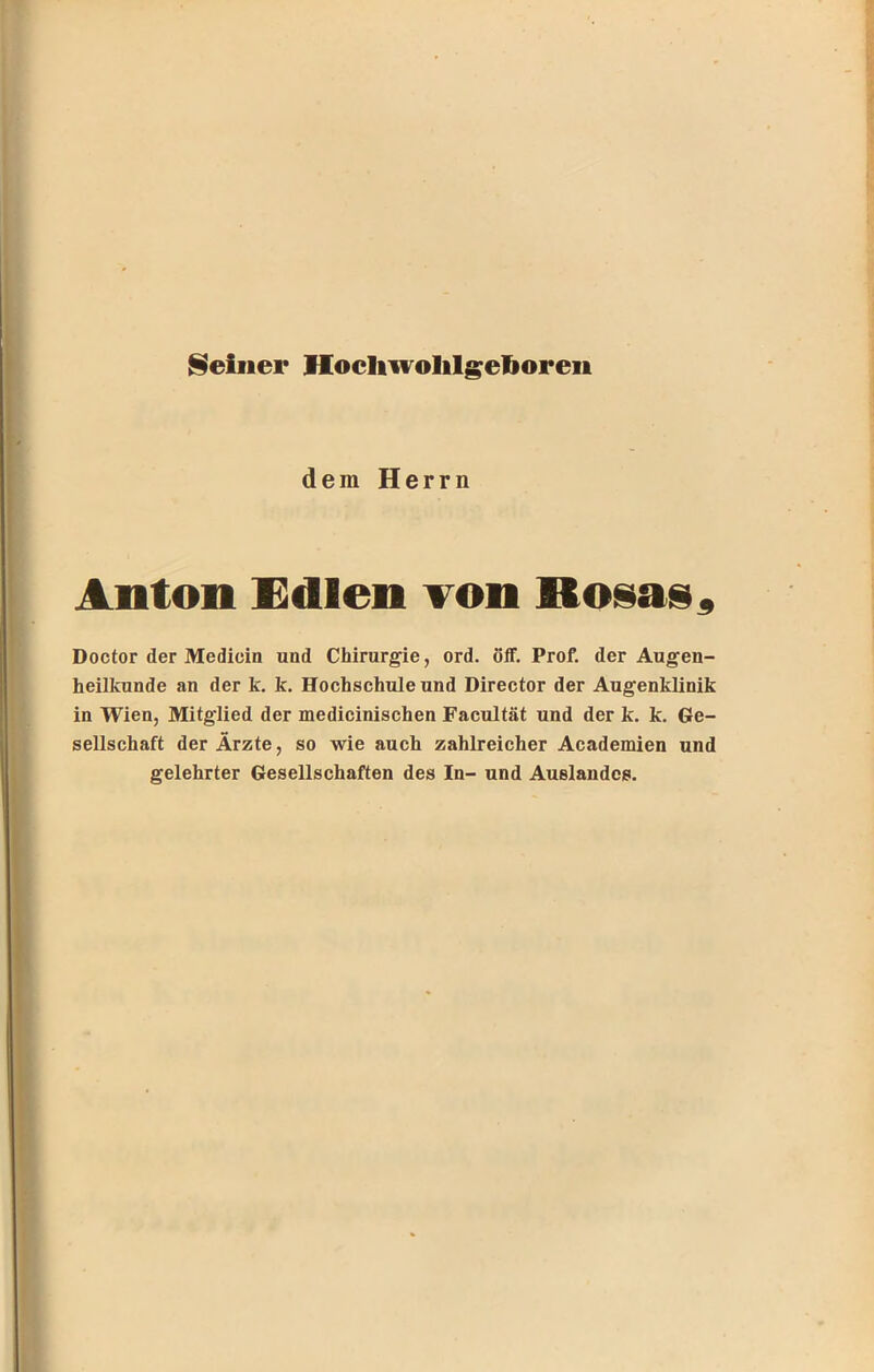 dem Herrn Anton Edlen von Rosas, Doctor der Medicin und Chirurgie, ord. öff. Prof, der Augen- heilkunde an der k. k. Hochschule und Director der Augenklinik in Wien, Mitglied der medicinischen Facultät und der k. k. Ge- sellschaft der Ärzte, so wie auch zahlreicher Academien und gelehrter Gesellschaften des In- und Auslandes.