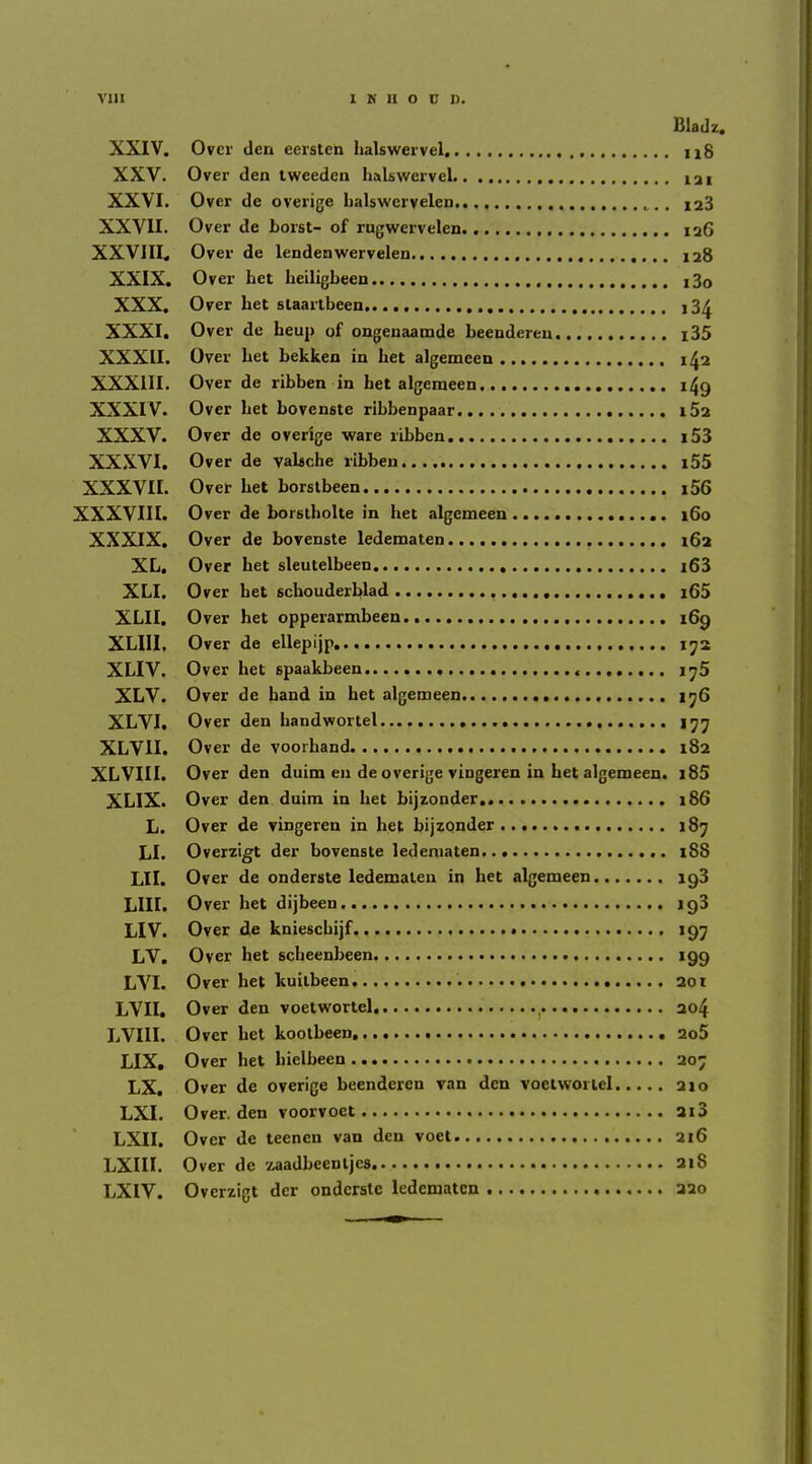 Bladz. XXIV. Over den eerstcn halswervel n8 XXV. Over den tweeden halswervel 121 XXVI. Over de overige halswervelen 128 XXVII. Over de borst- of rugwervelen. 126 XXVJII. Over de lendenwervelen 128 XXIX. Over het heiligbeen i3o XXX. Over het slaartbeen i3^ XXXI. Over de heup of ongenaamde beendereu l35 XXXII. Over het bekken in het algemeen 1^2 XXXIII. Over de ribben in het algemeen 149 XXXIV. Over het bovenste ribbenpaar 182 XXXV. Over de overige ware ribben i53 XXXVI. Over de vaUche ribben..... i55 XXXVII. Over het borslbeen i56 XXXVIII. Over de borslholte in het algemeen 160 XXXIX. Over de bovenste ledematen 162 XL. Over het sleutelbeen j63 XLI. Over het schouderblad i65 XLII. Over het opperarmbeen 169 XLIII. Over de ellepijp ij2 XLIV. Over het spaakbeen i^5 XLV. Over de band in bet algemeen 1^6 XLVI. Over den handwortel I’j’j XLVII. Over de voorhand 182 XLVIII. Over den duim en de overige vingeren in het algemeen. i85 XLIX. Over den duim in het bijzonder 186 L. Over de vingeren in het bijzonder 187 LI. Overzigt der bovenste ledematen 188 Lll. Over de onderste ledematen in het algemeen 198 LIII. Over het dijbeen 198 LIV. Over de knieschijf 197 LV. Over het scheenbeen 199 LVI. Over het kuilbeen 201 LVII. Over den voetwortel, )•••• 204 LVIII. Over het koolbeen 2o5 LIX, Over het hielheen 207 LX. Over de overige beenderen van den voetwortel 210 LXI. Over, den voorvoet 2i3 LXII. Over de teenen van den voet 216 LXIII. Over de zaadbeentjes 218 LXIV. Overzigt der onderste ledematen 220