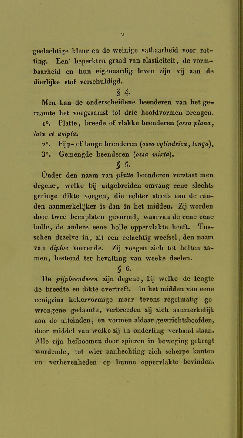 geelachtige kleur en de weinige vatbaarheid voor rol- ling. Een’ beperkten graad van elasticiteit, de vorm- baarheid en bun eigenaardig leven zijn zij aan de dierlijke stof verschuldigd. § 4- Men kan de onderscheidene beenderen van het ge- raamte het voegzaamst tot drie hoofdvormen brengen. I Platte, breede of vlakke beenderen {ossa plana, lata el ampla. 2°. Pijp- of lange beenderen {ossa cylindrica, longa). 3°. Gemengde beenderen {ossa mixta), S 5. Onder den naam van platte beenderen verstaat men degene, welke bij uitgebreiden omvaug eene slechls geringe dikte voegen, die echter steeds aan de ran- den aanmerkelijker is dan in het midden. Zij worden door twee beenplaten gevormd, waarvan de eene eene bolle, de andere eene holle oppervlakte heeft. Tus- schen dezelve in, zit een celachtig weefsel, den naam van diploe voerende. Zij voegen zich tot holten za- men, bestemd ter bevatting van weeke deelen. 5 6. De pijpbeenderen zijn degene, bij welke de lengle de breedte en dikte overtreft. In het midden van eene eenigzins kokervormige maar tevens rcgeliualig ge* wrongene gedaante, verbreeden zij zich aanmerkelijk aan de uiteinden, en vormen aldaar gewrichtshoofden, door middel van welke zij in onderling verband staau. Alle zijn hefboomen door spieren in beweging gebragt W'ordende, tot wier aanhechting zich scherpe kanten en verhevenheden op hunne oppervlakte bevinden.