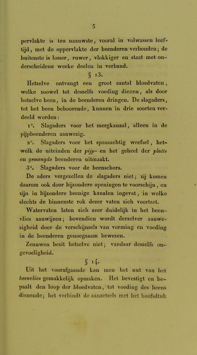 pervlakle is ten naauwsle, vooral in volwassen leef- tijd, met de oppervlakte der beenderen verbonden j de builenste is losser, rawer, vlokkiger en slaat met on- derscheidene weeke deelen in yerband. § i3. Hetzelve ontvangt een groot aantal bloedvaten, welke zoowel tot deszelfs voeding dienen, als door hetzelve been, in de beenderen dringen. De slagaders, tot bet been behoorende, kunnen in drie soorten ver- deeld worden: 1°. Slagaders voor bet mergkanaal, alleen in de pijpbeenderen aanwezig. 2°. Slagaders voor bet sponsachtig weefsel, het- welk de uiteinden der pijp~ en bet geheel der plalle en gemengde beenderen uitmaakt. 3°, Slagaders voor de beensehors. De aders vergezellen de slagaders niel; zij koraen daarom ook door bijzondere openingen te voorschijn, en zijn in bijzondere beenige kanalen ingevat, in welke sleelits de binnenste rok dezer vaten zich voortzet. Watervaten laten zich zeer duidelijk in bet been- vlies aanwijzen; bovendien wordt derzelver aanwe- zigbeid door de verscbijnsels van vorming en voeding in de beenderen genoegzaam bewezen. Zenuwen bezit hetzelve nietj vandaar deszelFs on- gevoelighcid. § i4. Uit bet voorafgaande kan men bet nut van bet beenvlies gcraakkelijk opmaken. Het bevestigt en be- paalt den loop dcr bloedvaten, lot voeding dcs beens dicnendej bet verbindt de aanzclsels met bet boofsdluk
