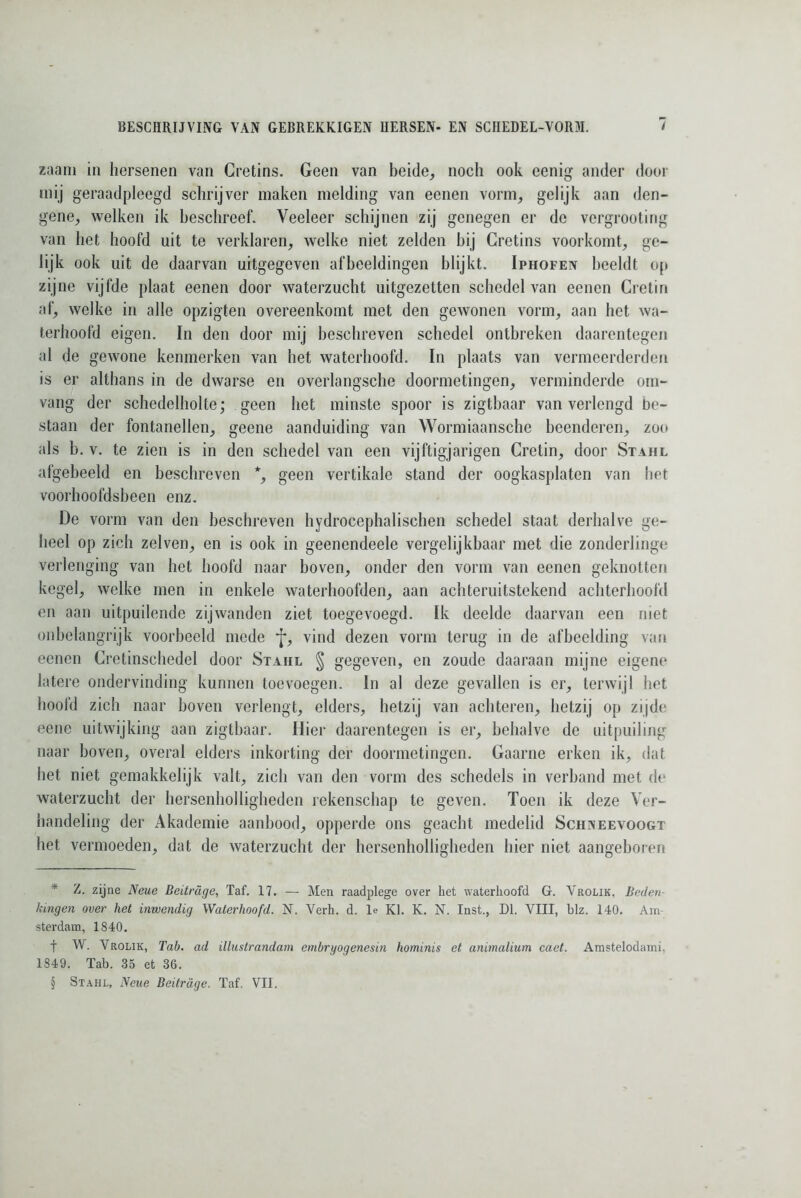 zaam in hersenen van Cretins. Geen van beide, noch ook eenig ander door mij geraadpleegd schrijver maken melding van eenen vorm, gelijk aan den- gene, welken ik beschreef. Veeleer schijnen zij genegen er de vergroeiing van het hoofd uit te verklaren, welke niet zelden bij Cretins voorkomt, ge- lijk ook uit de daarvan uitgegeven afbeeldingen blijkt. Iphofen beeldt op zijne vijfde plaat eenen door waterzucht uitgezetten schedel van eenen Cretin af, welke in alle opzigten overeenkomt met den gewonen vorm, aan het wa- terhoofd eigen. In den door mij beschreven schedel ontbreken daarentegen al de gewone kenmerken van het waterhoofd. In plaats van vermeerderden is er althans in de dwarse en overlangsche doormetingen, verminderde om- vang der schedelholte; geen het minste spoor is zigtbaar van verlengd be- staan der fontanellen, geene aanduiding van Wormiaansche beenderen, zoo als b. v. te zien is in den schedel van een vijftigjarigen Cretin, door Stahl afgebeeld en beschreven * * * §, geen vertikale stand der oogkasplaten van het voorhoofdsbeen enz. De vorm van den beschreven hydrocephalischen schedel staat derhalve ge- heel op zich zelven, en is ook in geenendeele vergelijkbaar met die zonderlinge verlenging van het hoofd naar boven, onder den vorm van eenen geknotten kegel, welke men in enkele waterhoofden, aan achteruitstekend achterhoofd en aan uitpuilende zijwanden ziet toegevoegd. Ik deelde daarvan een niet onbelangrijk voorbeeld mede f, vind dezen vorm terug in de afbeelding van eenen Cretinschedel door Staiil § gegeven, en zoude daaraan mijne eigene latere ondervinding kunnen toevoegen. In al deze gevallen is er, terwijl het hoofd zich naar boven verlengt, elders, hetzij van achteren, hetzij op zijde eene uitwijking aan zigtbaar. Hier daarentegen is er, behalve de uitpuiling naar boven, overal elders inkorting der doormetingen. Gaarne erken ik, dat het niet gemakkelijk valt, zich van den vorm des schedels in verband met de waterzucht der hersenholligheden rekenschap te geven. Toen ik deze Ver- handeling der Akademie aanbood, opperde ons geacht medelid Schneevoogt het vermoeden, dat de waterzucht der hersenholligheden hier niet aangeboren * 2. zijne Neue Beitrdge, Taf. 17. — Men raadplege over het waterhoofd G. Vrolik, Beden- kingen over het inwendig Waterhoofd. N. Verh. d. Ie KI. K. N. Inst., Dl. VIII, blz. 140. Am- sterdam, 1840. t W. Vrolik, Tab. ad illustrandam embryogenesin hominis et animalium caet. Amstelodami. 1849. Tab. 35 et 36.