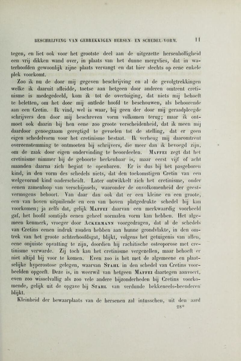 tegen, en liet ook voor het grootste deel aan de nitgezctte hersenholligheid een vrij dikken wand over, in plaats van liet dunne mergvlies, dat in wa- terhoofden gewoonlijk zijne plaats vervangt en dat hier slechts op eenc enkele plek voorkomt. Zoo ik nu de door mij gegeven beschrijving en al de gevolgtrekkingen welke ik daaruit alleidde, toetse aan hetgeen door anderen omtrent creti- nisme is medegedeeld, kom ik tot de overtuiging, dat niets mij behoeft te beletten, om het door mij ontlede hoofd te beschouwen, als behoorende aan een Cretin. Ik vind, wel is waar, bij geen der door mij geraadpleegde schrijvers den door mij beschreven vorm volkomen terug; maar ik ont- moet ook daarin bij hen eene zoo groote verscheidenheid, dat ik meen mij daardoor genoegzaam geregtigd te gevoelen tot de stelling, dat er geen eigen schedelvorm voor het cretinisme bestaat. Ik verheug mij daaromtrent overeenstemming te ontmoeten bij schrijvers, die meer dan ik bevoegd zijn, om de zaak door eigen ondervinding te beoordeelen. Maffei zegt dat het cretinisme nimmer hij de geboorte herkenbaar is, maar eerst vijf of acht maanden daarna zich begint te openbaren. Er is dus bij het pasgeboren kind, in den vorm des schedels niets, dat den toekomstigen Cretin van een welgevormd kind onderscheidt. Later ontwikkelt zich het cretinisme, onder eenen zamenloop van verschijnsels, waaronder de onvolkomenheid der geest- vermogens behoort. Van daar dan ook dat er een kleine en een groote, een van hoven uitpuilende en een van boven platgedrukte schedel hij kan voorkomen; ja zelfs dat, gelijk Maffei daarvan een merkwaardig voorbeeld gaf, het hoofd somtijds eenen geheel normalen vorm kan hebben. Het alge- meen kenmerk, vroeger door Ackermann voorgedragen, dat al de schedels van Cretins eenen indruk zouden hebben aan hunne grondvlakte, in den om- trek van het groote achterhoofdsgat, blijkt, volgens het getuigenis van allen, eene onjuiste opvatting te zijn, doordien hij rachitische osteoporose met er<‘- tinisme verwarde. Zij toch kan het cretinisme vergezellen, maar behoeft er niet altijd bij voor te komen. Even zoo is het met de algemeene en plaat- selijke hyperostose gelegen, waarvan Stahl in den schedel van Cretins voor- beelden opgeeft. Deze is, in weerwil van hetgeen Maffei daartegen aanvoert, even zoo wisselvallig als zoo vele andere bijzonderheden hij Cretins voorko- mende, gelijk uit de opgave bij Stahl van verdunde bekkeneels-beenderen blijkt. Kleinheid der bewaarplaats van de hersenen zal intusschen, uit den aard 38*