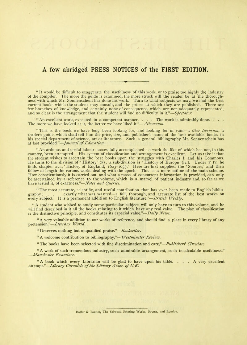 A few abridged PRESS NOTICES of the FIRST EDITION. It would be difficult to exaggerate the usefulness of this work, or to praise too highly the industry of the compiler. The more the guide is examined, the more struck will the reader be at the thorough- ness with which Mr. Sonnenschein has done his work. Turn to what subjects we may, we find the best current books which the student may consult, and the prices at which they are published. There are few branches of knowledge, and certainly none of consequence, which are not adequately represented, and so clear is the arrangement that the student will find no difficulty in it.—Spectator.  An excellent work, executed in a competent manner. . . . The work is admirably done. . . . The more we have looked at it, the better we have liked it.—Athenccitvi. This is the book we have long been looking for, and looking for in vain—a libei- libroruin, a reader's guide, which shall tell him the price, size, and publisher's name of the best available books in his special department of science, art or literature. Such a general bibliography Mr. Sonnenschein has at last provided.—Journal of Education. An arduous and useful labour successfully accomplished : a work the like of which has not, in this country, been attempted. His system of classification and arrangement is excellent. Let us take it that the student wishes to ascertain the best books upon the struggles with Charles I. and his Commons. He turns to the division of ' History' (f) ; a sub-division is 'History of Europe' (iv.). Under F iv. he finds chapter xvi., ' History of England, 1603-1655.' Here are first supplied the 'Sources,' and then follow at length the various works dealing with the epoch. This is a mere outline of the main scheme. How conscientiously it is carried out, and what a mass of concurrent information is provided, can only be ascertained by a reference to the volume, which is a marvel of patient industry and, so far as we have tested it, of exactness.—Notes and (Queries. The most accurate, scientific, and useful contribution that has ever been made to English biblio- graphy ; . . . exactly what was wanted—a full, thorough, and accurate list of the best works on every subject. It is a permanent addition to English literature.^—British Weekly.  A student who wished to study some particular subject will only have to turn to this volume, and he will find described in it all the books relating to it which have any real value. The plan of classification is the distinctive principle, and constitutes its especial value.—Daily News. A very valuable addition to our works of reference, and should find a place in every library of any pretension.—Literary World.  Deserves nothing but unqualified praise.—Bookseller.  A welcome contribution to bibliography.— Westminster Review. The books have been selected with fine discrimination and care.—PtiblisJier^ Circular.  A work of such tremendous industry, such admirable arrangement, such incalculable usefulness. —Manchester Examiner. A book which every Librarian will be glad to have upon his table. ... A very excellent attempt.—Library Chronicle of the Library Assoc. of U.K. Bmler & 'raiincr, The Selwood Printing Works, Frome, .ind London.