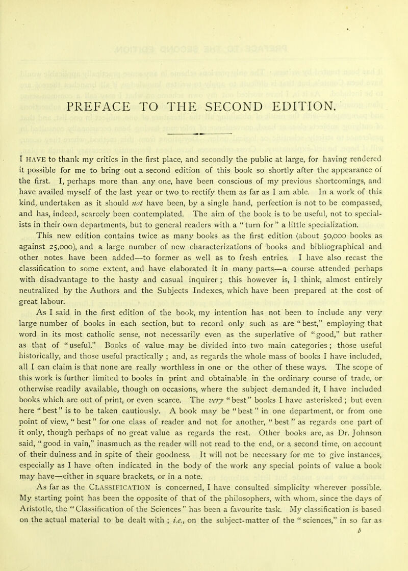 PREFACE TO THE SECOND EDITION. I HAVE to thank my critics in the first place, and secondly the public at large, for having rendered it possible for me to bring out a second edition of this book so shortly after the appearance of the first. I, perhaps more than any one, have been conscious of my previous shortcomings, and have availed myself of the last year or two to rectify them as far as I am able. In a work of this kind, undertaken as it should not have been, by a single hand, perfection is not to be compassed, and has, indeed, scarcely been contemplated. The aim of the book is to be useful, not to special- ists in their own departments, but to general readers with a turn for a little specialization. This new edition contains twice as many books as the first edition (about 50,000 books as against 25,000), and a large number of new characterizations of books and bibliographical and other notes have been added—to former as well as to fresh entries. I have also recast the classification to some extent, and have elaborated it in many parts—a course attended perhaps with disadvantage to the hasty and casual inquirer ; this however is, I think, almost entirely neutralized by the Authors and the Subjects Indexes, which have been prepared at the cost of great labour. As I said in the first edition of the book, my intention has not been to include any very large number of books in each section, but to record only such as are best, employing that word in its most catholic sense, not necessarily even as the superlative of good, but rather as that of  useful. Books of value may be divided into two main categories ; those useful historically, and those useful practically ; and, as regards the whole mass of books I have included, all I can claim is that none are really worthless in one or the other of these ways. The scope of this work is further limited to books in print and obtainable in the ordinary course of trade, or otherwise readily available^ though on occasions, where the subject demanded it, I have included books which are out of print, or even scarce. The very  best books I have asterisked ; but even here best is to be taken cautiously. A book may be best in one department, or from one point of view,  best for one class of reader and not for another,  best  as regards one part of it only, though perhaps of no great value as regards the rest. Other books are, as Dr. Johnson said, good in vain, inasmuch as the reader will not read to the end, or a second time, on account of their dulness and in spite of their goodness. It will not be necessary for me to give instances, especially as I have often indicated in the body of the work any special points of value a book may have—either in square brackets, or in a note. As far as the Classification is concerned, I have consulted simplicity wherever possible. My starting point has been the opposite of that of the philosophers, with whom, since the days of Aristotle, the Classification of the Sciences has been a favourite task. My classification is based on the actual material to be dealt with ; i.e., on the subject-matter of the sciences, in so far as d