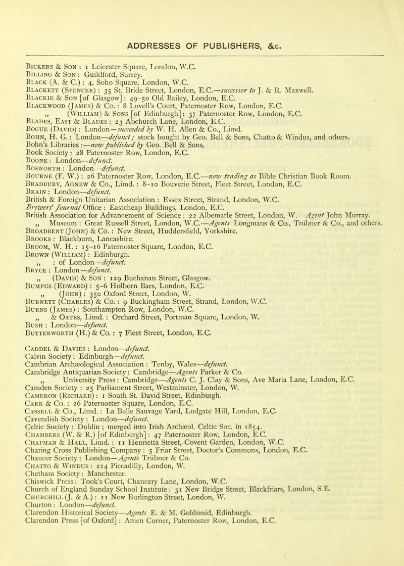 Bickers & Son : i Leicester Square, London, W.C. Billing & Son : Guildford, Surrey. Black (A. & C.): 4, Soho Square, London, W.C. Blackett (Spencer) : 35 St. Bride Street, London, E.G.—successor io J. & R. Maxwell. Blackie & Son [of Glasgow] : 49-50 Old Bailey, London, E.G. Blackwood (James) & Go.: 8 Lovell's Gourt, Paternoster Row, London, E.G. „ (William) & Sons [of Edinburgh]: 37 Paternoster Row, London, E.G. Blades, East & Blades : 23 Abchurch Lane, Lohdon, E.G. BoGUE (David) : 'London—succeeded by W. H. Allen & Go., Limd. BoHN, H. G.: London—defimct; stock bought by Geo. Bell & Sons, Ghatto& Windus, and others. Bohn's Libraries :—now published by Geo. Bell & Sons. Book Society : 28 Paternoster Row, London, E.G. BooNE : London—defunct. BoswoRTH : London—defunct. Bourne (F. W.) : 26 Paternoster Row, London, E.G.—now trading as Bible Ghristian Book Room. Bradbury, Agnew & Go., Limd. : 8-10 Bouverie Street, Fleet Street, London, E.G. Brain : London—defioict. British & Foreign Unitarian Association : Essex Street, Strand, London, W.G. Breivers' Jouriial Office : Eastcheap Buildings, London, E.G. British Association for Advancement of Science : 22 Albemarle Street, London, W.—Agent John Murray. „ Museum : Great Russell Street, London, W.G.—Agents Longmans & Go., Triibner & Go., and others. Broadbent (John) & Go. : New Street, Huddersfield, Yorkshire. Brooks : Blackburn, Lancashire. Broom, W. H. : 15-16 Paternoster Square, London, E.G. Brown (William) -. Edinburgh. ,, : of London—defunct. Bryce : London—defu7ict. „ (David) & Son : 129 Buchanan Street, Glasgow. Bumpus (Edward) : 5-6 Holborn Bars, London, E.G. „ (John) : 350 Oxford Street, London, W. Burnett (Charles) & Go. : 9 Buckingham Street, Strand, London, W.C. Burns (James) : Southampton Row, London, W.C. „ & Oates, Limd. : Orchard Street, Portman Square, London, W. Bush : London—defunct. Butterworth (H.) & Co.: 7 Fleet Street, London, E.G. Gaddel & Davies : London—defimct. Calvin Society : Edinburgh—defunct. Cambrian Archaeological Association : Tenby, Wales—defunct. Cambridge Antiquarian Society : Cambridge—Agents Parker & Co. ,, University Press : Cambridge—Agents C. J. Clay & Sons, Ave Maria Lane, London, E.G. Camden Society : 25 Parliament Street, Westminster, London, W. Cameron (Richard) : i South St. David Street, Edinburgh. Garr & Co. : 26 Paternoster Square, London, E.G. Gassell & Co., Limd. : La Belle Sauvage Yard, Ludgate Hill, London, E.G. Cavendish Society : London—defunct. Celtic Society : Dublin ; merged into Irish Archceol. Celtic Soc. in 1854. Chambers (W. & R.) [of Edinburgh] : 47 Paternoster Row, London, E.G. Chap.man & Hall, Limd. : 11 Henrietta Street, Govent Garden, London, W.C. Charing Cross Publishing Company : 5 Friar Street, Doctor's Commons, London, E.G. Chaucer Society : London—Agents Triibner & Co. Ghatto & Windus : 214 Piccadilly, London, W. Chetham Society: Manchester. Chiswick Press: Took's Court, Chancery Lane, London, W.C. Church of England Sunday School Institute: 31 New Bridge Street, Blackfriars, London, S.E. Churchill (J. «Si A.): 11 New Burlington Street, London, W. Churton : London—defunct. Clarendon Historical Society—Agents E. &: M. Goldsmid, Edinburgh. Clarendon Press [of Oxford] : Amen Corner, Paternoster Row, London, E.G.