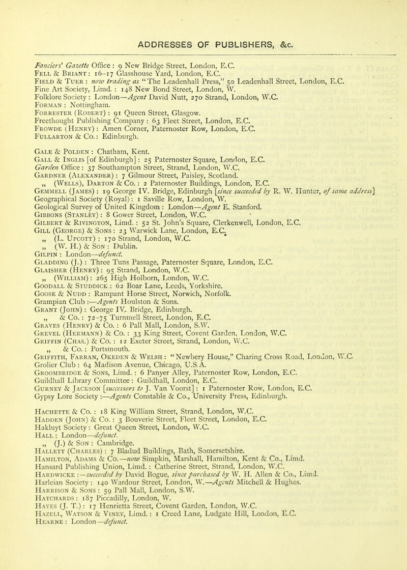 Fa77ciers^ Gazette OfiSce : 9 New Bridge Street, London, E.G. Fell & Briant: 16-17 Glasshouse Yard, London, E.G. Field & Tuer : now trading as  The Leadenhall Press, 50 Leadenhall Street, London, E.G. Fine Art Society, Limd. ; 148 New Bond Street, London, W. Folklore Society : London—Agent David Nutt, 270 Strand, London, W.C. FoRMAN : Nottingham. Forrester (Robert) : 91 Queen Street, Glasgow. Freethought Publishing Company : 63 Fleet Street, London, E.G. Frowde (Henry) : Amen Gorner, Paternoster Row, London, E.G. P'ULLARTON & Go.: Edinburgh. Gale & Polden : Ghatham, Kent. Gall & Inglis [of Edinburgh] : 25 Paternoster Square, London, E.G. Garden Office : 37 Southampton Street, Strand, London, W.G. Gardner (Alexander) : 7 Gilmour Street, Paisley, Scotland. ,, (Wells), Darton & Go. : 2 Paternoster Buildings, London, E.G. Gemmell (James) : 19 George IV. Bridge, Edinburgh [since succeeded by R. W. Hunter, of same address] Geographical Society (Royal): i SaviUe Row, London, W. Geological Survey of United Kingdom : London—Agent E. Stanford. Gibbons (Stanley) : 8 Gower Street, London, W.G. Gilbert & Rivington, Limd. : 52 St. John's Square, Glerkenwell, London, E.G. Gill (George) & Sons : 23 Warwick Lane, London, E.G. „ (L. Upcott) : 170 Strand, London, W.C. „ (W. H.) & Son : Dublin. Gilpin : London—defunct. Gladding (J.) : Three Tuns Passage, Paternoster Square, London, E.G. Glaisher (Henry) : 95 Strand, London, W.G. „ (William) : 265 High Holborn, London, W.C. Goodall & Studdick : 62 Boar Lane, Leeds, Yorkshire. Goose & Nudd : Rampant Horse Street, Norwich, Norfolk. Grampian Club :—Agents Houlston & Sons. Grant (John) : George lY. Bridge, Edinburgh. „ & Go. : 72-75 Turnmell Street, London, E.G. Graves (Henry) & Go. : 6 Pall Mall, London, S.W. Grevel (Hermann) & Co. : 33 King Street, Covent Garden, London, W.G. Griffin (Ghas.) & Co. : 12 Exeter Street, Strand, London, W.C. „ & Co. : Portsmouth. Griffith, Farran, Okeden & Welsh: Newbery House, Charing Cross Road, London, W.C Grolier Club : 64 Madison Avenue, Chicago, U.S.A. Groombridge & Sons, Limd. : 6 Panyer Alley, Paternoster Row, London, E.G. Guildhall Library Committee : Guildhall, London, E.G. Gurney & Jackson [successors to J. Van Voorst] : i Paternoster Row, London, E.G. Gypsy Lore Society :—Agents Constable & Co., University Press, Edinburgh. Hachette & Go. : 18 King William Street, Strand, London, W.C. Hadden (John) & Go. : 3 Bouverie Street, Fleet Street, London, E.G. Hakluyt Society : Great Queen Street, London, W.C. Hall : London—defunct. „ (J.) & Son : Cambridge. Hallett (Charles) : 7 Bladud Buildings, Bath, Somersetshire. Hamilton, Adams & Co.—7i07v Simpkin, Marshall, Hamilton, Kent & Co., Limd. Hansard Publishing Union, Limd. : Catherine Street, Strand, London, W.G. Hardwicke :—succeeded by David Bogue, since piircltased by W. H. Allen &: Co., LimJ. Harleian Society : 140 Wardour Street, London, W.—Agents Mitchell & Hughes. Harrison & Sons : 59 Pall Mall, London, S.W. Hatchards : 187 Piccadilly, London, W. H.WES (J. T.); 17 Henrietta Street, Covent Garden, London, W.C. Hazell, Watson & Viney, Limd. : i Creed Lane, Ludgate Hill, London, E.G.