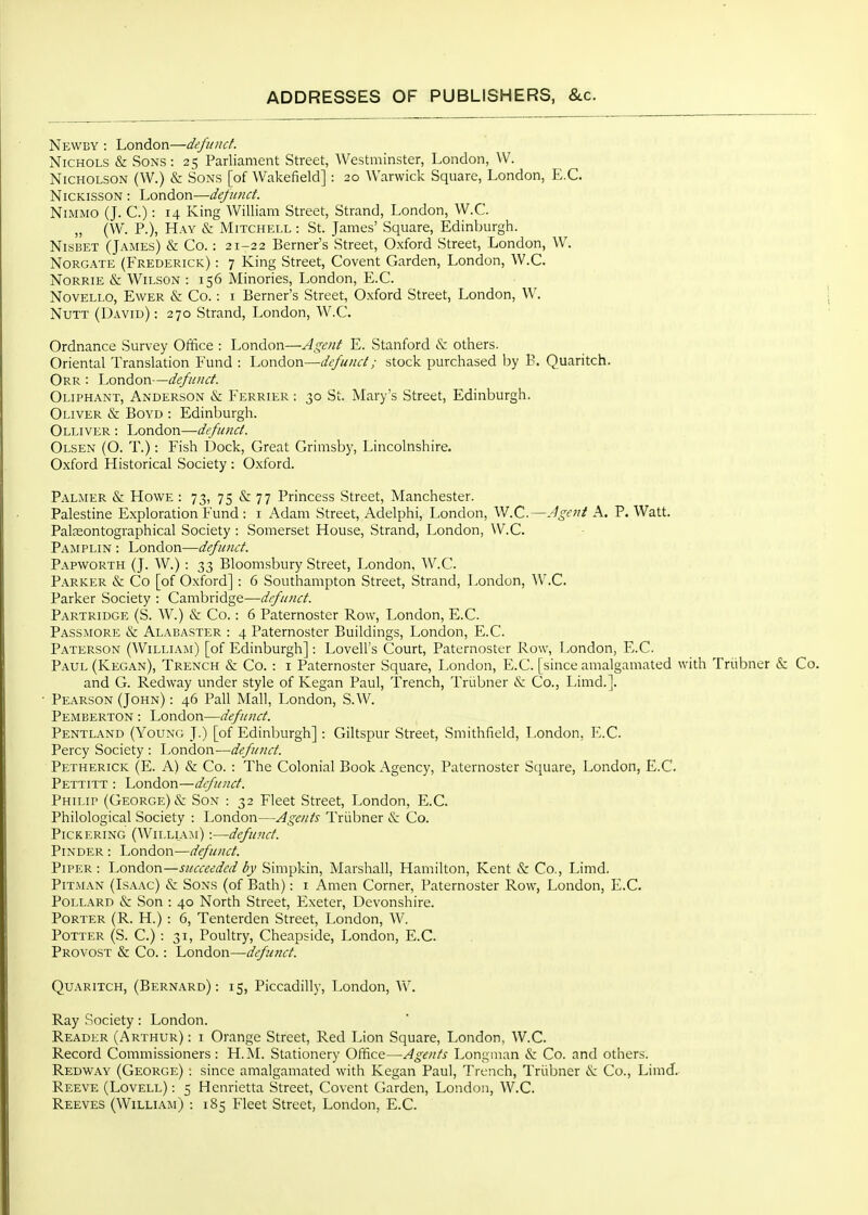 Newby : London—defunct. Nichols & Sons: 25 Parliament Street, Westminster, London, W. Nicholson (W.) & Sons [of Wakefield] : 20 Warwick Square, London, E.G. NiCKissoN : \.(:>v\Aor\—defunct. NiMMO (J. C.) : 14 King William Street, Strand, London, W.C. „ (W. P.), Hay & Mitchell : St. James' Square, Edinburgh. NisBET (James) & Co. : 21-22 Berner's Street, Oxford Street, London, W. NoRGATE (Frederick) : 7 King Street, Covent Garden, London, W.G. NoRRiE &: Wilson : 156 Minories, London, E.G. Novello, Ewer & Go. : i Berner's Street, Oxford Street, London, W. NuTT (David) : 270 Strand, London, W.C. Ordnance Survey Olifice : London—Agent E. Stanford & others. Oriental Translation Fund : London—defunct; stock purchased by B. Quaritch. Orr : London—defunct. Oliphant, Anderson & Ferrier : 30 St. Mary's Street, Edinburgh. Oliver & Boyd : Edinburgh. Olliver : London—defunct. Olsen (O. T.) : Fish Dock, Great Grimsby, Lincolnshire. Oxford Historical Society : O.xford. Palmer & Howe : 73, 75 &: 77 Princess Street, Manchester. Palestine Exploration Fund : i Adam Street, Adelphi, London, W.C.—Agent A. P. Watt. Palfeontographical Society : Somerset House, Strand, London, W.C. Pamplin : London—defunct. Papworth (J. W.) : 33 Bloomsbury Street, London. AV.G. Parker & Co [of Oxford] : 6 Southampton Street, Strand, London, W.0.. Parker Society : Cambridge—defunct. Partridge (S. W.) & Co.: 6 Paternoster Row, London, E.G. Passmore & Alabaster : 4 Paternoster Buildings, London, E.G. Paterson (William) [of Edinburgh]: Lovell's Court, Paternoster Row, London, E.G. Paul (Kegan), Trench & Co. : i Paternoster Square, London, E.G. [since amalgamated with Triibner & Go. and G. Redway under style of Kegan Paul, Trench, Trubner & Co., Limd.]. Pearson (John) : 46 Pall Mall, London, S.W. Pemberton : London—defunct. Pentland (Young J.) [of Edinburgh]: Giltspur Street, Smithfield, London, E.G. Percy Society : London—defunct. Petherick (E. A) & Co. : The Colonial Book Agency, Paternoster Square, London, E.G. Pettitt : London—defunct. Philip (George) & Son : 32 Fleet Street, London, E.G. Philological Society : London—Agents Triibner iS; Go. Pickering (William) :—defunct. PiNDER : London—defunct. Piper: London—succeeded by Simpkin, Marshall, Hamilton, Kent & Co., Limd. PiTxMAN (Isaac) & Sons (of Bath): i Amen Corner, Paternoster Row, London, E.G. Pollard & Son : 40 North Street, Exeter, Devonshire. Porter (R. H.) : 6, Tenterden Street, London, W. Potter (S. G.) : 31, Poultry, Cheapside, London, E.G. Provost & Co.: London—defmct. Quaritch, (Bernard): 15, Piccadilly, London, AV. Ray Society: London. Reader (Arthur): i Orange Street, Red Lion Square, London, W.G. Record Commissioners: H.M. Stationery Office—Agents Longman & Co. and others. Redway (George) : since amalgamated with Kegan Paul, Trench, Triiljner is: Co., Limd. Reeve (Lovell) : 5 Henrietta Street, Covent Garden, London, W.C. Reeves (Willl\m) : 185 Fleet Street, London, E.G.