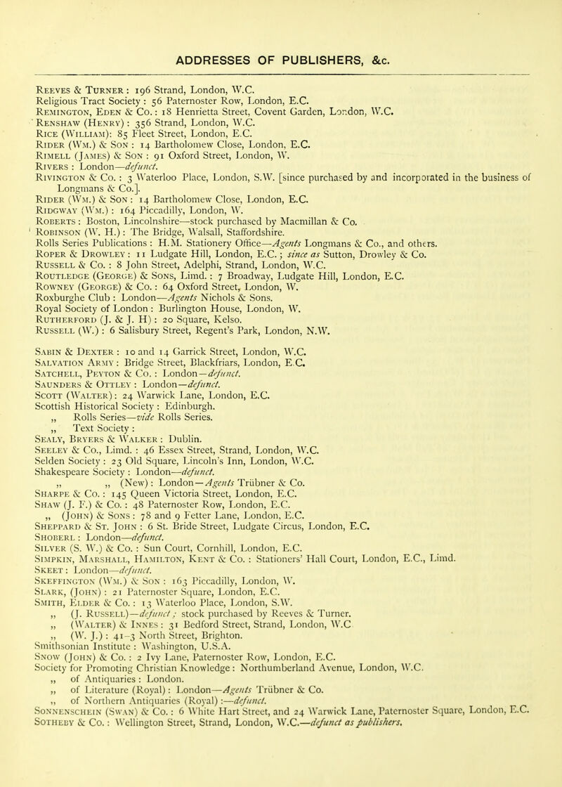 Reeves & Turner : 196 Strand, London, W.C. Religious Tract Society : 56 Paternoster Row, London, E.G. Remington, Eden &: Co.: 18 Henrietta Street, Covent Garden, London, W.C. ■ Renshaw (Henry) : 356 Strand, London, W.C. Rice (William): 85 Fleet Street, London, E.G. Rider (Wm.) & Son : 14 Bartholomew Close, London, E.G. Rimell (James) & Son : 91 Oxford Street, London, W. Rivers : London—defunct. RiviNGTON &: Co. : 3 Waterloo Place, London, S.W. [since purchased by and incorporated in the business of Longmans &: Co.]. Rider (Wm.) & Son : 14 Bartholomew Close, London, E.G. RiDGWAY (Wm.) : 164 Piccadilly, London, W. Roberts : Boston, Lincolnshire—stock purchased by Macmillan & Co. Robinson (W. H.) : The Bridge, Walsall, Staffordshire. Rolls Series Publications : H.M. Stationery Office—Agents Longmans & Co., and others. Roper & Drowley : 11 Ludgate Hill, London, E.G.; since as Sutton, Drowley &: Co. Russell & Go. : 8 John Street, Adelphi, Strand, London, W.C. Routledge (George) & Sons, Limd.: 7 Broadway, Ludgate Hill, London, E.G. Rowney (George) & Co.: 64 Oxford Street, London, W. Roxburghe Club : London—Agents Nichols &: Sons. Royal Society of London : Burlington House, London, W. Rutherford (J. & J. H): 20 Square, Kelso. Russell (W.) : 6 Salisbury Street, Regent's Park, London, N.W. Sabin & Dexter : 10 and 14 Garrick Street, London, W.C. Salvation Army : Bridge Street, Blackfriars, London, E.G. Satchell, Peyton & Co. : London —d//y/c;;6/. Saunders & Ottley : London—defunct. Scott (Walter) : 24 Warwick Lane, London, E.G. Scottish Historical Society : Edinburgh. „ Rolls Series—vide Rolls Series. „ Text Society : Sealy, Bryers & Walker : Dublin. Seeley & Co., Limd. : 46 Essex Street, Strand, London, AV.G. Selden Society : 23 Old Square, Lincoln's Inn, London, W.C. Shakespeare Society : London-—defunct. „ ,, (New): London —^^^1?;//^ TrLibner (S: Co. Sharpe & Go. : 145 Queen Victoria Street, London, E.G. Shaw (J. F.) & Go. : 48 Paternoster Row, London, E.G. „ (John) & Sons : 78 and 9 Fetter Lane, London, E.G. Sheppard & St. John : 6 St. Bride Street, Ludgate Circus, London, E.G. Shoberl : London—defunct. Silver (S. W.) & Go. : Sun Court, Cornhiil, London, E.G. Simpkin, Marshall, Hamilton, Kent & Co. : Stationers' Hall Court, London, E.G., Limd. Skeet : London—defunct. Skefeington (Wm.) <S: Son : 163 Piccadilly, London, W. Slark, (John) : 21 Paternoster Square, London, E.G. Smith, Elder & Co. : 13 Waterloo Place, London, S.W. „ (J. Russell)—defunct; stock purchased by Reeves &: Turner. ,, (Walter) iIv: Innes : 31 Bedford Street, Strand, London, W.C ,, (W. J.) : 41-3 North Street, Brighton. Smithsonian Institute : Washington, U.S.A. Snow (John) & Co. : 2 Ivy Lane, Paternoster Row, London, E.G. Society for Promoting Christian Knowledge : Northumberland Avenue, London, W.C. „ of Antiquaries : London. ,, of Literature (Royal): J .ondon—Agents Triibner &; Go. ,, of Northern Antiquaries (Royal) :—defunct. SoNNENSCHEiN (Swan) & Co.: 6 White Hart Street, and 24 Warwick Lane, Paternoster Square, London, E.G. Sotheby & Go.: Wellington Street, Strand, London, W.C.—defunct as publishers.