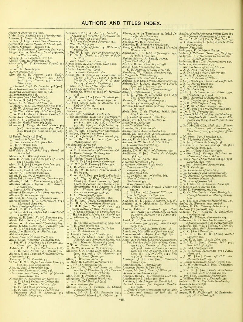 Aig^nr ei Maur'tn 979 (980. Aikin, Lucy Addison ^20 ; Memoirs 722. Aikman, J. Persec. in ScotL 65. .. Rev. J. Logan Christian Missions go. Ailred of Rievaulx Relat. de Stand. 408. Ainiard, Gu.stave. Novels 751. Aimeri de Narbonne Chanson de Geste 991. Ainger, Can. A. Hood 724; Lamb 724(716) ; on Wordsworth 726. Ainsley, T. L. Compass (two) 610. Ainslid, Gen. i^^ Dragoons 428. Ainsworth, W. F. Euphrates Exped. 511 (340). W. H, Novels 741. Aiol et Mirabel 991. Airy, Sir G. B. Asiron. 499; Differ, Eguat, 492 ; Magnet. 495 ; Solar Syst. 500; Sound 494 ; Undul. Theory 494. Osmund Engl. Restoration 418 (401). Aisin Gnritn-i Suduri Bithe 843. Aitareya-BrtUuiiana 818 (12, 19). Aitareyaranyaka 818. Aitareya- Upanishad 818 (13). Aitchison, G. [<-d.l Treaties-z-^z. Aitken, G. A. Richard Steele 722. Mary C. [ed.] Scottish Song 760 (757). Sir W. Reci tiit and V. Soldier ^o]. „ Sir Win. Alkal. 564 ; Med. (two) 563. ,, W. C.+Lindsey. G. Birm. Trades 62^. Alton Alex. Henderson 65. Aken. A. F. Tem/>us u. Modi 866. Akenside, Mark Poems 764 (756). Akerman, J. Yonge Archceol, Index 463 (4'j6) ; Saxon Re^nains 464 ; Wilts. • bks. (two) 951; Coin-bks. (six) 475- 477- Al-Beruni India 346 (807). Bondari Seldjoucides 808. „ Farabi Leben u. Schriften 8o3. Hariri Works B08. Makkari-4?m/^c/f^ 808. Al-Wakidy Al Maghazi 807; Putiih ul Sham 808. Alabaster, H. WJieelof Law \Sf, Alan, H. Front. 932 ; Liii, 925 ; Q. Curt, 922 : Salliist. 924. Alart, B. J. [ed.] Langiie Catalan. 975. Alban, Dr. E. Steam Engine 604. Albemarle, Earl of. My Life 422. Alberg, A. Gustaznts Vasa 449. Albert, P. Litter. Romaine 908. Albert Ed., Prince of Wales, Speeches 422. Albertis, L. ^L d' I>leiv Guinea 375 (556). Albertus Magnus Ope^-a 108 ; Admir, Arcana 80. Parvus Solid Treasure 80. Albery of Besan^on Alex.-/rag. 979 (991). Albinus Op. Grammat. 930. Albrecht, K. Leipziger Mundart 940. Albrechtsberger, J. G. Composition 674 ; Thoro7igh-Bass 674. Album PnUographique 797. Alcock, C. W. Football 69^. Sir R. Art in Japan 646 ; Capital oj Tycoon 351. Alcott, A. B. [Am.] R. W. Einerson 729. Alcuin. Educ. Wks. (two)286 ; ' Genes.' g6o. Aldam, W. H. I ties and Flyjnaking tg^. Aldcn, J. [Am.] Govt. 254 ; Teaching io\. ,, W. ]>. [Am ] Ital. Kingdom 3^3 Alder, J. + Hancock, A. Moilus. 544. Aldheliu Opera 958. Aldine Edn. of British Poets 756. Aldis, Elijah li^orcester Cathedral 66g, Prf. W. S. Algebra 489 ; Dynajn. 494 ; Geom. 490 : Optics 494. Aldrich, Dr. A. Logiae Rudim. 172 (168). T. B. [Am.] Novels 749 ; Poems 770. Aleman, Mateo Guzmanof Alftraque 754. Alemannia 145 AIem;uiy, 'J'. St. Dominic 54. 'Alert; H.M.S Report on Zool. Coll. 517 (556) (7'. also Coppinger). Ales. A. Bibl. Liturgique 104. Alexa7tder Romances (three) 738. Alexander the Great, Hist, of [Pseudo Callisthenes] 804. Alexander, A. Exercises for Girls 2<)i. ,, A. I). [Am.] Princeton College M „ A. W. [Am.] Gfne7al Grant 460 C. K. [ed.) Booh of I Wiry 757. E. P. [Am.) Railway Practice 267 Francesca Folk in Apcnninc 335; Rdside. Songs 772, Alexander, Prf. J. A. *Acts'^^ ; ^Isaiah' 30; 'Mark* 33 : 'Matth: 33: 'Psalms' 28. „ P. P. Mill and Carlyle 168. S. JMoral Order and Progress 174, Wm. E/>ilepsy 567. Bp. W. *Epp. of John ' 24 ; Witness of Psalms 26. Prf. W. J. [Am.]Ptv. of Browniftg723. Dr. W. L. ' Deut.' 24 ; Harm. ofO. ^ N. T. 40, Bibl. Thcol. 109: Zechar. 31, Alexnndrow, A. Eng. Russ. Diet, looS. Alexis. P'ie de St. 991 (989). Alexins Legends ggi (964). Alfieri, Vittorio Tra-^edies 7S0 Alford, Dn. H t^.ssays 95 ; Four Gosp. in Gk. 32 ; Gk. N. T. 18(25) ; Ho7v to Study N. T, 25 ; A'. T. f Eng. Krs. 25 ; Queen s E^iglish 944. Mrs. Life etc. of Dn Alford to. Lady M. Needlework 683. Alfred the Gt. Wks. 959(310, g5s)[Homilies 953]. Alger, li.,jr/n. [Am.] Pres. Gar/leld 460. Rev. W. R. [Am.] Future Life 114- Ali, Syed Ameer Laiu of Moham. 231 ; Life ofMoh. II. Alice, Pcess. Letters 252, 423. Aliscans 991. Alison, Rev. Archibald Taste 178. Sir Archibald 307 ; Castlercagh 422 ; Essays 384 (782) ; Hist, of Eur. 401 (420, 440, 441, 448); Marlbro' 425 ; My Life 722 ; Population, 241. Allain, AbbeE. Instruction Primzire 272. Allan, W. [Am.\Campaign of Jackson ^to. Allardyce, City of Sunshine 746 Allario, C. / principali Francesismi g6g. AUbutt, Dr. T. C. Neuralgia 570 ; Ophthahnosc. 565. All England Series 685 ^Uen, A. H. Organic Analysis 629. A. P. Ajnbassadors of Co7njnerce 266. C. Bruce Cottage Bitildlng 6yi. C. H, Queensland 27'^• ,, E Heron Violin Making 6-]6. ,, Prf. F. D. [Am.] Early Latin got. F. M. [ = R. Downey] Tales 747. ,. G. B. Music and Colours 6-]$. G. B. + W. B. [eds,] Indorsements of W; its 227. Grant A.-S. Brit. 407 (408) ; Esthetics 178 ; Biogs. of Wkg. Men 264 ; Colin Clout 521 ; Colour Sense 177 (495) ; Coirs, of Flo7vrs. 521; Darwin 532; Evolutionist 515 ; Palling in Lm'e 782 : F'lo7uers and Pedigr. 526 ; F^orce and E7iergy 493 (494). G. G. Phonography 797. H. [Am.] Human Anatomy 560. H. B. [Am.] Useful Companion to2. Dr. H. C. Intermittent Fez'er sgs- „ H. M. D. [Am.] Bats of N. Amer. 553. Joseph Battles of Brit. Navy 424. J. A. [Am.] Bisons 553 ; Pinnipeds 554. ,, }.\i.[Am.]Lib'I. Mo7it. 82 ; Tariff 242. +Greenough [Am.] Lat. Gram. 899.^ „ J. R. Christn. Symbolism 49 (463, 646). „ J. R. Dock Walls 598. „ L. F. [Am.] American Cattle 620. Rev. R. Abraham 26. Thomas County of Lincoln 322. „ Dr. T. F. [Am.] I\iat. Med. and Therap. 592 ; Symptom Regist. 592. [ed]. il/rt^^r/rt yi/«v//c« 584 (592). „ T. W. Abbra\ in Gk. MSS. 867. Dr. W. A. Intermitt. /iwr 593. Allibone, S. A. [Am.] Diet. Eng. Lit. 704 (705, 713. 728) ; Gt, Authors 702 (712) : Poet. Quots. 702. Allies, J. Worcestershire 144. ALiry H. Catholic Reformers .. [Xr.\ St Augustine'■^2. Rev. r. W, Ch. and State 99 : For- mation of Xtendont. 85; Per Crucem 85 ; Pusey 67 ; .V, y'tYd-r 85. Allin, Rev. T. Plants of Cork 529. Allingham, W. Poetical Works 765. [ed]. yy^/W Book 758 (757). ,, Wni. Fistula 580. AUlnson. K. P. + Penrose, B. (Ams.] Philadelphia 368. Allman. I'rf. G. J. Gk, Geometry 490; Hydroids (three) 538 ; Polyzoa 544. Allnier, A. + de Terrebasse A. [eds.] In scripp. de Vienne 905. AUsop, F. C. Bell-fitting 605. Almeida, W. B. A' Java 150. Almkvist, H. Bischari Sprache 853. Ahiiy, C. +Fuller, H. W. [Ams.] Married Wofnen 206. Alpenburg. J. v. [ed.] Alpensagen 147: Mythen Tirols 142. Alp^arablus —7'. Al-Faiabi, supra. Alpine Chtb Map 338. Alscher. R. Sir Thos. Wyatt 948. Alston, Cpt. SeamansJiip 610. E, R. Mamm. of Cent. Am. 556. Altenburg. W. Wallon. lihmdart 990. Altenglische Bibliothck 954. A Itfranzusische Bibliothek ggo. Altgeid, J. P. [Am.] Penal Machitiery 241,. Altliaus. Dr. J. Med. Electr. 565 ; Nerv.' Syst. 566 ; Sclerosis 567. ! Althof, H. Altsdchs. Eigeftna/nen 937. Alton, L Ostladinien 972 ; 973. J. D, Hist, of Di-ogheda 332 ; A^. Jas.^ Irish Army 435. Alvarez, T. Portug. Embassy 354. A. M. y Cuentospop. 138. Alvielia, Ct. G. d' Evol. of Rdig. Thought 4 (56. 108). Alwis, Rev. C. de Singhal. Hdbk. 829 : Singh. Gram. 829. J. Catal. of Sansk. Wks. S29. Alzog, Prf, J. Church History Anicules et Idoine 996. Ainadis of Gaul 739. A7nador, St., I'ida de 981. Amara-Simha Amara-A'osha 827. Amari, M. [ed.] Bibl. Arabo-Sicula 806 ; Epigraf Arab. 806. Ambra, R. dc Vocab. Napol.-Ital. 970. Ambros, A. W. Gesch. d. Musik 874. J. Schreibunterricht 273. Ambrose, St. Opera 51. Ameke, Dr. W. Hist, of Homa^op. 592. Amelineau, E. [tr.] Contes dc lEgypte 148(123). Amelungk, W. Luther 2S4. America Heraldica 483. American Abnanack 364 (702). ,, Commomvealths 363. ,. Eloquence 785. Home Book 680. „ //. of Educ. 271, ofPhilol. 863. ,, Men of Letters 728. ,, Statesmen 459. War Ballads 75S. Ames, Fisher [Am.] British Tteaty 785 {note). J. B. [Am. ; ed.] La7v of Bills 190. „ Joseph TyPogr. Atitiqu. 710. ,, Wm. Theologiee Medulla 109. Amherst, W. J. Cathol. Emancip. 84 (435). Amiaud, A. 4- Mechineau, L. Flcritures Baby I. 801. Amicls, Edm. de Constant. 339 ; Holl. 312 ; Italy 334 ; Milit. Life in Italy 334 (607) ; Morocco 355 ; Paris 313 ; ^/fl/;: 337. Amiel, H. F. Journal Intime 791. t'/ -'I miles gg i (954, 997—«f ^f); F.ngl. vers. 738. Ammen, D. [Am.] Atlantic Coast j8. Ammianus, IVIarcellinus Opera 921 (395). Ammonios Alex. Adfn. I 'oc. Diff, 897. Aniury, Thos. John Buncle 740. Amos, A. + Ferard, J. Lawof Fixtures2o-\. ,, Pif. Sheldon Fifty Vrs. of Eng. Const. 259 (405) ; Primer of Eng. Const. 258 (404) ; Intern. Law 231 ; Rom. Law 229 ; -SV. of Jurisp. iSi ; ^V. of Law 181 ; Sc, of Polit. 254 ; Vice 253 (2u): 232 (257). Amringel, J. H. van [Am.] Columbia College 279. Amundcsham, J. Annates 4x1. Anacreon Opera [Sc Trss ] 876 Anagos, RL [Am.J Educ. of Blind 300. 'Ara^fKTa feocAAijftKa 132. Ananian, Rev. F.J.B. Wr/;/c«/rt« /^/r/. 838. Anaximander Milesius 310 (8S7). Anchiela, J. de Lingua do Brasll ^^Z. Ancient Classics for English Readers 156 (908). ,, Histoty from Monuments y^{29^A^^) Laxvs and Instils, of Irel, 185, of Wales 185. A ncien t Needle Poin t and Pilloxv L ace 683. Sculptured Monuments of Angus 471. Ancona, A. d' [ed ] Poesia Pop. Ital. 137. + ComparettI, D. [eds.] Atitichc Rime Volgare 969. Ancren Riivle 962. Andagoya. P. de Narrative 373. Andeer, ], Rdtorom. Gram. 972, Ursp. 972. Anderdon, F Afternoons w. Saints ^j. [,, J. L.] Bishop Ke?i 59. Andersen, Hans Chr. Improvisatore j^Z- Anderson, Freemasonry 79 ,, Andrew Game of Draughts 700. A. A. In a IVaggon 687. ,, A. D. [Am.] Silver Country 370. Dr. A. F. Leprosy 572. ,, Rev. C. Annals of Bible 21. ,, C. J. Birds 551 ; Lion and Eleph. 686. E. L. //t;yj^^ (five) 689. „ G. Art of Skating 6g^. ,, J. Gardener 624. „ Dr. J. Intercourse iv. Siam 350; Mandalay 345 (349). ,, Sir J. Strength of Materials 603. J. C. Croydon 325 ; Salop 325. ,, I. i:>. Tippera Lang. 830. „ J. P. Bk. of Brit. Topogr. 314. J. W. /^y)V 375 ; Prospector 642 (596). ,, ]!)r. J. W. Nursing ^gi. James,S M. Ch. of Eng. in Colonies sg. Jos. Oliphants 480 ; Scotl. in E. Xtn. Times 464 (65,431), in Pagan Times (two) 464. „ Prf. McCall Clin. Med. 564 : Eczema 572 ; Pei'iton. 56^ ; Psoriasis S72 : .V/7*« Dis. (three) 571 : 6>//z. Affects. 567. ,, N. Iinn.-Ugr. Sprachen 840. R. Lightning Conductors t-^^, R. [ed.] Prison Acts 195 (214). ,, Rasmus B. Am. not disc, by Col. 361 ; Norse My t ho I. 140. [tr.J Viking Tales 141 (942). Rufus [Am.] Foreign Alissio/is 90; Missiofis of A mer. Bd. go. „ Thos. Hist. ofShrthd. (two) 797 (296) ; Longhd. (two) 797. ,, [ad.] Shorthand Systems jgT. ,, T. S. Persia 351. W. Conversion of Heat 605. ,, W. Genealogy a>id Surnames 4%'^. W. Mercant. Correspondence 266. W. Scottish Nation 480. \V. Arts of Japan 646. Y.+ Ellis. C. E. Election Law 19S. Aiidocides De Mysteriis 891. Andre E. Varnishes, etc. 630. G. G. Blasting 641 ; Coal Mining 6^1 ; Draughtsman 600 ; Mining I^Ieuhy, ,, of'loulouse Historia Henrici vii. 413. Andre, St. [Proven^, mystery] 981. Andrea. F. Chr. Todtengebrduche 124. .Andreas [? Cynewulf ] 957. Andreae, V. + Geiger, J. Bibliotheca Sinologica 848. Andree, R. Ethnogr. Parallelen 124. Andresen, K. G. Geschlechtsnamen 939 ; Sprachgebrauch 938: Volksetym.gi^. Andrewes, Bp. Wks. 2 : Manl.f Sick 103. Andrews, Alex. Brit. Journalism 727. ,, C. C. [Am.] Brazil y]2. Dr. E. + Dr. E. W. [Ams.] A'c^/a/' Surgery 580. Dr. E. A. [Am.] Latin Diet. 902. „ Prf. E. B. (Am.) Constit, Hist. 405 ; Gen. Hist. 383(386). J. [ed.] Mortgages 208. J. li. G7-am. A\lentona{s 970 ; Patois Ment, 978. „ J. W. [Am.] Cottst. of U.S. 262: Marietta Coll. 279. Lorrin Hawaiian Lang, (three) 85?, „ R. W. + Stoney,A.B. {^di^.} Judicature Acts 221. Rev. S. J. [Am.] God's Rei'elations 110 (70) ; Life of Lord 46 (70). Prf. 'I'hos. Scientific Papers 493. ,, William Bells 473 ; Epitaphs 472. Andricnx, ^L V. Ve^^etable Garden 627. Anecdota Gr<Fca 898. Helvetica 930. Oxoniensia 79^. Angas, G. F. Kaffirs 358 ; A'!. Zealandrs. 379; Austral. 37S. vm
