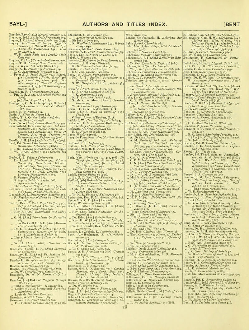 Bayldon.Rev. G. Old Norse Grammar q^x. Bayle, A. [ed.] Anthologie Pr(n'enfalet^-]<^. Bayles, J. C. [Am.] House Drain. 600(634). Bayley, Dr. Divine Wisdom 77 ; Egypt to Canaan 77 ; DivineWordOfietied77. ,, T. Chemist's Pocket-book 631 ; Iron <S^• Steel 6^^. „ W. H. Slide Rule 603 ; Double Slide Rule 600. Baylies, E. [Am.] Sureties Guaran. 200. Baylis, T. H. Laiv 0/Dom. Sei-'ts. 206. Bayliss, Wyke. Art books (three) 645. Bayne, A. D. History 0/Nor^ojich 324. G. C. Magistrates^ Afanual 224. „ Peter E. B. Hugh jMiller 724 ; Nafol. 442 : Luther ; Purit, Rei:ol. 416 (74) {Laicd. 61, I'ane 417I ; Si.x Xtn. Biogs. 45 : Two Gt. English- ivomen 722 (723) {E.B.Browning-j22, Bronte 722]. Baynes, R. E. Thermodynamics 495. Prf. T. S. Anal, of Logical Forms 164 [note). „ ,. \lr.\Port Royal Logic &■]. Bazalgette, C. N.+Humphreys, G. [eds.] Cty. Councils 210; Loc. &^ Munic. Govt. 209. Bazan, E. P. Russia 734. Bazin, A. Siecle de Youen 848. Bazley, T. S. O.i the Lathe (two) 635. Be Domes Dirge (two) 958. Beach,W.W.[Am.] Indian Uliscellany 3^9. Beaconslield, E. of Corresp. 422 ; Ld. Geo. Bentinck 422 : Home Lettrs. 422 ; Novels 741 : Speeches 422 [Frinc. oj Conser-it. Pty. 785]; SpeecJies on Parliam.cntary Reform 2s9 (405). Beadle, J. H. {km.\ Life in Utah 72 (369). Bcal, Prf. Samuel Buddliisjn in China 9 ; Buddhistic Literature 9 (848). ,, \\.r.\ Catena of Bitddh.Script.(^[^^^. W. J. [.Am.] Botany 295 ; Grasses 524 (616). Beale, E. J. Tobacco Culture Ci\-;. „ Dr. Lionel S. Bioplasm 515 ; Disease Germs 564 : Ho7u to wk. Microsc. 518 ; Kidney Dis, 570 : Microsc. in Med. 565 ; Princ. of Med. 569 : Pro- toplasm 515: Urin. Deposits 570: Urijiary Derangements 570. S. Poultry Keeping b2i, S. Sophia Guide to Arcliit. 666. T. Sperm Whale 554. „ Thos. Orient. Biogr. Diet. 817(453). Beames, J. I\Iod. A ryan Langs, of Ind. 830 : Outl. of Ind. Philol. 830. Beamish. N. L. Disconiery of America 361. R. Psychonomy of Hand 80 ; SirM. I. Brunei 595. Beard, Rev. C. Port Royal 87 (62, 731) ; Ref.of i6Cen/.~,6(y); Serms. (two; 97. ,, D. C. Boys' Handy Book 698. Rev. F. [Am.] Blackboard in Sunday School 296. ,, G. ^L [Am.] Stimulants Narcotics 589. „ „ +Rockwell,Dr.A.D. [Am.].!/,^/^^/ Use of Electricity 565. Dr. J. R. Autob. of Satan 112 ; Self- Culture 295 ; Reason for bg. Unit. 82 ; Unitarianism E.xhib. 82. Lina+Adclia [Ams.] H010 to Amuse 698. ,, W. H. (.\m. ; artist] Humour in Animals 536. Eeardslee. Comm. L. A. [Am.] Strength of Cables 603. Beardsley, E. K. (Am.l Bp. Scabury 66; Episcopal Church in Conn. 68. Beasley H. Bk. of Prescripts. 585; Drug. Rep. Bk. 631 : Pkk. Formy. 585. Beaton. A. C. Quantities 633. liealtie, las. Poetical Works 764 (756). ,, Dr. \V. Campbell : Castles 315. Beauclcrk, Dr. W. N. Rural Italy 613 (334). Beaufort, [ist] Duke of. Progress through It'ales 4iq. ,, (8th) ,. Driving 6ii ; Huntin<r68q. ,, Emily f = V'ctss. Strangford] Egyptian Sepulchres 467. ,, Louis dc Histoire Rom. qio. P.eanjean, A. Did. Eranf. 984. Hcaumonl, Ed. Jc:uel Studies 662. „ !''.+ Klclchcr,/Jrfl7//. H'ks.^^^ 1774,757)- Beaumont, G. de Ireland 436. )) J- AgricultiiralHoldings 202. Sir John Works R. Woollen Mamijacture 640 : Wffi'e?i Design 640. Beaussier, M.Dict. Arabe-Franf. 805. Beauvais, A. E. Deut.-Fran. Phraseol. 985. lieavan, Cpt. R. Fishes of India 545. Bebcl, A. Woman 251. ljeccaria,C. B. Crimes ^ Punishments 243. Bechstein, J. RL Cage Birds 684. R. Alittelhochdeutsch. Aussp>r. 937. Bechtel, F. /Eol. Inschr. 870. ,, [ed.] Ion. Inschr. (two) S70. Beck, Jos. Philos. Propddcutik 155. Prf. J. T. Biblical Psychology 39; Pastoral Theology 94. S. W. Draper's Diet. 640; Gloves 484 (640). Becker, G. Suet, devtt. Cues. 925. G. F. [Am.] Comstock Lode 512. ,, J. K. Mathematik 293. ,, K. F. Deutsche Sprache 938. ,, Sarah C. + Mora, [Ams.] Spanish Idioms 973. ,, W. A. Charicles 395 ; Gallus 397. Becket, I'. T. M—v. A'Becket, T. T. Beckett. Sir E. Book on Building 633 ; Clocks 637. ,, Gilbert, A'—v. A'Beckett, G. A. Beckford, W. Hunting : I 'atliek 747. Beckmann, F. A. Lnnguede Malherbe <^^2. ,, J. History of Inventions 595. Beckwith, A. [Am.] Majolica 664. ,, E. L. Notes on Wine 618. Becon Works 2 (two). liecq de Fouquieres Versification Fran- faise gS6. Beddard, F. E. Isopoda 539. Beddoe, Dr. J. Races of Britain 315. Bcddome, Maj. R. H. Ferns of Ind. {ihrt^e) 523 : Flora Sylv. 525 ; Icon. Plant. 529- Bede, Ven. ll'orks 407 (52, 403, 408) ; De Temp. 960 : Hist. Eccles. 58 (52, 58, 60, 403, 407, 408) [tr. Kg. Alfred 959] ; Op. Gram. 930. ,, Cuthbert  [ = Rev. E. Bradley], Fer- dant Green 754 (280). Bedell, Bis/wp Bedell 60 (43s). „ Bp. G. T. [Am.] The Pastor qt,. Bedford, [4th] X^vi^fio^Correspondence 419. E. H. Laiv Exam. Guides (three) 218 ; Stepli. ^ Comjns.' 184. ,, Cpt. F. G. X). Sailor's Handbook 610 \ Pocket Book 610. W. K. R. Blazon of Episcopacy ^8-^. Bedrossian, Rev. F. Armen. Diet. 838. Beebe Mrs. C. D. [Am.] Lace 684. Beeby, W. Flora of Surrey 528. Beecher, Oath. E. + Stowe, H. B. [Ams.] Housekeeper 680. Rev. Chas. [Am.] Redeemer ^ Re- deemed III. ,, Dr. Edw. (.4m.] Retribution 115. „ Rev. H. W. [Am.] Addr. at Lpl. 785 ; Ez'olution$ \ Preachg. 95; .Sernis. 97. „ W. C. + Scoville, Rev. S. [Ams.] H. W. Beecher 70. Beeger, J. + Zoubek, E. Comenius, 283. Beer, A. + Hochegger, F. Unterrichts- ivesen lyi. Beerbohm, J. [Am.] Patagonia 372. Beers, }1. A. [Am.] American Liter. 72S ; N. P. Willis 730 (728). ,, W. G. [.\m.] La Crosse, 696. Beesly, .\. IL Franklin 381 (385): Gracchi 397 (39o)- ,, Prf. E. S. Catiline 397 ; Eliz. 415 (404). Beet, Rev. J. A. ' Corinthians' 35; ' Gala- tians ' 35 ; * Romans ' 35. I>eethovcn, L. v. Letters 673. IJecton. Mrs. .S. (>. Encyclo. 701 ; Garden Managt. 625 ; Gard. Diet. 625 : Househ. Manas;t. 681 ; Industr. 628 (264): Needlc-uk. 683. r.eevor. Rev. W. H. Parish Duty 94. Bef;bie Madras Artillery 428. „ Dr. W. Works 559. Bescr, F. A. Latcin. u. Roman. 907. Bcgff, J. H. [ed.] Conveyancing Code 195. Bcggs, 'V. Juvenile Depravity 244. Beha cd Din Zohcir Pocjns S09 -.Divan 8og. Behaghel, O. Deutsche Sprache 933 ; Ge- schichtc deutschcr .Sprache 933. Beharistan 836. Beheim-Schwarzbach, H. Ackerbau der Romer 909. Behm Peterb. Chronicle 960. Behn, Mrs. Aphva Plays, Hist. Novels 739 (778)- Behnke, E. Human I 'oice 677. Behramjee Pahlavi Grammar 835. Behrends, A. J. F. [Am.] Religion in Edu- cation 294, ,, D. Frz. Spraclu in Engl. 946 (9S2). Behrens, A. Altfrz. Verbum gS6. ,, W. J. Bot. 520 ; Microsc. in Bot. 518. Behrmann Pronomi7ia Personalia 958. Beil, D. + A. [Ams.] Elocutionist 786. Beilby, G. T. Paraffin Oils 630. Beitriige zur Assyriol. u. semit. Sprach- Tuiss. 801. zur Gesch. d.frz. Spr. looo. ,, zur Geschiclite d. Taubstummen-Bil- dungsiuesen 300. Erlangener, zurengl. Philologie g^^. Beke, Dr. C. Sinai in Arabia 343. C. T. The Sources of the A ile 357. Bckker, L Homer. Blatter878. „ ,, [ed.] Anecdota Graeca 897 ; Scholia in Homer. 879. ,, J. Roman de la Rose 996. Belany, J. C. E'alconry 693. Belchumbers, R. [ed.] Higli Court of Judi- cature 22^. Belcher, l^ady Mutineers of^ Bounty ' 376. J. [ed.; Am.J Relig. Dc7iom. in U.S. 66. l>lkassem,Ben Sedira Langne Kabyle 800. Belknap, J. [Am.] New Hampshire 367. Bell+ Laird, Urs. Diarrhoea, etc. 593. ,, A. De Locativi got. „ A. M. p'aults of Spch. 296 : Princ. of Spell. 290 : Visible Spch. 300 (290, 786, 797, 945) : World-Engt. 1009. ,, Lects. on Conveyancing 195. ,, Sir Chas. Anat of E.vpress. 658 ; Cor- resp. 558 ; The Hand 5. Can. C. D. Henry Martyn 93. C. F. Moberly P/iaraoh to Fellah 554. „ C. N. l.\m.] RedRiver Settlement, 363; Selkirk Settlement 363. Dugald RocksroundGlasgow sxo(^;^o). ,, D. C. Tower of London ^22. ,, D. C. + A. M. Elocutionist 786 (96). Maj. E. Oxus and Indus 345. Prf. F. Jeffrey C£J/«/. Anat. andPhys. 533 (562); Echini of' A Icrt '517. ,, G. J. Comms. on Law of Scot I. 207: Princ. of Law of Scotl. 1S4 (two). H. Landlord and Tenant 203. ,, H. C. P. Mnldive Islands 349. „ H. T. M. [ed.] Half-Hours with No- velists 739. J, Drawing Book 657. ,, J. + Dwelly, J. H. [eds.] Laws of Excise 218. ,, Joseph Operations of Surgery 574. ,, Sir J. L. Iro}i and Steel 643. ,, Law of Arbitration 189. J. S. [Am.] Expert Testimony 227. „ Rob. [ed.] Ballads 758 (143) ; .Songs of Dramat. 759. ,, Rob. [ed.]C«';V I Far 41$. ,, Dr. Rob. Children 5S2 ; ll'omen 581. 'ihc}^. Crustac. e^-y^ '.Crust, of ^Erebus 517 ; Reptiles (two) 546 ; Quadrup. 553. ,, W. Diet, of Ln7u of Scotl. 185. ,, W. E. Carpentry 635. Bellairs+ Davie Stamp Collecting 485. Lady Tratisvnal War 426. „ H. S. K. + Askhedkar, L. G.Marathi Gramm. 833. ,, Lt.-Gen. Sir W. Military Career 607. Bellamy, C. J. Tables for Engs. 602. ,, Edw. [Am.] Looking Backward748. ,, Edw. Oper. Surg. 574 ; Surg..-]nat.s74. ,, G. S. Shakesp. Dictionary 777. Bellanger, L. Ri>ne Francaise 986. Bellarminc, Card. R. Book of Psalms 28. Bcllars,Rcv. W. Before the Throne 103. Bellasis, E. Cherubini tT^. Beilay, Joachim du Oeuvres 999. lielleau, Rcmy Oeuvres 999. Bellefeuille de (Canad. ; ed.] Code of Pro- cedure of Canada 224. Bellcrmann, C. F. [ir.] Portug. Volks- lieder 13S. ,. L. De -Metris Sophoclis 131 (886). Bellesheim,Can.A. Ca//;.C/i.o/^<:«//.65(84l. Bellew,Snrg.-Gen. H. W. Affghanist. 344 : Cholera 570 ; Hist, of Choi. 570 ; Indus, to Tigris84\ ; Kashmir 1,48 : Missn. toAfgh. 426 \ Pukklito Lang. (two) 837 ; Races of Afgh. 344. Bellows, J. French Dictionary 984. Bello}-, Marq. de Columbzts 308. BelUngham, H. Catholicism Protes- tantism 86. Bell-Lloch, JL[ed.] Llegend. Catal. 138. Belot.Pere J. B. Diet. Franc.-Arabe 80^. Belsch, F. Bern, von I 'entadorn 979, Belt, Thos. Nicaragua 370 (556). Beltrame. D. G. Lingua Denka 834. Bemis, Dr. E. W. [Am.] Co-operation 240. G. American Neutrality 232 ; Rebel Belligcy. 232. Bemrose,W.i>j(/iA7t//t-. 684; j'^rcZ-tc/;. (three) 684; Ppr. Wk. (two) 684; Wd. Car-jg. 684 ; Wright of Derby 663. Benary, A. A. Romische Lautlehre got. Bendall,C. Catal.Buddh.MSS. 816; Nepal N. India 468(348). Bender, C. B. [Am.] Metallic Bridges 599. F. Gesch. d.griech. Litt. 872. ,, H. Der jiingere Plinius 933. Bendsen, B. Nordfries. Sprache 936. Benechc, Classiques Lat. 909. Benecke, A. Franz. Aussprache 9S3. ,, F. E. Psychol. 176. ,, G. F. Mi'ttelhochdeut. Wbch. 937. Beneden, P. J. van Parasites 572. Benedict of Peterboro' Gesta Hejiric. ii. 40S (410). ,, E. C. [Am.] AdmiraltyJurisdic. 225. ,, J. [.\in.] N.i'.Civil&r'Crim.Jtistice226. ,, Sir Juluis JKt'^t'r 674 (673). Benedik, Prf. R. Coal-Tar Colours 632. Beneke, F. E. Erzhgslehre. 282; Psych.- pad.Abh. 286(282). Benezet, St., Vie de 981. Benfey, Prf. Theod. Einl. to ' Pantschat.' 121 ; Gesch. d. Sprachw. 796 (8^6) ; Griech. Wrzl.-lex. 868 ; Indog. Optativ. 8t4 ; Kl. Schr. 794 ; Pers. Keilinschr. 834 ; Sansc. C/irest. &16; Sansc. Diet. 815 ; Saner.Gram. 815 ; Vedica (two) 817 (794). Bengel, J. A. Gnomon 22(25). Benham, J. i\L [Am.) Indust. Liberty 255. ,, Can. W. Comp. to Lecty. 105 ; Diet. 0/ Rel. 44 ; Lent Sermon 104 ; Prot. Ep. Ch. 68 : Wines. 320. \^^.\ Serms.forCiiristian Year Cj-j. W. B. Earthworms 539. Benjacob, L A. Ozar Ha-Sepharim8ii. Benjamin, J. P. Pers. Property 214(220). ,, Park [Am.] IVrinkles 602. ,, S. G. \V. [Am.] Art in Amer. 651 -.Am. Artists 651 : Atlantic Islands sqi ; Persia ^ Persians 351 ; Persia [hist.] 393 (383) ; Troy 467 (879) Benlocw, L. Grece 800; Lang. Albatu. 1006 (605) : Noms de Nombre 814 Rhythtnes 863 (qS6). Benn, A. VV. Greek Philosophers 156. ,, G. Town of Belfast 331. Iicnnet, Dr. Hy. Shores of Mediter. 590. Bennett, Dr. A. H. Electro-diagnosis 566. ,, .\.W. Alp.Flora ^2-] \Cryptog.Bot. 522. „ Dr. C. W. [Am.] Xtn. Archa^ol. 6^0 (49) ; Natl. Educ. 278 ; Pedag. 27.'. Eug. [Am.] Longhand{iwo) 797. G. Naturalist in Australasia 531. „ Joseph Billiards 700. ,, J. C. [.Am.] History of Saints 72. ,, ^ir Risd. Diseases of Bible (39, 390). „ W. H. The Mishna 10. Benning, H. T. Limita. of Actions 204. Beiniy, P. B. CriminalCode of Jews 190. Bcnoist, A. Syntax F'ranfaise i)8-j. ,, L. E. Plant us' *Aulularia 919. Benoit, C. Essai historique S85. „ dc Ste. More Roman de Troie 993(739, 988). Benrath, Prf. K. Bernardino Ochino 64 Bensley,R.L. (cd.) Fourth />k of Ezra 17. Benson, A. C. William Laud(31. „ .Abp. E. W. Boy-Life 269 ; Cathedral 88 : Serms. (two) 296. ,, Rcv.H.C. \.\m.]Lifeamg.Chociaws ()2. ,, Rev. Jos. Notes 23. ,, W. Science of Colour(lwo) 657. Bent, J.T. Cyclades 333; Genoa 446.