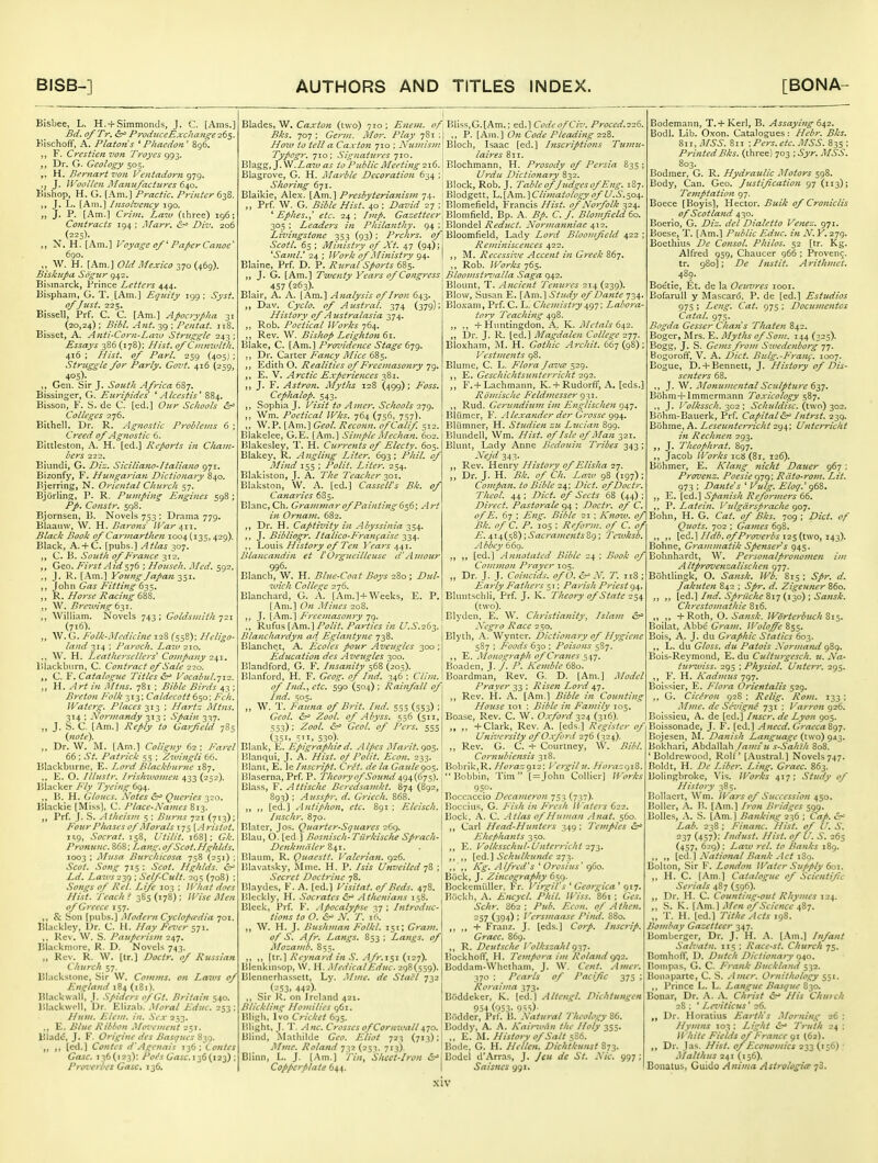 Bisbee, L. H. +Simmonds, J. C. [Ams.] Bd. a/Tr. &^ ProdiiceExchange-26$. Kischoff, A. Platan's ' Pkacdon ' 8g6. ,, F. Cmiien von Troyes 993. Dr. G. Geology 505. H. Beynart von Ventadorn 979. J. Woollen Alanufachires 640. Bishop, H. G. [Am.] 'Pracilc. Pi-inter 638. J. L. [Am.] Insolvency 190. „ J. P. [Am.] Crhn. Law (ihree) 196; Contracts 194 ; Marr, ^ Div. 206 (225). „ N. H. [Am.] oyage of Paper Canoe' 6go. ,, W. H. [Am.] OldAfexico 370 (469). Bisklipa Sogttr 942. Bism.irck, Prince Letters 444. Bispham, G. T. [Am.] Equity 199: Sysi. of Just. 225. Bissell, Prf. C. C. [Am.] Apocrypha 31 (20,24); Bibl. Ant. 39 ; Pentat. jrS. Bibset, A. Anti'Corn-Laio Struggle 243 ; Essays 386(178); Hist. 0/Cinaiultk. 416 ; Hist. 0/ Pari. 259 (405) ; Struggle for Parly. Govt. 416 (259, 405)- ,, Gen. Sir J. South Africa 687. Bissinger, G. Euripides' ' Alcestis' 884. Bisson, F. S. de C. [ed.] Our Schools Colleges 276. Bithell. Dr. R. Agnostic Problems 6 ; Creed of Agnostic 6. Bittleston, A. H. [ed.] Reports in Cham- bers 222. Biundi, G. Diz. Siciliano-Italiano 971, Bizonfy, F. Hungarian Dictionary 840. Bjerring, N. Oriental Church 57. Bjorling, P. R. Pumping Engines 598; Pp. Constr, 598. Bjornsen, B. Novels 753 ; Drama 779. Blaauw, W. H. Barons ll-'ar ^11. Black Book of Carmarthen 1004 {135,429). Blacli, A. + C. [pubs.] Atlas 307. C. B. South of France 312. ,, Geo. First Aid^-^t ; Househ. Med. 592. ,, J. R. [.Am.] Young Japan -^^1. John Gas Fitting 635. ,, R. Horse Racing 6W. ,, W, Bre7ving t-^i. ,, William. Novels 743 ; Goldsmith 721 (716). „ W. (;. Folh-Medicinc 128 (558): Heligo- land 314 ; Paroch. Laiv 210. ., W, H. Leathersellers' Company 241. lllackburn, C. Contract of Sale 220. ,, C. F. Catalogue Titles &f Focabul.yi'z. „ H. Art in A/tns. 781 ; Bible Birds 43 ; Breton Folk 313: Caldecott 650: Fch. IVaterg. Places-i,!-^ ; Hartz Mtns. 314 : Normandy 313 : Spain 337. „ J. .S. C. [Am.] Reply to Garfield 785 {iiote^. „ Dr. W. M. [Am.] Coligny 62 ; Farcl 66 ; .St. Patrick 55 ; Zwingli 66. Blackbiirne. E. Lord Blacldnirne 187. ,, E. O. Illustr. Irishwomen 433 (252). Blacker Fly Tyeing 694. ,, B. H. Clones. .Votes &^ Queries 320. Blackie [Miss], C. Place-Names S13. ,, Prf. J. S. Atheism 5 : Hums 721 (713); Four Phases of Morals 175 \.4ristot. 1^9, Socrat. 158, Vtilit. 168]: Glc. Pronunc. 868; Lang, of Scot.Hghlds, 1003 : Alusa Bttrchicosa 758 (251) ; Scot. Song 715 : Scot. Hghlds. &' Ld. Laws2-yj ; Self-Cult. 295 (708) ; Songs of Rel. Life 103 ; Wliat does Hist. Teach < 385 (178) ; Wise Men of Greece 157. ,, & Son [pubs.] Modern Cyclopaedia 701. Bl.icklcy, IJr. C. H. Hay Fever sit.. ,, Rev. W. S. Pauperism 247. Bl.ickmorc, R. D. Novels 743. „ Rev. R. W. [tr.] Doctr. of Russian Church 57. Bl.icksione, Sir W. Comms. on Laws of England 184 (181). Blackball, I. .Spiders oJ'Gt. Britain 540. Bl.ackwdl, Ur. Elizab. .■\loral Educ. 253 : I htm. Elem. in. .S'lU'253. .. E. Blue Ribbon Mo^'ement 251. Blade, J. F. Origine des Basques S3Q. ,, ,, (ed.) Contcs d'Agenais T36; tantes Case. 136(123): /'of'^GrtjiT. 136(123); I'rovcrbes Gasc, 136. Blades, W, Caxton (two) 710 ; Eneni. of, Bks. 707; Germ. Mar. Play 781 ;j HoTit to tell a Caxton 710 ; Nu7Jtism\ Typogr. 710; Signatuj-es 710. Blagg, J. W.Law as to Public Meeting -21(1. \ Blagrove, G. H. Ma'rblc Decoration 634 ; Shoring 671. Blaikie, Alex. [Am.] Prcsbyierianism 74. ,, Prf. W. G. Bible Hist. 40 ; David 27 ; ^ EpJies.^ etc. 24; Imp. Gazetteer, 305 : Leaders in Philanthy. 94 ; Livingstone 353 (93); Prchrs. of Scoil. 65 ; Ministry of Xt. 47 (94); ^Saml.' 24 : Work of Ministry 94. Blaine, Prf. D. P. Rural Sports 685. ; J. G. [Am.] Twenty Years of Congress' 457 (263). Blair, A. A. [Am.] Analysis of Iron 643. ,, Dav. Cyclo. of Austral. 374 (379); History of Australasia 374. ,, Rob. Poetical Works 764. ,, Rev. W. Bishop Leightan 61. Blake, C. [Am.] Providence Stage 679. Dr. Carter Fatu:y Alice 685. Edith O. Realities of Freemasonry 79. ,, E. V. Arctic E.rperiences 381. J. F. Astron. Mytlis 128 (499) ; F'oss. Cephalop. 543. ,, Sophia J. Visit to Amer. Schools i-jq. ,, Wm. Poetical Wks. 764 (756, 757). ,, W.P. [Am.] Geol. Recann. if Calif. 512. Blakclee, G.E. [Am.] Simple Mechan. 602. Blakesley, T. H. Currents of Electy. 605. Blakey, R. Angling Liter. 693; Phil, of Mittd 155 ; Polit. Liter. 254. Blakiston, J. A. The Teacher 301. Blakston, W. A. [ed.] CasselCs Bk. of Canaries 685. Blanc, Ch. Grammar of Painting Art in Ornam. 682. ,, Dr. H. Captivity in Abyssinia 354. ,, J. Bibliogr. Italica-Franfaise 334. ,, Louis History of Ten Years 441. Blancandin et I'Orgueilleuse d'Amour 996. Blanch, W. H. Blue-Coat Boys 280 ; Dul- wich College 276. Blanchard, G. A. [Am.] + Weeks, E. P. [Am.] On .Mines 208. ,, J. [Am.] Freemaso?iry 79. ., Rufus {hm.\Polit. Parties in U.S.'idi. Blajichardyn ad Eglantync 738. Blanche.t, A. Ecoles pour Aveugles 300 ; Education des Aveugles 300. Blaiidford, G. F. Insanity 568 (203). Bl.nnford, H. F. Geog. of Ind. 346 : Clim. of Ind..^ etc. 590 (504) ; Rainfall of Ind. 505. ,, \V. T. Fauna of Brit. Ind. 555 (553) ; Gcol. ir- Zool. of Abyss. 556 (511, 553); Zool. Geol. of Pers. 555 (351. STi, 530). Blank, E. EpigrafJiie d. A Ifies Marit. <)<>$. Klanqui, J. A. Hist. 0/ Palit. Ecan. 233. | lilant, E. le Inscript. Cret. de la Gaule 905. Blaserna, Prf. P. Theory of Sound 494(675). Blass, F. A ttische Beredsajtikt. 874 (892,! 893) ; Ausspr. d. Griech. 868. ,, [ed.] Antiphon, etc. S91 ; Eleisch. Inschr. 870. Blatcr, Jos. Quarier-Sijitares 269. Blau, O. [ed ] Bosnisch-Tilrkisclie Sprach- Dejiknialer Blaum, R. Quaestt. Valerian. 926. Blavatsky, Mme. H. P. Isis Unveiled 78 ; Secret Doctrine 78. Pjlaydes, K. A. [ed.] Visitat. of Beds. 478. lileckly, H. Socrates Athenians 158. Bleek, Prf. F. Apocalypse 37 ; Introduc- tions to O. &' N. T. 16. ,, W. H. J. Bushman Folkl. 151; Gram. of S. A fr. Langs. 853 ; Langs, of iMozandf. 8 5 5. ,, ,, [tr.] Reynard in .S. Afr.i$i (127). lilenkinsop, W. H. Medical Educ. 298(559). Blennerhassett, Ly. .Mme. de Stael 732 . (253. 442)- ,, Sir R. on Ireland 421. Blickling Homilies 961. Bligb. Ivo Cricket 695. niight, J. T. Anc. Crosses of Cornwall 470. Blind, iMathildc Geo. Eliot 723 (713): Mme. Roland qyi (253. 713). Blinn, L. J. [Am.] Tin, Sheet-Iron &' Copperplate 644. Bliss,G.[Am.; ed.] CodeofCiv. Proced.226. ,, P. [Am.] On Code Pleading 22^. Bloch, Isaac [ed.] Inscriptions Tumu- laires 811. Elochmann, H. Prosody of Persia 835 ; Uj'du Dictionary 832. Block, Rob. J. Table of J udges of Eng. 1S7. Blodgett, \,.\km.\C limatohgy of U.S.-^os,. Blomefieid, Francis Hist, of Norfolk 324. Blomfield, Bp. A. Bp. C. J. Blomfcld 60. Blondel Reduct. Normanniac 412. Bloomfield, Lady Lord Bloomfeld 422 ; Reminiscences 422. ,, M. Recessive Accent in Greek 867. ,, Rob. Works 765. Bloomstrzialla Saga 942. Blount, T. Ancient Tenures 214 (239). Blow, .Susan E. [Am.] Study of Dante 734, Bloxani, Prf. C. L. Chemistry ^g-j; Labora- tory Teaching 498. ,, ., + Huntingdon, A. K.. jMetals 6^2. „ Dr. J. R. [ed.] Magdalen College 277. Bloxham, M. H. Gothic Archit. 667(98); Vestments 98. Blume, C. L. Flora Java 529. ,, E. Geschichtsunterricht 292. ,, F.+L.achmann, K.+ Rudorff, A. [eds.] Rihnische Feldmesser 931. ,, Rud. Cerundinm im Englischen 947. Bliimcr, F. . [le.vander der Grasse gg^. Bliimner, H. Studien zu Ljieinn 899. Blundell, Wm. Hist, of Isle of Man 321. Blunt, Lady Anne Bedouin Tribes 343; Nejd 343. ,, Rev. Henxy History of Elisha 2j. „ Dr. J. H. Bk. of Ch. Law 98 (197) ; Compan. to Bible 24; Diet, of Doctr. Theol. 44 ; Diet, of Sects 68 (44) Dii-ect. Pastorale 94 ; Doctr. of C. of E. 67 ; Eng. Bible 21 ; Know, of Bk. of C. P. 105 : Reform, of C. of E. 6,\i,i^^V);SacramentsZg; Tewksb, Abbey 660. „ „ [ed.] Annotated Bible 24 ; Book of Common. Prayer 105. „ Dr. J. J. Coincids. ofO. N. T. iiS ; Early Fathers 51; Parish Priest 94. Bluntschli, Prf. J. K. Theory of State 254 (two). Blyden. E. W. Christianity, Islam Negro Race 250. Blyth, -A. Wyntcr. Dictionary of Hygiene 5S7 ; Foods 630 : Poisons 587. ,, E. Monoi^raph of Cranes 547. Boaden, T. /. P. Kemble 680. Boardman, Rev. G. D. [Am.] Model Prayer 33 : Risen Lord 47. ,, Rev. H. .A. [Am.] Bible in Countin. Hoztse lot : Bible in Family 105. Boase, Rev. C. W. Oxford 324 (316). „ „ + Clark, Rev. A. [eds.] Register of Un'r^'ersity of Oxford 276 (324). „ Rev. G. _C. + Courtney, W. Bill Cornubiensis 318. Bobrik,R. Horazgi2; I 'ergilu. Horazi)\Z. Bobbin, Tim [=John Collier] Works 950. Boccaccio Decameron 753 (737). Bocciiis, G. P'ish in p'resh IVaters 622. Bock, A. C. Atlas of Human Anat. 560. ,, Carl Head-Hunters 349 ; Temples JHhefhants 350. ,, E. Volksschul-b'nterricht 2';2- [ed.] Schulkunde ,, ,, A'^: Alfred's ' Orosius' 960. Bock, J. Zincography 659. Bockemiiller, Fr. Virgil's' Georgica' giy. Bockh, A. Encycl. Phil Wiss. 861 ; Ges. Schr. 862; Pub. Eeon. of .4 then. -57 (394) ' Versmaase Pind. 880. ,, ,, + Frauz. J. [eds.] Corp. Inscrip. Grace. 869. ,, R. Deutsche Volkszahl g'S']. liockholV, H. Tempora im Roland (y^2. Boddam-Wlicthani, J. W. Cent. Amer. 370 ; Pearls of Pacific 375 ; Roraima 373. BOddckcr, K. [ed.] Altengl. Dichtungen 954 (053. 9=!5)- Bflddcr, Prf. B. Natural Theology 86. Boddy, A. A. Kainuan the Holy 355. ,, E. M. History of Salt 5S6. Bode, G. H. Hellen. Dichtkunst 873. Bodel d'Arras, J. Jeit de St. Nic. 997; Saisncs 991. Bodcmann, T. + Kerl, B. Assaying 64,2. Bodl. Lil). Oxon. Catalogues : Hebr. Bks. 811, MSS. 811 -.Pers. etc. MSS. 835 ; Printed Bks. (three) 703 ; Syr. MSS. 803. Bodiner, G. R. Hydraulic Motors 598. Body, Can. Geo. Justification 97 (113); Temptation 97. Boece [Boyis], Hector. Bulk of Croniclis of Scotland 430. Boerio, G. Diz. del Dialetto Venez. 971. Boese, T. [.^m.] Public Educ. in N. Y. 279. Boethius De Consol. Philos. 52 [tr. Kg. Alfred 959, Chaucer 966 ; Proven^, tr. 980]; De Instil. Arithmet. . . Beetle, Et. de la Oeuvres looi. BofaruU y Mascard, P. de [ed.] Estudios 975 ; Leng. Cat. 975 ; Documentcs Catal. 975. Bogda Cesser Chans Thaten 842. Boger, Mrs. E. Mytlis of Som. 144 (325). ^^0SS> J- S. Gems from Swedenborg 77. Bogoroff, V. A. Diet. Bulg.-P'ran<;. 1007. Bogue, D. +Bennett, J. History of Dis- senters 68. ,, J. W. Monumental Sculpture 637. Bcihm-f Immermann Toxicology 587. ,, J. Valkssch. -^02; Schuldisc. (two) ^02. Bohm-Bauerk, Prf. Capital&^ Intrst. 239. Bohme, A. Leseuntern'cht 294; Unterricht in Rechnen 293. ,, J. T/ieaphrat. 897. ,, Jacob IVorks ic8 (81. 126). Bohmer, E. Klang jiicht Dauer 967 : Provenz. Paesie 979: Rdto-rom. Lit. 973 ; Datite's ' Vulg. Elaj.' g6Z. E. [ed.] Spanis/i Reformers 66. ,, P. Latein. I'ulgcii'sprache 907. Bohn, H. G. Cat. of Bks. 709 ; Diet, of Quots. 702 : Games 698. ,, ,, \&&.\Hdb.of Proverbs\2^{'L\vo,\i^-^. Bohne, Grammati/c Spetiser's 945. Bohnhardt, W. Personalpronomen im Altprovenzallschen 977. Bohtlingk, O. Sansk. Wb. 815 ; Spr. d. Jakuten 842 ; Spr. d. Zigenner 860. ,, [ed.] Ind. Spriiche 817 (130) ; Sansk. Chrestomathie 816. „ „ +Roth, O. Sansk. Worterbuch 51$. Boilat, Abbe Gram. iVoloffe 855. Bois, A. J. du GrapJiic Statics 603. ,, L. du Gloss, du Patois Normami g5q. Bois-Reymond, E. du Culturgesch. u. Na- turiviss. 295 ; Physiol. Unterr. 295. ,, F. H. Kadnius 797. Boissier, E. Flora Orientalis 529. ,, G. Cicfron 92S ; Relig. Rom. 133 ; Mme. de S&z'igne 731 ; Varron 926. Boissieu, A. de [ed.] Inscr. de Lyon 905. Boissonade, J. F. [ed.] Anecd. GraecaSgj. Bojesen, M. Danis/i Language (two) 9^3. Bokhari, Abdallah /frm-K s-Saliih 808. ' Boldrewood, Rolf [Austral.] Novels 747. Boldt, H. De Liber. Ling. Craec. 863. Bolingbroke, \'is. IVorks 417 ; Study of History 385. Bollacrt, Wm. lVa?'s of Succession ^50. Boiler, A. V>. [Am.] Hon Bridges 599. Bolles, A. S. [Am.] Bankim: 236 ; Cap. &~ Lab. 238 ; Finane. Hist, of C. S. 237 (457): Indust. Hist, of I/. S. 265 (457, 629); La7u rel. to Banks 189. [cd.] A'ational Bank ylct iSg. Bolton, Sir F. London IVafer Supply 601. ,, H. C. [Am.] Catalogue of Scientific .Serials 487 (596)- ,, Dr. H. C. Counting-out Rhymes 124. ,, S. K. [.\m.] jMen lif Science :i8-;. „ T. H. [ed.] Tithe Acts igS. Bombay Gazetteer 347. Bomberger, Dr. J. H. A. [.\m.] Infant Sak'atn. 115 ; Race-st. Church 75. Bomhoff, D. Dutch Dictionary 940. Bonipas, G. C. Frank Buekland 532. Bonaparte, C. S. Amer. Ornithology 551. ,, Prince L. L. Languc Basque 830. Bonar, Dr. A. A. CItrist His Chutch 28 ; ' Levilicns' 26. ,, Dr. Horatius Earth's .'Morning 26 : Hymns 103 : Light ^ Truth 24 ; IVhite Fields of France 91 ^62). Dr. Jas. Hist, of Economics 233 (156) Malthus 241 (156). Bonatus, Guido Anima Astrologia 78.