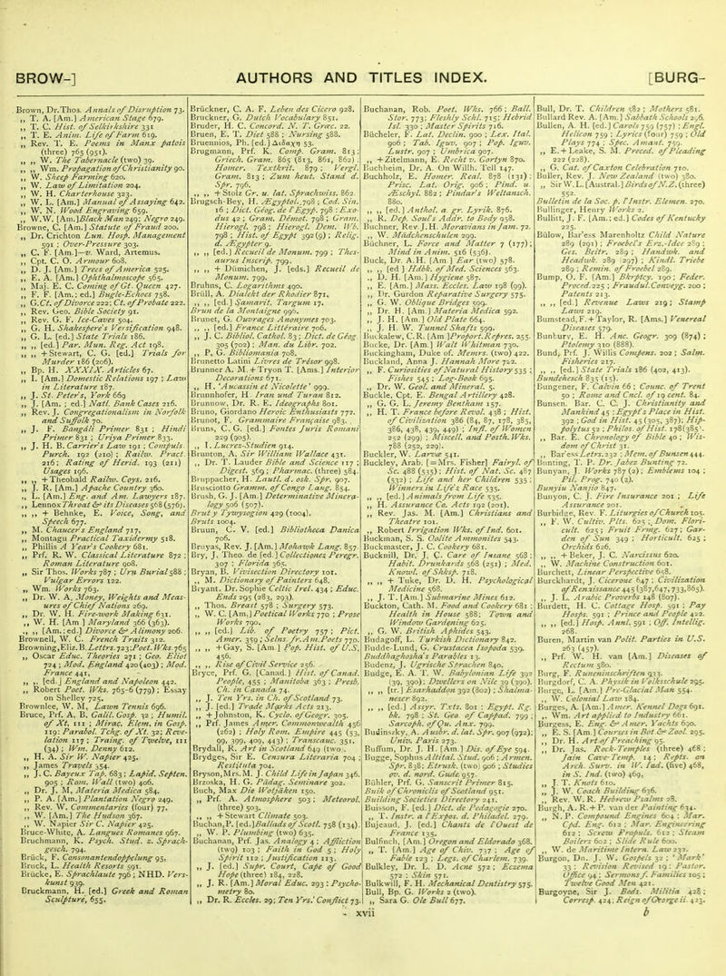 . Brown, Dr.Thos. Annals of Disruption 73. T. A. [Am.] American Stage 679. T, C. Hist, of Selkii kshire 331 T. E. Aniin. Life of Farm 619, Rev. 1'. E. Poems in Manx patois (three) 765 (951). W. The Tabet nacie {two)-^g. Wm. Propagation of Christiatiity go. W. Sheep Par^ning 620. W. Law of Limitation 204. W. H. Charterhouse 323. W. L. [Am.] iVIamtal of Assaying (nif-z. W. N. Wood Efigraving 659. W.W. [hm.]Biack Man2<s^g\ N'egro-z^g, Browne, C. [Am.] Statute of Fraud 200. Dr. Crichton Lun. Hosp. Managemejit 591 ; Over-Pressure 303. C. K. [Am.]—z/. Ward, Artemus. Cpt. C. O. Armour 60Z. D. J. [Am.] Trees of America 525. E. A. [Am.] Ophthalmoscope 565. Maj. E. C. Co?ni?ig of Gt. Queen 427. F. F. [Am.; ed.] Bugie-Echocs 758. G. Ct. of Divorce 222; Ct. of Probate 222. Rev. Cieo. Bible Society 91. Rev. G. F. Ice-Caves 504. G. H. Shakesperes Versification 948. G. L. [ed.] State Trials 186. „ [ed.] Par. Mun. Reg. Act 198. + Stewart, C. G. [cd.] 'Trials for Murder 186 (206). Bp. H. XXXIX. Articles 67. I. [Am.] Domestic Relations 197 ; La'm in Literature 187. J. ^if. Peter Sy York 66g J. [Am. ; ed.] Natl. Bank Cases 216. Rev. J. Congregatio7talism in Norfolk and Suffolk 70. J. F. Bdngdli Primer 831 ; Hindi Primer 831 ; Uriya PHmer 833. J. H. B. Carrier s Laiu 191 ; Compuls- Ptirch. 192 (210) ; Railw. Pract. 216: Rating of Her id, 193 (211) Usages 196. „ H-Theobald Raihv. Coys. 216. J. R. [Am.] Apache Country 360. ,, L. [Am.] atid Am. Lawyers 187. ,, Lennox Throat &^ its Diseases 568 (576). „ + Behnke, E. Voice, Song, and Speech 6-;j. M. Chaucer's Fng/and 717, Montagu Practical Taxidermy 518. PhillisYear s Cookery Prf. R. W. Classical Literature 872 ; Roman Literature 908. Sir Thos. IVorks 787 ; i/r^i Burial^%% ; Vulgar Errors 122. Wm, IVorks 763. „ Dr. W. A. Money, Weights and Meas- ures of Chief Nations 269. Dr. W. H. Fire-woi-k Making ^-^y. W. H. [Am ] Maryland 366 (363). [Am.: ed.] Divorce ^r Alimo7iy 206. Brownell, W. C French Traits 2. 'Bto'^mngyY.Wz.'^.Lettrs.72.y,Poei. Wks.76$ „ Oscar Educ. Theories 271 ; Geo. Eliot 724 ; Mod. England 420(403) ; Mod. France if^x^ [ed.J England and Napoleon 442. Robert Poet. Wks. 765-6(779); Essay on Shelley 725. Brownlee, W. Lazun Teniiis 696. Bruce, Prf. A, B. Galil. Gosp. 32 ; Huviil. of Xt, tii ; Mirac. Elem^ ifi Gosp. 119; Parabol. Tchg. of Xt. 32; Reve- lation 1T7 ; Traing. of Tijuelve, iii (34) ; Wm. Denny 612. H. A. Sir W. Napier 425. James Travels 354. J. C. Bayeux Tap. 683 ; Lapid. Septen. 905 ; Rom. Wall (two) 406. „ Dr. J. M, Materia Medica 584. P. A. [Am.] Plantation Negro 249. Rev. W. Commentates (four) 77. ,, W. [Am.] The Hudson 367. ,, W. N.^pier Sir C. Napier 425. Bruce-White, A- Langues Romajtes 967. Bruchmann, IC. Psych. Stud- z. Sprach- gesch. 794. Briick, F. Consonantendoppelung g=,. Bruck, L. Health Resorts 591. Brucke, E. Sp7-achlautc 796 ; NHD. Vers- kunst 939. Bruckmann, H. [ed.] Greek and Roman ScJilpture, 655. Bruckner, C. A. F. Leben des Cicero 928. Bruckner, G. Dutch Vocabulary %^\, Bruder, H. C. Concord. N. T. Greec. 22. Bruen, E. T. Diet 588 ; Nursing s'^Z. Bruennios, Ph. [ed. ] AtSax''? 53. Brugmann, Prf. K. Comp. Gram. 813; Griech. Gram. 865 (813, 861, 862) ; Hoiner, Textkrit. 879 ; Vergl. Gram. 813 ; Zum heut. Stand d. Spr. 796. , ,, + Stolz Gr. u. lat. Sprachiviss. 862. Brugsch-Bey, H. ^gyptol.jqZ ; Cod. Sin. 16 ; Diet. Ge'og. de CEgyp. 798 '.Exo- dus 42 ; Gra>n. Demot. 798 ; Gram. Hierogl. 798; Hierogl. Dem. IVb. 798 ; Hist, of Egypt 392(9); Relig. d. yEgypter g. Recueil de Momun. 7gg ; Thes- aurus Inscrip. 799. ,, + Diimichen, J. [eds.] Recueil de JMonum. 799. Bruhns, C. Logarithms 490. Briill, A. Dialekt der Rhodier B71, \tdL.'\ Sama7-it, Targum 17. Brun de la Montaigne 996. I»runet, G. Ouvrages Ano7tymes 70-^. [ed.] Fratice Litteraire 706. „ J. C. Bibliol. Cathol. 83 ; Diet, de Giog. 305 (702) ; Man. du Libr. 702. ,, P, G. Bibiiomajiia 708. Brunette Latini Livres de Tr4sor gg%. Brunner A, M. + Tryon T. [Ams.] Interior Decorations 671. H. ^A ucassin et Nicolette ' ggg. Brunnhofer, H. Iran und Turan 812. Brunnow. I)r. R. K. IdeograpJis 8or. Bruno, Giordano Heroic Efithusiasts 772. Brunot, F. Grammaire Fran^aisc 983. Bruns, C. G. [ed.] Pontes Juris Romani 229 (905). T. Lucrez-Sttcdien 914. Brunton, A. Sir Williaijt Wallace 43T. Dr. T. Lauder Bible a7td Science 117 ; Digest. 569 ; Phar7)iac. (three) 584. ippacher. H. Lautl. d. osk. Spr. 907. Bnisciotto Gra77i7)i. of Congo Lang. 854. Brush, G. J. [Am.] Deter7}ii7iative Alinerg.- logy so^ (507). B7-ut y Tywysogion 429 (1004). B7'uis 1004. Bruun, C. V. [ed.] Bibliotlieca Danica 706. Bruyas, Rev. J. [Am.] Mohait^k Lang. 857. Bry, J. Theo. ide {^^.^Colleciignes. Peregr. 307 ; Florida 365. Bryan, B. Vivisectio7i Directory lor. M. Dictiona7y of Pai7iters 648. Bryant. Dr. Sophie Celtic Irel. 434 ; Educ. E7ids 295 (283, 293). ,, Thos. Breast 578 ; Surgery 573. „ W. C. [Am.] Poetical Works 770, ; Prose Works 790. „ „ [ed.] Lib. of Poetry 757 ; Pict. Aitier. 3S9 ; Sebis. fr. Am.Poets 770. „ „ +Gay, S. [Am.J Pop. Hist, of U.S. 456. Rise cf Civil Se^-vice 2$6. Bryce, Prf. G. [Canad.j Hist. ofCanad. People, 455 ; Ma7iitoba 363 ; Presb. Ch. iti Canada 74. J. Tc7i }'rs. i7i Ch. of Scotla7td 73. J. [ed.] Trade M^Lrks Acts -212,. „ + Johnston, K. Cyclo. ofGeogr. 305. Prf. James Afner, Co7n7iio7iivcalth 456 (262) ; Holy Ro77z. E7npire 445 (53, 09. 399» 409. 443) ; Transcauc. 351. Brydall, R. Art i7i Scotla7id 649 {two;. Brydges, Sir E. Censura Literaria 704 Restituta 704. Bryson,Mrs.M. J. Child Lifein Japati -i^sfi. Brzoska, H. G. Pddag. Semltiare 302. Buch, Max Die Wotjdken 150. Prf. A. At}7iosphere 503; Meteorol. [three) 503. ,, + Stewart Climate 503. Buchan.P. [Qd.]Balladsof Scotl. 758 (134) „ W. P. Plu77ibi7ig (two) 635. Buchanan, Prf. Ja.s. A7ialogy 4 ; Afflictio7t (two) 103 ; Faith in God 5 ; Holy Spirit 112 ; /usti_fcation 113. J. [cd.] Supr. Courts Cape of Good Hope 184, 228. J, R. [Am.] Mo7-al Educ. 293 : Psycho- metry 80. J, Dr. R. Eccles. 29; 7V« Yrs^ Conflict 73 Buchanan, Rob. Poet. Wks. 766; Ball. Stor. 773; Fleshly Schl. 715; Hebrid Isl. 330 ; Master Spirits 716. Biicheler, F. Lat. Decli7t. 900 ; Lex. ItaL 906 ; Tab. !guv. 907 ; Pop. Iguv. Lustr. 907 ; U7nbrica go7. +Ziteimann, E. Rcchtv. Gortyn 870. Eiichlieim, Dr. A. On WiUh. Tell 147. Buchholz, E, Ho77ier. Real. 878 (131) : Prise. Lat. Orig. 906 ; Pind. u. ALschyL 882 ; Pi7tdars Welta7isch. 880. ,, [ed.] A7ithol. a. gr. Lyrik. 876. ,, R. Dep. Soul's Addr. to Body 958. Buchner, Rev.J.H. Moravians in Jain. 72. W. Miidche7ischulc7i 299. Buchner, L. Fo7'ce and Matter 7 (177); Mind i7i A7iii7i. 516 (536). Buck, Dr. A.H. [Am.] (two) 578. ,, [ed ] Hdbk. of Med. Sciences 563. ., D. H. [Am.] Hygiene 587. ,, E. [Am.] Mass. Eccles. Laiv 198 (99). ,, l*r. Gurdon Reparative Surgery 575. ,, G. W. Oblique Bridges 599- Dr. H. \km. \ Materia Medica ^g2. J. H. [Am.] Old Plate 66^. ,, J. H. W. Tu7i7iel Shafts $gg. Buckalew, C. R. [A.m ]Proport.Rcp7-es. 255. Bucke, Dr. [Am,] Walt ll'hitman 730. Buckingham, Duke of. Me/7irs. (two) 422. Buckiand, Anna J. Hamiah More 722. F. Curiosities of Natural History ; Fishes 545 ; Log-Book 695. Dr. W. Geol. a7id Mineral. 5. Buckle. Cpt. E- Be7igal Artillery 428. ,, G. G. V,. Jer€7ny Bentha77i 157. ,, H. T. France before ReT'oL 438 ; Hist, of Civilizntioti 386 (84, 87, 178, 385, 386, 438, 439, 449) ; hifl. of Women 252 (299) ; Miscell. a7td Posth. Wks. 7B8 (252, 229). Buckler, W. Larvee 541. Bucklev, Arab. [ = IVIrs. Fisher] Fairyl. of Sc. 488 (535) ; Hist, of Nat. Sc. 487 (532) ; Life a7td her Children 535 ; Winner's in Life's Race 535. ,, {fid.'\ Afiif/ialsfrom Life ST,<^. ,, H. Assurance Co.. Acts 192 {201). Rev. Jas. M. [Am.] Christians and Theatre 101. Robert Irrigation Wks. of Ind. 601. Buckman, S. S. Oolite A7)t77io7iites 543. Buck master, J. C. Cookery 681. Bucknill, D.r, J, C. Care of Insafte 568; Habit. Drunkards 568 (251) ; Med. K7iou<l. ofShksp. 718. ,, + Tuke, Dr. D. H. Psyc ho logic (il Medicine 568. ,, J. T. [Am.] Subi7ia7'ine Mines 612. Buckton, Cath. M. Food a/id Cookery 681 : Health /« House 588; Toiun^ aTtd Wi7idozu Gardefiin^ 625. ,. G. W. B/ itish Aphides 543. Budagoff, L. 'Turkish Dictio7iary 842. lUidde-Lund, G. Crustacea Isopoda 539. Buddhaghoshds Parables 13. Budenz, J. i/gi'ische SArache7t 840. Budge, E. A. T. W. Babylo7tian Life 392 l39. 390); D7.velle7-s on Nile 39 (390). \xx.\ Esarhaddony^2,i^o2)\Shalma- neser 892. ,, [ed.] Assyr. Txts. 801 : Egypt. Rg. bk. 79B ; St. Geo. of CaJ'Pad. 799 ; Sarcoph. of Qu. Anx. 799. Budinszky,, A. Ausbr, d. lat. Spr. 907 (972); U7iiv. Paris 273. RufTum, Dr. J. H. [Am.] ofEye^g^- Bugge, Sophusyl///7rt/. Stud. go6 ; Ar77ie7t. Spr. 838: Etrusk. (two) 906 ; Studies d. nord. Giu{cgs7- Biihler, Prf. G. Sa/iscrit P7-ii7ter Qi^. Bulk of Chro7ticlis of Scotla7id 951. Buildi/ig Societies Directory 241. Buisson, F. [ed.] Diet, de Pedai^ogie 270. T. Instr. a CExpos, d, Philadel. 279. Bujeaud. J. [ed.] Cha7its de COuest de France 135. Bulfinch, [Am.] Oregon and Eldorado ^t^. „ T. [Am.] Age of Chiv. 737 ; Age of Fable 123 ; Legs, of Charlem. 739. Bulkley, Dr. L. D. Acjie 572 ; Eczema 572 : Skin 571. Bulkwill, F. H. Mechanical De7itistryyjS' Bull, Bp. G. Works 2 (two). „ Sara G. Ole Bull 677. Bull, Dr. T. Children '^^2 ; Mothers 581. Bullard Rev. A. [Am.] Sabbath Schools 2^6. BuUen, A. H. [cd. ] Cart?/.? 759 {757) '.Engl. Helicon 759 ; Lyrics (four) 759 ; Old Plays 774 ; Spec. Ainant. 7^9- „ E.+Leake, S. M. Preced. of Pleading 222 (228). G. Cat. ofCaxion Celebration 710. Buller, Rev. J. Neiv Zeala7td (two) 380. „ Sir W.L. [Austral.]BirdsofN.Z.(three) 552. Bulletni de la Soc. p. VInstr. Elemen. 270. I^'ullingcr, Henry Wo7'ks 2. Bullitt, J. F. [Am.; ed.] Codes of Kentucky 225. Billow, Bar'ess Marenholtz Child Nature 28g (291) ; Frocbel's E7'z.-Idee 2S9 ; Ges. Beitr. 289 ; Handmk. and Hecuiivk. 289 (297) ; Kindt. Triebe 289 ; Re7)iin. of Froebel 289. Bump, O. F. [Am.] Bk7ptcy. 190; Feder. Proced.22$ ; Fraudul.Co7iveyg. 200 ; Patents 213. ,, ,, [ed.] Revenue Laws 219; Stainp Laius 2ig. Bumstead, F. + Taylor, R. [Ams.] Venereal Diseases 579. Bunburv, E. H. Anc. Geogr. 309 (874) ; Pto[e77iy 310 (888). Bund, Prf. J. Willis Co7iipens. 202 ; Salm. Fisheries 217. ,, ,, [ed.] State T7-ials 186 (402, 413). Bundehesch 83s (15). Bungener, F. Calvin 66 ; Cou7tc. of Trent 50 ; Rome and Ciicl. of 19 cent. 84. Bunsen. Bar. C. C. J. Christianity atid Mankind \ Egypt's Place in Hist. 392 : God 171 Hist. 45 (305, 387): Hip- po lytus $2 \Philos. of Hist. 178(385'. ,, Bar. E. Chi-onology of Bible ^^o; Wis- do77t of Christ 31. ,, Bar'essZf^rj.232 \ Meiii. of Bunsen i,^^, Htmting, T. P. Dr. Jabez Bu>tting 72. Bunyan, J. Works 787 (2); Emblems 104 ; Pil. Prog. 740(2). Bunyiu Na7ijio 847. Bunyon, C. J. Fire hisurance 201 ; Life Assura7ice 201. Burbidce, Rev. V. Liturgies of Church lo^s,. F. W. Cultiv. Pits. 62s ;^Do7n. Flori- C7ilt. 625 ; Fruit Frmg. 627 ; Gar- de7i of Sun 349 ; Horticult. 625 ; Orchids 626. ,, + Beker, J. C. Narcissus 620. ,, W. Machiiie Cojist7-uctio7i 601. Burchett, Liftear Perspective 6s;8. Burckhardt, J. Cicero7ie 647 ; Civilizatio7t of Renaissance ^4,3 (387,647, 733.865). ,, J. L. A7-abic Pro7.-erbs 148 (807). Burdett, H. C. Cottage Hosp. 591 : Pay Hosps. 591 ; Prince and People 422. „ [ed.] Hosp. Annl. 591 ; Of. hitellig. 268. Buren, Martin v^n Polit. Parties in U.S. 263 (457). Prf. W. H. van [Am.] Diseases of Rectu7n 580. Burg, F. Runeni7ischriftcn 933. Hnrgdorf, C. A. Physik in Volksschule 255. Burgc, L. [Am.] Pre-Glacial Man 554. ,, W. Colonial Laiv 184. Burges, A. [Am.] Amer. Krfinel Dogs 691. ,, Wm. Art applied to hidustry 661. Burgess, E. E^ig. 6^Af/u'r. Yachts 6;o. E. S. [Am.] Co7irses i7i Bot.&= Zool. 295. Dr. H. Art of P7raching g^. ,, Dr. Jas. Rock'Te)npUs (three) 468: Jain Cave-Temp. 14: Repts. on A7ch. SurTj. itt W. tad. (five) 468, in S. Hid. (two) 469, J. T. Knots 610. „ J. W. Coach Building 626. Rev. W. R. Hcbrciu Psalms 28. Burgh, A. R. +P. van der Painting 6-^^. N. P. Compound Engines 604 : Mar. Cpd. Eng. 612 : Mar. Engineering 612 ; Screux Propuls. 612 ; Steam Boilers 602 ; Slide Rule 600. W. de Maritime Intern. Law 232. Burgon, Dn. J. W. Gospels 32 : 'Mark' 33; Re7dsion Rei'ised 19: Pastor. Office 94 ; Sermons f Families 105 ; Twelve Good Men 421. Burgoyne, Sir J. Beds. Militia 428; Corresp. 424; Reign of Qeorge ii. 423. b