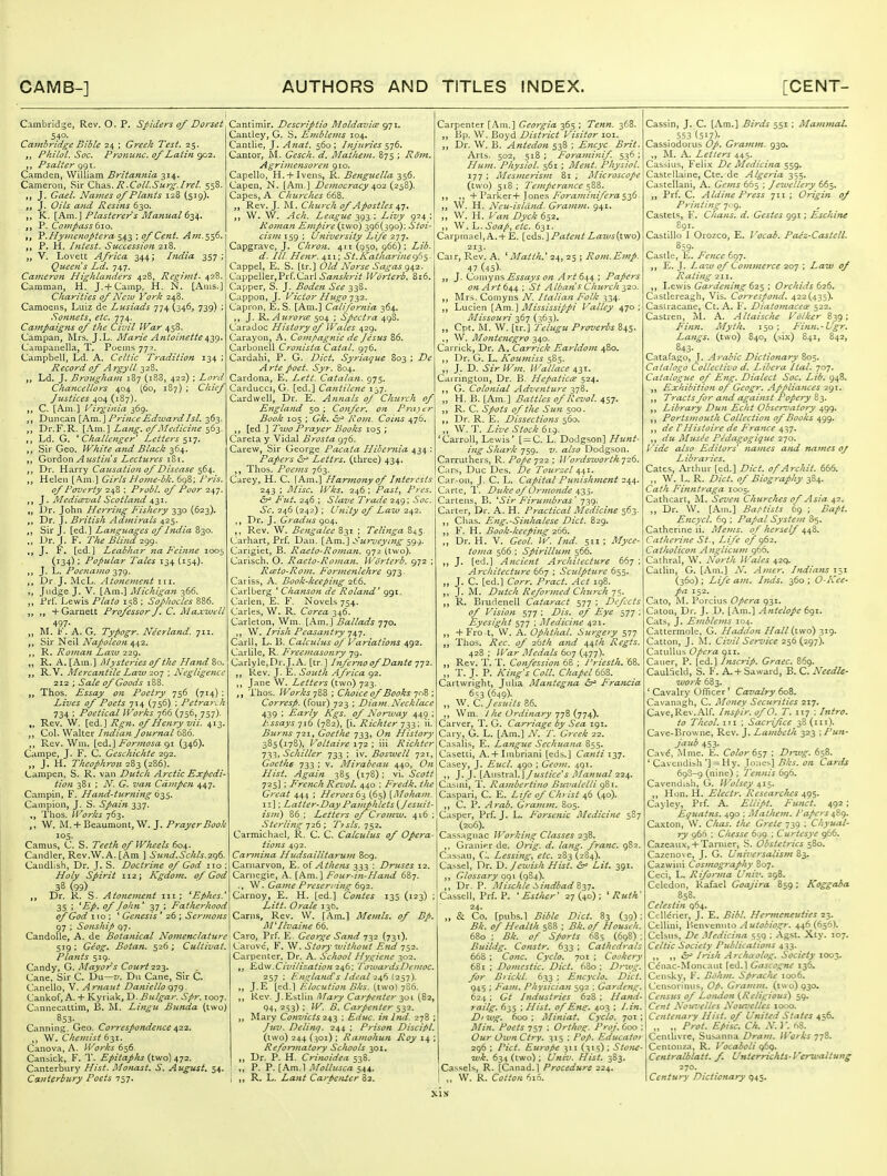 Cambridge, Rev. O. P. Spideys of Dorset 540- Cambridge Bible 24 ; Greek Test, 25. Philol. Soc. Pronunc. of Latin 902. ,, Psalter ggi. Camden, William Britannia 314. Cameron, Sir C\\i^s. R.Coll.Surg.Irel. 558. J. Gael. Names of Plants 128 (519). J. Oils and Resins 630. ,, K. [Am.] Plasterer s Manual 6-^^. P. Compass 61.0. V.Hyjuenoptera '> of Cent. Aju.^'fy. P. H. Intest. Succession 218. V. Lovett Africa 344; India 357; Queen s Ld. 747. Cameron Highlanders 428, Rcgimt. 428. Camman, H. J. + Camp, H. N. [Anis.j Charities of Ncvj York 248. Camoens, Luiz de Lusiads 774 (346, 739) ; Sonnets, etc. 774. Campaigns of the Civil War 458. Campan, Mrs. J.L. Marie Antoinettei,y^. Campanella, T. Poems 77?. Campbell, Ld. A. Celtic Tradition 134 ; Record of Argyll 32B. Ld. J. Brougha?n 187 (iB3, 422) ; Lord Chancellors 404 (60, 187) ; Chief Justices 404 (187). C. [Am.] [Virginia 369. „ Duncan [Am. J Prince Kduuard Isl. 363. Dr.F.R. i Am.\Lang, of Medicine i^z. Ld. G. Challenger Letters s^7- Sir Geo. White a?id Black 364. Gordon Austin s Lectieres 181. Dr. Harry Causation of Disease 564. Helen [Am.] Girls d/ome-dk. 698; Pris. of Poverty 248 ; Probl. of Poor 247. ^. Mediceval Scotland ^■^1. „ Dr. John Herring Fishery 330 (623). Dr. J. British Admirals 425. Sir J. [ed.] Languages of India 830. „ Dr. J. F. The Blind 299. ,, J. F. [ed.} Leabhar na Feinne 1005 (134); Popular Tales 134 (154). J. L. Poenamo -^-jg. ,, Dr J. McL. Atotiement iii. „ Judge J. V. [Am.] Michigan 366. Prf. Lewis Plato 158 ; Sophocles 886. +Garnett Professor J, C. Maxwell 497- „ M. F. A. G. Typogr. Neerland. 711. „ Sir Nell A^iz/(?/f:(7« 442. R. Romati La%v 229. R. A. [Am.] iMysteries of the Hattd 80. R.V. Mercantile Law 2.0-] ; Negligence 212 ; Sale of Goods 188. Thos. Essay on Poetry 756 (714) Lives of Poets 714 (756) ; Petrarch 734 ; Poetical Works 766 (756, 757). Rev. W. [ed.J Rgn. of Henry vii. 413. Col. Walter Indian Journal 686. ,, Rev. Wm. [0.6..] Por}nosa (^1 (346). Campe, J. F. C. Geschichte 292. J. H. Theophron ■2^^{2Z6). dampen, S. R. van Dutch Arctic Expedi- tion 381 ; N. G. van Cdmpeji 447. Campin, F. Hand-turning q-^S' Campion, J. S. Spain 337. Thos. Works 763. ,, W. M. +Beaumont, W. J. Prayer Booh 105- Camus, C. S. Teeth of Wheels 604. Candler, Rev.W.A. [Am ] Su7id.Schls.2.q6. Candlish, Dr. J. S. Doctrine of God no : Holy Spirit 112; Kgdom. of God 38 (99) „ Dr. R. S. Atonement iii ; Ephes.' 35 ; 'Ep. of John' yj ; Fatherhood of God I to ; ' Genesis ' 26 ; Sermons 97 ; Sonship 97. CandoUe, A. de Botanical Nomenclature 519 ; Geog* Botan. 526 ; Cultivat. Pla?its 519. Candy, G. Mayor^s Court 0.7.'^. Cane, Sir C. Du—7/. Dii Cane, Sir C. Laneilo, V, Arnaut Daniello q-jg - Cankof, A. + Kyriak, D. Bulgar. Spr. 1007. Cannecattim, B. M. Lingu Bunda (two) 853- Canning. Geo. Co7'responde7ice ^22. W. Chemist 631. Canova, A. Works 656. Cansick, F. T. Epitaplis (two) 472. Canterbury Hist. Monast. S. August. 54. Canterbury Poets 757. Cantimir. Descriptio Moldavice 971. Cantley, G. S. Emblems 104. Cantlie, J. Anat. 560 ; Injuries 576. Cantor, M. Gesch. d. Alathem. 875 ; Rom. Agrimensoreti 910. Capello, H. + Ivens, R. Benguella 356. Capen, N. [Am.] Democracy ^02 (238). Capes, A Churches 668. „ Rev. J. M. Church of Apostles 47. W. W. Ach. League 393 ; Livy 924 ; Roman Empire (two) 396(390); Stoi- cism 159 ; University Life 2tj. Capgrave, J, Chron. 411 (950, 966); Lib. d. Ill He7tr. 411; St.Kathari}ie(^f}^. Cappel, E. S. [tr.] Old Norse Sagas g^^-z. Cappeller,Prr.Carl >5'«?zj/tr;V Worterb. 816. Capper, S. J. Boden See 338. Cappon, J. Victor Hugo ■]2>'^. Capron, E. S. [Am.] California 364. J. R. Aurorc£ 504 ; Spectra 498. Caradoc History of IVales 429. Carayon, A. Compagnie de Jesus 86. Carbonell Crofiista Catal. 976. Cardahi, P. G. Diet. Syriaque 803 ; De Arte poet. Syr. 804. Cardona, E. Lett. Catalan. 975. Carducci, G- [ed.] Cantiletie 137. Card well, Dr. E. A?inals of Church of England 50 ; Confer, on P7-ayer Book 105 ; Gk. (Sh> Rom, Coi?is 476. [ed ] Ttvo Prayer Books 105 ; Careta y Vidal Brosta 976. Carew, Sir George Pacata Hibemia 434 ; Papers &^ Lettrs. (three) 434. ,, Thos. Poeiiis 763. Carey, H. C. [Am.] Har?no?ty of Interests 243 ; Misc, Wks. 246 : Past, Pres. Fut. 246 ; Slave Trade 249; Soc. Sc. 246 (242) ; Ujiity of Law 242. ,, Dr. J. Gracilis 904. Rev. W. Bengalee 831 ; Telinga 845. Carhart, Prf. Dan. [Am.] Surveying 599. Carigiet, B. Raeto-Roman. gyz (two). Carisch, O. Raeto-Roman. Worterb. 972 ; Rceto-Rom. Formefilehre 973 Cariss, A. Book-keepijig 2t6. Carlberg ' Chanson de Roland' ggi. Carlen, E. F. Novels 754. Carles, W. R. Corea 346. Carleton, Wm. [Am.] Ballads 770. W. Irish Peasantry 74 J. Carll, L. B. Calculus of Variations 492. Carlile, R. Freemasonry 79. Carlyle,Dr.J.A. [tr.] hifemo of Dante 772. Rev. J. E. South Africa 92. Jane W. Letter's (two) 723. Thos. Works 72>Z ; Choice of Books: Corresp. (four) 723 ; Diam.Necklace 439 ; Early Kgs. of Nor-ivay 449 ; Essays yj6 (782), [i. Richter -/i,^; ii. Buriis 721, Goethe 733, On History 385(178), Voltaire \']2 \ iii Richtcr y-i,^, Schiller 733 ; iv. Boszvell 721, Goethe 733 ; v. Mirabeau 440, On Hist. Again 385 (178); vi. Scott 725] ; French Revol. 440 ; Fredk. the Great 444 ; Heroes 6 i, (65) [Moham. i:] ; Latter-Day Pamphlets [Jesuit- ism) 86 ; Letters of Cromw, 416 ; Sterling 726 ; T>sls. 752. Carmichael, R. C. C. Calculus of Opera- tions 4.92. Carmina Hudsailitarum 809. Carnarvon, E. of Athens 333 : Druses 12. Carnegie, A. [Am.] Four-i?i-Ha>ui 6By. \W. Game Preseri'ing 6g2. Carnoy, E. H. [ed.] Contes 135 (123) ; Litt. Orale 136. Cams, Rev. W. [Am.] Memls. of Bp, M'I lvalue 66. Caro, Prf. E. George Sand 732 (731). Carove', F. W. Story without End 752. Carpenter, Dr. A. School Hygiene 302. £,d\v.Ciz'ilication 246; I^oioardsDcmoc, 257 ; England's Ideal 246 (257). J.E [ed.] F.locution Bks. (two) 7S6. ,, Rev. J.Kbtlin i^fary Carpenter ^01 (82, 94i 253) ; W. B. Carpenter 532. Mary Convicts 24-^ ; Educ. inhid. 278 ; Juv. Delinq. 244 ; Prison Discipl. (two) 244 (301) ; Raniohun Roy 14 Reformatory Schools 301. Dr. P. H. Crirwidea 538. P. P. [Am.l Mollusca 544. R. L. Lant Car^e/iJer 82, Carpenter [Am.] Georgia 365 ; Tenn. 368. }jp. W. Boyd District Visitor loi. „ Dr. W. B. Antedon 538 ; Encyc Brit. Arts. 502, 518; Foraminif 536; Hum. Physiol. 561 ; Ment. Physiol. 177 ; Mesmerism 81 ; Microscope (two) 518; Tempera7ice <^ZZ. ■^V2ixV.^x-\-']ovi^'^, Foraminifcra^fi. W. H. Neu-isltind. Grafnm. 941. „ W. H. Van Dyck 652. ,, W.h. Soap^ etc. 631. Carpmael, A.+ E. [cd'S.] Patent Z<z7C5(two) 213. Cair, Rev. A. ^ Matih.* 24, 25 ; Rom.Emp. 47 {\%\ J. Cumyns^^^rtj/^t?^ y4/-/644 ; Papers o?i A rt 644 ; St A Ibatis Church 320. Mrs. Comyns N. Italian Folk 334. Lucien [Am.] Mississippi Valley 470; Missouri 367 (563). Cpt. M. W. [tr.] tehtgu Proverbs B45. \V. Montenegro 340. Carrick, Dr. A, Carrick EarldofU 480. Dr. G. L. Koumiss 585. ,, J. D. Sir Wm. Wallace 4;^!. Cai rington, Dr. B. Hepatic^e 524. G. Colonial Adventure 378. „ H. B. [Am,] Battles of Revol. 457. R. C. Spots of the Sun 500. Dr. R, E. Dissections 560. W.']'. Live Stock 619. 'Carroll, Lewis' [ = C. L. Dodgson] Hunt- ing Shark 759. V. also Dodgson. Carruthers, R. Pope ^22 ; JVordszvortk-j26. Cars, Due Des. De Tourzel 441. Car.-on, J. C. L. Capital Pimishment 244. Carte, T, Duke of Ormonde 435. Cartens, B. 'Sir PIru?7ibras' 739. Carter, Dr. A. H. Practical Medici^te 563. Chas. Eng.-Si7ihalese Diet. 829. ,, F. H. Book-keeping 266. ,, Dr. H. V. Geol. W. Did. 511; Myce- toma 566 ; Spirillu77i 566. J. [ed.] A>icieftt Architecture 667 ; Architecture 667 ; Sculpture 655. J. C. [ed.] C(7rr. Pract. Act 198. ,, J. M. Dutch Refor77ied Ch7irch-]c,. R. Brudenell Cataract 577 ; Defects of Visiofi 577 ; Z>/>. Eye 577 ; Eyesight 577 ; Medicitie 421. +Fro .t, W. A. Ophthal. Surgery 577 „ Thos. i?£'c. (?/ 26;'/; and 44th Regts. 428 ; War Medals 607 (477). Rev. T. T. Co7tfession 68 ; J'riesth. 68. „ T. J. P. Kiftg's Coll. Chapel 66?,. Cartwright, Julia Mantegna ^ Francia 653 (649)' „ W. C.Jesuits 86. Wm. J he Ordinary -j-jZ (774). Carver, T. G. Carriage by Sea igi. Gary, G. L. [Am.] N. T. Greek 22. Casalis, E. Langue Sechuana 855. Casetti, A.+ Imbriani [eds.] Caiiti 137. Casey, J. Eucl. 490 ; Geo77i. 491. ,, J. J. \A\\%K\a\.\Justice's Manual 224. Casmi, T. Rambertitio Bu7'alelli g'&i. Caspari, C. E. Life of Ch> ist 46 (40). CP. Arab. Gra7n>n. 805. Casper, Prf. J, L. Forsetiic Medicine 5S7 (206). Cassagnac Working Classes 2^^. ,, Granif.r de. Oidg. d. lang. franc. 982. Cassau, C^. Lessingy etc. 283 (284). Cassel, Dr. X). Jewish Hist. &^ Lit. 391. ,, Glossary ogi (984). ,, Dr. P. Mischle ^^indbadZyi* Cassell, Prf. P. 'Esther' 27(40); 'Ruth' 24. „ & Co. [pubs.l Bible Diet 83 (39) : Bk. of Health 5S8 ; Bk. of Househ 680 ; Bk. of Sports 68,^ (698) ; Buildg. Co7istr. 633 ; Cathedrals 668 ; Cone. Cyclo. 701 ; Cookery 681 ; Donicstic. Diet. 63o ; Dr%vg. for B} ickl. 633 ; E>icyclo. Diet. 945 ; Fa7n. Physician 592 ; Garde7ig. 624 ; Gt hidiistries 628 ; Hand- railg. 635 ; Hist, of Ens;. 403 ; Di wg. 600 ; Miniat. Cyclo. 701 ; Mifi. Poets 757 : Orthog. Proj. 600 ; Our OwfiCtry. 315 ; PoP. Educator 296 ; /'/ci'. Europe 311 (31s) ; Sto7U- wk. 634 (two) ; i/w/r/. /^/j/. 383. Cassels, R. [Canad.] Procedure 224. ,, W. R. Ci?//'i7« 616. Cassin, J. C. [Am.] Birds 551 ; Maj7i7Jial. 553 (517)- Cassiodorus Op. Gra7n}n. 930. ,, M. A. Letters 445. Cassius, Felix De Medicina 559. Castellaine, Cte. de Algeria 355. Castellani, A. Ge77is 665 ; Jewellery 665. Prf. C. Aldine Press 711 ; Origin of Pri7tti7zg Ji g. Castets, F. Chans, d. Gestes 991; Eschine 891. Castilhj I Orozco, E. Vocah. Pa^z-Castell. 859. Castle, E. Fence 697. E. J. XdZ'ty ^ Co7}t77ierce 207 ; i^aii' ^ Rati/ig 211. Lewis Gar doling 62$ ; Orchids 626, Castlereagh, Vis. Corresfotid. 422(435). Casiracane, Ct. A. F. Diato}7iacece 522. Castren, M. A. Altaische Volker 839; Finn. Alyth. 150; P'inn.-Ugr. Langs, (two) 840, (bix) 841, 842, 843. Catafago, J. A'rabic DictioTtary 805. Catalogo Collectivo d. Libera Ital. 707. Catalogue of Efig. Dialect Soc. Lib. 948. Exhibition of Gcogr. Appliances 291. ,, T7-acts for atid against Popery 83. ,, Library Du7i Edit Observatory 499. Portsmouth Collection of Books 499. de VHistoire de P^rance 4^]. ,, du Musee Pedagogiqtte 270. Vide also Editors' 7iames and na7nes 0/ Libraries. Gates, Arthur [ed.] Diet, of Archit. 666. W. I,. R. Diet, of Biography 384. Cath FinntJ'aga 1005. Cathcart, M. Seven Churches of Asia 42. , Dr. W. [Am.] Baf-tists 69 ; Baft. E7icycl. 69 ; Papal System 85. Catherine ii. Me7ns. of herself 44Z. Catherine St., Life of g62. Catholico7i A7iglicu7n 966. Cathral, W. North Wales 429. Catlin, G. [Am.] N, A7ner. Didians 151 (360) ; Life a7n. Itids. 360 ; O-Kee- pa 152. Cato, l^L Porcius Opera 931. Caton, Dr. J. D. [Am.] Antelope 691. Cats, J. E7iiblems 104. Cattermole, G, Haddon Hall (two) 319. Catton, J. M. Civil Service 256 (297). Catullus Opera 911. Caner, P. [ed.] Inscrip. Graec. 869. CaulSeld, S. F. A. + Saward, B. C. Needle- work 683. * Cavalry Officer' Cavalry 608. Cavanagh, C. Mo7iey SecuT^ties 217. Cave,Rev.Alf. Inspir. of O. T. iij : Intro, to Thcol. Ill ; Sacrifice 38(111). Cave-Browne, Rev. J. La*7ibeth 323 \ Pun- jaub 453- Cav^, Mme. E. Color 6sj ; Drwg. 658. ' Cavendish '] = Hy. Jones] Bks. on Cards 698-9 (nine) ; Tennis 696. Cavendish, G. Wolsey 41'^. ,, Hon. H. Electr. Researches 495. Caj ley, Prf. A. Ellipt. Fimct. 492 ; Equattis. 490 ; Mathej>i. /'afcrs 4^g. Caxton, W. Chas. the Crete 739 ; Chyual- ry 966 ; Chesse 6^)g ; Curtesye 966. Cazeau-v, 4-Tanner, S. Obstetrics 580. Cazeno\ e, J. G. Universalisin 83. Cazwini Cos77iography 807. Ceci, L. Rifor7na Univ. 298. Celedon, Rafael Goajira 859 : Koggaba 858. Celestin 964. CcUcrier, J. E. Bibl. Hemicneuties 23. Cellini, Benvennto Autobiogr. 446(656). Cclsns, De Medicina 559 ; Agst. Xty. 107. Celtic Society Publications 433. tSH Irish Archa olog. Society 1003. Cenac-MouLaut [ed.] Gascogne 136. Censky, F. Bohtn. Spraclu 1006. Censorinus, Op. Gratntn. (two) 930. Cetisi^ of Lo7uion {Religious) 59. Cent Nouzielles N'otfvelles 1000. Cente/iary Hist, of United States 4^6. „ „ Prot. Episc. Ch. N.V. 68. Cenilivrc, Susanna Dram. Works yjS. Ccntonza, R. Vocaioli gtq, Centralblatt. f. Unterrickts- Verwaltung 270. Century Dictionary 945.