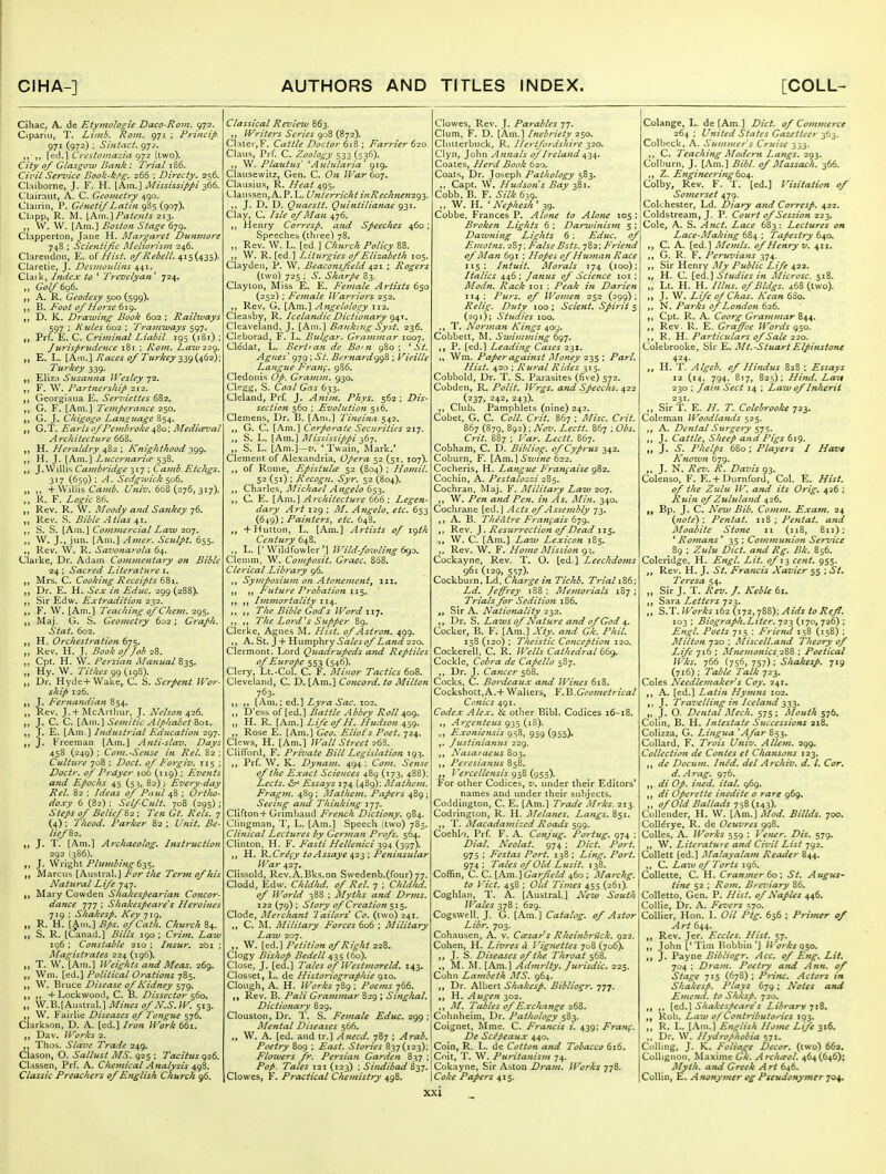 Cihac, A. de Etymologie Daco-Rovi. 972. Cipariii, T. Limb. Roin. 971 ; Frincip- 971 (972) ; Siniact. 972. [trd.l Crcstomazia 972 (two). City 0/ Glasgoiv Bank: Trial 186. Civil Serz'ice Book-kt'g, 266 ; Dlrecty, 2=;6. Claiborne, J. F, H. [Am.] Mississippi z^^. Clairaut, A. C. Geometry 490, Clairin, P. Genetif Latin 9S5 (907). Clnpp, R. M. \Km.\ Patents 213. W. W. [Am.] Boston Stage 679. Clapperton, Jane H. Margaret Dumnore 748 ; Scientijic Meliorism 246. Clarendon, E. of Hist. 0/Rebell. ^is{.A3^)- Claretie, J. Desmonlins 441. Claik, Index to ' Trevelyan' 724, „ Gol/6g6. A. R. Geodesy s'^^{599\ ,, Foot 0/Horse 6ig. D. K. Draiving Book 602 ; Raihvays 597 ; H tiles 602 ; Tramways 597, Prf. E. C. Criminal Liabil 195 (iBi) ; Jjirisp7-udence 181 ; Rom. Law22g. E. L. [Am.] Races 0/ Turkey 239 i/^(>^): Turkey 339. ,, Ellz.i Susanna Wesley 72. ,, F. W. Partnership 212. Georgiana E. Semiettes 682. ,, G. F. [Am,] Temperance 250. ,, G. J. Chigogo Latiouage 854. ,, G.T, Earlso/Pejnbroke^%o', Mediceval Architecture 668. H. Heraldry ^^Zq.; Knighthood y^^^, H. J. [Am.] Lucernarice 538. ,, J. Willis Cambridge 317 ; Camb.Etchgs. 317 (659): ^. Sedgivick $06. ,, + Willis Crt;--;^. 668(276,317). K. F. Zf^/c 86. ,, Rev, R. W. Moody a7id Sankey 76. „ Rev. S. Bible Atlas 41. ,, S. S. [Am.] Co»nnercial Law 207. W. J., jun. [Am.] Aiiier. Sculpt. 655. Rev. W. R. Savonarola 64. Clarke, Dr. Adam Commentary on Bible 24 ; Sacred Literature i, Mrs. C. Cooking Receipts 6S1. Dr. E. H. Sex in Educ, 299 (288). ,, Sir Edw. Extradition 232. ,, F. W. [Am.] Teaching of Che7n. 295. JMaj. G. S. Geometry 602; Graph. Stat. 602. H. Orchestration 6js. „ Rev. H. J. Book of/oh 28. ,, Cpt. H. W. Persian Manual %ZS' „ Hy. W. Tithes 99(198). Dr. Hyde + Wake, C. S. Serpent Wor- ship 126. J. I'^ernandian 854. Rev. J.+ISlcArthur, J. Nelson ^26. J. C. C. [\\\\.] Semitic Alphabet Zo\. J. E. [Am,] Industrial Education ^gj. ,, J. Freeman [Am.] Anti-slav. Days 458 (249) ; Com.-Se7ise in Rel. 82 ; Culture 708 : Doct. 0/ Porgiv. 115 ; Doctr. of Prdyer 106 (119); Events and Epochs 45 (53, 82) y Every-day Rel. 82 ; Ideas of Paul ; Ortho- doxy 6 (82) ; Self-Cult. 708 (295) ; Steps of Belief 82 ; Ten Gt. Rels. 7 (4); Theod. Parker 82 ; Unit. Be- lzefZ2. ,, J. T. [Am.] Archaeoiog. Instruction 292.(386). ,, J. Wright Phfmbing 6-^^. JMarcus [Austral.] For the Terjn of his Natural Life 747. Mary Cowden Shakespearian Concor- dance 777 ; Shakespea7'e's Heroines 719 ; Shakesp. Key 719. „ R. H. [^in.] Bps. ofCath. Church 84. S. R. [Canad.] Bills 190 ; Crim. Law 196 ; Constalde 210 ; Insur. 261 ; Magistrates 224 (196). T. W. [Am.] Weights and Meas. 269. Wni. [ed.] Political Orations 785. W. Bruce Disease of Kidney 579. ,, + Lockwood, C. B. Dissector ^60. W.K[A.ustrti\.] Mines of N.S.W. 513. ,, W. Fairlie Diseases of Tongue 576. Clarkson, D. A. [ed.] Iron Work 661. Dav. Works 2. ,, Thos. Slave Trade 249. Clason, O. Sallust MS. 925 ; Tacitus ^^26. Classen, Prf. A. Chemical Analysis 498. Classic Preachers of English Church 96. Classical Revietv 863. Writers Series 908 (872). Clater,F. Cattle Doctor 618 ; Farrier 620 Claus, Prf. C. Zoology 533 (536). W. Plautus' ^Aulzilaria' 919. Clausewitz, Gen. C. Oft War 607. Clausius, R. Heat 495. Clanssen, A.P.L. Unterricht inRechnenzg'^. ,, J. D. D. Quaestt. Quintilianae 9-31. Clay, C. Isle of Man 476. Henry Corresp. and Speeches 460; Speechcb (three) 78. „ Rev. W. L. [ed ] Church Policy 88. ,, W. R. [ed.] Liturgies of Elizabeth 105. Claydeii, P. W^ Beaconsfield 421 ; Rogers (two) 725 ; S. Sharpe 83. Clayton, Miss E. E. Female Artists 650 (252) ; Female Warriors 252. Rev. G, [Am.] Angelology 112. Cleasby, R. Icelandic Dictionary <^\^. Cleaveland, J. [Am.] Banking Syst. 236. Cleborad, F. L. Bulgar. Grammar 1007. Cledat, L. Berttan de Bo'n 980 ; ^ St. Agnes' 979 ; St. Bei-nard*^^'^ ; Vieille Langue F'ranf. 986, Cledonis Op. Gramm. 930. Clegg, S. Coal Gas 633, Cleland, Prf. J. Anim. Phys. 562; Dis- section 560 ; Evolution 516. Clemens, Dr. B. [Am.] Tineina 542. „ G. C. [Am.] Corporate Securities 217. S. L. [Am.] 3!ississippi ,, S. L. [Am.]—z/. 'Twain, Alark.' Clement of Alexandria, Opera 52 (51. 107). of Rome, EpisiulcE 52 (804) ; Homil. 52 (51) : Recogn. Syr. 52 (804). Charles, Michael Angelo 653. ,, C. E. [Am.] Architecture 666 ; Legen- dary Art 129 ; Af. Angelo, etc. 653 (649) ; Paijiiers, etc. 648. „ +Hutton, L. [Am.] Artists of 19th Century 648. L. ['Wildfowler'] Wild fowling 6^0. Clemm, W. Comfosit, Grace. 868. Clerical Libf'ary 96. ,, Symposiu7n on Atonement, 111. ; ,, Future Probation 11^. ,, Immortality ,, 7^/!^ tPi'i^'j Word 117. ,, ,, The Lord's Supper 89. Gierke, Agnes M. j^zVi*. of Astron. 499. A. St. J + Humphry 5<3/^j'^Z(Z«i3'22o. Clermont. Lord Quadrupeds and Reptiles of Europe 553 (546). Clery, Lt.-Col. C. F. Minor Tactics 608. Cleveland, C. D. [Am.] Concord, to Milton 763- ,, [Am.; ed.] Lyra Sac. 102. ,, D'ess of [ed.] Battle Abbey Roll 409. ,, H. R. [Am.] Life of H. Hudson 459. Rose E. [Am.] Geo. Eliot's Poet. 724. Clews, H. [Am.] Wall Street 26^. Clifford, F. Private Bill Legislation 193. Prf. W. K. Dynani. 494 ; Com. Sense of the Exact Sciences 489 (173, 488); Lects. <S^ Essays 174 (489): Mathcm. Fragin. 489 ; Mathetn. Papers 489; Seeing and Thinking 177. CUrton+Grimbaud French Dictiony. 984. Clingman, T, L. [Am.] Speech (two) 785. Clinical Lectures by German Pj-ofs. 564. Clinton, H. F. Fasti Hellenici ^(^^ {^i^t). „ H. K.Cr^fy toAssaye 423 ; Pe?iinsular, War 427. Clissold, Rev.A.Bks.on Swedenb.(four) 77. Clodd, Edw. Chldlid. of Rel. 7 : Chld/ui. of World 388 ; Myths and Drms. 122 (79) ; Story of Creation $1^' Clode, Ale? chajit 'Tailors' Co. (two) 241. C. M. Military Forces 606 ; Military Law 207. W. [ed.] Petition of Right 228. Clogy Bishop Bedell 0,1,$ (60). Close, J. [ed.] Tales of Westmoreld, 143, Closset, L. de Historiographie 910. Clough, A. H. Works 789 ; Poems 766. Rev. B. Pali Grammar 829 ; Singhal. Dictionary 829. Clouston, Dr. T. S, Female Educ. 299 ; Mental Diseases 566. „ W. A. [ed. and tr.] A need. 787 ; Arab. Poetry 809 ; East. Stories 837(123); Flowers fr. Persia?i Garden 837 ; Pop. Tales 121 (123) ; Sindibad S^y. Clowes, F. Practical Chemistry 498. Clowes, Rev. J. Parables 77. Clum, F. D. [Am.] Inebriety 250. Clulterbnck, R. Hertfordshire 320. Clyn, John Annals of Ireland ^-^^^ Coates, Herd Book 620. Coats, Dr. Joseph Pathology 583. ,. Capt, W. Hudson's Bay 381. Cobb. B. F. Silk 639. ,, W. H. ' Nephesh ' 39. Cobbe, Frances P. Alone to Alone 105; Broken Lights 6 ; Darwinism 5 ; Daiuning Lights 6 : Educ. of Emotns. 287; False Bsts. 782; Friend of Man 691 ; Hopes of Human Race 115 ; Hituit. Morals 174 (100); Italics 446 ; Janus of Science 101 ; Modn. Rack loi ; Peak in Darien 114; Purs, of Women 252 (299); Relig. Duty 100 ; Scient. Spirit 5 (291); Studies loo. T. Norman Kings 4oy. Cobbett, M. Swimming bc)']. P. [ed.] Leading Cases 231. Wm. Paper against Money 235 ; Pari. Hist. 420 ; Rural Rides 315. Cobbold, Dr. T. S. Parasites (five) 572. Cobden, R. Polit. Wrgs. and Speechs. 422 (237, 242, 243). Club. Pamphlets (nine) 242. Cobet, G. C. Coll. Crit. 867 ; Misc. CriL 867 (879, 892) ; Nov. Lectt. 867 ; Obs. Crit. 887 ; I 'ar. Lectt. 867. Cobham, C. D. Bibliog. of Cyprus 342. Coburn, F. \_h.m.\Swine 622. Cocheris, H. Langue Fran^aise 982. Cochin, A. Pestalozzi 2?>$, Cochran, Maj. F. Alilitary Law 207. W. Pen and Pen. in As. Min. 340. Cochrane [ed.J Acts of Assembly 73. A. B. Theatre Frangais 679. Rev. J. Resurrectiofi of Dead 115. W. C. [Am.] Law Lexicon 185. ,, Rev. W. F. HoDie Mission 93. Cockayne, Rev. T. O. [ed.] Leechdoms 961 (129, 557). Cockburn, Ld, Charge in Tichb, Trial \ Z6; Ld. Je^rey 188: Memorials 187; Trials for Sedition 186, Sir A. Nationality 232. Dr. S. Laws of Nature and of God 4. Cocker, B. F. [Am.] Xty. and Gk. Phil. 158 (120) ; Theistic Conception 120. Cockerell, C. R. Wells Cathedral t6g. Cockle, Cobra de CaPello 587. Dr. J. Cancer Cocks, C. Bordeaux and Wines 618. Cockshott,A.+Walters, Y.'Q.Geo^netrical Conies 491. Codex Alex. &. other Bibl. Codices 16-18. Argenteus g^^ (iS). ,, Exoniensis 958, 959 (955). /ustinianus 229. ,, A'asa; aeus So^. Percsianus 858. ,, I'ercellensis 958 (955). For other Codices, v. under their Editors' names and luider their subjects. Coddington, C. E. [Am.] Trade Mj-ks. 213. Codrington, R. H. Melanes. Latigs. 851. ,, T. Macadainized Roads 599. Coehio, Prf. F. A. Conjug. Portug, 974 ; Dial. Neolat. 974 ; Diet. Port. 975 ; Fcstas Port. 138 ; Ling. Port. 974; Tales of Old Lusit. 138. Coffin, C. C. \Kixi.'\ Garfield 460; Marchg. to P'ict. 458 ; Old Times 455 (261). Coghlan, T. A. [Austral] New South Jl-^ales 378 ; 629. Cogswell, J, G. [Am.] Catalog, of Astor Libr. 703. Cohausen, A. v. Ccesars Rheinbriick. 922. Cohen, H. Livres a Vignettes 708 (706), J. S. Diseases of the Throat 568. ., M. M. [Am.] Admrlty. Jurisdic. 225. Cohn Land^eth MS. 964. Dr. Albert Shakesp. Bibliogr, 777. H, Augen 302. M. Tables of Exchange 26%. Cohnheim, Dr. Pathology 583. Coignet, ]Mme. C. Francis z. 439; Fra?tf. De Sc^Peaux 440. Coin, R. L. de Cotton and Tobacco 616. Coit, T. W. Puritanism 74. Cokayne, Sir Aston Dram. Works 778. Coke Papers 415. Colange, L. de [Am ] Diet, of Commerce 264 ; United States Gazetteer 363. Colheck, A. Summer s Cruise 333. ,, C. Teaching Modern Langs. 293. Colburn, J. [Am.] Bibl. of Massach. 366. Z. Engineering bo^. Colby, Rev. F. T. [ed.] Visitation of Somerset 479. Colchester, Ld. Diary and Corresf. 422. Coldstream, J. P. Cottrt of Session 223. Cole, A. S. Anct. Lace 683: Lectures on Lace-Making 684 ; Tapestry 640. C. A. [ed.] Memls. of Henry v. 411, G. R. F. Peruvians 374, Sir Henry My Public Life 422. „ H. C. [q<\.] Studies in Microsc. 518. „ Lt. H. H. Ilhis. ofBldgs. 468 (two). J. W. Life of Chas. Kean 63o. ,, N. Parks of London 626. Cpt. R. A. Coorg Grammar %44. ,, Rev. R. E. Graffoe IVords g^o. R. H. Particulars of Sale 220. Colebrooke, Sir E, Mt.-Stuart Elpinstone 424. ,, H. T. Algeb. of Hindtis 828 : Essays 12 (14, 794. 817, 825); Hind. Lain 230 ; Jain Sect 14 ; Law of Inherit 231- ,, Sir T. E. //. T. Colebrooke 723. Coleman Woodlamls 525. A. Dental Surgery 57:;. J. Cattle, Sheep and Pigs 619. „ J. S. Phelps 680 ; Players I Have Kno%vn 679. J. N. Rev. R. Davis 93. Colenso, F. E.+ Durnford, Col. E. Hist, of the Zulu W. and its Orig» 436 ; Ruin of Zululand 426. Bp. J. C. New Bib. Comm. Exam. 24 {7iote') \ Pentat. x\% ; Pentat. and Moahite Stone 11 (118, 811); ' Romans ' 35 ; Com^nunion Sendee 89 ; Zulu Diet, and Rg. Bk. 856. Coleridge, H. Engl. Lit. of 13 cent. 955. Rev. H. J. St. Francis Xavier 55 ; St, Teresa 54. „ Sir J. T. Rev. J. Keble 61. Sara Letters 723. „ S.T. Works 162 (172, 788): Aids to Reff. 103 ; Biograph.Liter. 723 (170, 726) ; Engl. Poets 715 : Friend 158 (158) ; I\Iilton 720 ; Miscell.and Theory of Life 716 ; Mnemonics 2%Z ; Poetical Wks. 766 {756, 757) ; Shakesp. 719 (716) ; Table Talk 723. Coles Needlemaker's Coy. 241. A. [ed.] Latin Hymns 102. ,, J. T7-avelling in Iceland 333. „ J. O. Dental Mech. 575 ; Mouth 57b. Colin, B. H. Intestate Successions 218. Colizza, G. Lingua 'Afar 853. CoUard, F. Trois Univ. Allan. 299. Collection de Contes et Chanso7is 123. de Docu7n. hidd. del Archiv. d. I. Cor, d.Arag. 976. di Op. ined. ital. 969. di Operette inedite o rare 969. ,, of Old Ballads 758 (143). Collender, H. W. [Am.] Mod. Bilids. 700. Collerye, R. de Oeuvres 998. Colles, A. IVorks 559 : Vener. Dis. 579. ,, W. Lite7-atuye a7id Ciz'il List 792. Collett [ed.] Malayala77t Reader 844. C. Law of Torts 196. CoUette, C. H. Cran!7zer 60: St. Augus- tine 52 ; Ro7n, Bt ci'iary 86. Colletto, Gen. P. Hist, of Naples 446. Collie, Dr. A. Fevers S70. Collier, Hon. \. Oil Ptg. 656 ; Priitier of Art 644. Rev. Jcr. Eccles. Hist. 57. John ['Tim Bobbin*] Works g$o. jf J. Payne Bibliogr. Acc. of Eng. Lit. 704 ; Dra7tt. Poetry a7%d Ann. of Stage 715 (678) ; Princ. Actors in Shakesp. Plays 679; Notes and E7ncnd. to Shksp. 720. ,, Shakespeare's Library Rob. La~M of Contributorics 193. R. L. [Am.] Efiglish Home Life 316. Dr. W. Hydrophobia 571. Colling, J. K. Foliage Decor, (two) 662, CoUignon, Maxime Gk. Archceol. 464(646); Myth, and Greek A rt 646. Collin, E. Anonymer og Pseudonyiner 704,