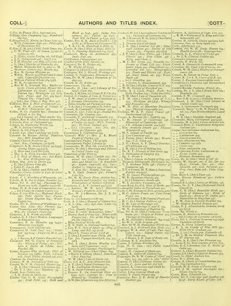 Collin, de Plancy Diet. Infernal 125. Collings, Geo. Carpentry 635 ; Handrail- Collingvvood, C. Ntrlst. in China Seas 345. W. G. Limestone Alps 511 ; Philosophy of Decoration 661. O.Uins, C. M. [ed.] Celtic Irish Son^s 760. C. W. Plato 158 ; St Simon 732 (712); Sophocles 836. J. Hydes, Gutta Percha, etc. 618 (637). J. C. Bolingbroke 418 ; Swift 722. ,, J. Trl.JlIineral. ^06; Afin. of Cornw. soB. L. [Am.] Sketches of Ketitucky 365. (, Mabel, Modjeska 678—7/. also C, M. Mortimer Letters 723 ; Novels 743. R(jv. R. Syrian Missions g2. Wilkie. Novels 743 [Heart and Science 748] , Copyright Question 212. William Poetical Works 764(756). W. H. Perspective 658. „ Rev. VV. L. ^r;^/^7//:. 883: Butler (157) ; Cicero 928 (160); Homer 878 ; La/ontaijie 731 (712); Lizy 924;! Lucian 899 ; Montaigne 731 (169, 712); Plant, and Ter. 919 (920); Thzicyd. 88^ : Virgil gzZ. „ ,, [ed.] J4?zir. Class, f. Eng. Rrs. 908. Collirison, Rev. J. Hist, of Somey-set 325. Adm. Sir R. Journal of Voyage of H.M.S. ' E7iterprise' zZ\. CoUItz, H. Gr. Dialekte 870 ; Nojnina im Altind. ti. Gr. 814. I ,, Sajmnl. gr. Dial.-lnschr. 869. Collyer, Rev. K, [Am.] Sermons (three)97. Culinache Rem. of Tallyrand 442. Colman, G. Humorous IVorhs 759, W. S. Section Cutting $62- Colocci, A. Gli Zingari Q60. Culomb, Cpt. Sialic Catching 357 (250). Colombe de Batines Bibliog. Dantesca 772 ; Bibl. Dauphine 978, Colonial Church Histories 59. ,, hist., Roy., Catalogtic 332 (428). Culquhoun, A. R. Across Chryse 345 (349) ; Among Shans 349 (350). „ J. Moor and Loch 686 (328). Maj. J. A. With Ktirrum Force a^i^, J. C. Hist, of Magic, 125 ; Iszs Revel. 80 ; Wm. Wilberforce 250. Colton, Abp. Acts in Derry 434, „ C. [Am.] Henry Clay 460. „ Caleb C. Lacon 786. G. Q. [Am.] Shaksp. and Bible'jz.'^. Columbus, Christ. Letter to Luis de Saint Angel 30B. Colvile, K. L. Worthies of Warwicks. 326. Colville, H. E. Fez to Alger. Frontier 1^^. Colvin, Prf. S. Art 644 ; Flaxman 655 ; Keats (716); Landor (716). Colyar, H. A. de Lazv of Guarantees 200. Cases in County Courts 22-^. Colyer, F. Gas IVks. 633 ; Hydraul. Mach. 598 : Publ. I fist its. 600 ; Pumps 598 ; Steam Engines 604 ; Water Supply 600. Comba, Prf. E. History of Waldenses 1$. Combe. Geo. Educ. 283; Phrenol. 554; Phrenology and Painting 658. y, Wm. Dr. Syntax's Tours 759. Comenius, J. A. Works 283 (286). Comfort, G. F. [Am.] Modern Languages in Education 293. Commines, P. de Memoirs 439 (447); MSmoires looi (998). Compagnoni, Verbi Italiani 969. Comparctti, D. ^ Setii Sar^f 124 ; ^ Sindi- bcid' 837 (124) ; Virgil im M.A. 918 (133). + Anconn,A,d* Canfi e Racconti 127. Cornpayr^, Prf. G. Course of PedagO'zy 283 ; History of Pedaf., 271 ; His- ioire d. Doctr. de VEduc. 272; Psychol. 286. Comte, Augiiste Wks. 162(179); Phil, of Sciences 173 (488); Posit. Library 708 : Posit. Philos. 162(178,246,385). Comtesse du Ponthieu 997. Comyns, W. H. Abstracts of Title 2\% Conant, Dr. C. M. Obst.-tric Mentor ,, H. S. [Am. \ Spanish Literature j^S' „ Dr. T. J. (Am.: cd.l ' Matthew' 33. Condd, Jean Po/sies J. A. Arabs in .Spain 450. Conder. Cpt. C. K. Altaic Hie>-oglyphs 391 : Arab Folkl. 147; Heth and Moab 43 (147, 342); Judas Mac cabaeus 385 ; Palest. 341 (308' ; Tent. Wk. in Palest. 41 (341, 467). Conder, Rev. E. R. Basis of Faith 6 ; Z/y^ ofXt. 40; Whyare ive Dissenters^ bZ. „ F. R.+ C. R. Handbook to Bible ^9. Condit, B. [Am.] Hist, of Engl. Bible 21. C. L. Paifiting Materials (657). Condorcet, Marq. de Arithmetic 489; Instr. Pub. 272. Confej'ences Pedagogiques 272. Conflict of the Holy Apostles 20. Congreve, Dr, R. Essays 163. „ W. /r^^r^^ 778(774). Conigrave J, [Austrs.].] Sth. Ai/stralia 378. Coningtoii, Prf. J. Misccll. Writings (^0%. Conlinjr, S. Temperance Movei7ient 250. Conn, Dr. H. W. [Am.] Evolution of To- day 515. Connell, R. St. Kilda 330. Connoisseur, The 781. Connolly, D. [Am.; ed.] Library of Ire- land's Poets 760. Conolly,T.M.[Am. :ed.] Crt^^-^A^. K.C/J.184. Conrad, C. Compos, d. Com. d. Terenz 920. F. W. Anal, of Luther s Catechistn 70. J. German U7iiversities 274. ,, Julius Gradus ad Pamassum 904. ,, r.A. [Am.] UrioniadiFof N.Amer. Coiiradi, B. Cynetvulf s fulia7za ' 957. Conradt, C. Lyr. I 'erse ifi gr. Drama 882. Consentius, Op. Gramin. 930. Constable, T. Archibald Constable 727. Constant, L. Dial, du Roucrgue f^-j^) ; Leg. d'Ocdipe \yz (993) : MSS. Provcng, 979 ; De Serm, Sallust. 925. ,, [ed.] Chresto7n. Anc. Frc. 987 ; Livre de f Epervicr 978. Constantiiie J. Vefitilation 634. 'Consul's Wife' [= Mrs. J. E. Blunt] People of Ttirkey 339. Contemporary Pulpit^ The 97 (96). Contemporary Pulpit Library 97. Contopoulos, N. Mod. Gk. Lexicon 872. Convers, D. [Am.] IMarriage and Divorce in Ufiited States 2^-^. Conversioti of the West 90. Conway, M, D. [Am.] Carlyle 723 ; De- monol. 112 (125) : Eme^'son 729 : Idols and Ideals 120 ; E. Randolph 461 ; Repub. Superstit. 263 ; Sacr. Anthol. 7 ; Slavery 249 : Travels in S. Ken. 661 ; Wandg.Jezu 124. R. S. Italic Dialects 906; Verners La70 813. Prf. W. M. Early Flem. Artists 652 ; Reynolds and Gainsbro'. 651 (two) ; Woodcutters of Netherl. 658 (71J). Conybeare, C. A. V. Iceland 449 (333). Andrew, W. R. [eds.] Married Wo7iiens Prope7'ty Acts 206. „ Rev. W. J. + Howson, Dn. J. S. St. Paul 48. Conz, G. Zeichenu7iterricht 290. Cook, A. J. [Am,] Ma7iual of Apiary 622. A. S. [Am. ; ed.] Agl.-Sax. Laivs 1S5 (406). Clias. Dandle Dinmont 692. „ Chas. Y.—Tide ' Bickerdyke, John.' „ T>\Mon Book 0/Play d^jg ; Hoursivith Players 679 ; Nts. at the Play 697 : On the Stage 679. Eliza Poetical Works 766. ,, E. 'I. Hdbk. to National Gallery 647. „ Can. F. C. Acts of Apost. 34 : Orig.of Lan^. and Rel. 793 (122), Flavel S. Names of our Lord 46. J. [Am.] Rambles near Phila. 368. „ Cpt. Jas. Koj-ajf^i (two) (308, 309, 375, 376). Rev. J. [Am.] Boston Monday Lec- tures 116 [' Coftscie7ice' 113I. Louisa S. [ed.] Geomet. Psychology 80. W. Billiards 700 ; Chess Opngr. 699. + Henry + Gllberg [Ams.] American Chess Nuts 699. W, W. [Am.] Law of Stocks 217. Cooke, Col. A. C. Aide-Mihnoirc dod,. A. P. [Am.] Naval Ordnance 611. ,, C. K. Australian Defences 607. E. A. Saint Colujnba 431 (58). Frances E. An American Hero 461 (250, 730) ; Latimer 6i ; True to Hiinself di, : Tyndale di, „ G.\y.[A\T\.]Emerson 729; Geo. Eliot 72^. Cooke,G.W. [e6.]Ag7-icult7iral Te7idencies 202 ; Inclosure of Co77i7}ions 215. „ H.+ Harwood, R. G, [eds.] Charitable Tr7tsts Acts 192. J. D7'a77ias {two) jjZ (774). ,, J. E. [Am.] General Lee 462 ; Sto7ie- zuall Jackson 460 ; Stories of Old Do77ii?i. 369 ; Virgi7iia 369 (363). J. P. [Am.] Che77t. Philos. 497 ; Che7n. Physics 497 ; New Chem. 496 Relig. and Chetr?. 5. ,, M. C. Bot. Terms 519 ; Des77tids 522 Freaks of Pla7it Life 521 ; Fresh- water Algae 524 ; P'u7igi {(our) 523 ; Gre^iillea Atl. 523 ; Mycographia 523 ; Ponds and Ditches 536 ; Rept. S46:Rust, S77zut, etc. 523; Wood- la7ids 536. ,, ,, [cd.] Grevillea 522. +Quelet, L. Hy77ieno7nycet. 523. ,, R. D. [Am.] Highw. Laws of N. 209 W. H. History of He7-efo7'd yzo. Cooley, A. J. Cyclo. Pract. Rects. 602 {62Z):Perfum. 631 : Toilet (two) 682. T. H. [Am.] Law of TaxatioJt 218. „ T. M. [Am.] Cofistit. Law of U.S. 193 ; Michigan 366 (363) ; Wrongs a7id Rei7tedies 219. W. D. Hist, of Mariti77te Discovery 309 ; Physical Geography 501. Coolidge, W. A. P. Swiss Travel 338 : Switzerlatid 338 (305). Cooper, A. Rectu77i 580 ; Syphilis 579. C. H. A7i)ials of Ca7nbridge 276 ; Me77iorials of Ca77ibridge 276. J, +T. Athenae Ca7itab. 414 (276) Eliz. Arabella Stuart 432 ; Tho/nas Wentworth 417. H. S. Islands of Pacific 375. ,, J. Lost Conti7ient 250. ,, J. Fenim. [Am.] Works 790; Novel 749 ; U.S. Navy 457. J. G.+ Baird, S. F. [Ams.] Ornithol, ofCalifor7iia 551. J. H. [Ain.] Use of Belting 602. Dr. R. T. Diseases of Ear {two) 594. ,, S. Dictionary of Surgery 573. Bp. 'r. Works 2. [,, ], 'V\)\os,.]Ad77ion. to People of Eng. 41a,. ,, 'I'homson Bibliog7'aph, Dictio7iary 3S4. ,, 1'. T. Mish77iee Hills 346; Pioneer oj Co77i7fierce 346. ,, T.V.+ Fenton, H. T. [Ams.]^wfr/c^zw Politics 263 (457). ,, W. D. Sussex Pro7'i7icialisf7is 951. W. R. Egyptia7i Obelisks 467. ,, [tr.] Cleopatra's Needle 468. ,, W. S. Ayrshire Yeo77ianry 0,2%. Cooper-King, Lt.-Col. Hist, of Berks. 317. Co-operative hidex to Periodicals 705. Coote, C. H. Ro}na7is in Brit. 405 (259,406). , H, C. Ad7nir. Pract. 222 , Co77i. Fornz P>-act, 222. , ,, -^Tn'^trzi.T{\,T.Y{.Conte7zt.Pract.222. , H. C. [tr.] Italian Folklore 136. , R. H. Law of Mortgage 208. , Walter Wa>ideri7tgs S. and E, 374. , W. N. ArcJuPology of Baptis77i 89. Cope, Prf. E. D. [Am.] Cretaceous Verte- brata 512 ; Origin of Fittest 515 ; Theology of Ei'olution 5. E. M. Aristotle's ^Rheto7'ic' 894 (159). ,, Sir W. C. Rife Brigade 428. ,, Rev. Sir W. H. Ha77ipshire Wo7-ds 950. Copcland, A. J. Bi-idewell Roy. Hosp. 323. Copinger, W. A. Abol. ofCapl. Pun. 244; Copyrt. 212 : Stamp Duties 219: Title Deeds 215. + Monro, J. E. Law of Rents 216. Copleston, R. S. Aeschylus 882. Copncr, J. Celibate Worthies 486. Copp, H. N. [Am. : ed.] Public Land Laws 202. Coppcc, H. Conquest of Spain e,^o. Copping, E. Alferi &^ Goldoni Coppinger, Dr. R. W. Cruise of \-\lert' 309 (372* 375. 517, St,^)—7'. f'lso * Alert.' Copwny, G. [Am.] Ojibway Nation 361. Cotpiclin, C. Actor and his Art 678. Coqnerel, A. Conscieftce and Faith 82. Coquillart, Oeuvres 999. Corbet, Julian General Monk 417, Corblct, T. Patois Picard 989. Cordeanx, Rev. J. P. Birds of Humher District 550. Cordery, A. Solicitors of Supr. Crt. 203. B. M.+Phillpotts J. S. King a7id C0171- 7izonwealth 416. Cordier, H. Biblioth. Si7iica 345 (452, 848). Coressius, Geo. on Holy Spirit 112. Corfe, Apothecary 557. Corfield, Prf. W. H. Dwlg. Houses 634 ; Health (two) 5B8 ; Sezve7-age 600. Cormack, G. E. Waters of Vichy 590. ,, Sir J. R. Clinical Studies 564. Cor772ack's Glossary 434. Corneille, P. Works 780. Cornel, A. Slove7iische Grai7Z7>iatik 1009. Cornelius, Dr. Stud. Life of Gerin. 2S1. Cornell, W. M. [Am.] History of Pennsyl- vania 368. Cornely, R. Int7'od. in Vetus Test. i. Corner, R. J. + A. B. Court of Q.B. 222. Cornet, J. Russian Co7i7'ersation 1008. Cornificius [?] Rhetorica [ad He7-e7uiiu}7i\ 931 (28:). CornIl+Ranviec Patholog. Histol. 5B3. Corning, Dr. J. L. [Am.] B7-ain Rest 564 ; Headache 567. Cornish, F. W. Lroi7iweU 404. ,, Rev. G.H. [Canad.] Method7n. (two) 71. Cornstock, J. M. [Am.] Civil Service in United States 297. Cornu, J. Gra77i77iaire Portugnis 974. 'Cornwall, Barry' [ = B. W. Procter] Au- tob. 725; Poet. Works 768(766); Laj7ib 724. ,, H. B. [Am.] Blowpipe Analysis 498. Cornwallis, Marq. Correspond. 419(435). Coromilas. D. A. [ed.] Livres en Grece 706, Coronedi-Berti, C. Vocabotario Bologfiese- Italia7io 970. Corpus Inscript/onu/n Lidicamtn 815. ,, Gra'ca>-U77i ?>6g. ,, Latinaru7n 904. ,, ,, Semiticarutn 801. ,, Juris Abessin07-7{77i 810, ,, Canonici 197 (98). ,, ,, Civilis 229. ,, ,, Ro77i. antejusiin. 229. ,, Sc>nptoru77t Eccles. Lati7i07'U77i 51. ,, Eccles. Lati7i. 910. ,, ,, Historiee Byza7iti7ieF y^Z. Curry, Dr. D. [Am.] 'Book of Job' 28. Corssen, W. Ausspr., etc. d. lat. Sp?: 902 (B13) : Etrusk. Spr. 906 ; Ital. Sprachk. go6 ; Lat. Fo7'7nenl. 900 : Orig. Poes. Ro7n. go8 , Volsc. Ling 907. Cort, Mary L. [Am.] Siarn 350. Cortes, Hernan Hondu7'as 370; Letters 308. Cortliell,E.L.[Am.]/fi'//««/ Mississ. ■;98. Corwin, Dr. IC. T. [Am.] Reformed Dutch Chttrch 75, Cory, C. B. [Am.] Beautiful Birds 547 ; Birds of Bahama 551 : Birds of Haiti 551 : Birds ofW. Indies 551 : Naturalist in Magellan 556. , F. W. How to Foretell Weather 503. W. Modern English History 420. Cosijn, P. J. Altwestsiichs. Cramm. (iwo) 952 (960). Cnsin. Bp. Works 2. Cosquin, E. Articles in Romania t2i. [^d.] Contes de Lorraine 11,6 (i2x). Cossa, Prf. L. Political Economy 233 (294); Taxation 236 (two). Cosson, E. Plora Atlantica 530. „ E. A. de Cradle of Blue Nile 354 ; With Sir G. Graham 427. Costa, J. [e<l.] Poesia fop. Espanola 138. ,, Dr. J. M. da Medical Diagnosis 564; W, Har7>ey 558. Costello, A. E. [Am.] Our Fireman 245. ,, Louis S. [tr. Rose Garden of Pers. 837. Cotes, E. C.+ Swinhoe, Col. C. Mollis of India 541. Cotheal, A. [Am.] Mosquito Indians 857. Cotman,J.S. [.\rti-t] Sepulchl.Brasses 473. Cotsell, G. Ships' Anchors 612. Cotta, B. V. Rocks 507. Cottam, A. Charts of Constellations 501. ,, H. Tea Cttltivation (n^. CollcriM, H. H. Study of Poetry T^6. „ Prf. J. H. Applied Mechanics 601 ; Steam Engine 604. Cotlin, Mme. Elizabeth 750. Cottle. Jo«. S. Coleridge and Souihey 726 (723) : Early Recoil. ofColer. 726.