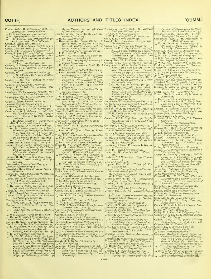 Cotton, Arclid. H. Editions of Bible 21 ; Rheines tSr^ Doway Bible 21. C. P. Railivay Engineering ^<:^-]. H. Typographical Gazetteer 709. J. S. Colonies and Dependencies 42g (258, ,346, 404) ; Ne7v India 346. Couat, A. Etude zur Cattille 911. Coubertin, P. de Educ. en Angleterre 275. Couch, Jonathan Fishes 545 ; Instinct 530. Couche, Ch. Working of Railways ^g-]. Coues, E. [Am.] Birds of Col. 551 ; Birds of N.W. 551 ; Check-list 551 ; Fur- Bearg. Anim.$53 ', Key to N.-Amcr. Birds 551. ,, + Allen, J. A. Rodentia 553. Cougny, G. Enseign. dcs beaujc-arts 290. Coulanges, F. de Ancient City 257 (389 two, 394). Couhon, W. J. Diseases of Bladder 579. H. J. W.+ Forbes, U. A. Laiu relating to Waters 220. Coulter, J. M. [Am.] Botany of Rocky Mozmiains 530. Coultre, Le Crestien de Troyes 993. Couper. C. T. [ed.] City of Glasg. Bk. Trial 186. Coupland, W. C. Goethe's 'Faust' 780: Mental and ISloral Science 286, Courdioux, Ph. E. Dictionnaire de la Lang. Fongbe 854. Cournot Instils, d Instr. en Fr. 272. Courtat, Diet, de VAcad. Fr. 983. Courtenay, E. Veterinary Medicine 61^. T. P. Life of Sir Wm. Temple Courthorpe, W. J. Addison 720 (716): Lib- eral Movt. in Eng.Lit. qis, ; Pope-jii. Courtney, J. -f Clarlc, D. K. Boiler Maker (two) 602. „ L. PI. Adam Smith 171 ; Finance 6^-2r, Miss M. A. Cornish Folklore 143. + Cough,T.Q. fFijr^ifj ;'k Ctfr7z. 950. W. L. Constr. Ethics 175 ; Early Idealists 156; Metaphys. ojMUlitZ: y. S. Mill t68 (713) ; Studies 716 ; Sii^ds. iii Philos. i65 [Anc.Idealism 157 ; Epicurus 160 (156, 394, 872)]. ,, W. P. Pari Hist, of Cornwall ^i2>. Courty, Prf. A. Diseases of Uterus 582. Cousin, Victor Philos. Works 163 (176, 178); Course of Hist, of IMod. Philos. 156; Educ. in Holland ■zgjPhilos. of Kafit i66 : Psychol. 167 ; Societe frf. au 17 siecle 982. Cousins, R. H. Strength of Beams 604. Couisemaker Drames Liturgy d. Moy,- dge 997. Covarruvias, Tresoro Castellan. 973. Covejitry Miracle Plays 781. Coverdale, Miles Olde Newe Test. 17 ; Works 2. Cowan, H. [ed.] Land Rights ofScotl. 202. T. W. Bee-Keeper 611. Cowell, Prf. E. li. Intro, to Prakrit 828, [ed.] Prakrita-Prakasa 828. G, Lectures on Cataract 577. H. Cts. in. India 224 ; Hindu Law 230 : Index to Reptd, Cases 184. Cowen, E. \P^m.'\ Justices of Peace 225. P. H. \k.m.\ Poor Laws of N.y. 21T. Cowles, Dr. H. [Am.] Notes on Prophets 30 ; 'Book of Psalms ' 28. Cowley, Abram Essays 782. -Brown, Rev. G. J. [ed.] Prayers 106. Cowper, B. H. Sects in Syria 57 ; Syr. Gra77i. 803. Apocryph. Gosp. 20 ; Test. Nov. Alex. 18. Wm. Poetical Works ^66 (756, 757). ,, Dr. W. M. Bishop Fred. Barker g^. Cowperthwaite, Dr. A. C. Mat. Afed. 592. Cowtan, R. Mems. of Brit. Museum 71I. Cox, A. Men of Mark in New Zealand 379. E. ^. Princip. of Punishmt. 243(195). [ed.] Summ. Jurisd. Act. 228. „ „ + Grady, S. G. Parly. Reg. Act. 198. „ E. Y. Garnishing Churches 98. „ Sir. G. W. A then. Emp. 394 (390); Colenso 60(93) ; Criisades 399 (401); Gt. Pers. War 394 ; Gk. Statesmen 394 ; Gks. a?td Persians 394 (390); Hist, of Greece (two) 393 ; Intro, to Comp. Mythol. 122 (121); Little Cyclo. of Common Things 701 (487 628) : Manl. of Mythol. 122 ; on Miiir, of Fables 121; Mythol. of \ Aryan Nations 122(131, 133); Tales of Anc. Greece 131. Cox, Sir G. W. +Jones, E. H. Pop. Ro- mances of jU.A. 736, H. E. Coleoptera 542. Homershain Anc. Parly. Electns. 26^ (405) ; Hist, of Reform Bills 259 (405,421) ; Instils, of Eng. Govt. 258 (404): La2u of Anc. Lights 21s ; Whig and Tory Admins. 259(421). I. E. B ~v. C. I. E.H. „ Rev. J. C. All Saints' Ch., Derby 318; Derbyshire Churches 318. J. \^.\kmJ\Campaign of Atlanta s^^Z', March to Sea 458. R. [Am.; ed.] American Trade Mark Cases 213. Robert Liter, of Sabbath Question 30. Rev. Samuel, ' Coi'inthians' i. 47: Expositions 25 ; *^Job' 28 ; Miracles 119; 'Philemon' 36; Pilgrim Psalms 29 ; Priv. Letters of Paul and John yj (36); Qieest of Chief Good 29 : 'Ruth' 27 ; Salvator M^iTidi 115. S. S. Fi-ee Land&^ Free Tr. 240 (242) ; Secession 785. T. AIill-Gearing, etc. 603. ,, W. S. [Am,] Common Law Pract. 192. Coxe, Archd. W. House of Austria (two) 437 ; Kings of Spain 450 ; Marl- borough 425 : Sir R. Walpole 419. Coxon, H. Oriental Carpets 639. Coxwell, H. Balloon Expermts. 700 (608). Cozza, [ed.] Bibl. Sacra. Vet. Fragm. 16. Cozzens, F. [Am.] A7ner. }'achts {iwo) 6go. Crabb, C. [ed.] Precedents in Convey, 194. ,, G. English Synonyms 947. Crabbe, '^q.w.Cj^o.Poetical Works 766 (757). Crackanthorpe li'orks 2. Crafts, Rev. W. B. [Am.] Temperance Century 250. ,, Rev. W. F. [Am.] Uses of Black- board 296. Craig, A. R. Your Liiclc s in your Ha7id%o. E. ']. Irisli Land Question 240. n J- [f'l Prot. Ch. i7i H7inga7'y 63. Prf. Thos. [Am.] Differ. Equations^<^2. Craik, D. [Am.] Pract. Milhvright 603. D. M. [Miss Muloch] Novels 743; U7tknow7i Coufitry 331 ; U7ise7itij>z. Jy. 318 ; Wo77ia7is Thoughts 252. Prf. G. L. Baco7i 161 ; E7iglisli of Shakesp. 945 (718) ; Hist, of Brit. Cojnmei'ce 264; Hist, of Engl. Liter. 713 (944) ; Ro7Jiance of Peerage 481. H. State 1717-el.to Educ. 281 (258, 404) ; ^w//?722 (436). Crain, M. Plautinische Catitica 919. Crake, Rev. A. D. Church U7ider Romaii E77ipire 47. Cramer, A. Wortstell. d. lat. Spr. 901. F. Ej-zieh. in den Niede7'la7tden 278. G. Altgricchische Komodie 873. ,, J. A. [ed.] Anecdota G7'aeca 897. ., Abp. Thos. Works 2. Cr.nnp, Rev. J. M. Baptist History 69. Crane, Rev. J. T. [Am.] Alethodisjn 71. Lucy Lectu>-es oti Art 644. ,, Prf. T. F. [Am.; tr.] Italian Popular Tales 136. [ed.] Soc. Frc. are 17 siecle 731. „ W. J. E. Bookbi7iding „ \V.W.+ Moses, B. [Ams.] Co7nparative Co7istitutional Law 193. Crary, C. [Am.] Special Proceedings 226. Crashaw, R. Poci/is 763. Craven, Mme. A. Novels 751. ,, Mrs. Dacre District Nu7-ses 591. H. + Barfield. J. Co7igo Dictionary 854. ,, Rev. T. Hi7idusta7ii Dictio7ia7'y 832. Crawford, Earl of Voyages of de Bry 307. F. Marion Novels 744 (748); Sir John Hawkwood 404. J. C. Travels i7i Ne^v Zealand^ etc. 380. R. Across the Pampas 372 (two). Prf. T. J. Ato7ie7ne7tt iii ; Fatherhood of God 110. Crawfurd, J. Alalay Dictionary 851. O. Portugal 337. [ed.] CoJ7iic Dramatists 775 (757). Crawley, Cpt. [ = G. F. Pardon] Bicy- clifig 688 ; Cards 698 ; Chess 699 ; Cricket 695 ; Gy}7i7iast. 697 ; Lawn Te7inis 696.  Crawley, Cpt. + Cook, W. Billiard Book 700 ; Billiards 700. Chas. Life hisurance 201. 1) J. C. Co7)ipetitive Exa77iin. 297. Cray, S. D. Violin Player t']']. Creagh, Jas. Ar7ne7iia7is, etc. 339 ; Ove7 the Bo7-dcrs 339. Creak, Alb. Dictionary to Caesar 921. Cieasy, Sir E. S. Engl. Constit. 405 (259); Fifceen Decis. Battles 384 ; Hist, of E7igl. 409 (407) : Impl. and Col. Constits. 261 (429) ; Inter7iat, Law 231 ; Otto77tan I'lcrks 4,$\. Creeny, Rev. W. F. Mointm. B7-asses 473. Crehore, J. D. [Am.] Mcch. of Girder 599. Creighton, Dr. Chas. Bovine Tuberc. 584 ; B}-east 578 ; Cow-pox 571 ; Jenner a7td Vaccination 571; U7ico7isc. AIemo7y (177) ; \'accinatio7i 571. Louise IJiack Prince 412 (404); E7i'^- la7td a Co7itine7i. Powe7' ^cg ; AIa7'l hro 425 (404) ; Raleigh 404 ; Simo7i de Mo7itfort 404. ,, Can. IVL Age of Elizab. 413 (401); Carlisle 318 (316); Ger/n, Refor- mation 63 ; Hist, of Papacy 83 (53) ; Ro77ie 396 ; Simo7i de Mo7itfo7't ; Tudors and Refor7nation 413 (403), Wolsey 415 (404), ,, Mrs. Raleigh 415 (403). Creizenarh, W. Volksschausp.v, Faust 145. Crelle, A. L. Tables f. Prod. Quot, 269. Crellin, W. Traverse Table 599. Cremer, Dr. A. H. Beyojtd the Grave 114. , Prf. H. Lexicon of N. T. Greek 22. , .W.Ha7iky-Pa7iky 700 ; Magicn. 700; Secret Out 700. Cremona, Prf. L. P7-0J. Geoi7i. 491; Graphi- cal Statics 602 ; Graph. a7id Stat. Calculus 491. Crespigny, E. C. de London Flora 528. Cresswell, ¥r?LX\.Elizabeth 253(94,245). F. O. Handraili7ig 635. Crestien de Troies Ocuvres 993 (988). Crtsy, E. Encyclo. of Civil E7igin. 596. Creuly, C. +Jacobs, A. Gaule {two) 922. Creuzer, G. F. Hist. Kunst d, Griech. 874 ; Sy77ibolik 131. Crevaux, J. + Sagot, P. + Adam, L. Gra}7is. et Vocabs. 858. Crew, B. J. [Am.] Petroleu}7z 642. Crewe, A. W. Potatoes 628 ; Majiures 616. Crichton, A.+ Wheaton,H. [Am?:] Scandi- navia 449. Cries of Lo7idon 248. Crippen, Rev. T. G. History of Xtn. Doctri7ie 106. Cripps, C. A. Law of Co77ipe7isation 202. ,, H. Rectu77i (two) 580. H. W. Law of Church &^ Clergy 198. „ W. J. /'/^/t-(three) 664. Crisman, Rev. E. B. [Am.] Cu77iberla7id p7-esbyte7'ia7i Church 74. Cristiani, R. S. [Am.] Perfuinery 63 Soap 631. Crittenden, J. J. [Am.] Secession 785. Crocker, Dr. H. R. [Am.] Diseases of Ski7i 571- J. G. [Am.] Duties of Sheriffs, etc. 210. Lucretia [Am.] Methods of Teaching Geog7-aphy 291. CrofTut, W. A. The Vanderbilts 265. Crofton, H. T. Bks, ret. to Gypsies 462. Croisade d'Albigeoise 980. Croiset, A. Pitidar 880 ; Xenopho7t 890. Croizet, M. Essai sur Lucie7i 899. Crokcr, J. W. Correspo7idence 422 ; Fre7ich Ra'ol2tiio7t 440. ,, T. Croflon London to Fulha77t 322. [ed.] Fairy Legs, of Ireland 134 ; Popular So7igs of Ireland 760. Croll, Dr. J. Cli77i. &^ Cos7nol. 503 (505) ; Clim. 6r> Ti77ie 503 (505) ; Stellar Evolution 501. Crombie, B. W. Modem Athenians yz<^ (649, 7iote). Crompton,H. hidustrial Conciliation 239. Cromwell, J. H. \Kxn.\ Belts Pulleys bo2. ,, Oliver Letters <5j^ Speeches 416. R. H. [Am ] Life of R. B. Hayes 460. Cron, Chr. Plato's ' Gorgais' 896. Cronise, T. F. [Am.] California 364. Crookes, Dr. Wm. Calico Dyei7ig 632 ; Dyeifig 6r> Tissue p7i7tting 632 ; Pheno77t. of Spiritualis77zZ\, Psych. Force 81 : Meth. in Chei7!.Anal. 498. Crooks, Dr. G. 1^.+ Hurst, Dr. J. F.lAms.] Theological Eticyclo. i (two, 43). Crookshank, Rev. C. H. AletJiodis7n Irel. 71 ; Aleth. Wo77ie>i 71. E. M. Intro, to Bacteriology 514 ; Alanual of Bact. 564 ; Thotog. of Bad. 564 ; Vaccinatio7i 584. Crosby, A. [Am.] Lex. to Xenopho7i 891. ,, Dr. H. [Am.] 'Josh.* 26 ; ' N^eJicm.' 2^, N. [Am.] Dart77iouth College 279. S. S. [Am.] Early Coiris of A7ner. ^tj. ,, 'J hos. E7iglish Baptists 69. ., W. O. [Am.] Geology of E. Alass, 572. Croskery, Prf. 'P. Plymouth Brethren 73. Crosley, W. Skating Cards 698. Cross, C. F. + Bevan, Taper Alaking 638. J. G. [Am.] Shorthand Dictionary-jgy. „ J. W. Geo. Eliot 724. Crosse, A. F. Ca7pathia7is 311. Crossing, W. A7ic.C7'ossesof Da7-t7Jioor ^yo. Crossland,Mrs.N. Me/norable Wome7i 252. Crossley,E. + GledhilljJ. Double Sta7's 501. Croston, J. Sites of La7tcs. 321 ; Old Alancs. 322 ; 07t Ft. th7-o. Peak 318. Crotch, G. R. [Am.] Coleoptera 542. Crowe [Mrs.] Catherine Night Side of Nature 81. ,, Eyre E. History of Fra7ice 437. ,, J. A.+ Cavalcaselle, G. B. Early Fle7n. Ptrs. 652 : Ptg. in Italy (two) 653 ; Raphael 654 ; Titian 654. Crowest. F. Alusical A7iCi'd. 672: Alzts. E7igld. 672 ; G7-eat To7ie Poets 672. Crowne, John Dra7natic Works -/jS. Crow7ied Ki>igy The Crowther, Rev. G. F. English Pattern Coins 476. J. T. Alanchester Cathedral tdg. S. Voruba La7ig. (two) 856. Crozier, Dr. J. B. Civiliz. ^ Progress 178 (385) ; Ld. Rand. Churchill 402. \-.. %.\K\T\.'\Silkwor7}is (i-^g. Cruden, A. Co7icord. to 0. &^ N. T. 22. Criiger, J. Physik i. d. Volkssch. 295. Cruikshank, G. [artist : ed.] Co/nic Abnanack 755 ; Oi7mibus 755; Table-Book 755. Cruise, Dr. F. R. Tho77ias a Ke7iipis 55. Crusius, G. C. Wd7-terbuch zu Xenopho7is ' Kyropiedie^ 891. Crump, A. Ba7iki7ig (two) 235 ; Fall i/t Prices 235 ; For}7iation of I'olit. Opifiion 255 ; Key to Aloney Market 268 ; Progress of Ba7iks 236 (268) ; Stock Excha7ige Speculations 268. F. O. J\Ia7-ine Iftsurafice 201. {q<^.'\ Jiidicaiu7-e Practice 221. Crusius, G. C. Lexico7i for Ho7ner 879. O. Paroe77iiogr. Grace. 875. Cruttwell, Rev. C. T. Early Christian Literature 908 ; Roma7t Liter. 908. +Banton, C. T. [eds.] Specime7ts cf Ro77ia7i Literature 908, Cruwell, G. A.+ Blacklaw, Brazil ^i^, Csink, Htmgarian G7-ai7i7nar 840. Ctesias, Ope7-a 887 ; F7-ag7izents 310. Cubley, W. H. Ele77icnt. Drawi7ig 657. Cucherat, F. Alesia 922. Cudworth, W. Abraha77t Sharp 499, Cuervo, R. J. Die. Leng, Cast. 973; Lc7ig. Bogot. 974. Cuesta, F. A. de la [Am.] Mutsun Lan- guage (two) 857. Cullen, W. Water Wheels 604. CuUey, R. S. Practical Telegraphy 606. CuUingworth, Dr. C. J. Aiotithly Nu7'ses 581 ; Nursitig 591. Cullum, Gen. G. W. [Am.] Military Bridges tog; Il'ar of iBi2-i$, 458. Culpeper. Dr. N. Hej'bal 586. Culross, Dr. J. Willia7n Carey 93. Cumberland, C. Guinea /'/^ 685. ,, Stuart Thought-reader %o dimming [Miss] C. F. Gordon Chi7ta 345 ; Cruise in F'rench Man-of War 375 ; Fiji 375 ; Fire Fou7itains 376 ; Gra7tite Crags 364 ; Hebrides to Hi7nalayas 348 ; In Hi/nalayas 348. Dr. J. Bks. on Second Advent (Ave) 115 (119) ; Ritualis7n 68. Rev. J. G. Isle of Alan 321 : Runic Re7nai7ts of Isle of Man 321 (471). II »» [ed.] Antiquiiaies Manftitr 321. xxiu