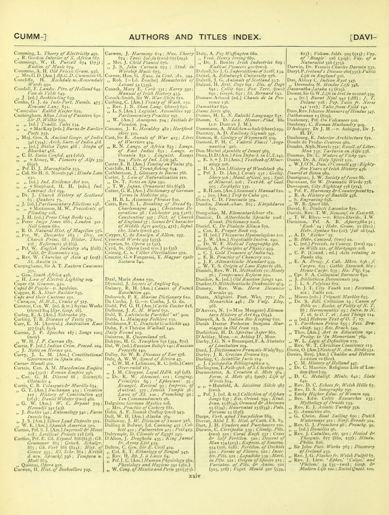 Cumming, L. Theory of ElecU-icity 495. R. Gordon Interior of S. Africa 687. Camming^, W. H. Purcell 674 (673) ; Rudim. of Music 674. Cummins, A. H. Old Friesic Grajn. 936. Mrs.G.D. [Am.] Bp.G.D. Cumminst CuncIifFe, H. Rocfidale-uu.-Rossendale Words 950. Cundal!, F. Landsc. Ptrs. of Holland 649 Van de Velde 649. J. [ed.J Bookbinding (iy^. Cunha, G. J. da Indo-Port. Numis. 475 ; Koncani Lan^. 831. 'Ciniiculus' Rabbit Keeper (iii. Cunningham, Allan Lives of Painters 650 Sir D. mikie6si. [ed.] Tradit. Tales 134. + MacKay [eds.] Burns &^ Earlier Poets 757. Maj.-Gen. A. Ancient Geogr. of India 346 (394) ; A rch. Surv. of India 468. [ed.] Bkilsa Topes 468 ; Stiipa oj Bharhiit 468. C. D. Swiss Confed, 451 (262). „ +Ahney, W. Pioneers of Alps 339 (697). „ Prf. D. J. Marsupialia 553. ,, Col. Sir H. S. Novels 746 ; Hindu Law 230. „ [ed.] Ind. Evidence Act ^OQ. „ „ +Sliephard, H. H. [eds.] Ind. Contract Act 194. Dr. J. Church History of Scotland 65 ; Quakers 75. J. X^^A.^ Parliamentary Elections T „ -I- Mattinson, M. W. Precedents of Pleading 228. J. H. [ed.] Prose Chap Books 143, Peter Inigo Jones 666; London 322; Nell Gwyn 680. R. O. Natural Hist, of Magellan 556, Pre. W. Descartes 163 ; Disc, on Church Princ. 88 ; Histor. Theol. 106 : Reformers 56 (63). Prf. VV. English Industry 264 (628); Polit. ^r Economics 233. Rev. W. Churches of Asia 47 (10,7) St. A ustin 52. Cunyngliamc, Sir A. T. Eastern Caucasus 35^. Gen. South Africa 426, H. Law of Electric Lighting 209. Cuper Op. Grainm. 930. Cupid ^ Psyche —V. Apnleius. Clipper, R. A. Stair Builder 635. Clips and their Customs 251. ' Curafoa,' H.M.S., Cruise of 517. Cureton, Can. W. [ed. & tr.] Syriac Works (three) 804 [Syr. Gosp. 18]. Curley, E. A. [Am.] Nebraska 367. Curling, T. B. Diseases of Testis 579. Curr, E. M. [Austral.] Australian Race 377(148, 852). Curran, J. P. Speeches 187 ; Songs 1003 {note). „ W. H./. P. Curran 187, Currie, F. [ed.] Indian Crim. Proced. 224. ,, J. Notes on Horace 912. Curry, J. L. M. [Am.] Constittttional Government in Spain 262. Cursor Mundi 062. Curtcis, Can. A. M. Macedonian Empire 394 (390) \ Roman Empire 396. Can. Ct, H. Dissent 68 ; Scientific Obstacles 4. Curtis, C. B. Velasquez Murillo 654. G. T. [Am.] Buchanan 459 : Creation 117 ; History of Constitution 457 (263) ; Daniel IVebster (two) 461. „ G. W. [Am.] IV. C. Bryant 729; HoTvoiiji 342 (43). J. Beetles 542 ; Entomology 540 ; Farm Insects 614. J. S. [Am.] Silver Lead Deposits 512. W. E. [Am.] Spanish America 370. Curtiss, Prf. S. I. [Am.] /ngersoll Moses 118 ; Lezdtical Priests 118 (26). Curtius, Prf. E. Gk. Etymol. 868(813) ; Grammar 865 ; Griech. Schulgr. 865 ; Gk. Verb 866 (814) : Hist, of Greece 393 ; Kl. Schr. 862 : Kritik d. neu. Sprachf. 796 ; Tempora u. Modi 863. Quintus, Opera 922. Curwen, H. Hist, of Booksellers 727. Curwen, J. Harmony 6-'4 ; Mus. Theory 674 ; Tonic Sol-fa (two) 677(293). Mrs. J. Child Pianist 676. J. S. Curwen 673 ; Stud, iti Worship Music 675. Curzon, Hon. G. Russ. in Cent. As. 344. ,, Rob. [ = Ld. Zouche] Monasteries of Levant 54 (339)- Cusack, Mary E. Cork 331 ; Kerry 332; Manual of Irish History 433. Cusack-Smith, Sir W. War Ships 611. Gushing, C. [Am.] Treaty of Wash. 232. ,, Rev. J. N. Shan Lafig. (three) 850. L. S. [Am.] Lcgislat. Assemblies 197 ; Parliamentary Practice 197. W. [Am.] Afionyms. 704 ; Diitials &f Pseudon. 704. Cussans, J. E. Heraldry 482 ; Hertford- shire 320. Cust, Sir E. Annals of War 423; Lives of Warriors 424. R. N. Langs, of Af-ica 853 ; Langs, of East Indies 851 ; Langs, or Oceania 851 ; Linguist. Essays 794 ; Picts. of Ind. Life 348. Custer, E. B. [Am.] Tenting on Plains -^^i^. Cutcliffe, H. C. T'roict-fshing 6()^. Cuthbertson, J. Glossary to Bu7-ns 766. Culler, J. Lazu of Natzi-ralization 211. Dr. T. Notes on Spa 590. T. , Japan. Ornainent 662 (646). Cutter, G. R. [Am.] Dictionary of German Te?-ms in iMedicine 563. ,, H. B. L. Assamese Phrases 830. Cutts, Rev. E. L. Breaking of B?'ead 8g ; Charlemagne 444 ; Christmas De- corations 98 ; Colchester 319 (316); Constantine 397 ; Diet, of Church of England 57 ; Scenes (5r* Character of Middle Ages 400(53, 471) ; Sepul- chr. Slabs (two) 472. Cuyper, C. de Enseign. d'Allent. 297. Cynewulf Works 957 (955). Cyprian, St. Opera 52 (51). Cyril, St. Opera [and trss.] 52 (51). Czurnig, C. v. Volker Oberitaliens 972. Czuczor, G.4- Fongarasi, T. Magyar ryelv Szotara 840. Daal, Marie Anna 750. Dfcnnis], J. Secrets of Angling 693. Dabney, R. H. [Am.] Causes of Ftench Revolution 440. Dabovich, P. E. Marine Dictionary 610. Da Cunha, J. G.—v. Cunha, J. G. da. Dadd, Prf. G. H. [km.'lCattle Doctor 6i^. DafTorne, J. ^. .1/. Ward 6si. Dahl, B. Lateinische Partikel * ut^ 900. Dahle, L. Malagasy Folklore 151. Dahlmann, F. C. Deutsche G- schichte 443. Dahn, F,+ Thercse Walhall i<^o. Daily Round 103. Daintree, R. Queensland Dakyns, H. G. Xetiophon &91 (394, 872). Dal, W. [ed.] Russian Beliefs 1^0; Russian Proverbs 140. Dalby, Sir W. B. Diseases of Ear sjS. Dale, A. W. W. Synod of Elvira 47. „ C,W. M.+ Lchmann, R. C. [eds.] C<m« Over-ruled 183. „ J. M, Clergym. Legal Hdbk. 198(98). Dr. R. W. Atonemt. iii ; Congreg. Principles 6g ; ' Ephesians' 35 ; Evangel. Rez'ival ^7 ; Impress, of Austral. 377 ; Jewish Temple 36 ; Lazus of A t. 100 ; Preaching 95 ; Ten Cominandments 26. Dalgairns German Alystics 108. Mrs. Practice of Cookery 681. Dalin, A. F. Svensk Ordbog {iwo) 943. Dall, \V. H. [Am.] Alaska 364. Dallaway, J. W. Division of Sussex 326. Dalling ot Bulwcr, Ld. Canning ^i-z \ Cob- bett 422 ; Palmerston 423 ; Peel^z^. Dalrymple, D. Climate of Egypt 590. D'Alton, J. Drogheda 435 ; Kin^ James Ir. Army List 435. Dalton, C. Gen. Sir E. Cecil 424. Col. E. 'J*. Ethnology of Bengal 347. „ Rev. H. Bp. J. a Lasco 64. Prf. J. C. [Am. 1 //uuian Physiology 561; Physiology and Hygiene 592 (561.) W. Cong, of Mexico and Peru 370(373). Daly, A. Peg Wofington 680. Fred. Henry Irving &60. Dr. J. Bowles Irish Industries 629 ; Radical Pioneers 420 (two). Dalyell,Sir J. G.SupersHtions o;''Scotl. 134. Dalzel, A. Edinburgh Uniz'ersity 276. Dalzell, J. G. Animals of Scotland S27' Dalziel, H. Brit. Dogs 691 ; Dis. of Dogs 6gi ; Collie 692 ; Fox Terr, (two) 692 ; Greyh. 692 ; St. Bernard 692. Damase-Arbaud [ed.] Chants de la Pro- vence 136. Damathat 850. Dame Siriz 962. iJames, M. L. N. Balochi La^iguage 837. Damm, C. D. Lex. Homer.-Pind. 880 {s.v. Duncan J. M.). Dammann, A. Mddchen-schule (i\iTQt)2<^^. Damnay, A. D. Railway Signals 597. Damon, R. Geology of Weymouth 509. Uamst^, P. H. C. Valerii Flacci 'Argo- nauiica' 916. Dan Michel Ayenbite of Inwyt 965. Dana,D.D.[Am.]^/rf in U.S.-z^s- „ E. S. +J. D.[Ams.] Textbook of Miner- alogy 506. H. S. \Km.'\ History of Woodstock 369. „ Prf. J. D. [Am.] Corals 537 ; Geolog, Story ^06 ; Manl. ofGeol. 505 ; Syst. of Mineral. 506 ; Text-bk. of Geol. 505 ; Zoophytes 537. R. H.sen. [Am.] Seaman s Manual610. ,, jiin. [Am.] Trip to Cuba 371. Dance, C, D. Venezuela 374. Dandin, Dasak.-char. 825 ; Kdvyadarsa 827. Dangschat, M. Elejnentarlehrer qZj. Danicic, D. Altserbische Sprache 1008 ; Kroat. Dictionary 1008. Daniel, C. De Dialecto Eliaca 871. ,, Can. E. Prayer Book 105. ,, H. [ed.] Thcsatirus Hymnologicus \oi, J. W. \Kw\.\Negotiable Instru. 190. Dr. W. F. Medical Topography 566. Daniell, A. Principles of Physics 493. C. J. Gold Treasure of India 643. E. R. Practice of Chajicery 222. J. F. Altmarkische Mundart gig. „ W. T. S. Origin of Law Rtports i86. Daniels, Rev. W. H. Methodists ii; Moody 76 ; Temperance ReJonn 250. Danilov, K. [ed.] Old Russian Songs 140. V>z.x\\i^x,O.Mittelkentische Denkmiiler 963. Dansey, Rev. Wm. Hor^ Decanicce R urates 95. Dante, Alighieri. Poet. Wks. 772; De Monarchia 446; De Vidg. Eloq. 968, D'Anvers, N. [ = Mlss Meugens] tary History of Art 644 (654). Danyeli, A. S. Italian Bee-Keeping 622. Darab Dastur Peshotan Sunjana Mar- riages in Old Iran 253. Darbishlre, H. D. Spiritus Asf>er 867. D'Arblay, Mme.—z/. Arblay D , Mine. Darby, J.G. N.+ Bosanquet.F. A. Statutes of Limitation 204. Dard, J. DictionnaireFrangais-Wolof%si' Darley, J. R. Grecian Drama 873, Darling, C. ScintilUe Juris 214. J. Cychpcedia Bibliographica i. Darlington,T./v/Zt-^/ir/t. of S.Cheshire 949. Darmesteter, A. Creation d. Mots 984 ; F'orm. d. Mots 983 (907); Life of Words 814. „ +Hatzfeld, A. Seizieme Siecle 987 (two). „ Prf. J. [ed. & tr.] Collection of Afghan Songs 837 ; Ess. Orient. 794 ; Etud. Iran. 15(834); Ormuzd ^ Ahriman 15 (S34) ; Haut^'atat 15 (834) ; Po^s. Persane 15 (836). Darpe, Verb, apud Thucydidem 889. Darras, AbbJ J. E. Hist. ofCath. Ch. 83. Dart, J. H. Vendors and Purchasers 220. Darwin, C. Cirripedia 539: Climbg. Pits. (two) 521 ; Coral Reefs 537 : Cross &^ Self Fertilzn. 520 ; Descent of Man 174 (515) ; Express. oJ'F.motns. 554 (5i^>» 658); Fertilzn. of Orchids 520 ; Forms of I'lowrs. 520; Insec- iiv. Pits. 521 ; Lepadidte 539 : Mornt. in Pits. 521 ; Origin of Species 515 ; Variatns, of Pits. Anim. 521 (515. 516); Veget. Mould 521 (539, 615) ; Volcan. Islds. 503 (513); Voy. of 'Beagle' 516 (309); Voy. of a Naturalist 516 (375). Darwin, Dr. Francis Cha?-les Dar^vin 532. l}^Ty\,¥.Ireland's Disease 261(331); Public Life in Engla7ui 316. Das, Abhay C. Indian Ryot 347. Devendra N. Hindoo Life 348. Dasaratha-Jataka 13 (829). Dasent,Sir .Life in Irel.in locent.^M. „ „ [tr,] Burnt NJal 942 (388) ; /. T. Dela7ie 728 ; Pop. Tales fr. Norse 141 '121) ; Tales frojn Fjeld 141. Dass.Rev. Ishuree Manners of Hindtts i^-]. Dathavansa 13 (829). Daubeney, Prf. On Volcanoes 502. Daubeny, C. Roman Husbamiry 909. D'Aubigny, Dr J. H.—z'. Aubigny, Dr. J. H. D'. Daubourg, E. Interior Architecture t-jz, Daude de Pradas Oeuvres 980. Daudet, Alph.Novels 751; Recoil, of Liter. I\Ia?i 732; Tarturin on Alps 338. Daumas, Dr. C. Waters of Vichy sgo. Daunt, Dr. A. Holy Spirit 112. „ W.J.O'N. Dan. O'ConnellAZl ;Eighty- Jive Years of Irish History 436. Daurel et Beton 980. Daurignac, J. W. Society of /es7is 86. Davenant, Sir \V. Dramatic Works 778. Davenport, City Nightcap 778 (774). Prf. F. Harmony &^ C021 fttcjpoint R. A. History of Bastille 438. ,, S. Ein^raving ti^Z. „ W. B.'686. David, E. Dialecti Lacotiicee 871. Davids, Rev. l. W. Nonconf. in Essex ,, T. W. Rhys- —V. Rhys-Davids, T.W. Davidson, Prf. A. B. Apocrypha-^i ; ^ Ezek.' 24 ; Hebr. Gram, 21 (810); Hebr. Syjitax 810 (21); fob' 28 (24). A. D. ' Esther' 27. ,, B. Hebr. Concord, (two) 122. ,, C. [ed.] Preceds. in Convey, (two) 194 ; in Wills 221, of Mortgages 208. CP. [Canad. ; ed.] Acts relating to Banks 189. „ E. A, D?ivg. f Cab. Mkrs. 636 ; f. Carprs. 635 ; Gothic Stonewk. 667 ; House Carpr. 635 ; Ho. Ptg. 634. Cpt. F\ A. Colloquial Burmese 850. J. Bibliotheca Devoniensis 319. ,, J. L. S. Polybius 872. Dr. J. 1'. City Youth loi ; Forewnd. loi ; Talks loi. Misses [eds.] T?-iqueti Marbles 6$<,. Dr. S. Bibl. Criticism 19 ; Canon of Bible 20 ; Eccles. of Polity of N. T. 88 ; Hermeneutics 23 ; Intro, to N. T. j6, to O. T. 16 ; Last Things 114. ,, ,, Hebrew Text of 0. T. 17. 1'. Parthenon Frieze 655 ; Foss. Bra- chiop. 543 ; Rec. Brack. 544. Thos. [Am.] Art in Education 290; Proleg. to 'In Memoriam' 769. ,, W. L. Logic of Def nit ion 172. ,, Rev. W. T. Christian Conscience 113. Davie, O. {Am.^Nestsof N. Am. Birdsss^- Davies, Benj. [Am.] Chaldee and Hebrew Lexicon 21 (802). „ C. M. History of Holland 447. „ Dr. C. Maurice. Religious Life of Lon- don (four) 59. „ D. C. Metallif, Minis. 642 ; Slate „ Retrb. C. Echoes fr. Welsh Hills 67. Re\'. D. S. Sonography 797. ,, Emily Higher Educ, of Women 299. Bev. Edw. Celtic Researches 133; Mythology of Druids T33. „ Rev. E. J. Asiatic Turkey ^^2. G. Annuities 267. G. Clirist. Boat Sailing 690 ; Dutch iVntervuays 312 ; Norf Broads 324. „ Rev. G. J. Preachers 96 ; Preachg. 95. ,, [ed.] Homilies 96. „ Rev. J. Catullus^ etc. 911 ; Hesiod 6?^ Theo^nis. 877 (880, 157); Hindu, Philos. 826. ,, Sir John Poet. Works 763 ; Discovery of Ireland 433. „ Rev.J.G. y-'W/^-j/V. Welsh Pulpit tj. Rev. J. Llew. * EpheSy * Coloss.' arui *Philem.' 34 (35-two); Gosp, Modern Life 100 ; SociaiQuesf. too.