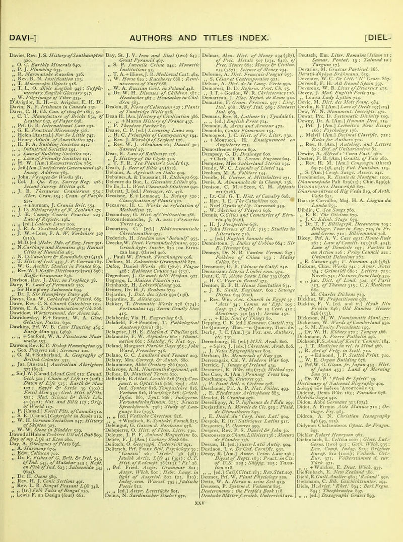 Davies, Rev. J. S. History of Soitthampton 320. O. C. Earthly Minerals „ P. J. Plumbing 635. R. Mariimduke Raiudon 316. Rev. R. '^.Justification 113. T. Microscopic Objects 518. T. L. O. Bible English 947 ; Supple- mentary English Glossary 947. W. Pilgrimage of Tiber 335. D'Ayigdor, E. H.—z;. Avigdor, E. H. D'. Davin, N. F. Irishmen in Canada 331. Davis, C. H. Ch. Can. of i6o4&~' 1865, 50. C. T. Manufacture of Bricks 634, of Leather ^yj, of Paper t-^Z. Prf. G. B. International Ea7V ■z'^i, j, G. E. Practical Microscopy 518. ,, Heled [Austral.] Eor So Little 747. Henry Admin, of Ancesthetics 574. H. F. A. Building Societies 241. Industrial Societies 191. Law of Building Societies \(^\. Law of Friendly Societies H. W. [Am.] Reconstruction 785. ^^^.\_hm.'\Confederate Governme?it Inaug. Address 785. John, Voyages &^ Works -^i. Col. J. Qu. Roy. Surrey Reg. 428; Seco7id Surrey Militia 428. J. B. Thesaurus Cranioruni 554 ; Abor. Cran. : Cran. of Pacific 554- ihurnam, J. Crania Brit. 554. J. D. Bibliography of N. Zealand 2,79 J. E. Coimty Courts Practice 223 Law of Registr. iqS* [ed.] Labour Laivs 200. J. R. A. Textbook of Biology 514. ,, J. W.+ Lees, F. A. W. Yorkshire 327 (510). M.D.[ed.]A^^<5r. Dds. of Eng. Jews -^gi ,, N. Carthage and Remains 465; uined Cities of Numidia 465. ,, N. D.Cavaliers &^ Rotindhds.^yT-i^'^s)' T. Hist, of Irel. 433;/. Curran 18; W. G. Archit. Studies in France 669, „ ^^w^Kaffir Dictionary (two) 856 ; Kaffir Gram?nar 856. Davison. Rev. J. Z)/>c. Prophecy 38. Davy, F. Land of Permauls 350. Sir Humplirey Salmonia 694. Dr. J. Sir Humphrey Davy 496. Davys, Can. W. Cathedral of Peterb. 669, Davve, Rev. C. S. Church Catechism 102. Dawes, E. A. S. Proftunciation of Gk. 868. Dawidow, \Vdrtersa7nml. der AinosZ\^. Dawidowsky, F.+ Brannt, W. A. Glue^ Gelatine^ Pastes, 630. Dawkins, Prf. W. B. Cave Hunting 469 Early Man 554 (469). „ +Sanford, W. A, Pleistocene Mam- malia 553. Dawson, Rev. E. C. Bishop Hannington 93, Geo. Prayers 106 ; Sermons 100. G. M. + Sutherland, A. Geography of British Colonies 332. Jas. [Austral.] Australian Aborigines 3,11 (852)- SirJ.W.[Canad.]/i(:W.Gfi7/.5i2: Canad. Geol. 512 ; Chain of Life 117 (506) ; Dawn of Life 515 ; Earth hr' Man 117 ; Egypt &f Syria 39 (390) ; Fossil Men 554 ; Geol. Hist, of Pits, 522 ; Mod. Science &^ Bible Lds. 41 (342) : Nat. and Bible iij ; Orig. of World 117. P. [Canad.] Fossil Pits, of Canad a ^ii. J, S. E. [C3.nad.] Copyright in Books 212. W. H. German Socialism 247; History of Skipton yz-]^ W. W. Stone in Bladder 579. Dawud alHakim Tezkiret UliulAIbab809. Day of7ny Life at Eton 280. Day, A. Dialogues of Plato 896. A. Ha7'mony 67^, ,, Edw. Collacon 702. „ Dr. F. Fishes of G. Brit. ^ Irel. 545, of Ind. 545, of Malabar 545 ; Rept. on Fish of Ind. 623 ; Salmonidis 545 (694). „ Dr. H. Ozone 589. Rev. H. J. Conic Sections ^(^1. „ Rev. L. B. Bengal Peasant Life 348. [tr.] Folk Tales of Bengal Lewis F. on Design (four) 661. Day, St. J. V. Iron and Steel (two) 643 ; Great Pyramid 467. S. P. Juvenile Crime 244 ; Monastic Institutions 53. „ T. A. + HinesJ. B. MedicevalCost. 484. W. Horse 620 ; Racehorse 688 ; Remi- niscences of Turf 688. ,, W. A. Rtissian Govt, in Poland jf Dr. W. H. Diseases of Children 582 Headaches ; Headaches in Chil- dren 583. Deakin, R. Flora of Colosseum 527 ; Plants of Tujibridge Wells 528. Dean H. \h.\x\.'\History of Civilization 386. ,, + Martin History of France 437. ,, P. Theodore Parker %'2, Deane, C. P. [ed.] Licensing Laivs 209. H. C. Principles of Conveyancing 194, ,, Rev. J. Worship of Serpent 126. Rev. W. J. Abraha7n 26 ; Daniel 30 ; Samuel 27. Deas, E. Law of Railways 216. J. History of the Clyde 330. ,, T. F. R. Tea Planter s Guide Death, J. Beer of Bible 43 (632). Debains, A. Agricult. en Italie 909. Debaines.A. & Toussalnt, H. Etchings 659. Debeure du Buc, L. Glossaire LUlois gZg. De Bo,L.L. West-Vlaamsch Idioticon 940. Debrett, J. [ed.] Peerages, etc. 478. Decaisne, E. + Lemaout, L. Bota7iy 520; Classification of Plants 520. Decanver, H. C. Works in refutation of Methodism 71. Decoudray, G. Hist, of Civilization _ Decourdemanche, J. A. looi ; Proverbes Turcs 149. Decurtins, C. [ed.] Rhdtoromanische Chrestomathie 973. Dederich, H. Studien zian 'Beowulf 955, Deecke,W. Dent. Ven.vandschfsfiam. 939 ; Griech-kypr. hischr. 870 ; on Etrus can lang. (three) 906. ,, Pauli W. Etrusk. Forschu7igen 906. Deffner, M. Zakonische Grammatik 871. Defoe, Daniel Works 788 ij%-2)\ Plague 418 ; Robinson Crusoe 740 (757). Degenhart, J. De auct. belli Hispafi, 922, Degorge, iL. Maison Plantin 711. Deinhardt, H. Lehrerbildung 202. Deiters, Dr. H./, Brahms 673. Dejardin, J. Diet, des Spots 990 (136). Dejardins, E. Alesia ^2-2. Dekker, T. Dramatic Works 778 (774) ; F'ortunatus 145; Seven Deadly Sifis 415- Delaborde, Vis. H. Engraving 658. Delafield, F.+ Prudden, T. Pathological A?iato7ny (iwo) 583. Delagrise,J. H. E. Elegiend. Tibullus gi6. Delamotte, F. W. Alphabets 662 ; Illtitni- ?iation 661 ; Sketchg.fr, Nat. 657. Deland, Margaret Florida Days 365 \John Ward, Preacher 748. Delano, G. C. La7idlord atid Te7iant 203. Delany, Mrs. Corresp. &r' Autob. 680. Delaunnosne, Abbe Oratory 786 (290). Dclavoye, A.M. Nineteenthkegi7nent,^-2%. Delbos, D. Nautical Terms 610. Dclbruck, l&.Ablat. Localis 816 (815); C(7k- junct. u. Optat. 816 (866, 879) ; Alt~ i7%d. Syntax 8r6, Tempuslehre 816, Verbu7n 8i6, Wortfolge 816; Griech. Xnffn. 866, Syjit. 866; hidogenn. Verwandschaftsnam. 813 ; Neueste Sprachforsch. 796 ; Study of Lan- gtiage 812 (793). „ [ed.] Vedische Chresto7n. 816. ,, +Wmdisch, E. /^£?r^£r/i.8i5. Deleingut, G. Gasco7i d. Bordeaux 978. Delepierre, O. Hist, of Fletn. Liter. 730. Deleuze, J. P. F. Afiimnl Magnetis77i 80. Deliee, F. J. [Am.] Cookery Book 682. Delitsch, O. Geograph. Unterricht 2g\. Delitzsch, Prf. Franz Bibl. Psychology -^g ; ' Ge7iesis' 26; ' Ilebr.' 36 (38); Jewish Ai-tiz. Life 41 (^91); r. ///V/. ofRedcmJt. 38(113); ' Ps.' 28. Prf. Fried. Assyr. Gra>7Z}nar 801 ; Wbc/t. 801 ; Hebr. Lafig. iji light of Assyriol. 801 (21, 810) ; Indog.-se7/i. IVurzel jg^', Jiidische Poesie 811. [ed.] Assyr. Lesestucke 801. Delius, N. Sardinischer Dialect 971. Delmar, Alex. ///^/. of Money 234 (387), (?/ P}-cc. Metals 507 (234. 642), of Prec. Sto7ies 665: Mojzey <^ Civilzn. 234 (3S7) ; Science of Mo7iey 234. Delorme, A. Fra}i<;ais-Pongue 855. ,, S. Cesar et Cente7Jzporains 921. Del\'au, A. Z'/c^. r/i? /ri Lang. Verte 990. Demarest, D. D. Reform. Prot. Ch. 75. ,, J. T. + Gordon, W. R. Christocracy 116 Demarteau, J. Eloq. Repub. de Rome gio. Demattio, F. Grain. Provenz. gjj : Li Ital. 968 : MoTf. Ital. 969 ; Sintassi Ital. 969. Demaiis, Rev, K. Latijfzer 61 ; Ty}idale6i ,, ,, [ed..] English Prose ji^. Demmin, A. Ar^tis and A7-7nour ^ji. Demofilo, Contes Flafuencos 154. Demogeot, J. C. Hist, of Fr. Liter. 730. + Montucci, H. Enseigne7nent e7i Angleterre 275. Demosthenes Opera 892, Dempsey, G. D. Drai7iage 600. -I-Clark, D. K. Locom. Engines 60^. Dempster, Miss Sutherlajid Stories 134. Dendy, W. C. Legends of Lintel 144. Denham, M. A. Folklore 144. Denifle, H. Univer. d. Mitteialters 271. Denis, A. Al7na7iachs de la Cha7np. 136, Denison, C. M. +Scott, C. H. Appeals 221 (226). „ Lt.-Col. G. T. Hist, of Cavalry toZ. ,, Rev. J. E. The Catechisiii to2. ,, Noel Dyaks of Up. Sarawak 349. W. Sketches of Players 696. Dennis, G.Cities afui Ce7neteries of Etru ria 465 (646). W.']. Perspective ^^9>.. ,, John Heroes of Lit. 715 ; Studies in Literatiire 716. ,, ,, [ed.] Efiglish Soimets 760. Dennistoun, J. Dukes of Urbi7zo 664 ; Sir R. Strmige 659. Dennys, Dr. N. B. Canton Vemac. 847 ; Folkloi'e of China 153 ; Malay Colloq. 851. Densmore, G. B. Chinese iti Calif 242. Densiisianu Istoria Li7/tbei ro7n. 972. Dent, C. T. Above S7iow Line 339 (697). ,, H. C. Year iii Brazil 373. Denton, E. F. B. House Sanitatio7t 634, J. B. Sanit, Engineer. 600 ; Sewage Dispos. 634 (600). Rev. Wm. Aitc. Church in Egypt 57 ' Acts ' 34 ; Comm. on ' Epp.' 105 ; Gosp. 32 ; E7tgld. 271 J5 Cent. 412 ; Monteneg. 340(451); Servia 452. ,, ,, +Eliz. Soul of Things 80. Depping, C. B. [ed.] Romajic. Castell. 739. De Quincey, I'hos.—z/. Quincey, Thos. de. Derby, J. C. [Am.] 50 Yrs. a77i. Authors, etc. 730. Derenbourg, H. [ed.] MSS. Arab. 806. ,, +Spiro, J. [eds.] Chresiom. Arab. B06. J. Notes Epigraphiqties 805. Derham, Dr. Memorials of Ray 532. Derrecagaix, Col. V. Moder/i War6o-j. Derrick, J. hnage of D'eland 434. Descartes, R. Wks. 163 (174); Method 172. Des Cass, A. [Am.] Pruning T7'ees 624. Deschamps, E. Oeuvres 997. ,, P. Essai Bibl. s. Ciceron 928. Deschanel, Prf. A. P. Nat. Philos. 493. ,, E. Etudes sur Aristophane 883. IDesclot, B. Cro7iica 976. Deseilligny, A. V.hiflHcnce de VAdu. 297. Desjardins, A. Morale de Cic. 929 ; Plaid. de DeJ7wsthe7ies 892. ,, E. Desid. du * Co7-p. Insc. Lat.' 904. [-)espois, E. [tr.] Satiriques Latins gii. Desportes, P. Oeuvres 999. Uesprez, Rev. P. S. Daniel &^ John 30. Desrousseauxtr//rt;;?^.Z///(?/^^'i'i36 ; Moeurs de Fla7idre 136. Dessau, H. [ed.] Inscr-Latii Antiq. 904. Deslinon, J. v. De Cod. Cornific. 931. Desty, R. [Am.] Afner. Cri?n. Law 196 ; Digest of Repts. 183 : Pract. in Cts. of U.S. 225; Shippg. 205; Taxa- tio7i 218. „ [ed.] Calif.Citat.iZ^'. Rev.Stai.20j. L)etmer, Prf. W. Plant Physiology 520. Detto, W. A. Horaz u. seine Zeit 913. Deussen, P. System d. Vedanta 825. Deutero7io77iy : the People's Book 118. Deutsche Blatter f. erzieh. U7iterricht ^id. Deulsch, Em. Liter. Retnains [Islam 11 ; Samar. Pentat. 19 ; Tahmtd 10 ; Targu77i 17]. Devarius, M. Graecae Particul. 865. De^'atd-dhyaya Brah)3in>ia, 819. Dcventer, W. C. De Litt. ' N' Grace. 867. Deverell, F. li. All Rou7id Spain 337. Dcvereux, W. B. Lives of Deverenx 415. Dcvey, J. Mod. EiigUsh Poets 715. ,, Louisa Lady Lyiton 724. Devic, M. Did. des Mots franf. 984. Devlin, R.T.[Am.] Law of Deeds 197(215) Dew, W. N. Monu7>ient. hiscripts, 472. Dewar, Pre. D. Syste7natic Divinity log. Dewey, Dr. A. [Am.] Huma7i Dest. 114. Prf. J. [Am.] Leilmitz s New Essays 166 ; Psychology 176. ,, Melvil [Am.] Decimal Classific. 712 ; Rules for Atithors 712. ,, Rev. O. [Am.] Autobiog. and Letters 82 ; DeJ\ of Unitarianis'n 83. Dewit7, A. Alfred's ' Cura Past.' 963. Dexter, F. B. [Am.] Gradts. of Yale 2S0. Rev. H. AI. [Am.] Congreg/n. (three) 69-70(58,414); Fui. Punishm, 115. ,, S. [Am.] Co-op. Savgs, Assocs. 241. Dezeiineries, R. Essais de Montgne. loor. Dhavunapada Pali 829(13); Chin. 849(9). Dhananjava Dasa-rfipa 827. Dharma-sutras of Rig I 'eda 819, o( A rth. Veda 825. Dias de Carvalho, Maj. H. A. Lingua da Lunda 855. Dibdin, C. Sea Songs 760. „ E. R. The Dibdins 679. ,, J. C. Edinb. Stage 679. Dr. T. F. Bibliogfph. Decameron 709; Bibliogr. Tour i)i Efig. 710, i7i Fr. afid Ger7>z. 710 ; Biblioinaitia 708. Dicey, Prf. A. V. Case agst. Home-Rule 261 ; Law of Co7istit. 193(258, 404); Law of Do7nicile 197 ; Parties to an Action 226 ; Privy Council 221 ; U7iio7iist Delusio7is 261. ,, E. Cavour ; V. Emman. 446 (385). Dickens, Cha^. Works 741 ; Amer. Notes 364 ; Gri77ialdi \ Letters 723 : Novels 741; Picturesfro77i Italy 334. jun. Diet, of Lond. 322, of Paris 313, of Thames 2,^^% C.J,Mathews 680. yi. Charles Dickens 121. Dickhut, W. Prdpositionen 9S7. Dickins, F. V. [ed. and tr.] Hyak Nin Fs'shiu 846 ; Old Ba77iboo Hewer 846(153). Dickeson, AL W. U7nis7natic Manl.^jj. Dickinson, W. Words of Cund>erla7id 950. ,, S. ^l. Egjtity p7-ecedents igg. ,, Dr. W. H. Kidney 570 : Tongue 566. Dickmann, A. Pierre Patheli7t 996. Dickson,F.S-.f^wrt/.t?/'Kent's 'Cof/tms.'iB^. ,, J. T. Medicine in rel. to I^Iind 566. ,, Vi. Art of Prtg. in Scot I. yio. ,, ,, +Edniond, ]. F. Scottsh Print, y 10. W. E. Organ Buildi7ig 676. „ Prf.W. G. Glea7t.fr. Japan 453 ; Hist, of Japan 453 ; Land of Mortting Strn 351. ., Dr. W. P. * Flesh Spirit' 39. Dictio7iary of National Biography 404. Ai6a;^)7 twi' SuiSeKa 'ATrooToAoir 53. Diderot, Denis Ji 'ks. 163; Paradox tjZ, Didriks-Saga 942. Didon, Abb^ Ger^7ta7is 313 (274). Didot, A. Firmin Aide Manuce yw ; Or- thogr. Frf. 983. Didron, A. N. Christian Iconography 646 (49, 125). Didymos Chalkenteros Opusc. &r> Frag7n, 897. Diebler Robert Henryson 963. Diefenbach, L. Celtica looi ; Gloss. Lai.- Ger7n. (two) 9:7 ; Goth. Wbch. 935 : Lex. Comp. Indog. 813 ; Origines Europ. 812 (1001); Volkerk. Ost.- Eur. 971. Vdlke7'stdm77ie d. cur Ti'irk. 971. „ +\VuIcker, E. Deut. Wbch. 937. T^ieftenbach, E. New Zealand -^Zo. \y\Q\\\,^.Guill.Attelier 980; ^Rolami' 992. [ )iekmann, C. Bib. Geschichtsunier. 294. Diels, H.Arisi. ' Rhet.' 894 ; Berl.Frgtn. 894 ; Theophrastea 897. ,, [cd.] Doxographi Graeci Zg-^.