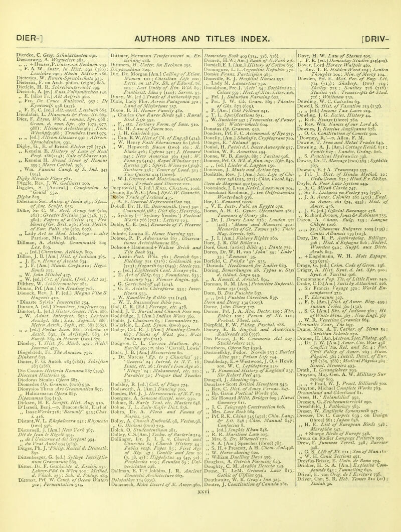 Diercke, C. Geog. Schulaiianten 291. Diesterweg, A. IVegiueiser 283. +V\G\is*z'r^'P. L/?iter.i.d.Kechnen.ic)'^. F. A. W. /7istr. in Hist. 292 (380) : Leselehre ic^o ; Rhein. Bldtier 286. Dieterica, W. R unen-Sprachschatz 933. Dieterici, F. on Arab, philos. (eight) 8o5. Dietlein, H. R. Schreibunterridit 299. Dietrich, A. [tr.] Russ.VolksindrcJien 140. „ E. [alias Fr.] Abt Ael/rik 960. „ Frz. De Cruce RiithwelL 957; De Kyne^vulf. 958 (957). F. E. C. [<s:d.] Alt.-ftord. Lesebuch66$. L)ieulafait, L. Diamonds ^r' Pi-ec. St. 665. Diez, F. Etym. IVb. d. rovian. Spr. 968 ; G^'atn. d. rom. Spr. 967 (975, 977, 988); Kh'ifiere A?-beitcHg6j ; Rom. l'Vtsckp/g.g62, ; Troiibdrs. {two) gyg. [ed.] AttroiJi.Glossare ggi ; Altroui. Sprachdenkin. 991. Digby, G., E. of Bristol Elvira 778 (774). Kenelin E. History 0/ Law of Real Prop. 186(214); Sale of Shares 192. Kenelm H. Broad Stone of Honour 399 ; Mo7'es Cathol. 398. , Wm. Famine Camp, of S. Jnd. 347 (504)- Digby Miracle Plays 781. Diggle, Rev, J. W. Godliness 100. Biggies, S. [Austral.] Companion to ' Gould' 552. Digha 829. Dilettanii See. Antiq, of Ionia 465 ; Specs. of A71C. Sculpt. 655. Dilke, Sir C. W. Brit. Army 606 (260, 262) ; Greater Britain 332 (346, 377, 380); Papers of a Critic 419 ; Pro- blemsofGr. Brit, 256 ■,Prcs. Positn. of Eur. Polit. 260 (262, 607). „ 'La.dy Art in Mod. State ^^i —v. also Patti-son, Mrs. Mark. Dillman, A. Aethiop. Grainmatik 809. Lex. 809. [ed.l Chrestom. Aethiop. 809. iJillon, J, B. [Am.] Hist, of hidiana 365. J. E. V. Home of Avesta 834. J. F. [Am.] Munic. Corps.2.10; Negoc. Bonds 217. „ W. John I\[itchcl 437. W. [ed.] Crt, ofjudic. {Irel.) Act 223. Dilthey, W. Sculeiermacher 2Z$. Diman, Prf. [Am.] On Reading -joZ, Dimock, Rev. J. F. [ed.] Magna VitaS. Hiigonis 410. * Dinarte Sylvio' Innocentia 754. Dinaiix, A. [cd.] Trou7-'cres, Jongleurs Dindorf, L. [ed.] Hisior. Graec. Min.-6^h. W. Adnot. Interpret. 892 ; Lexicon Aeschyl. 882 ; Lex. Sophocl. 886 : Metra Aesch., Soph., etc. 882 (869). n »» [^^-l Poetae Seen. 881 ; Scholia in Aesch. 891, in Aristoph. 883, in Eurip. 885, in Homer, (two) 879 Dinelcy, T. Hist. fr. Marb. 4^2 ; Welsh Journal 472. Dingelstedc, Fr. The Amazon 752. Dinkard 835. Dinter, F. G. Autob. 283 (28<j); Schi-iften 283(286). Dio Cas-^iiiN f/isforia Romana 887 (395). Diocesan /lis'ories 59. Diodoriis biculns Opera 887. Diomedcs 0/>. Gramnt. (two) 930. Dionysios Thrax Ars Grammatica 897. Halicarnasus Opera 887. Dipavamsa 829 (13). Dirksen, H. E. Scriptt. Hist. Aug. gio. D'Isracli, Hcnj.—v, Beaconsficld, Earl of Isaac/Ft^r/'^716; 'Beoivttlf g^$;Chas. i. 416. Distant,W. L. RhopalocC7'a 541; Rhyncota (two) sjf^. Disluniell, J. [Am.] Nejv i'ork 367. Dit de Jean le Rigole 994. „ de /' I'Kicmir et del Serpent 994. „ du I 'r.i/ A;.'/,-lqg^(g'ig). Ditgcs, I'll. J. 'Philip. Reden'd. Demosth. 892. Dittenbcrger, G. [cd.] Sylloge lnscriJ4io- num Graccarum 869. Dittcs. Dr. F. Geschichte d. Erzieh. 271 ; Lehrer-Pdd. in li-^ien 302 ; Method. d. Vhsch. 273 ; Sch. d. Pddng. 2B3, Dittmar, Prf. W. Comp. of Ocean Water'. 502 ; Fermentation 514, Dittmer, Hermann Temperament u. Er- ziehung 288. Dittmers, H. U^iter. i^n Rech^ien 293. DivyuvaduJia 829. Dix, Dr. Morgan [Am.] Calling of Xtian. Women loi ; Ch>istia7i Life too; Lccts. on 1st Pr. Bk, of Edzvrd. vi. 105 ; Lost Unity of Xtn. Wld. 89; Pantheist. Idea 7 (110): Serms. 97. Dixey, W. [ed.] Trade of Authorship 'jgz Dixie, Lady Flor. Across Paiago7iia 372 ; Land of Misfortune 357. Dixon, B. H. Hofner Family 4Z2. ,, Charles Our Rarer Birds ; Rural Bird Life 552. ,, F., etc. Tertiary Form, of Stiss. 510. ,, H. H. Law of Farm 202. ,, 1. H. Gairloch 330. „ Can. '^.'^.Hist.ofCh.ofEng.^^i^x^). ,, W. W^wxy Fasti Eboracenses (^o{<fio\ W. Hepworth Bacon (two) 161 ; R. Blake 426 ; Cyprus 342 ; /. Howard 245 ; JVe2u America 369 (72) ; W. Penn 75 (419) ; Royal Windsor -^ii ; Russia 336 ; Spirit. Wives 72 (369); Sivitzers 338 ; Tower of Lond. 323 ; Two Queens 414 (three), .]. Divorce and Matrimonial Causes 222 ; Probate and Divorce 222. Hneprovskij, K.[ed.] Russ. Chjstom. 1008. Doane. Bp.W.C. [Am.] Bp.G. W.Doane66. Doljbs Ti'adc of Ireland 435. ,, A. E. General Represejitation 255. Dubell. Dr. H. H. Botcmcmth. (two) 590 ; Consu7npt.^6Z ; Diet 589 ; Heart^6g. Sydney [='Sydney Yendes'] Poetical Works job (757) ; Letters 723. Doble, C. E. [ed.] Remarks of T, Hearne 276. Dobree, Louisa E. Home Nursing 591. Dobree, P. P. Adversaria 867 ; Obserz'a- tiones A7'istophaneae 883. Dobson4- Hammond + Walker Brick and Tile Book 634. Austin Poet. Ji^ks. 761 ; Bewick 650 ; Fielding 721 (716); Goldsmith 721 (713) ; Hogarth 651 (649) : Steele 722. ,, [ed.] Eighteenth Cent. Essays 781. ,, K. Art of Bldg. 633 ; Foundatns. 633 ; Masonry 634 ; Pioneer Engin, 596. ,, G. Gortschakojf 448 (404). G. E. Asiatic Chiroptera 553; Insec- tivora 553. ,, W. Rambles by Ribble 315 (145). ., W. T. Bassandyne Bible 710. I_)od, C. R. [Ed.] Peerage, etc. 478. Dodd, J. T. Burial and Church Fees 209. Doddridge, J. [Am.] Indian Wars 360. I >odds, J. Chahners 65 ; Covenanters 73. [)ijdcrlcin, L. Lat. Synon. (two) 903. Uodge, Col, R. J. [Am.] Hunting Gr^nds. 6S7 ; Plains of West 360 ; Wild Indians 360 (151). Dodg-^on, C. L. Curiosa Mathem. 489 ; Euclid^go w. also Carroll, Lewis Dods, J, B. [Am.] Mes;neris?n Bo. „ Dr. Marcus ' Ep. to 7 Churches' 37 ; * Genesis' 24 ; In trod, to H. T. 16 ; Isaac, etc. 26 ; IsraeTsIron Age 26 ; * Kings' 24 ; Moham/ned, etc. 120 ; Parables 32 ; Prayer that Teaches 33- Dodsley, R. [ed.] Coll. of Plays 774. Dodsworth, A. [Am.] Da^icing -jqo. Doedes, Prf. J. J. Hernieneuts. ofN. T. 23. Doergen-i. A. Senecae discipl. mor. 930. Dohme, R. Early Teut. etc. Masters 648. Diilme, 'J'. L. Zulu-Kafir Diet. 856. Uohrn, Dr. A. Flora and Fauna of Na/>les, 527. Dolby, A. Church Embroid. 98, Vestm.gB. G. Dickens {iwa) ^2^. Dolch, O. Stu lentenllfum 281. Dolley, C.S.[Am.] Techn. of Bacteria Dullingcr, L)r. J. \. J. v. Church and Churches 84 ; Church History 44 Fables resp. Popes 85 ; First Age of Xty. 47 ; Gentile and Jew 10 (7. 38. 47) : Ilippolytus 49 (47, 5-) ; Prophecies 119 ; Reunion 89 ; Uni- versitiiten 298. Dollman, E. T. + Jobbins, J. R. Ancient Domestic Architecture 667. Dolojathos 124 (993). nonicnech, Abbe Desert of X. Amer.^60. Domesday Book 409 (314, 318, 326). Domett, H.W.[Am.] Bank of N.York 2:;6. Domiell.E.J. [Am.] History of Cotton ^-^^g. Domiiiguez, L. Argentine Republic 372. Domke Franz. Participien 985. Domville, E. J. Hospital Nurses 591, Lady M. Lamartine 732. C)onaldson, Prc.J. ''Acts ' 34 ; Boethius 52 ; Celsus'~,sg ; Hist, of Xtn, Liter. 106, ,, Prf. J. Suburban Far;ning 621. Pre. J, W. Gk. Grain, 865 ; Theatre of Gks. 873 (679). „ P. [Am.] Odd Fellows 241. ,, 1'. \->. Specif cations 6'ji. ,, W. Switches 597 ; Transmiss. of Poiver 598 ; Waier-wlieels 604. Donatus Op. Graifun. 930. Bonders, Prf. F. C. Accommod. of Eye 577. Donelly, [Am.] Shaksp's. Cryptograin 720. lJunges, E. ^ Rola?td' 992. Donlol, H. Patoisd.l. Basse Auvergne gj-j. Donkin, \V. F. Acoustics 494. Donne, W. B. Eurip. 885 ; Tacitus 926. Donner, Prf. O. Wb. d.fnn.-ugr. Spr. 840. ,, ,, [ed.] Lieder d. Lappen 150. Donovan, J, JMusic and Action 675. Doolittle, Rev. J. [Am.] Soc. Life of Chi- nese 346(153, 272); Chin. Vocab.B^-]. Doon de JMayence 992 (994). I )oorninck,J. Lvan Nedrl. Anonymen 704. Doornkaat-K.oolman, J. ten Ostfriesisches Worterbuch 936. Dor, C. Ronsard 1000. ,, V. E. Instr. Pidd. en Egypte 272. Doran, A. H. G. Gynec. Operations 581 ; Tumours of Ovary 581. Dr. J, Drury Lane 678 ; London 322 (418); ^ Mann' and Maimers 420: Memories of Gt. Towns 316 ; Their Maj. Sen.its. 678. ,, J. L [Am.] Fishery Rights 260. Dore, J. R. Old Bibles 21. Dore, Gust, [artist] Bible 43 ; Dante 772. Doren, Dr. W. H. van John^ 34; ^Luke' 33 ; * Romans' 35. Dorfeld, C. Priifx 'ge-' 935. ' Dorinda ' Needlework for Ladies 683. During, Beniei'kungen lib. Typus u. Styl d. island. Saga 943. A. Kutistl. d. Aristot. 894. Dorman, R. M. {A\w.\ Primitive Supersti- tions 151 (125). Dorn, B. Das Puschtii 837. ,, ,, Pushtoo ClLrestom.By], Dorn and Deoyg 134 (1005). Dorne, John Diary 727. Dorner. Prf. J. A. Xtn. Doctr. 109 ; Xtn. Ethics 100; Person of Xi. iii; Protest. Thcol. 108. Dorpfeld, F. W. Piidag. Psychol. 288. Dorsey, E. B. English and A merlcaii Railroads 268 (597). Dos Passos, J. R. Commerce Act 207 ; Stockbrokers 217. Do.sitheos, Opera 897 (930). Dostoieffsky, Fedor. Novels 753 ; Buried Alive 352 ; Prison Life 244. Doubleday, E. 4- West wood, J. 0.+ Hewlt son, W. C. Lepidoptera 541. T. Financial History of England 237; Sir Robert Peel 423. Dougall, J. Shooting 6gi. Doue:l3s+Scott British Hemptera 543. ,, Rev. C. Diet, of Amoy Vernac, 847. ,, Bp. Gavin Poetical Works 762. Sir Howard Milit. Bridges 609 ; Naval Gunnery 611. J. C. Telegraph Construction 606. Mrs. Lace Book 684. „ Prf, R. K. China 345 (452); Chin. Lang. Lit. 846 ; Chin. Manual 847 : Confucius 8. ,, ,, \<iA.\Jenghiz KhanZA^Z. ,, R. K. jilariiime Law 205. Mrs. S. Dr. Whewcll 172. „ S. A. [Am.] Speeches (three) 785. „ S. H.+ Prescott. A.H. Chem. AnL^gZ. ,, \V. Horse-shoeing 620. William Duelling Days 399. Douglass, A. Ostrich Farming 623. Doughty, C. AL Arabia Deserta 343. Douse, T. LcM. Grimm's Law 813: Gothic of Ulfilas 9^4. Douthwaitc, W. K. Grays Inn 323. Doutrc, J. Constitution of Canada 261. Dove, H. W. Law of Storms 505. P. E. [^d.] Domesday Studies 2'^^{^og). Dover, Lord Ho7'ace Walpole 420. ,, Rev. T. B. Hidden ll'ord 104 ; Lenten Thoughts 104 ; Min. of Mercy 104. Dowdcn, Prf. E. Mod. Per. of Eng. Lit. 714 (713) ; Shakesp. (two) 719 ; Shelley 725 ; Southey 726 (716)' Studies 716; Transcripts ^r Stud. 716 ; Whit7nan 730. Dowding, W. C. Calixius 63. Dowell, S. Hist, of Taxatio7i 219 (237). ,, ,, [ed.] Income Tax Laivs 219. Dowling, J. G. Eccles. History 44. ,, Rich. Essays (three) 782. ,, Rev. Wm. Names of our Lord ^b. Downes, J. Roscius Anglicanus 678. ,, O. Ci. Constitution of Comets 500. ' Downey, R.'—7'. Allen. F. M. Downie, T. Iron and Metal Trades 643. Downing, A. J. [Am.] CottageResid. ^-ji \ Fruits 627 ; Landsc. Grdng. 626. ,, S. Practical Hydraulics 598. Dowse, Dr. T. Iilassage[^'^c>)^t>% \ Syphilis 567. Dowson, E. 4-A. Tramways ^g^. Prf J. Diet, of Hindu Mythol. 12; UrduGram. 832 ; Hirui.Ex.Bk.Z'^2. Doyle, A. Poor Law System 249. A. C. Micah Clarke 747. ,, Sir F. Lectures on Poetry 715 (756). ,, J. A. Amer. Colonies 261 (455) ; Engl, in Amer. 261 (74, 455); Hist, of Amer. 456. ,, J. E. [ed.] Ofjicial Baronage 478. ,, Richard Brown, J ones &r Robinson 755. Dozon, A. Chans. Bulg. 139; Langue Chkipe iod6. [tr.] Chansons Bulgares 1005 (139) ; Coxites Albanais 139 (123). Dozy, Dr. R. P. Aftthropolog. Bibliogr. 306 ; Hist. d'Espagne 806 ; Nederl. Woorden 940; Suppl. aux Diets. Arab. 805. +Engelniann, W. H, Mots Espag7i. 973 (975)- Drage, G. [ed.] Crim. Code of Germ. 196. Drager, A, Hist. Synt. d. lat. Spr. 900; Synt. d. Tacittis 926. Drasomanov Pop Tls. of Little Russ. 140. Drake, CD.[Ani.] Suits by Attachmt. 226. Sir Francis Voyage 370; World En- compassed 373. ,, F. Eboracum 327. F. S. [Am.] Diet, of Airier. Biog. 459 : Indian Tribes 360(152). S. G. [Am.] Bks. of Indians 360 ; /// of White Mtns. 367 ; New Engl. 367 W. R. Venetian Ceramics 664. Dramatic Year, The 697. Drane, Mrs. A. T. Cather. of Siena 54 ; Christia7i Schools 272. Draper, H. \Kxn.\Astron.Slec.Phoiog. 4,g'^, „ Dr. J. W. [Am.] A}}ier. Civ. War ■ Conflict 'tw. Rel. ami Sc. 4 ; Fut. Civil Policy of Amer. 263 ; Hutn. Physiol. 561 ; Intell. Dez'e'l. of Eur. 178 (385, 386) ; Medical Physics \: Scient. Alemoirs 493. Drath, T. Gesanglehrer 293. Dray.son, RLij.-Gen. A. W. Military Sur Z'eyin^ 6og. „ „ +Pca'll, W. J. Pract. Billiards 700. Drayton, Michael Complete Works 763. Dreatnland and Ghostla/id 81. Diees, H. ' Rolandslied' 992. Drcesen, O. Zeickcnunterricht 290. Dreschfeld, J. Pathology 583. Dreser, W. EngUsche Synonymik 947. Dresser, Dr. C. Carpets 639 ; on Des'gn (three) 661 ; Japan 646. „ H. E. List of European Birds 548 , Meropidte 547. +Sharpc Birds of Europe 548. Drcux du Radicr Languge Poitez'in 990. Drew, F. Jummoo Territ. 348 ; Barrier 348. G. S. Life of Xt. iii : Son of Manila- ,, W. H. Conic Sections 401. Drevfus-Brisac, E. L'nir'. ae Bonn 274. Drinker. H, S. A. {\xx\.\ Explosive Com- poutuis d^x ; Tunnelling 641. Drival, E. van On'g. de T£critu>e 79^. Driver, Can. S. R. Heb. Tenses 810 (21); Isaiult 30.