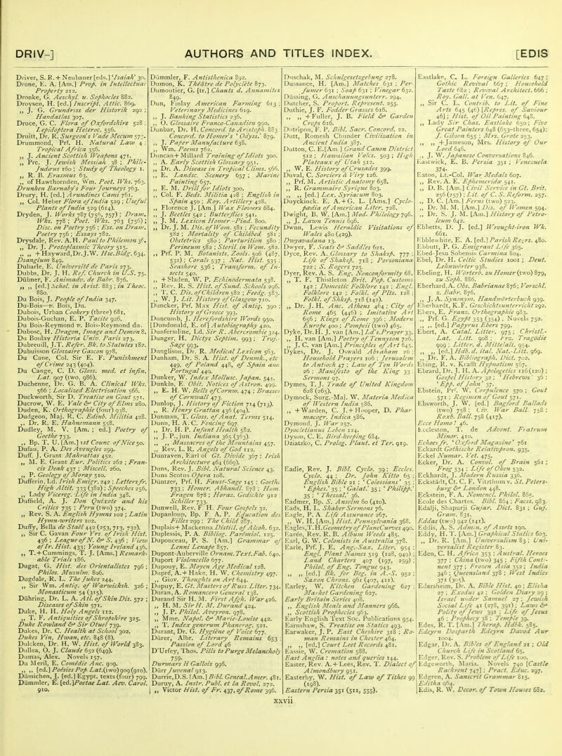 Driver, S. R. + Neiibauer [eds.] ^IsaialC 30. Drone, E. A. [Am.] Prop, in Intellechiai p7'oJ>erty 212. Dronke, G. Aeschyl. u. Sophocles 882. Droysen, H. [ed.] Inscript. Attic. 86g. J. G. Gru7idriss der Historik 292 ; Handatlas 307. Druce, G. C. Flora of Oxfordshire 528 ; Lepidoptera Heteroc. 556. Druitt, Dr. R. Surgeons Vade Mecwn 573. Drummond, Prf. H. Nattiral Law 4 ; Tropical Africa 356. 1. Ancient Scottish \Veapo7is ^']\, Pre. J. Jewish Messiah 38 ; Philc- JudcFiis 160 ; Sttidy of Theology i. R. B. Erasmus 63. of Hawihornden, W'm. /'c^^. IVks.-]^^. Drunken Barnabys Four Journeys 763. Drury, H. [ed.] Arundines Cajni 761. Col. Heber Flora of India 529 ; Useful Plants of India 529 (614). Dryden, J. IVorks 787 (756, 757) ; Drain, Wks. 778 : /^i7^z', IVhs. 763 (756); Disc, on Poetry 756 ; TT^i-. on Dran?. Poetry 756 ; Essays 782. Drysdale, Rev. A.H. Paul to Philemon ^^s. Dr. J. Protoplasmic Theory 515. „ +Hayward,Dr.J.W.//j^.i?/ij'^.634. Dsanglujn 849. Dubarle. E. (jniversite de Paris i']-^. Dubbs. Dr. J. H. ye*-/ Church in U.S. 75. Diibner, F. Animadv. de Babr. 876. [ed,] Schol. z?t Arist. 883 ; in Theoc. 880. Du Bois, J. People of India 347. Du-Bois—V. Bois, Du. Dubois, Urban Cookery {\\\x^^') Dubois-Guchan, E. P. Tacite <^2.^. Du Bois-Rej'mond v. Bois-Reymond du. Dubosc, H. Dragon, Image andDeinon 8. Du Boulay Historia Univ. Paris 273. Dubreuill, J.T. Refer. Bk. to Statutes 18?. Dubuisson Glossaire Gascon 978. Du Cane, Col. Sir E. F. Punishjuejii of Crime 243 (404). Du Cange, C. D. Gloss, med, et infin. Lat. 907 (ivvo, 986). Duchenne, Dr. G. B. A. Clinical Wks. 566 ; Localized Elecfi-ization 566. Duckworth, Sir D. Treatise on Gout 571. Ducrow, W. E. Yale &^ City of Elms 280. Duden, K. Orthographic {^our) Dudgeon, Maj. R. C. Edinb. Militia 428. Dr. R. E. Hahnemann 558. Dudley, M. V. [Am. ; ed!] Poetry of Goethe 733. ,, Bp. T. U. [Am.] 1st Connc- of Nice ^o. Dufau, P. A. Des Aveugles 299. DufF. J. Grant Mahrattas 452. E. Grant Eur. Politics 262 ; Fran- cis Deak 437 ; Miscell. 260. P. Geology of Jlforay 510. Dufferin, Ld. Irish Emig7'. 242 ; Lettersfr. High Altit. 333 (382) ; Speeches 256. „ Lady Vicereg. Life in India 348. Duffield, A. J. Don Quixote ajid his Critics 735 ; Peru (two) 374. Rev. S. A. English Hymtis 102 ; Latin Hyj7in-2vriters 102. Dufify, Bella de Stael 442 (253, 713. 732). Sir C. Gavan Four Vrs. of Irish Hist. 436 ; League of N. <5r> S. 436 ; Vieiu of Ir. Hist. 433; Young Ireland 436. T. + Cummings, T. J. [Ams.] Rernark- able Trials 186. Dugat, G. Hist, des Orientalistes 796 ; Philos. Musuhn, 806. Dugdale, R. E. The Jukes 244. J, Sir Wm. A7itiq. of IVanvicksh. 326 ; Mo7tasticu77t 54 (315). Diihrlng, Dr. L. A. Atl. of Skin Dis. 572 ; Diseases of Ski7i 571. Duke, H. H. Holy Angels 112. T. v. Antiquities of Shrojshr're 2^$' Duke Rowla7id &^ Sir Otuel 739. Dukes, Dr. C. Health at School 302. Dukes Yin, Hwan, etc. 848 (8). Dukken, Dr. H. W. Hist, of World z^z. DiiUea, O. J. Claude 652 (649). Dumas, Alex, Novels 157. Du iMeril, E. Co7nedie Anc. 909. ,, ,. [ed.]/^(^/.TiVjwo) 009(910), Diimichen, J. [ed.] Egypt, texts (four) 799. Dummler, E. \fi.C^.\Poetae Lat. Aev. Carol. 910, Dummler, F. Antisthenlca 892. Dumon, K. Theatre de Polyclete 873. Dumoutler, G. [tr.] Cha7its d. Annamiies 849. Dun, P inlay A^nerican Farming 613; Veteri7iary Aledicities 619. ,, J. Banking Statistics 236. O. Glossaire Franco-Ca}iadien 900. Dunbar, Dr. H, Co7icord. to Anstcph. 883 Concord, to Homer s ' Odyss.' 879. ,, ]. Paper Manufacture 6-^^* VVm. Poems 762. DMncan+Millard Training of Idiots 300. ,, A. Early Scottish Glossary 951. Dr. A. Disease in Tropical Clims. 566. E. La7idsc. Scenery 657 ; Ma7'i7ie Painti7ig 657. ,, E. M. Drill for Idiots yio. ,, Col. F. Beds. Militia 428 ; English in Spaifi 450 ; Roy. Ai'tillcry 428. ,, Florence J. [Am.] H'ax Flo%')ers 684. ,, J. Beetles \ Buttojlies J. M. Lexicon HoJtier.-Pitid. 800. „ Dr. J. M. Dis. of Worn. 581 ; Fecundity 582; Mortality of Childbed 581; Obstetrics 580 ; Parturitio7i 580 ; Pe7-ineu77i 582 ; Steril. in Worn. 582. Prf. P. M. Bota7iists, Zools. 506 (4S7, 532) ; Corals 537 ; Nat. Hist. 535 ; Seashore 536 ; Tra7isfor)n. of I71- sects 540. ,, +Sladen. W. P. Echindder77iata 538. ,, Rev. R. S. Hist. ofSu7id. Schools 296. ,, 'J'. C. Dis. ofChildre7i 582 ; Feedg. 583. M J. Lit. History of Glasgow 710. ]I)uncker, Prf. Max Hist, of Afitig. 390 ; History of Greece 393. Duncumb, J. Herefo7-dshire Words 950. [Dundonald, E. of] Autobiography 420. Dunfermline, Ld. Sir R. Abercroj7ibie 324. Dunger. H. Dictys Septi77z. 993; Troj.- Sage 993. Dunglisoii, Dr. R. Medical Lexicon 563. Dunham, Dr. S. A. Hist, of Den77ik., etc 449, of Polaftd 448, of Spai7t ana Po7-tugal 440. Dunker, W. Index Mollusc. Japan. 541. Dunkin, E. Obit. Notices of A stron. 499. E. H. W. Bells ofCo7'7i7v. 474 ; B7-asse^ of Co7'mvall 473. Dunlop, J. History of Fiction 714 (713). ,, R. Henry Gratta7i 436 (404). Dunman, T. Gloss, of A7iat. Te7-7ns 514. Dunn, H. A. C. Fe7ici7i!^ 697. „ Dr. H. P. Liftnt Health 582. ,, J. P.,jun. hidia7ia 365 (363). Massacres of t/ie JMou>itains ^^-j. ,, Rev. L. R. A/igels of God 112. Dunraven, Ear! of Gt. Divide 367 : Irish Architectu7-e 464 (669). Duns, Rev. J. Bibl. Natural Science 43. Duns Scotus Opera 108. Diintzer, Prf. H. Faust-Sage 145 ; Goethe 733 ; Hoi7ier. Abha7idl. 878 ; Horn. F^rage7i 878 ; Horaz. Gedichte 912 ; Schiller 733. Dunwell, Rev. F. H. Four Gospels 32. Dupanloup, Bp. F. A. P. Fducatio7i des Filles 299 : The Child 2S7. Duplais+ IMackenna Distill, of Alcoh. 632. Duplessis, P. A. Bibliog. Panhniol. 125. Duponceau, P. S. [Am.] G7-am7nar oj Lenni Le^iafe 857. Dupont-Aubervtlle Or71a7n.Text.Fab. 640. Duport Violo7tcello 6-jj. Dupouy, E. Moye7i Age Medical 128. Dupre, A. + Hake, H. W. Che/nistry 497. Giov. Thoughts 07t Art 6^^. Dupuy, E. Gt. Masters of Rjiss. Liter, 734. 'Dwx^u, A. Ro77za7ice7'o Ge7ieral 138. Durand Sir H. i\L First Afgh. War426. „ H. M. SirH. M. Du7-a7td 424. J. P. Philol. Aveyron. 978, Mme. Napol. Marie-Louise 442. T. Index ge7icru77t Pha?ierog. 521. Durant, Dr. G. Hygie7ie of I'oice 677. Diirer, Albr. Literary Re7nai}is 653 ; Passio7i of Lord 46 D'Urfey, Thos. Pills to Purge Melancholy 759- Dur77iars h Gallois 996. Diirr Juve7tal 913. Durrie.D.S. \Kx^.'\Bibl. Ge7teal.Af7i€r. 481, Duruy, A. Instr. Publ. et la Revol. 272. I „ Victor Hist, of Fr, Afn^of Ro)7te 396. Duschak, M. Schulgesetzgebung -zjZ. Dussance, H. [Am.] Matches 631 ; Pe7-- fu77ter 631 ; Soap 631 ; Vinegar 632. Diissing, G. A7ischauicngsu7iterr. 294. Dutcher, S. Pi'oport. Reprcse7it. 255. Duthle, J. F. Fodder Grasses 616. ,, „ + Fuller, J. B. /zV/^/ dr^ Garden C7'0pS 616. Diitripon, F. P. Bibl. Sacr. Co7tco7'd. 22. Dutt, Romesh Chunder Civilization i7t A7icient hidia 387. Dutton, C. E.[Ani.] Gra7id Canon District 512; Haivaiia7i Voles. 503; High Plateaux of Utah 512. ,, W. E. History of Crusades 399. Duval, C. Sorciers a Viry 126. ,, Prf. M. Artistic A7iato77iy 658. ,, R. Gra77i77iairc Syrique Zo-^. ,, [ed.] Lex. Syriacu7n 803. Duyckinck. E. A. + G. L. [Ams.] Cyclo- pcedia of Anierica7i Liter. 728. Dwight, B. W. [Am.] Mod. Philologyjg6. ,, J. Law7i Te7i7iis 696, Dwnn, Lewis Heraldic Visitations of Wales 480 (429). Dwyavada7ia 13. Dwyer, F. Seats ^ Saddles 621. Dyce, Rev. A. Glossary to Shaksf. 777 : Life of Shaksf. 718; Po7-soniana 722 ; ^. Rogers 725. Dyer, Rev. A. S. E7ig. No7ico7ifo7-77tity 68. T. F. Thistleton B?-it. Pop. Customs 142 ; Domestic Folklore 142 : E7igl. Folklore 142 ; Folkl. of Pits. 128; Folkl. ofShksp. 718 (142). Dr. J. H. AtheTis 464; OV^ (?/ Ro}7ie 465 (446) ; I/nitative Art 656; Ki7igs of Ro77te 396; Moder7i Europe 400 ; Po77ifeii {tv/o) 465. Dyke, Dr.H. J. van [Am.] Ld^ s. Prayer-^i' H. van [Am.] Poet7y of Te7i7iyso7t 726. ,, J. C. van [Am.] Pri7iciples of Art 645. Dykes, Dr. J. Oswald Ab7ahai7t 26; Household Py-ayers 106 ; Jerusale77i to A7itioch 47 ; Z.rt'zv t?/ T'fw Wo7-ds 26 ; Ma7iifesto of the Ki7ig 33 ; Ser7Ji07is 97. Dymes, T.J. Trade of United Kiftgdom 628 (265). Dymock, Surg.-Maj. W. Materia Medica of Western Ituiia t;86. ,, +Warden, C. J. + Hooper, D. Pha7-- i7iacogr. hidica 586, Dymond. J. IVar 2^j, Dyoc!etia7ius Lebc7i 124. Dyson, C. E. Bi7-d-kceping ^Z^. Dziatzko, C. Prolog, Plaut. et Ter, 919. Eadie, Rev. J. Bibl. Cyclo. 39: Eccles Cyclo. 44 ; Dr, Joh7i Kitto 65 E^iglish Bible 21 ; ' Colossians' 35 ' Ephes* 35 ; * Galat.' 35 ; * Philipp.^ 35 ; ' ThessaV 36. Eadmer, Bp. .S. A7zselm 60(410). Eads, H. L. ShakerSer7iw7ts 76. Eagle, P. A. Life Assura7ice 267. W. H. [Ain.] Hist. Pejinsylvania 368, }t,:\.^\Q^,'V .Yi.Geo77ietry of PlaneCurves 490. i'laree, Rev. R. B. Albu77i Weeds 485. Earl, G. W. Colo7iists i7i Australia 378. Earle, Prf. J. E. A7tg.-Sax. Liter. 954 Engl. Pla7it Na77ies 519 (128, 949) La7id Cha7-ters 407 (197, 259) Philol. of E7ig. Tongue 943. „ „ [ed.] Bk, for Beg, in A\-S. 952 Saxo7i Ch/vns. 96X (407, 411). Earley, W. Kitche7i Ga7'de7ii7ig 627 Alarket Garde7ii7ig 627. Early Britaiti Series 408. ,, E>tglish Meals and Manners 966, ,, Scottish P7-ophccies 963. lOarly English Text Soc. Publications 954 Earnshaw, S. Treatise oti Statics 493, Earwaker, J. P. East Cheshire 318 ; 77ia7i Rc77iai7ts i7i Chester 464. [ed,] Court Leei Records 481. Eassie, W. Cre77iation 588. East A7iglia : 7iotes a7td queries 144. Easter, Rev. A.+ Lees, Rev. T. Dialect of Al77iondbury 951. Easterby, W. Hist, of Law of Tithes 99 (198). Eastern Persia 351 (511, 555). Eastlake, C, L. Foreign Galleries 647: Gothic Revival 667 ; Household Taste 682 ; Revival Architect. 666 ; Roy. Gall, at Ven. 647. Sir C. L. Co7itrib. to Lit. of Fine Arts 645 {^t^\Ref>res. of Saviour 46]; Hist, of Oil Painti7ig 648. Lady Sir Chas, Eastlake 650; Five Great Painters 648 (653-three, 654); J. Gibso7t 655 ; Mrs. G7-ote 253. )) )) +Jameson, Mrs. History of Our Lord 646. ., J. W. Japa7iesc Conversations 846. Eastwick, E. B. Persia 351 ; Venezuela 374- Eaton, Lt.-Col. War Medals 607, ,, Rev. A. E. Ephe77ze7'idce 541. ,, D. B. [Am.] Civil Se7-vice in Gt. Brit, 256 (257) ; Lit. of C. S. Refor/7i. 257. ,, D. C. [Am.] Ferns (two) 523. ,, Dr. M. [Am.] Dis. of Women 594. „ Dr. S. J. M. [hm.] History of Petro- leu77t 642. Ebbetts, D. J. [ed.] Wrought-iron Wk. 661. Ebblewhite, E. A. [^d^.'] Parish Re-^^rs. 480. Ebbutt, P. G. Einigra7tt Life 365. Ebed-Jesu Sobensis Car77iina 804. Ebel, Dr. H. Celtic Studies looi ; Deut, Leh7i%vorter 938. Ebeling, H. WChi.e7-b. zu Homer {two) 879, zu Soph. 886. Eberhard,A. Obs. Babrianae 876; Vorschl. z. Babr. 876. ,, J. A. Syno7iy7ii. Haridivdrierhuch 939. F_^berhardt, K.F. Geschichtsu7iterric/it 2^2. Eliers, E. Franz, Ortiiog7-aphie 9S3. „ Prf. G. E^ypt 353 (354) ; Novels 752. ., ,. [ed.] Papyrus Ebers 799. Ebert, A. Catal. Litter. 975 ; Christl.- Lat. Litt. 908 : I'rz. Tragddie 909 ; Litter, d. Mittelali. 954. ,, ,, [ed.] Hdb.d. ital. Nat.-Litt. 969. ,, Dr. F. A. Bibliograph. Diet. 702. Ebing, R. v. Kiafi't Hyp7iotism 567. Ebrard, Dr. J. H. A. Apologetics 116(120) ; Gospel History 32 ; ' Hebrews ' 36 : ^ Epp. of Jolm' 37, Ebsteln, Pr'. W. Co7pulence 570 ; Gout 571 ; Reiii7j:€7t of Gout 571. Ebsworth, J. W. [ed.] Bagford Ballads (two) 758 ; Civ. War Ball. 758 : Roxb. Ball. 758 (417). Ecce Ho77io I 46. b-Lclcston, T. de Advent. F7 atrinn Mi7ior. 410. Echoes fr. ^Oxford Magazine* 761 Eckardt Gothische Retativpron, 935. Eckel Nti77iar. Vet. 475. Ecker, Dr. A. Co7ivol, of Brain 561 ; Frog 534 : Life of Oken 532. Eckhardt, J. Moder7i Russia 336. EckstadtjCt. C. F. Vitztlnmiv. St, Peters- burg L07ld07l 448. Eckstein, F. A. No7Jie7icl. Philol. 865. Ecole des Chartes. Bibl. 864 ; Facss. 983. Edalji, Shapurji Gujar. Diet. 831 ; Guj. Gra77i. 831. Eddas (two) 942 (141). Eddis, A. S. Ad/n:n. of Assets 190. Eddy, H. 'J. [Am.] Graphical Statics 603. ,, Dr. R. [Am.] Universalisin 83 ; Uni- versalist Register 83. Eden, C. H. Africa 353 ; Austral. Heroes 377 ; China (two) 345 ; Fifth Contf' ne7it 377 ; Frozen Asia 352 ; India 346: Queettsland-^-jZ ; West Indies 371 (35)- Edersheim, Di-. A. Bible Hist. 40 ; Ehsha 27 ; Exodus 42 ; Golden Diary 2p ; Israel Wider Sa77iuel 27 ; Jewish Social Life 41 (278, 391) ; Lazus ^ Polity of Jetvs 391 : Life of Jesus 46 : Prophecy 38 ; Temple 39. ,Edes, R. T. [Am.] Therap, Hdbk. 585. Ro- Edeyr7t Dospatth Edeyrn Davod Aur 1004. Edgar, Dr. A, Bibles of England 2\ ; Old Church Life in Scotland 65. Edger, Rev. S. Probletti of Life 100. Edgeworth, Maria. Novels 740 {Castle Rack7-ent 747] ; Pract. J^duc. 297. Edgren, A, Sanscrit Gra7n?nar 815. Ediiha 964. Edis, R. W. Decor, of Town Houses 682. x.wn