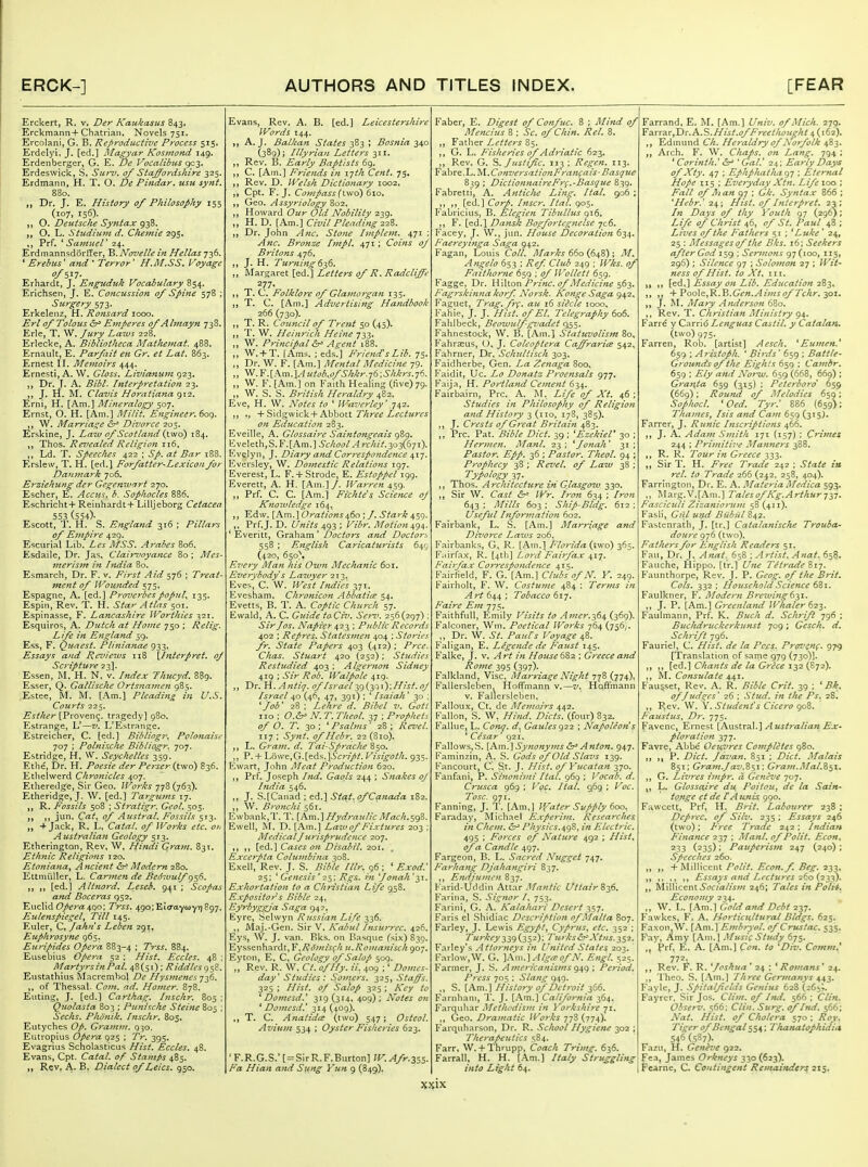 Erckert, R, v. Der Kaukasus 843. Erckmann+Chatrian. Novels 751. Ercolani, G. B. Reproductive Process 515. Erdelyi. J. [ed.] Magyar Kosinond 149. Erdenberger, G. E. De Vocalibus <^-^. Erdeswick, S. Surv. of Sta^ordshire 325. Erdmann, H. T. O. De Pindar, usu synt. 880. „ Dr. J. E. History of Philosophy 155 (107, 156). O. Deutsche Syntax 938. O. L. Studiurn d, Chemie 295, Prf. SaiuueV 24. Erdinannsdortler, 'B.Novelle in Hellas 736. ' Erebtis' and ' Terror' H.M.SS. Voyage Erhardt, J. Enguduk Vocabulary 854. Erichsen, J. E. Concussion of Spine 578 ; Surgery 573. Erkeleiiz, H. Ronsard 1000. Erl of Tolous &r> Eniperes of A hnayn 738. Erie, T. W. Jury Laws 228. Erlecke, A. Bibliotheca Matheinat. 488. Ernault, E. Parfait en Gr. et Lat. 863. Ernest II. Memoirs 444. Ernesti, A. W. Gloss. Livianu7n 923. Dr. J. A. Bibl. Interpretation 23. J. H. M. Clavis Horatiana Erni, H. [Am.] Mineralogy 507. Ernst, O. H. [Am.] Milit. Engineer. 609. W. Marriai^e ^r' Divorce 205. Erskine, J. Lazv of Scotla7id {two) 184. Thos. Revealed Religion 116, l^d. T. Speeches 422 ; Sp. at Bar 188. Erslew, T. H. [ed.] Farfatter-Lexicon for Da'unark 706. Erziehung der Gegenivari 270. Escher, E. Accus. b. Sophocles 886. Eschricht+ Reinhardt+ Lilljeborg Cetacea 553 (554)- Escott, T. H. S. England 316 ; Pillars of Empire 429. Escurial Lib. Les MSS. Ai'ccbes 806. Esdaile, Dr. Jas. Clair7'oyance 80 ; Mes~ inertsm in htdia 80. Esmarch, Dr. F. v. First Aid 576 ; Treat- ment of Wounded 575, Espagne, A. [ed.] Proverbes popfil^ 135. Espin, Rev. T. H. Star A tins 501. Espinasse, F. Lancashire Worthies 1521. Esquiros, A. Dutch at Home 750 ; Relig. Life in England 59. Ess, F, Quaest. Pli^tianae 933. Essays and Reviews ii8 \h%terpret. of Scriptmre 23]. Essen, M. H. N. v. Index Thucyd. 889. Esser, Q. GatUsche Ortsnamen 985. Estee, M. M. [Am.] Pleading in U.S. Courts 225. Esther {VvowQx\<^. tragedy] 980. Estrange, L'—v. L'Estrange. Estreicher, C. [ed.] Bibliogr. Polonaise 707 ; Pohiische Bibliogr. 707. Estridge, H, W. Seychelles 359. Ethe, Dr. H. Poesie der Perser {two) 836. Ethelwerd Chronicles 407. Etheredge, Sir Geo. Wo?'ks 778(763). Etheridge, J. W. [ed.] Targums 17. R. Fossils 508 ; Stratigr. Geol. 505. jun. Cat^ of Austral. Fossils 513. + Jack, R, L. CataL of Works etc. o>i Aiistraliajt Geology 513. Etherington, Rev. W, Hindi Gram. 83T. Ethnic Religions 120. Etoniana^ Ancient &^ Modern 280. Ettniiiller, L. Car^nen de Bedwulf 956. [ed.] Altnord. Leseh. 941 ; Scopas a>td Boceras 952. Euclid 4qo; Trss. 49o;Et<raywYT]897, Eulenspiegel, Till 145. Euler, C, Jahns Leben 291, Euphrosyne 965. Euripides Opera 883-4 I Trss. 884. Eusebius Opera 52 ; Hist. Eccles. 48 : MartyrsinPal. 48(51); Riddles^^^. Eustathius ^lacrembol De Ilysmenes j^Q. ,, of Thessal. Co7n. ad. Homer. 878. Eiiting, J. [ed.] Carthag. Inschr. 805 ; Quolasta 803 ; Punische Steine 805 ; Seeks. Phonik. hischr. 805. Eutyches Ofi. Granim. 930, Eiitropius Opera 925 ; Tr. 395. Evagrius Scholasticus Hist. Eccles. 48. Evans, Cpt. Catal. of Stamps 485. R,ev, A. B. Dialect of Leics. 950. Evans, Rev. A. B. [ed.] Leicestershire Words 144. A.J. Balkan States i Bosnia 240 (389); Illyrian Letter's 311. Rev. B. Early Baptists 69. C. [Am.] Friends in ijth Cent. 75. Rev. D. Welsh Dictionary 1002. Cpt. F. J. Compass (two) 610. Geo. Assyriology 802. „ Howard Our Old Nobility 239. „ H. D. [Am.] Civil Pleading iiZ. Dr. John Anc. Stone Implein. 471 ; Anc. Bronze Impl. 471; Coins of Britons 476. ,, J. H. Ttcmiftg 6t^6. „ Margaret [ed.] Letters of R. Radcliffe 277, T. C. Folklore of Glamorgan 135. T. C. [Am.] Advertising Handbook 266 (730). T. R. Council of Trent 50 (45). T. W. Heinrich Heine 733, W. Principal Agent 188. W. + T. [Ams. ; eds.] FriendsLib. 75. Dr. W. F. [Am.] Mental Medicine 79. „ W.F.[Am.]^iitob.ofShkr.j6;Shkrs.-j6. W. F. [Am.] on Faith Healing (five) 79. W. S. S. British Heraldry 482. Eve, H. W. Notes to ' Waverley' 742. + Sidgwick+Abbott Three Lectures on Education 283. Eveille, A. Glossaire Saintongeais 989. EveIeth,S. F.[Am.] School Archil.-^o^K^ji). Evelyn, J. Diary a?id Correspondence ^xj. Eversley, W. Domestic Relations 197. Everest, L. F.-f Strode, E. Estoppel 199. Everett, A. H. [Am.]/. Warren 459. Prf. C. C. [Am.] Fichte^s. Science oj Knowledge 164, Edw. [Am.] Orations£^^0 ; /. Stark 459. Prf. J. D. Units 493 ; Vibr. Motion ^g^. ' Everitt, Graham ' Doctors and Doctors 558 ; English Caricaturists 649 (420, 650), Every Man his Own Mechanic 601, Ez'erybody s Lawyer 213. Eves, C. W. West Indies 371. Evesham. Chronicon Abbatice 54. Evetts, B. T. A. Coptic Church 57. Ewald, A. C. Guide toCiv. Sef-z'. 256(297) ; Sir Jos. Napier 423 ; Public Records 402 ; Repres. Statcs7nen 404 ; Stories fr. State Papers 403 (412) ; Prce. Chas. Stuart 420 {252) ; Studies Restudied 403 ; Algernon Sidney 419 ; Sir Rob. Waipolc 419. Dr. H. Antiq. of Israel 29(30'')'.Hist. oJ Israel 40 (46, 47, 391) ; ' Isaiah' 30 : 'job' 28 ; Lehre d. Bibel v. Gott no ; O.^ N. T. Theol. 37 ; Prophets of O. T. 30 ^ Psalms' 28 ; Revel. 117 ; Synt. of Hebr. 22 (810). ,, L. Gram. d. Tai-Sprache 850. P. + Lowe,G.[eds.]^cr//ij*. Visigoth. 935, Ewart, John Meat Production 620. Prf. Joseph hid. Gaols 244 ; Snakes oJ India 546. ,, J. S.[Canad ; ed.] Sttft. of Canada 182, „ W. Bronchi s^t- Ewbank,T. T. [Am.] Hydraulic Mach.S9'?>. Ewell, M. D. [Am.] Lawof Fixtures 203 ; Medical J urispriidcnce 207. [ed.] Cases on Disahil. 201. Excerpta Colu7nbina 308. Exell, Rev. J. S. Bible Illr. 96; ' Exod.' 25; ' Genesis ' 25; Rgs. m Jonah '31. Exhortation to a Ch7-istia7i Life 958. Exposito7's Bible 24. Eyrbyggja Saga 942, Eyre, Selwyn Russian Life 336. ,, Maj.-Gen. Sir V. Kabul [7isu7'7-cc. 426. Eys, W. J. van. Rks. on Basque T^ix) 839. Eyssenhardt, Y.Ro7nis<;h u.Roma7iisch 907. Eyton, E, C, Geology of Salop 509. Rev. R. W. Ct. o/Hy. ii. 409 ;' Domes- day' Studies: Sot7!crs. 325, Stag's. 325 ; Hist. oJ Salop 325 ; Key to ' Domesd.' 319(314, 409); Notes on ' Do77icsd.' 314 (409). T. C. AnatidiE (two) 547; Osteol. Aviu77i 534 ; Oyster Fisheries 623. ' F. R.G.S.' [ = Sir R. F. Burton] W. Afr.i^s- Fa Hian a7id Sung Yim 9 (849), Faber, E. Digest of Co7ifuc. 8 ; Mind of Mencius 8 ; Sc. of Chin. ReL 8. Father Lettcfs 85. ,, G. L, Fisheries of Adriatic 623. Rev. G. Justific. 113; Regen. 113. Fabre.L. ^\.Convers'ztio7tFra7ifais-Basque 839 ; Dictio7inaireFr^.-Basque 839. Fabretii, A. A7ttiche Li7ig. Ital. go6 ; [ed.] Corp. Inscr, Ital. 905. Fabricius, B. Elegiett Tibtcllus 916. F. [ed.l Da7isk Bogforteg7ielse jc6. Facey, J. \V., jun. House Decoratio7i 634. Faereyi7iga Saga 942. Fagan, Louis Coll. Marks 6^o{^^^ \ M^ A7igelo 653 : Ref Club 249 ; IVks. of Faithor7ie 659 ; of Wollett 659. Fagge, Dr. WWtow Pr inc. of Medicine ^^3. Fag7'ski7ma korf Norsk. Konge Saga 942, Faguet, Trag.frf. au 16 siScle 1000. Fahie, J. J. Hist, of El. Telegr-aphy 606. Fahlbeck, Beoivulfgvadet c^<i. Fahnestock, W. B. [Am.] Statuvolism 80, Fahraeus, J. Coleoptera Caffrarim 542, Fahrner, Dr. Schultisch 303. Faidherbe, Gen. La Zenaga 800, Faidit, Uc. Lo Donatz Proe7isals 977. Faija, H. Portla7id Ce77ie7it 634. Fairbairn, Pre. A. M. Life of Xt. 46 ; Studies in Philosophy of Religio7i a7id History 3 (no, 17S, 385). J. Crests of Great Britai7i 483. ,, Pre. Pat. Bible Diet. 39 ; ^EzckieV 30 ; Her77ie7i. Ma7il. 23; ^Jo7iah' 31; Pastor. Epp. 36 ; Pastor. Theol. 94 ; Prophecy 38 ; Revel, of Law 38 ; Typology 37. Thos. Architecture iti Glasgow 330. Sir W. Cast IVr. Irofi 634 ; Iro)i 643 ; Mills 603 ; Ship-Bldg. 612 ; Useful l7ifor7natio7i 602. Fairbank, L. S. [Am.] Marr(age and Divorce Laws 206. Fairbanks, G, R. [Am.] Plot-ida (two) 365. Fairfax, R. [4tli] Lo7-d Fairfax 417. Fairfax Correspo7ide7ice 415. Fairfield, F. G. [Am.] Clubs of N. V. 249. Fairholt, F. W. Costume 484 ; Terms /« Art 644 ; Tobacco 617. Faire E77i 775. Faithful!, Emily Visits to A^ner.^S^ (369). Falconer, Win. Poetical Wo7-ks 764 (756/, Dr. W. St. Pauls Voyage 48. Faligan, E. Lege7idc de Faust 145. Falke, J. v. Art /« House6%2.; Greece a7id Ro77ie 29$ (397)- Falkland, Vise, illartiageNight 778 (774), Fallersleben. Hoffmann v.—v. Hqftrnann v. Fallersleben. Falloux, Ct. de Mcj/io.irs ^^2. Fallon, S. W, Hi7id. Diets, (four) 832. Fallue, L. Conq. d, Gaules g22 ; Napole07i s ' Cesar' 921. Fallows, S. [A.m.'\Sy7iony}7is Anton, 947. Faminzin, A. S. Gods of Old Slavs 139. Faneourt, C. St. J. Hist, of Y^uatan 370. Fanfani, P. Sinoni)7ii Ital. 969 ; Vocab. d. Crusca 969 ; Voc. Ital, 969 ; Voc. To sc. 971. Fanning, J. T. [Am,] V/ater Supply 600, Faraday, Michael Expe7'i7ii. Researches 171 Che77i. &^ Physics.^g8, in Electric. 495 ; Fo7-ces of Nature 492 ; Hist^ of a Ca7idie 497. Fargeon, B. L. Sacred Nugget 747. Fnrha7ig DJahangi7-i 837. ,, E7idju>7ie7L 837. Farid-Uddin Attar Mnntic UttairS^S. Farina, S. Sig7ior /. 753. Farini, G. A. Kalahari Dese7't 357. Faris el .Shidiac Desc7-iptio7i of Malta 807. Farley, J. Lewis Egypt^ Cyprus, etc, 352 ; Turkey 2,39 (352); Turks&^A't7ts. 252. Farley's Attor7ieys in United States 203. FarloWjW. G. '[Ani.^AlgieofN. Engl. 525. Farmer, J. S. America7tis/7:s g^g ; Period, p7-ess 705 ; Sla7ig q.\Q. „ S. [Am.] Histoyy of Dehyit ^Se. Farnham, T. J. [Am.] California 364. Farquhar Methodis/n 271 Yo7'kshirc 71. ,, Geo. Dra/natic Works 778 (774). Farquharson, Dr. R. School Hygiene 302 ; The7-apeutics 584. Farr, W, + Thrupp, Coach Trimg, 636. Farrall, H. H. [Am.] Italy Struggling into Light 64. I Farrand, E. M. [Am.] Univ. of Mich. 279- V-3LXxz.x^\y^.P%..%.IIist,ofFreethou^ht s,{it2), Edmund Ch. Heraldry of \orfolk ff Arch. F. W. Chaps, on Lang. 794 : ' Cori7ith.' or ' Gal.' 24; Early Days of Xty. 47 ; Ephphathag-j ; Eternal Hope 115 : Everyday Xtn. Life 100 ; Fall of Man 07 ; Gk, Sy7itax 866 ; *Hebr.' 24; Hist, of hiterpret, 23; In Days of thy Youth 97 (296); Life of Christ 46, of St. Paul 48 ; Lives of the Fathers 51 ; ^ Luke' 24, 25 : Messages of the Bks. 16; Seekers after God i^g ; Ser7nons g-] {100, 115, 296) ; Silence g-j ; Solo77ton 27 ; Wit- ness of Hist, to Xt, HI. ,, [ed.] Essay 07i Lib. Education 283. + Poole,R.B.6^f«.^/wytf/'7'cAr. 301. „ J. M. Mary A7uierso7i 680. Rev. T. Christiafi Miiiistry 94. Farre y Carrid Lenguas CastH. y Catalan. (two) 975. Farren, Rob. [artist] Aesch, *Eu7nen.' 659 : Aristoph, * Birds' 659 ; Battle- Grounds of the Eights 659 ; Ca7/ibr. 659 ; Ely a7id No7-w. 659 (668, 669) ; G7-a7},ta 659 (315) ; Pet€7-bo7'd 659 (669); Round of Afelodies 659; Sophocl. *Oed. Tyr.' 886 (659); Tha7/ies^ Isis afid Cam 659 (315). Farrer, J, Runic Inscriptions 466. J. A. Ada77i Si/iith 171 (157) ; Crimes 244 ; Pri77iiti7'c Ma7i7iers 388. R. 1<. Tour 771 Gi'cece 333. Sir T. H. Free Trade 242 ; State in rel. to T7-ade 266 (242, 258, 404). Farrington, Dr. E. A. MateriaMedica 593. Marg.V.[Am.] Tales of Kg. Arthur in. Fasciculi Ziza7iiorn77i 58 (411). Fasii, Giil ufjd Biibiil 842. Fastcnrath, J. [tr.] Catalanische Troubtt* doH7'e 976 (two). Fathers for E7iglish Readers 51. Fnu, Dr. J. A7tat. 658 ; Artist. A7iat. 65?. Fauehe, Hippo, [tr.] U7ie Tetj'ade ^ij. Faunthorpe, Rev. J. P. Geog. of the Brit. Cols. 332; Household Science 6Zi. Faulkner, F. Alodern Brewing 6-^1. J. P. [Am.] G7-ee7ila7id Whaler ^2-^^. Faulmann, Prf. K. Buch d. Sch7'ift 796 ; Buchdruckerku7ist jog; Gesch. d. Schrift 796. Fauriel, C. Hist, de la Pcjcs. Prgv^7t(. 979 (Translation of same 979 (730)]. [ed.] Cha7its de la Grece 132 (S72). ,, M. Cofisulaie 441. Fau^set, Rev. A. R. Bible Crit. 39 : ' Bk, of Judges' 26 ; Stud, in the Ps. 28. ,, Rev. W, Y. Stude7tt's Cicero goS. Faiestus, Dr. 775. Favenc, Ernest [Pi.wstxa.X.] Australia7i Ex- plo7-ation 377. Favre, Abbe Oeu,vres Completes 980. „ P. Diet. Javan. 851 ; Diet. Malais 851; Gra77i.Jav.%'^\ \ Gra7ii.Mal.Z^\. ,, G. Lizi7-es ii7ipr. a Gcfiirne 707. L. Glossaire du. Poitou, de la Sain- to/ige et de fA uttis 990, Fawcett, Prf, H. Brit. Labourer 238 ; Dcprec. of Silv. 235 ; Essays 246 (two); P'7-ee T7-ade 242; Indian Fi7iance 237 ; Ma7il. of Polit, Econ, 233 (235); Pauperism 247 (240) ; Speeches 260. ,, „ +Miiliccnt Polit. Econ.f. Beg. 233, ,, Essays a7id Lectu7-es 2^0 {2-iyi, J, yiWWz^Vit Socialis7n 246; Tales in PolH. Eco7iomy 234, „ W. L. [Am.] Gold attd Debt 237. Fawkes, F. A. Horticultural Bldgs, 625. Faxon, W. [Am.] E7nbryoL of Crustac. 535. Fay, Amy [Am.] Music Study 675. ,, prf, E. A. [Am.] Co7i. to 'Div. Comm^ 772. Rev. F. R. ^Joshua ' 24 ; ^ Rotnans' 24. Theo. S. [-\m.] 7hree Germany's ^^1,. Faylc, J. Spitalfelds Genius 628 (265;. Fayrer. Sir Jos. Clit/i. of Ind, 566 ; Clin, Observ. 566; Clin. Surg, of Ind. 566; Nat. Hist, of Cholera 570 ; Roy, Tiger of BengalT/tanatopkidia 54^ (587). Fa/u, H. Geneve 922. Fea, James Orkneys 330 (623). Fearne, C. Co7Uingent Re7izainders 215.
