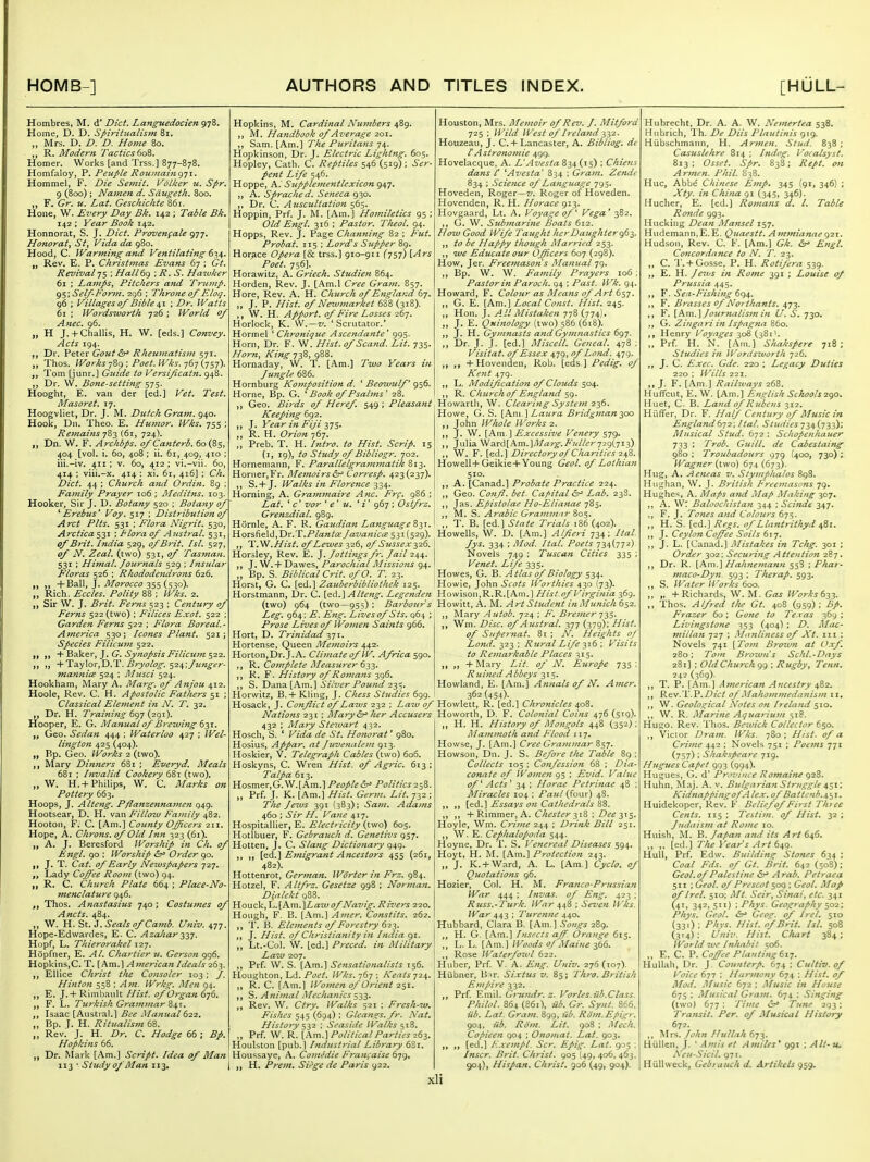 Hombres, M. d' Diet. Languedocien 978. Home, D. D. Spiritualism 81. „ Mrs. D. D. D. Home 80. R. Modern Tactics Qo'^. Homer. Works [and Trss.] 877-878. Homfaloy, P. Peuple Rouinain<^']\. Hommel, F. Die Semit. Volker u. Spr. 9 (800); Namen d. Sdtigeth. 800. F. Gr. u. Lat. Geschichte 861. Hone, W. Every Day Bk, 142 ; Table Bk, 142 ; Year Book 1^-2. Honnorat, S. J. Diet. Provengale 977, Honoratj St, Vida da 980. Hood, C. Warming and Ventilating 67,^, ,j Rev. E. P. Christmas Evans 67 ; Gt, Revival 75 ; Hall69 ; R. S. Haivker 61 ; Lamps, Pitchers and Trump. 95; Self-Form. 2g6 ; Throne of Eloq. 96 ; Villages of Bible ^\ \ Dr. Watts 61 ; Wordsworth 726 ; World of Anec. 96. „ H J. + Challis, H. \V. [eds.] Convey. Acts 194. Dr. Peter Gottt Rheumatism 571. Thos. WorksPoet. Wks.j6-] {ysi)- f, Tom [junr.] Guide to Versificatn. 948. Dr. W. Bone-setting 575. Hooght, E. van der [ed.] Vet. Test. Masoret. 17. Hoogvliet, Dr. J. M. Dutch Gram. 940. Hook, Dn. Theo. E. Humor. Wks. 755 ; Re7?iains y?)-^ C61, 724). „ Dn. W. F. Archbps. ofCanterb. 60(85, 404 [vol. i. 60, 408 ; ii. 61, 409, 410 ; iii.-iv. 411; V. 60, 412; vi.-vii. 60, 414 ; viii.-x. 414 : xi. 61, 416] ; Ch. Diet. 44 ; Church ajid Ordin. 89 ; Family Prayer 106 ; Meditns. 103. Hooker, Sir J. D. Botany 520 ; Botany of ^Erebus* Voy. 517 ; Distribution of Aret Pits. 531 ; Flora Nigrit. 530, A?-etica $2'^ ; T'lora of Austral. 531, of Brit. India 529, of Brit. Isl. 527, of N. Zeal, (two) 531, of Tasman. 531 ; Himal. Journals 529 ; Insular Floras 526 ; Rhododendrons 626. „ +Bali, J. yl/i7?-£7(f£:(7 355 (530). „ Rich. Eccles. Polity 88 ; Wks. 2. Sir W. J. Brit. Ferns 523 ; Centttry of Ferns 522 (two) ; Filices Exot. 522 ; Garden Ferns 522 ; Flora Boreal.- Ajnerica 530; Icones Plant. 521; Species Filicujn 522. „ „ -i-Baktr, J. G. Synopsis Filicujn $22. + Ta.y\oi-,T).T. Bryolog. $2^;funger- manni<z 524 ; IMusci 524. Hookham, Mary A. Marg. of Anjou 412. Hoole, Rev. C. H. Apostolic Fathers 51 ; Classical Element in N. T. 32. „ Dr. H. Training 6g-j {2(^1). Hooper, E. G. Manual of Brewing ^-^x. „ Geo. Sedan 444 ; Waterloo 427 ; Wel- lington 425 (404). „ Bp. Geo. Works 2 (two). Alary Dinners 681 ; Everyd. Meals 681 ; Invalid Cookery 681 (two). „ W. H.+Philips, W. C. Marks on Pottery 663. Hoops, J. Alteng. Pflanzennamen 949. Hootsear, D. H. van Fillow Family 482. Hooton, F. C. [Am.] County Officers 211. Hope, A, Chrons. of Old Inn 323 (61). „ A. J. Beresford Worship in Ch. of Engl, go ; Worship &^ Order go, J. T. Cat. of Early Neivspapers 727. Lady Coffee Room (two) 94. „ R. C. Church Plate 664 ; Place-No- menclature 946. Thos. Anastasius 740; Costumes of Ancts. 484. W. H. St. J. Seals of Camb. Univ. 477. Hope-Edwarcles, E. C. AzaJiar-^yj. Htipf, L. Thierorakel 127. Hopfner, E. Al. Chartier u. Gerson 996. Hopkins,C. T. [Am.] American Ideals 263. „ EUice Christ the Consoler 103 ; /. Hintoji 558 ; Ajn. Wrkg. Men 94. E. J. + Rimbault Hist, of Organ 676. „ F. L. Tiirkish Graminar 841. Isaac [Austral.] Bee Manual ^22. „ Bp. I. H. Ritualism 68. „ Rev. J. H. Dr. C. Hodge 66 ; Bp. Hopkins 66. Dr. Mark [Am.] Script. Idea of Man 113 ■ Study of Man 113. 1 Hopkins, M. Cardinal Numbers 489. M. Ha7idbook of Average 201. ,, Sam. [Am.] The Puritans 74. Hopkinson, Dr. J. Electric Lightng. 605. Hopley, Cath. C. Reptiles 546 (519); Ser- pent Life 546. Hoppe, A. Szipplementlcxicon 947. A. Sprached. Seneca 930. ,, Dr. C. Aziscultatio7i 565. Hoppin, Prf. J. M. [Am.] Homiletics 95 ; Old Engl. 316 ; Pastor. Theol. 94. Hopps, Rev. J. Page Channing 82 ; Fut. Probat. 115 : Lord's Supper 89. Horace Opera [& trss.] 910-911 (757) \.Ars Poet. 756]. Horawitz, A. Griech. Studieji 864. Horden, Rev. J. [Am.l Cree Gram. 857. Hore, Rev. A. H. Church of England 67. J. P. Hist, of Ne^vmarket 638 (318). W. H. Apport. of Fire Losses 267. Horlock, K. W.—v. 'Scrutator.' Hormel ' Chronique Ascendante' 995. Horn, Dr. F. W. Hist, of Scaiid. Lit. 735. Horn, King 738, 988. Hornaday, W. T. [Am.] Two Years in Jungle 686. Hornburg Komposition d. * Beowulf^ 956. Horne, Bp. G. * Book of Psalms ' 28. Geo. Birds of Heref 549 ; Pleasant Keepifig 692. J. Year in Fiji ^js* R. H. Orion ']6-j. Preb. T. H. Intro, to Hist. Scrip. 15 (x, 19), to Study of Bibliogr. 702. Hornemann, F. Parallelgrammatik 813. Horner,Fr. MemoirsCorresp. 423(237). S. + J. Walks in Florence Horning, A. Graminaire Anc. Frf, 986 ; Lat. ' c' vor ' e' u. * i' 967 ; Ostfrz. Grenzdial. 989. Hornle, A. F. R. Gaudian Language Houston, Mrs, Alemoir of Rev. J. Mitford 725 ; Wild West of 17-e land 332. Houzeau, J. C.+ Lancaster, A. Bibliog. dt rAstronomic 499. Hovelacque. A. z/<?5^<Ti 834 (15) ; Chiens dans C ^Avesta' 834 ; Gram. Zendc 834 ; Scie^ice of Language 795. Hoveden, Roger—z/, Roger of Hoveden. Hovenden, R. H. Horace 913. Hovgaard, Lt. A. Voyage of Vega* 382. G. W. Submarine Boats 612. How Good Wife Taught herDaiighterg^^,. to be Happy though Married 253. we Educate our Officers 607 (298). How, Jer. Freemason s Manual 79. ,, Bp. W. W. Family Prayers 106 ; Pastor in Paroch. 94 ; Past. Wk. 94. Howard, F. Colour as Means of Art ^^^y. ,, G. E. [Am.] Local Const. Hist. 245. ,, Hon. J. All Alistaken 778 (774). ,, J. E. Qninology (two) 586 (618). J. H. Gymnasts and Gymnastics 6()-j. ,y Dr. J. J, [ed.] Miscell. Geneal. 478 : Visitat. of Essex 479, of Land. 479, „ „ + Hovenden, Rob. [eds ] Pedig. of Kent 479. L. Modification of Clouds 504. ,, R. Church of England sg. Howarth, W. Clearing System 236. Howe, G. S. \Km.\Laura Bridgmanyxi t, John Whole Works 2. n J' {i^^^ } Excessive Venery 579. ,, Julia Ward[Am.]A?a?'^./'«//6'r729(7i3) ,, W. F. {^d.} Directory 0/Charities 2^Z. Howeli+Geikie + Young Geol. of Lothian 510. ,, A. [Canad.] Probate Practice 224. Geo. Con/L bet. Capital &^ Lab. 238. ,, Jas. Epistolae Ho-Eliafiae 785. M. S. Ay-abic Gravimar B>o'^. T. B. [ed.] State Trials 186 (402). Horsfield,Dr.T./'/<3:«/i2?/rtZ'a«/ci?53i(529). Howells, W. D. [Am.] Alferi 734; Ital T.W.Hist. of Lewes 326, of Si£ssex2,26. Horsley, Rev. E. }. Jottings fr. Jail 244. ].W. + J^awes, Paj'ochial Missiofis 94. „ Bp. S. Biblical Crit. ofO. T. 23. Horst, G. C. [ed.] Zauberbibliothek 125. Jys. 334 ; Mod. Ital. Poets 734(77^) Novels 749 ; Tuscan Cities 335 Venet. Life 335. Howes, G. B. Atlas of Biology 534. Howie, John Scots Worthies 430 (73). Horstmann, Dr. C. [ed.] Alteng. Legenden Howison,R.R.[Am.] Hist.of Virginia 369. (two) 964 (two—955) : Barbour s Howitt, A. M. Art Student in Munich 652. Leg. 964; E. Eng. Lives of Sts. q6\ ; Prose Lives of Women Saints 966. Hort, D. Trinidad -^yI. Hortense, Queen Alemoirs 442. Horton,Dr.J,A. Climate of W. Africa 590. K, Complete/Measurer 6^2- ,, R. F. History of Romans 396. ,, S. Dana [Am.] Silver Pound 23=;. Horwitz, B. + Kling, J. Chess Studies 699, Mary Autob. 724 ; F. Bremer -j-^s Wm. Disc, of Atistral, 377 (379); Hist, of Supernat. 8t ; N. Heights of Lond. 323 ; Rural Life-^16 ; Visits to Remarkable Places 315. + Mary Lit. of N. Europe 735 : R uined A bbeys 315, Howland, E. [Am.] Annals of N. Amer. 362 (454)- Hosack, J. Conflict of Laws 232 ; La^v of Hewlett, R. [ed.] Chronicles 408. Nations 231 ; Mary &^ her Accusers Howorth, D. F. Colonial Coins 476 (stg). 432 ; Alary Stewart 432 Hosch, S. ' Vida de St. Honorat' 980. Hosius, Appar. at Juvenalou 913. Hoskier, V. Telegraph Cables (two) 606. Hoskyns, C. Wren Hist, of Agric. 613; Talpa 613. Hosmer,G.W.[Am.] Peopled Polities2^^. „ Prf. J. K. [Am.] Hist. Germ. Lit. 732 ; The Jews 391 (383); Sam, Adams 460 ; Sir H. Vaiie 417. Hospitalller, E, Electricity (two) 605. Hotlbuer, F. Gebrauch d. Genetivs 957. Hotten, J. C. Slang Dictionary q4q. ,, [^d.^ Emigrant A7tcestors 455 (261, 482). Hottenrot, German. W(^rter in Frz. 984. H. H. History of Mongols 44B (352) Mammoth and Flood 117. Howse, J. [Am.] Cree Grammar 857. How.son, Dn. J. S. Before the Table 89 : Collects 105 ; Confession 68 ; Dia- conate of ll'omen 95 : Evid. Value of ^ Acts ^ 34 ; Horae Petrinae 48 ; Miracles 104 ; Paul (four) 48. Essays on Cathedrals %%. + Rimmer, A. Chester -^yZ ; Dee 315. Hoyie, Wm. Crime 244 ; Drink Bill 251. ,, W. E. Cephalopoda 544. Hoyne, Dr. T. S. Venereal Diseases ^(^4. Hoyt, H. M. [Am.] Protection 243. „ J. K. + Ward, A. L. [Am.] Cyclo. of Quotations 96. Hotzel, F. Altfrz. Gesetze 998 ; Norman. Hozier, Col. H. M. Franco-Prussian Dialekt . Yio\ic^^\.\h.Tnj\La'ivof Navig, Rivers 220. Hough, F. B. \^\.x\\.^ Amer. Constits. 262. T. B. Elements of Forestry 623. ,, J. Hist, of Christianity in India 91. ,, Lt.-Col. W. [ed.] Preced. in Military Law 207, Prf. \V. S. [Am.] Sensationalists 156. War 444 ; Invas. of Eng. 423 ; Russ.-Turk. War 448 ; Seven Wks. JVar 443 ; Turenne 440. Hubbard, Clara B. [Am.] Songs 2B9. H, G. [.\m.] Insects aff Orange 615. L. L. [Am.] Woods of Maine 366. Rose Waterfowl 622. Huber, Prf. V. A. Eng. Univ. 276(107). Houghton, Ld./'(?t'A Wks. 767 ; K'eats 724. Hiibner, Bir. Sixtus v. 85; Thro. British R. C. [Am.] Women of Orient 251. S. Animal Alechanies ^^S- Rev. W. Ctry. Walks 521 ; Fresh-10. Fishes 545 (694) : Gleangs.fr. Nat. Histofy : Sea.-iide Walks 518. ,, Prf. W. R. [Am.] Political Parties 263. Houlston [pub.] Industrial Library 6S1. Houssaye, A. Comedie Franfaise 679, „ H. Prem. Siege de Paris 922. Empire 332. Prf. Emil. G7'undr. z. Vorles.iib.Class. Philol. 864 (861), iib. Gr. Synt. 866. iib. Lat. Gram. 899, fib. Rom.Epigr. 904. lib. Rom. Lit. go8 : Mech. Copieen 904 ; Onomat. Lat. 903. [ed.] F.xempl. Scr. Eplg. Lat. 9^5 : Inscr. Brit. Christ. 905 (49,406,463. 904), Hispan. Christ. 906 (49, 904). Hubrecht. Dr. A. A. W. Nemertea 538. Hubrich, Ih. De Diis Plautinis 919. Hiibschmann, H. Armen. Stud. 838 ; Casuslehre 814 ; hidog. Vocalsyst. 813; Osset. Spr. 838; Rept. on Armen. Phil. 838. Hue, Abbe Chinese Emp. 345 ^91, 346) ; Xty. in China gi (345, 346). Hucher, E. [ed.] Romans d. I. Table Ronde 993. Hacking Dean Mansel 157. Hudemann.E.E. Quaestt. Am7nianae g2\. Hudson, Rev. C. F. [Am.] Gk. ^ Engl. Concordnfice to N. T. 23. ,, C, T.+ Gosse, P. H. Rotifera 539. E. H. Jews in Rome 391 ; Louise oj Prussia 445. F. Sea-Fishing 694. F. Brasses of No> thants. 473. ,, F. [i^m.^Jotirnalism in if. S. 730. G. Zingari in Ispagna 860. ,, Henry Voyages 308 (381\ Prf. H. N. [Am.] Shakspere 718; Studies in Wordszvorth ■J26. J. C. Exec. Gde. 220 ; Legacy Duties 220 ; IVills 221. J. F. [Am.] Railways 268. Huffcut, E. W. [Am,] English Schools 2go. Huet, C. B. Land of Rubens 312. Hiiffer, Dr. F. Half Century of Music in England 672; Ital. Studies 734(733); JMusieal Stud. 672 : Schopenhauer 733 J Trob. Guill. de Cabestaing 980 ; Troubadours 979 (400, 730) ; Wagner-(two) 674(673;. Hug, A. Aeneas v. Stymphalos 898. Hughan, W. J. British FreeJnasrns 79. Hughes, A. Maps and Map I^Iaking 307. ,, A. W: Baloochistan 344 ; Sci?tde 347. ,, F. J. Tones and Coloters 67^. ,, H. S. [ed.] Regs, of Lla?ttrithyd 4^1. J. Ceylon Coffee Soils 61'j. ,, J. L. [Canad.] Mistakes in Tchg. 301 ; Order 302; Securing Attention 287. ,, Dr. R. \X\y\.\Hahnemann 558 ; Phar- maco-Dyn 593 ; Therap, 593. ,, S. Water li'orks 600. „ „ + Richards, W. M. Gas Works 633. Thos. Alfred t/ie Gt. 40S (959); Bp. Frazer 60; Gone to Texas 369 ; Livingstone 353 (404) ; D. Mac- miilan 727 ; Manliness of JCt. iii ; Novels 741 [Tom Browji at Oxf. 280; To^n Brown s Schl.-Days 281] ; Old Church 99 ; Rugby^ Tenn. 242 (369)- T. P. [Am.] American Ancestry 482. Rev.T.P.Z)/V^ of MahoiPimedanis)n 11, ,, W. Geological Notes on Ireland 510, W, R. Marine Aquai'iunt 518. Hugo. Rev. Tlios. Bezuick Collector 6$o. Victor Dram. Wks. 780: Hist, of a Crime 442 : Novels 751 ; Poems 771 (757) : Shakspeare 719. Hugues Capet 993 (994). Hugues, G. d' Province RomaiJte ^2%. Huhn, Maj. A. v. Bulgarian Struggle 451: KidnappingofAlex, of Batt<:nb.\~^i. Huidekoper, Rev. F Belief of First Th?ee Cents. 115; Testim. of Hist. 32; Judaism at Rome 10. Huish, ^L B. Japan and its Art 646. ,, [ed.] The Year s Art (i4C). Hull, Prf. Edw. Building Stones 634 ; Coal Eds. of Gt. Brit. 642 (508); Geol.o^Palestine ^ Arab. Petraea 511 ; Geol. of Prcscot 509 ; Geol. Map of Irel. 510; Mt. Seir, Sinai, etc. 341 (41, 342, 511) ; Phys. Geography 502; Phys. Geol. &^ Geoe: of Irel. 510 (331) ; Ph's- Hist, of Brit. Is/. 508 (3t4): i//iiv. Hist. Chart 384; IVorld 7ve Inhabit so6. „ E. C. P. Coffee Planting 617. Hullah, Dr. J. Connterp. 674; Cultiv.of Voice 677 : Ha>nnony 674 : Hist, of Mod. Music 672 ; Music in House 675 ; .Musical Gram. 674 ; Singing (two) 677 : Time Tune 293; Transit. Per. of Musical History 672. Mrs. John HuUah 673. Hiillen, J. ' Amis et Amiles^ 991 ; Alt-u. Xeu-Sicil. 97r. Hiillweck, Gebrauch d. Artikels <)$g.