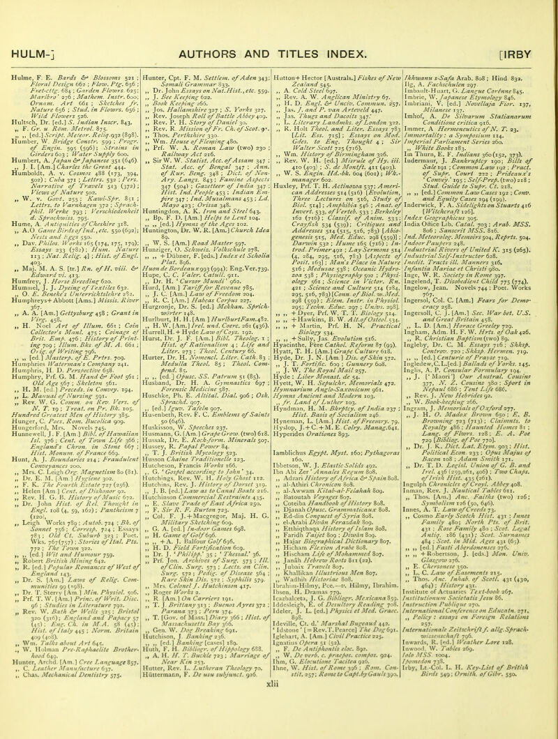 Hulme, F. E. Bards &^ Blossoms 521 ; Floral Design 662 ; Flow. Ptg. 656 ; Fret-cttg. 684 ; Garden Floxvrs. 625; Jilarlbro ' 2y6 ; Mathem. Instr, 600; Ornam. Art 661 ; Sketches fr. Nature 656 ; Stud, in Flowrs. 656 ; IVild Floivers 526. Hultsch, Dr. [ed.] S. Indian Inscr. 843. „ F. Gr. u Rom. Metrol. 875. „ i^^.^ Script. Meteor. Reliq.^y2.{,Z<)%). Humber, W. Bridge Constr. 599 ; Frogr. 0/ E^igin. 595 (596); Strains in Girders 603 ; Wa ter Supply 600. Humbert, A. Japa7i ^ Japanese 351 (646)- J. I. [Am.] CJiarles the Great 444. Humboldt, A. v. Cosjuos 488 (173, 394, 502) ; Cuba 371 ; Lettrs. 532 : Pers. Narrative of Travels 5:3 (372) ; Views of Nature 502. W. V. Govt. 255 ; Kaivi'Spr. 851 ; Lettrs. to Varnhagen 372 ; Sprach- phil. Werke 793 ; Verschiedenheit d. Sprachiviss. 795. Hume, A. Antiquities of Cheshire 318. A.O Game Birds of Ind., etc. 550(692); Nests and J'ggs 550. Dav. Philos. ll^'orks 165 (174, 175, 179); Fssays 233 (782) ; Hum. Naiu7-e 113 ; Nat. Relig. 4] ; Hist, of Engl. 403- „ Maj. M. A. S. [tr.] Rn. ofH. viii. Edward vi. 413. Humfrey, J. Horse Breedins^ ^10. Hummel, J. J. Dyeing of Textiles 632. „ O. E. Beneke's U?it€rrichtslehre 2^2. Humphreys+Abbott [Ams.] Missis. River 367- A. A. [Am,] Gettysburg ; Grant in Virg. 458. H. Noel Art of Ulum. 661; Coin Collectoy^s Majil. 475 ; Coinage oj Brit. Emf>. 476 ; History of Print- ing 'jog • Ilium. Bks. of M. A. 661 ; O) ig. of Writing 796. ,, „ [ed.] Masterp. ofE. Prtrs. 709. Humphries Waterman s Company 241. Humphris, H. D. Persf>ective 65B. Humphry, Prf. G. M. Hand Foot 561 ; Old Age 567 ; Skeleton 561. H. M. [ed.] Preceds. in Convey. 194. L. Manual of Nursing 591. „ Rev. W. G. Cojnm. on Rev. Vers, of N. T. 19 ; 7 7-eat. on Pr. Bk. 105. Hundred Greatest Men of History 385. Hunger, C. Poes. Rom. Bucolica 909. Hungerford, Mrs. Novels 745. Hunnewell, J. F. [Am.] Bibl. of Haivaiian Isl. 376 ; Cent, of Town Life 366 ; Englands Chron. in Stone 667 ; Hist. Monum. of France 669. Hunt, A. J. Boundaries 214; Fraudulent Conveyances 200. Mrs. C. Lei^^h Org. Magnetism {Zi). Dr. E. M. [.\m ] Hygiene 302. F. K. The Fourth Estate y-iy (256). Helen [Am ] Cent, of Dishonor q^. Rev. H. G. 11 History of Music 672. Dr. John Hist, of Rel. 'Thought in Engl. 108 (4, 59, 162) ; Pantheism 7 (120), Leigh Works 789 ; Autoh. 724 ; Bk. of Sonnet 756 ; Corresp. 724 ; Essays 783 ; Old Ct. Suburb 323 ; Poet. Wks. 767(757) ; Stories of Hal. Pts. 772 : The Town 322. [ed.] Wit and Humour -j^g. „ Robert British Mining 63,1. „ R. [cd.] Popular Romances of West of England 143. Dr. S. [.Am.] Laws of Relig. Com- 7nunities 99 (198). Dr. T. Sterry [Am.] Min. Physiol. 506. „ Prf. T. W. [Am.) Pri^tc. of Writ. Disc. 96 : Studies in Literature 792. „ Rev. W, Bath Wells 325 : Bristol 320 (316); En(^land and Papacy ^j Eng. Ch. in AT.A. 58 (45): Hist, of Italy 445 ; Norm. Britain 409 (408). Wm. Talks about Art 6^'^. ., W. Holinan Pre-Raphaelite Brother- hood 649, Hunter, Archd. [Am.] Cree Language^sj. C. Leather Manufacture 6n. Chas. Mechanical Dentistry 575. Hunter, Cpt. F. M. Settlem. of Aden 343; Somali Graimnar 833. ,, 'Dr. ]o\\\\ Essays on Nat.Hist.yCtc. 559. J. Bee Keeping 6-2-2. Book Keeping 266. Jos. Hallainshire yi] ; S, Yorks 327. Rev. Joseph Roll of Battle Abbey ^o^. Rev. P. PI. Story of Daniel 30. Rev. R. Mission of Fr. Ch. of Scot. 9'. ,, Thos. Perthshire 330. ,, Wm. House of Fleming 480. Prf. W. A. Roman Law (two) 230 ; Railway Act 216. SirW. W. Statist. Acc. of Assam 347 ; Stat. Acc. of Bengal 347 ; Ann, of Rur. Beng. 348 ; Diet, of Non- Ary. Langs. 843; Famine Aspects 347 (504) ; Gazetteer of India 347 ; Hist. Ind. People 453 ; Indian Em- pire 347 ; Ind. Musalmans 453 ; Ld. Mayo 423 ; Orissa 348. Huntingdon, A. K. Hon and Steel 64.^' „ Bp. F. D. [Am.] Helps to Lent 104. [ed.] Hymns of the Ages 102. Huntington, Dr. W, R. \_P^'^.\ Church Idea 89. ,, W. S. ikm.\ Road Master ^g-]. Hunziger, O. Schiveiz. Volkschule 278. ,, +Dubner, F.{q<1%.] Imlexet Scholia Plat. 896, Huonde Bordeauxgg-^ (994); Eng.Ver.739. Hupe, C. C. Valer. Catull. 911. Dr. H. Cursor MundF 962. Hurd, [Am.] Tarif^for Revenue 785. J. C. [Am.] Law of Freedom 204. R. C. [Am.] Habeas Corpus 227. Hurgronje, Dr. S. [ed.] Mekkan. Sprich- worter 148. Hurlburt, H. H.[Am ] HurlbitrtFam.^^i. ,, H. W. [Am.] Irel. und. Coerc. 261 (436). PIurrell.H. + Hyde Laiv of Coys. 192. Hurst, Dr. J. F. [Am.] Bibl. Theolog. 1 ; Hist, of Rationalism 4 ; Life and Liter. 273 : Thcol. Century 66. Hurter, Dr. H. Notnencl. Liter. Cath.S^ Medulla Theol. 85 ; Theol. Com- pend. 85. ,, [ed.] Opusc. SS. PatrufH 51 (85). Husband, Dr. H. A. Gymnastics 697 ; Forefisic Medicine 587. Huschke, Ph. E. Altital. Dial. 906 ; Osk, Sprachd. 907. [ed.] Iguzi. Tafeln 907. Husenbeth, Rev. F. C. Emblems of Saints 50 (646). Huskisson, W. Speeches 237. Husmann, G. [Am.] Grape Grow, (two) 618. Hussak, Dr. E. Rock-form. Minerals $o-]. Hussey, R. Papal Power ,, T. J. British Mycology 523. Husson Chaine Traditionelle 122. Hutcheson, Francis IVorks t66. ,, G. * Gospel according to John ' 34. Hutchings, Rev. W. H. Holy Ghost 112. Hutchins, Rev. J. History of Dorset 319. ,, J. B. [ed.] Law as to Canal Boats 216. Hutchinson Commercial Restraints 435. E. Slave Trade of East Africa 250. F. Sir R. F. Burton 723. „ Col. F. J. + Macgregor, Maj. H. G. Military Sketching 609. G. A. [cd.] In-door Games 698, H. Gaine of Golf 6g6. ,, ,, +A. J. Balfour 6'(7^696. H. D. Field Fortification 609. „ Dr. J. ' Philipp: 35 ; ' ThessaV 36. ,, Prf. Jon. Archives of Surg. 573 ; ///. of Clin. Surg. 573 ; Lects. on Clin. Surg. 572 ; Pedig. of Disease 564 ; Rare Skin Dis. 572 : Syphilis 579. Mrs, Colonel J. Hutchinson 417. ,, Roger Works 2. R [P^m.] On Carriers xq\. T. J. Brittany ; Buetios Ayres ■^•^2 ; Parana 373 ; Peru 374. „ T. [Gov. of Mass.] Diary 366 ; Hist, of .Massachusetts Bay 366. ,, Gen. W. Doz Breaking 6gi. Hutchison, J. Banking 22^. [cd.] Bankini^ [cA'^c^] 189. Huth, F. H. Bibliogr. of Hippology 6^Z. „ A. H. //. 7\ Buckle 723 ; Marriage of Near Kin 253. Huttcr, Rev. L. Lutheran Theology'jo. Hutcermann, F. De usu subjunct. 926. Hutton+ Hector [Australs.] Fishes of New Zealand 545. ,, A. Cold Steel 697. Rev. A. W. Anglican Ministry 67. ,, H. D. Engl. &^ Wficiv. Commun. 257. »j Jas. /. anii P. van Arteveld 447. Jas. Thugs and Dacoits 347. L. Literary Landmks. of London 322. R. Holt Theol. and Liter. Essays 783 \Lit. Ess. 715] ; Essays on Mod. Gdes. to En^. 'Thought 4 ; Sir Walter Scott 725(716). Wm. History of Blriningham 326. ,, Rev. W, H. [ed.] Misrule of Hy. Hi. 410 (403) ; S. de Montft. 411 (403). ,, W. S. Engin. Hd.-bk. 604 (601); Wk.- manager 602. Hu.xley, Prf. T. H. Actinozoa 537; Ameri- can Addresses 514 (516) {Evolution, Three Lecttires on 516, Stjidy of Ikhwanu s-Safa Arab. 808 ; Hind 833. Ilg, A. Fachschulen 297. Imbault-Hiiart, G. Lan^ue Cor^nne S4$. Imbrle, W. Japanese Etymology 846. Imbriani, V. [ed.] Novellaja Fior. 137, Mila>iese 137. Imliof, A. De Silvarum Statianarum Conditio7ie critica 916. Immer, A Henneneutics of N. T. 23. I}7imortality: a Sy}7iposiu7n 114. Ijjtperial Parlia7nent Se7-ies 260. „ White Books iZ^. Im Thurn, E. F. I7idia7is 360(152, 373). Indermaur, J. Bankruptcy 190; Bills of Sale 191 ; ComjnoJi Law 192 ; Pi-act. of Siipr. Court 222 ; Prideaux's * Convey.' 195 ; Self-Prep, (two) 218 ; Stud. Guide to Supr. Ct. 218. \_q6..'\Co7717)io7i Lazv Cases \g2 \Conv, a7id Equity Cases 194 (tolj). Biol. 514] ; Aiiiphibia 546 ; Anat. Inderwick, F. A. Sidelights 07i Stuarts Invert, 533, ofVerteb. 533 ; Berkeleyl [Witchcraft 126], 162 (716); Classif of A7iii7i. ^-^^'.^Index Geog7-aphicus ^0$. Crayfish 534 (539); C7-itiques and\ India Oftice Lib. Catal. 703 ; Arab. MSS. Addresses 514(515, 516, 783) [Abio ge7iesis 515, Med. Educ. 298 (559)] ; Da7-^ui7t 532 ; Hu>7ie 165 (716) ; l7t- trod. Pri77zer ^gz • Lay Sermo7ts 514 (4, 284, 295, 5x6, 783) \Aspects of \ 17idust7-ialSelf-Instructor ^2%. Posit. 163] ; Mans Place i7i Natu7-e Jnedit. Tracts ill. Man7iers 316. 516 ; Mediesae 538 ; Ocea7iic Hydro- j I7ifa7itia Mariac et Christi Sa7iscrit MSS. 816. Ind. Meteorolog. Me77toirs $04,, Reprts. 504. 17tdoorPaupers 248. hidustrial Rivers of United K. 315 (265). zoa 538 ; Physiography 502 ; Physi ology 561 ; Scic7ice in Victor. Rn. 421 ; Scie7ice and Cultu7'e 514 (284, 295, 516, 783) \C0n71. of Biol. W.Med. 298 (559); Ele77z. Distr. in Physiol. 295; Tech7t. Educ. 297 ; Univs. 298]. „ „ +Dyer, Prf. W. T. T. Biology 514. „ +Hawkins, B. W. ^//.tj/C'^^tv/. 534. „ + Martin, Prf. H. N. Practical Biology 534, ,, ,, + Sully, Jas. Evolution 516. Hyaclnthe. Pere Cathol. Refo7-m 87 (99), Hyatt, T. H. [Am.] Grape Cultu7'e 618. Hyde, Dr. J, N. [Am ] Dis. of Skin 572. J. T. Fortific. 609 ; Guntiery 608. „ J, W. The Royal Mail Hyde : Liber Monast. de 54. Hyett, W, H. Sepulchr. Me77iorials 472. Hy77Z7tariu7tt A7iglo'Saxonicu77i 961. Hy77t7ts A7icie7it atid Modern 103. fr. Lafid of Luther 103. Hyndman, H. M. Bkrptcy. of Itidia 237 ; Hist. Basis of Socialis77t 246. Hyneman, L. [Am.] Hist, of Freem7y. 79 Hyslop, J.+ C. + M. E. C(?/?-x Manag.6^1. Hyperides 07-atio7ies 893. lamblichus Egypt. Myst. 160; Pythagoras 160. Ibbetson, W. J. Elastic Solids 492. Ibn Abi Zer * Annates Regu/n 808. ,, Adzari History of Africa ^ Spain 808. ,, al-Athiri Chronico7i 8o3. ,, al-Awwam Kitab-al-Felahah 809. Hatoutah Voyages 807. Coteiba Hatidbook of History 808. ,, Djanah Ofusc. Gra7iwmticaux 808. Ed-din Conquest of Syria 808. el-Aral)i Divt'm Ferazdak 809. Etthiqthnqa History of Isla77i SoS. ,, Faridh Taijct 809 ; Dlwa/i 8og. Hajar Dio^^raphical Dictio>ia7y Zo^, ,, Hicham Flexion Arabc 808. Hischam Life of Moha77imed 807. Janah Hebrew Ro<yts 8ti (22). Jubaix Travels 807. Khallikan illustrious Men Soy. ,, Wadliih Historiac 808. Ibrahini-Hilmy, Pec.—7'. Hilmy, Ibrahim. Ihsen, H. Dramas 779. Icazbalceta, J. G. Bibliogr. Mexicana^sg. Iddesleigh, E. Desultory Reading 708. Ideler, J. L. [ed.] Physici et Med. Graec. 898. Idcville, Ct. d.' Marshal Bugeaud ' Idstone' [ = Rcv.'r.Pearce] TIu Dog6g\. Iglcliart, A. [Am.] Civil Practice 22$, Ignatius O/t-r^z 51 (52). F. De Antiphontis eloc. 892. W. De verb. c. praefos. cotnpos. 924. Ihm, G. Elocutione Tacitea Ihne, W. Hist, of Rotne 396 ; Rom. Con- stit. 257; Rotneto Capt.hy Gauls y^o. Inge, W. R. Society i7t Ro77ie 397. I Ingelend, T. Disobedient Child 775 (774). Ingelow, Jean. Novels 744 ; Poet. Works 767. Ingersol, Col. C. [Am.] Fears for De7no- cracy 258, Ingersoll, C. J. [Am.] Sec. War bet. U.S. afid Great B7-itai7i 458. L. D. [Am.] Horace Greeley 729. Ingham, Adm. H. F. W. Hrts. of Oak ^26. ,, R. Christian Baptis7n {two) 89. Ingleby, Dr. C. M. Essays 716; Shksp. Co7itrov. 720 : Shksp. Her77ren. 719. ,, [ed.} Ce7iturie of Pf-ayse Jig. Inglcdevv,C.L.[ed.] Ballad.s of Vorks. 145. Inglis, A. P. Co7isular Formulary 194. J. ['Maori'] Our Austral. Cousins 377, N. Z. Cousi7is 380 ; Sport in Nepaul62>6 ; Te/it Life 686. Rev. J. Ne%v Hebrides <^2. W, Book-keepiug 266. Ingram, J. I\fe77iorials of Oxford 2yj. ,, J. H. O. Madox Brown 650; E. B. Brow7iitig 723 (713) ; Claim7tts. to Royalty 486 : Haunted Ho7nes 8r ; La7ig. of Fhvrs. 128; E. A. Poe 729 [Bibliog. of Poe 770]. Dr. J. K. Diet. Lat. Ety/n. 903 : Hist. Political Econ. 233 ; Opus Majus oJ Baco7i T08 ; Ada7n Smith 171. Dr. T. D. Legist. Unio7i of G, B. a7td D-eL 436 (259,261, 406) ; Tzvo Chaps, of Irish Hist. 435 (261). Ingnlph Chronicles of Croyl. Abbey ^0%. Inman, Rev. J. Nautical Ta/des 6n. J, Thos. [Am.] A7t^. Faiths (two) 126; Syndwlis7n 126 (50, 646). Innes, A. T. Law of Creeds 73, ,, Cosmo Early Scotch Hist. 431 ; In>ies Family 480; North Pts. of Brit. 431 : Rose Family 480 ; Scot. Legal A/itiq. 186 (431).* Scot. Surnames 484 : Scot, in Mid, Ages 431 (65). [ed.] Fasti Abe7-do7tenses 2y6. + Robertson, J. [eds.] Mott, Univ. Glasgoiv 276. E. Chersonese ^,^0. L. C. Laiv of Ease>nents 215. Thos. Atic. Inhab. of Scotl. 431 (430, 464); History ^-^i. Institute of Actuaries Text-book 267. lnsiitutionu!7i Societatis Jesu 86. Instruction Publique 270. International Cofifercnce on Educatn. 271. Policy : essays on Foreign Relations 257- Internationale Zeitschrift f allg.Sprach' wissenschaft 796. Inwards, R. [(id.j Weather Lore 128. In wood. W. Ttihles 269. folo MSS. 1004. Ipojnedon j-^Z. Irby, Lt.-Col. L. H. Key-List of British Birds 549 ; Omith. of Gibr. 550.
