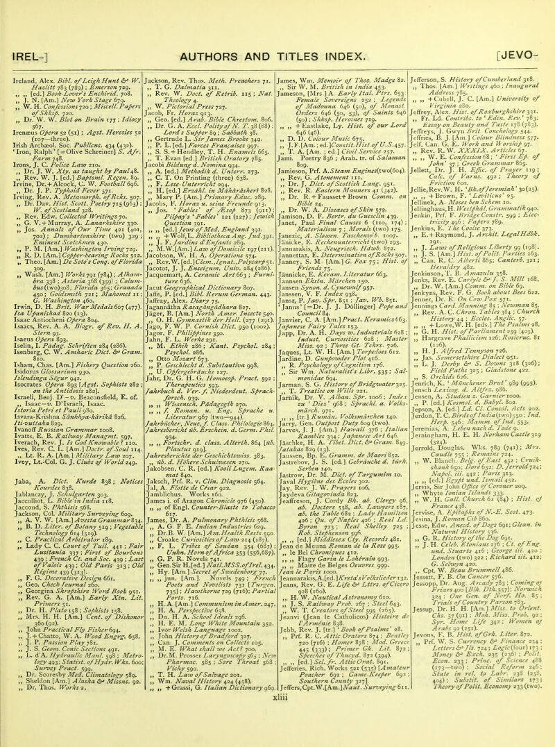 Ireland, Alex. Bibl. of Leigh Hunt W. Hazlitt 783 (789) ; Emerson 729. „ [ed.] Book-Lover s Enchirid. 708. J. N. [Am.] New York Stage 679. ,, W. H. Confessions-j^o; Miscell. Papers of Shksp. 720. ,, Dr. W. W. Blot on. Brain 177 ; Idiocy 567- Irenseus Opera S2 (51); Agst. Heresies 52 (107—three). Irish Archaeol. Soc. Publicns. 434 (432). 'Iron, Ralph' [ = Olive Schreiner] .y. Afr. Farm 748. Irons, J. C. Police Law 210. ,, Dr. J. W. Xty. as taught by Paulafi. ,, Rev. W. J. [ed.] Baptsml. Regen. 89. Irvine, Dr. + Alcock, C. W. Football 6g6. ,, Dr. J. P. Typhoid Fever 571. Irving, Rev. A. Metamorph. ofRcks. 507. ,, Dr. Dav. Hist. Scott. Poetry 715 (963) : W. of Scotland 328. Rev. Edw. Collected Writings 70. G. V.+Murray, A. Lanarkshire 330. Jos. Annals of Our Time 421 (401, 702) : Dumbartonshire (two) 329 ; Eminejit Scotchtyten 430. ,, P. M. [Am.] Washington Irving -jiq. „ R. D. [Am.] Copper-bearing Rocks 512. „ Theo. [Am.] De Sotos Cong, of Florida 3°9- ,, Wash. [Am.] Worisjgi (784) ; Alhain- hra 338 : Astoria 368 (359) : Colum- ^M^(tvvo)3oS; Florida 365: Granada 450; Goldsmith 721; Mahomet 11 ; G. Washington 460. Irwin, D. H. Brit. War Medals 6oy Uyj). Isa Upanishad 820 (13). Isaac Antiochcni Opera 804. Isaacs, Rev. A. A. Biogr. of Rev. H. A. Stern 93. Isaeus Opera 893. Iselin, I. Pddag. Schriften 284 (286). Isenberg, C. W. .(4 mharic Diet. Gram. 810. Isham, Chas. [Am.] Fishery Question 260. Isidorus Glossarium 930. Islendinga Sogur 942. Isocrates Opera 893 [Agst. Sophists 282 ; on the Antidosis 282]. Israeli, Benj. Vt ~v. Beaconsfield, E. of, ,, Isaac—ly. D'Israeli, Isaac. Istoria. Petri et Pauli 980. Isvara-Krishna Sdnkhya-kdrika 826. Iti-vuitaka 829. \\^vlo^ Russian Grainmar 1008. Ivatts, E. B. Railway Manag>nt. 597. Iverach, Rev. J. Is GodKnowable ? no. Ives, Rev. C. L. {Km.^Doctr. of Soul 114. ., Lt. R. A. [Am.] Military Law 207. Ivey, Lt.-Col. G. J. Clubs of World 2^g. Jaba, A. Diet. Kurde 838; Notices Kortrdes 838. Jablanczy, J. Schulgarten 303. JaccoUiot, L. Bible'in India 118. Jaccoud, S. Phthisis 568. Jackson, Col. Military Surveying 609. ,, A. V. W. [Km.^AvestaGraminarZ-iH. B. D. Liter, of Botany 519 ; Vegetable Technology 614 (519). C. Practical Arbitrator l8g. Lady C. C. Court of Tuil. 441 ; Fair Lusitania 337 ; First of Bourbons 439 : French Ct. and Soc. 439 ; Last ofValois 439; Old Paris 313 ; Old Regime 439 (313). ,, F, G. Decoratii'e Design 66r. ,, Geo. Check Journal 260. ,, Gii.O'c^md. Shj'opshire Word Book gsi. „ Rev. G. A. [Am.] Early Xtn. Lit. Primers 51, ,, Dr. H. Plato 158 ; Sophists 158. ,, Mrs. H. H. [Am.] Cent, of Dishonor 360 (92). ,, lQ\m Practical Fly Fisherdgi,. „ J. + Chatto, W. A. Wood Engrg. 658. ,, J. P. Passion Play 781. ,, J. S. Geom. Conic Sections 491. „ L. d'A. Hydraulic Manl. 598 ; Metro- logy 493; Statist. ofHydr. Wks. 600; Survey Pract. 599. ,, Dr. Scoresby Med. Climatology 589. ,, Sheldon [.Am.] Alaska <5r> Missus. 92. ,, Dr, Thos. Works 2. Jackson, Rev. Thos. Meth. Preachers 71. ,, T. G. Dalmatia 311. „ Rev. W. Doct. of Retrib. 115 ; Nat. Theology 4. ,, Pictorial Press jij, Jacob, Fr. Horaz 913. ,, Geo. [ed.] Arab. Bible Chrestom. 806. ,, Dr. G. A. Eccl. Polity of N. T. 38 (88) : Lords Supper 8q ; Sabbath 38. ,, Gertrude L. Sir James Brooke 349. ,, P. Farces Frani;aiscs gg-j. „ S. S.+ Hendley, T. H. Enamels 665. ,, T. Evan [ed.] British Oratory 785. Jacobi Bildung d. Nomina 934. „ A. [ed.] Methodik d. Unterr. 273. „ C. T. On Printing (three) 638. ,, F, Lese-Unterricht 294. ,, H, [ed.] Erzdhl. in Mahdrdsheri 828. ,, Mary P. [Am.] Prijnary Edtic. 289. Jacobs, F. Horaz u. seine Freunde 913. ,, Jos. ^Fables' of jEsop 873 (911) Pilpay's 'Fables' 121 (127); Jewish Question 391. ,, ,, [ed.] Jews of Med, England-^gT. ,, ,, +'VloV,'L. Bibliotheca Ang. Jud.-igi. ,, J. F. Jardins cTEnfants 289. ,, M.W.[Ani.] Law of Domicile 197(211). Jacobson, W. H. A. Operatiotis 574. Rev.W. \zA.'\Clem.,Ignat.,Polycarp^\. Jacotot, J. J. Enseignm. Ujiiv. 284 (286). Jacquemart, A. Ceramic Art 663 ; Furni ture 636. Jacut Geographical Dictionary 807. JaHe, P. [ed.] Bibl. Rerum German. 443. Jaffray, Alex. Diary 75. Jagannatha Rasagdngddhara 827. Jager, B. [Am.] North Amer. Insects $40. , O. H. Gymnastik der Hell. (277 (291). Jago, F. W. P. Cornish Diet. 950 (1002). Jagor, F. Philippines 350. Jahn, F. L. Werke 2gj. „ M. Ethik 286; Kant. Psychol. 284 Psychol. 286. ,, Otto Mozart 673. ,, P. Geschlecht d. Substantiva 998. ,, U. Opfergebrduche 127. Jahr, Dr. G. H. G. Homoeop. Pract, 592 Therapeutics 593. Jahrbuch d. Ver. f. Niederdeut. Sprach- forsch. 939. ,, Wiisensch. Pddagogik 270. ,, f. Roman, u. Eng. Sprache u. Literatur g6j (two—944). Jahrbiicher, Neue,f. Class. PhiloIogie%(si,. Jahresbericht iib. Erschein. d. Germ. Phil. 934- , Fortschr, d. class. Alterth, 864 \iib. Plautus 919]. Jahresberichte der Geschichtswiss. 383. ,, lib. d. Hohere Schulwesen 270. Jakobsen, C. R. [ed.] KooliLugem. Raa mat 840. Jaksch, Prf. R. v. Clin. Diagnosis 564. Jal, A. Flotte de Cesar 922. Jamblichus. Works 160. James i. of Aragon Chronicle 976 (430). ,, of Engl. Counter-Blaste to Tobacco 617. James, Dr. A. Pulmonary Phthisis 568. ,, A. G. F. E. Itidian Industries 629. „ Dr.B. W. [Km.] Am.Health Rests.sgo. ,, Croake Curiosities of Law 214 (187). F. L. Tribes of Soudan 354 (687) Unkn. Horn of Africa 353 (556,687). „ G. P. R. Novels 74T. „ Gen.Sir H.[ed.] Natl.MSS.oflrel.^ii,. ,, ^^^.[Km.^ Secret of Sivedenborg T]. ,, jun. [.Vm.]. Novels 749 : French Poets and Novelists 731 [Turgen. 735] ; Hawthorne 729 (716): Partial Ports. 716. ,, H. A. [Am.] Communism in Amer. 247 ,, H. A. Perspective 658. „ Dn. H. A. School Ideals 296. ,, H. E. M. Long White Mountain 352. Ivor Welsh Language 1002. ,, John History of Bradford yz-j. ,, Can. J. Comments on Collects X05. ,, M. E. What shall tue Act? -joo. ,, Dr.M. Prosser Laryngoscopy $6$ ; Ne-.v Pharmac. 585 ; Sore Throat 568 : Vichy 590. ,, T. H. Law of Salvage 201. ,, Wm. Naval History 424 (458). >i i> + Grassi, G. /talian Dictionary 969. James, Wm. Memoir of Thos. Madge 82. ,, Sir W. M. British in India 453. Jameson, [Mrs ] A. Early Ital. Ptrs. 653; Female Sorereigns 252 ; Legends of Madonna 646 (50), of Monast. Orders 646 (50, 53), of Saints 646 (50) : Shksp. Heroines 719. „ + Eastlake, Ly. Hist, of our Lord 646 (46). D. D. Colour Music 675. ].V.[Km.:<ii..\Consiit.Hist.ofU.S.i,n. T. A. [Am. ; ed.] Civil Service 257. Jami. Poetry 836 ; Arab. tr. of Salaman 809. Jamieson, Prf A.Sieam Enginesi^tvioifioa,). , Rev. G. Atonement in. , Dr. J. Diet, of Scottish Lang. 951. , Rev. R. Eastern Manners 41 (342). , Dr. R. + Fausset+ Brown Comm. on Bible 24. , Dr. W. A. Diseases of Skin 572. Jamison, D. F. Bertr. du Guesclin 439. Janet, Paul Final Causes 6 (no, 174) ; Materialism 7 ; Morals (two) 175. Janezic, A. Slowen. Taschenw'b. 1007. Jiinicke, E. Rechenunterricht (tvio) 293. Jannarakis, A. Neugriech. Hdwb. 872. Jannettaz, E. Determination of Rocks 507. Janney, S. M. [Am.] G. Fox 75 ; Hist, of Friends 75. Jannicke, E. Keram. Literaiur 663. Jannsen Ehstn. Mdrchen 150. Jansen Synon. d. Cynemulf g$T. 'anssen, V. F. Index 938. Jansz, P. Jav. Spr. 851 ; Jav. Wb. 851 ■Janus' [ = Dr. J. J. DoUinger] Pope and Council 84. Janvier, C. A. [h.m.\Pract. Keramicstdy Japanese Fairy Tales 153. Japp, Dr. A. H. Days w. Industrials 628 ; Indust. Curiosities 628 ; Master Miss. 92 : Three Gt. Tchrs. 726. Jaques, Lt. W. H. [Am.] Torpedoes 612. Jardine, D. Gunpowder Plot 416. ,, R. Psychology of Cognition 176. ,, Sir Wm. Naturalist's Libr. 535 ; Sal- vionidae 694. Jarman, S. G. History of Bridgwater ■^'23. ,, T. Treatise on Wills 22t. Jarnik, Dr. V. A Iban. Spr. 1006 ; Index zu ' Diez ' 968 ; Sprachl. a. Volks march. 971. ,, ,, [tr.] Rumdn. Volksfndrchen 140. Jarry, Gen. Outpost Duty 609 (two). Jarves, J. J. [Am.] Hawaii 376 ; Italian Rambles 334 : Japanese Art 646. Jaschke, H. A. Vibet. Diet. Gram. 849. Jatakas 829 (13). Jaussen, Bp. E. Gramm. de MaoriZs^. Jastrebov, J. S. [ed.] Gebrduclie d. tiirk. Serben 140. Jastrow, Dr. M. Diet, of Targumim 10. faval Hygiene des ^coles 302. Jay, Rev. J. W. Prayers 106. Jaydeva Gitagovinda 823. Jeaffreson, J. Cordy Bk. ab. Clergy 96, ab. Doctors 558, ab. Lawyers 187, ab. the Table 682 ; Lady Hamilton 426 ; Qu. of Naples 426 ; Real Ld. Byron 723 : Real Shelley 725 ; Rob. Stephenson 591^. ,, „ [ed.] Middlesex Cty. Records 481. Jean de Meuna Rotiian de la Rose 995. ,, le Bel Chroniques 412. ,, ,, Flagy Garin le Loh(rain 993. ,, ,, Maire de Beiges Oeiivres 999. Jean le Paris 1000. Jeannarakis,A.[ed.]A>^/a'iKo/;*i/;><''i?>-i32. Jeans, Rev. G. E. Life ir Lttrs. of Cicero 928 (160). ,, H. W. Nautical Astronomy 610. ,, J. S. Railway Prob. 267 ; .Sto/643. ,, W. T. Creators of Steel sgs ^263). Jeanvi (Jean le Catholicos) Histoire de lArmenie 838. Jebb, Rev. J. [tr.] ' Book of Psalms' 28. ,, Prf R. C. Attic Orators S74 : Bent ley 720 (716) ; Homer 878 : Mod. Greece 445 (333); Primer Gk. Lit. 872 : Speeches of Thucvd. 872 (394). „ „ [&i..\Sel.fr. AtticOrat. 8gt. Jefferies, Rich. Works 521 (535) [Amateur Poacher 692 ; Game-Keeper 692 ; Southern County 327]. Jeflrers,Cpt.W.[Am.]A'<iK<. Surveying 611. Jefferson, S. History of Cumberland 318. Thos. [Am.] Writings 460 ; Inaugural Address 785. „ +Cubeli, J. C. [Am.] University of Virginia 280. Jeffrey, Alex. Hist, of Roxburghshire ■^i,-'. Fr. Ld. Contribs. to ' Edin. Rev.' 783; Essay on Beauty and Taste 178 (783). Jeffreys, j. Gwyn Brit. Conchology 544. Jeffries, B. J. [Am.] Colour Blindness 577. Jelf Can. G. E. Work and li'orship 97. Rev. R. W. XXXIJ{. Articles 67. ,, W. E. Confession (iZ; 'First Ep. of John' 37 ; Greek Grammar 865. Jellett, Dr. J. H. E_ffic. of Prayer 119: Calc. cf Varns. 492 ; Theory uf Friction 602. JelIie,Rev.W. H. 'Bk.of Jeremiah' loiis). ,, ,, + Brown, F. 'Leviticus' 25. Jellinek, A. Moses benSchem lo. Jellinghaus.H. Wesiphdl. Grammatik()a,o. Jenkin, Prf F. Bridge Constr. 599 ; Elec- tricity 496 : Papers 789. Jenkins, E. 1 he Coolie 373. „ E.+ Raymond, J. Archil. LegalHdbk. 191. ,, J. Laws of Religious Liberty 99 (198). „ J. S. [Am.] Hist. ofPolit. Parties 263. „ Can. R. C. Alberti&6s; Canterb. 321; Heraldry 482. Jenkinson,T. B. Amazulu 358. Jenks, Rev. E. Cartylc J. S. Mill 168. ,, Dr. W. [Am.] Comm. on Bible 6g. Jenkyns, Rev. F. G. Book about Bees 622. Jenner, Dr. E. On Cow Pox 571. Jennings Card. Manning 85 ; Newman 85. ,, Rev. A. C. Chron. Tables 384 ; Church History 44 ; Eccles. Anglic. 57. „ „ + Lowe,W. H. [eds.] r/i?/'ifl/wj 28. ,, G. H. Hist, of Parliament 2sg (405). ,, Ha.Tf:,r!ive Phallicism 126; Rosicruc. 81 (126). „ H.J. Alfred Tennyson 726. ,, Jas. Somersetshire Dialect 951. ,, L. J. Derby 6^ S. Downs'^iZ (326); Field Paths 325 ; Gladstone 422. ,, S. Orchids 626. Jenrich, K. ' Miinchener Brut' 989 (995)- Jensch Lexicog. d. Altfrz. 986. Jensen, A. Studien z. Gamieriooo. „ P. [ed.] Kosmol. d. Babyl. 802. Jepson, A. [ed.] Ld. CI. Consol. Acts 202. Jerdon, T. C. Birds of India{(\vo) ss°I'^d. Hap. 546; Mamm. oflnd. 553. Jeremias, A. Leben 7iach d. Tode 9. Jerningham, H. E. H. Norham Castle ^ig (324)- Jerrold, Douglas. Wks. 789 (741); Mrs. Caudle 755 : Remains 724. ,, W. Blanch, Belg. of East 452 ; Cruik- shank 6s°'. Dore 632: D. Jerrold■!2.^; Napol. Hi. 442; Paris 313. ,, ,, [ed.] Egypt und. Ismail 432. Jervis, Sir John Ojfce of Coroner 209. ,, Whyte Ionian Islands 333. „ W. H. Gall. Church tz ^84) ; Hist, oj France 438. Jervise, A. Epitaphs of N.-E. Scot. 473. Jesina, J. Roman Cib 860. Jesse, Edw. Anecd. of Dogs dgwGlean. in Natural History 536. ,, G. R. History of the Dog 691. „ J, H. Celeb. Etonians 2-j6 : Ct. of Eng. und. Stuarts 416 ; George Hi. 420 : London (two) 322 ; Richard Hi. 412; G. Selwyn 420. ,. Cpt. W. Beau Brummell \Z6. Jessett, F. B. On Cancer 576. Jessopp, Dr. Aug. Arcady 783 ; Coming oJ Friars400 [Blk. Dth.^^y]: Norwich 324 ; One Gen. of Norf. Ho. 83 ; Trials of Country Parson 783. Jessup, Dr. H. H. [.Am ] .Miss, to Orient. Chs. 57 (91) ; Moh. Miss. Prob. 92 ; Syr. Home Life 342 ; Women oJ Arabs 92 (231). Jevnns, K. B. Hist, of Grk. Liter. 872. ,, Prf W. S. Currency Finance 234 : Letters Ss' J Is. 724; /.(^^^^(four) 173 : Money &' Exch. 235 (236I ; Polit. Econ. 233 ; Princ. of Science 488 (173—two): Social Reform 246; State in rel. to Lahr. 23S (25S, 404); Substit. of Similars 173; Theory of Polit. Economy 233 (two).