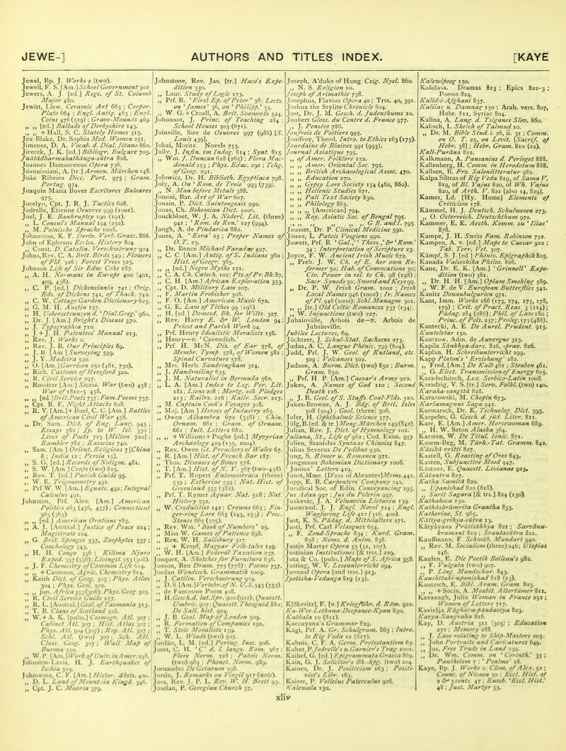 Jewel, Bp. J. li^'orks 2 (two). Jewell, F. S. {km.]Schooi Goz'ernmeni 302 Jewers, A. J. [ed.] Regs, of St. Columb Major 480. Jewitt, Llew. Ceramic Art 663 ; Corpor. Plate 664 ; Engl. Antiq. 463 ; Engl, Coins 476(519) ; Grave-Mounds 469. [ed.] Ballads of Derbyshire 143. ,, + Hall, S. C. Stately Homes 315. Jex-Blake, Dr. Sophia Women 7.^\. Jimenez, D. A. Vocab. d. Dial. Jitano %6o, Jirecek, J. K. [cd.] Bib Iiogr. Bulgare 705. Jndtddkar/nakathanga-sufra 828. Joannes Damascenus Opera 736. Joannissiani, A. [tr.] Armen. Mdrchen 148- Joao Ribeiro Dice. Port. 975 ; Gra7n. Portiig. 974. Joaquin IMaria Bover Escritores Baleares 975- Jocelyn, Cpt. J. R. J. Tactics 608. Jodrelle, Etienne Oeuvres 999 (looi). Joel, J. E. Bankruptcy 190 (191). L. Consuls ATanual 194 (232). M. Polnische Sprache ioo3. Johansson, K. F. Deriv. Verb. Graec. 866, John of Ephesus Eccles. History 804. ,, Const. D. Catalin. Verscktvorzen^ <)-2^ Johns, Rev. C. A. Brit. Birds 549 ; Flowers 0/Fid. 526 ; Forest Ty-ees 525. Johnson Life of Sir Ediv. Coke 187. A. H. Normans in Europe 400 {401, 409, 438). C. P. [ed.] Dickensiania 741 ; Orig. Eds. of Dickeits 741, of Thack. 742. C. W. Cottage Garden Dictionary „ G. M. H. Austin 157. H. Uebersetzuft^^en d. ^ Dial.Greg.' g6o. yp Dr. J. [Am.] Brig/it's Disease 570. „ J. TyPografyJiia 710. J. +J. H. Patentees Manual 213. „ Rev. J. Works 2. Rev. J, B. Our Principles 69. J. B. ^^m.^ Surveying J. Y. Madeira 590. O. \?^m.\Garrison 250 (461, 730). Rich. Customs of Hereford -^20. R. Civil Service 297. „ Rossiter [Am.] ^£'Ci?i.y. /^K^r (two) 458 ; War of 1812-5 453' {td.]Lh'it.Poets Fam.Poejns „ Cpt. R. F. Night Attacks 60S. „ R. V. [Am.]+ Buel, C. C [Am.] Battles of American Civil IVur ^^S. „ Dr. Sam. Diet, of Eng. Lans:. 945 : Essays 782 ; Jy. to W. /si. 330 ; Lives of Poets 715 [Milto?i 720] ; Rambler 782 ; Rasselas 740. Sam. [Am.] Orient. Religions jlChina 8 ; India 12 ; Persia 15]. „ S. G. [cd.] Records of Not tgm. 481. „ S. W. [Am ] Crops (two) 61$. „ Rev. T. [ed.] Parish Guide 95. W. E. Trigonometry ^^1. Prf.W. \V. [Am.] Equals. 492; Integral Calculus 491. Johnston, Prf. Alex. [Am.] American Politics 263 (456, 457); Connecticut 365 (363)- [ed ] American Orations jS^. A. J. [Austral.] Justice of Peace 224; Magistrate 224. G. Brit. Sponges 537, Zoophytes 537 ; Conchology 543. H. H. Congo 356 ; Kilima Njaro Exped. 357 (556); Livingst.^s^ (308). J. V. Chemistry of Common Life ti^. ,, '\-0.\.\\\QTov\^ A^ric. Chemistry 61^. „ Keith /^/W. ofGeog. 305 ; /'/o'^. ^//a^ 504 : Phys. Geol. 502. \\.\\\. Africa-^~i->,{y2,ty. Phys.Geog.y>S, K. Civil Service Guide 257. „ R. I., [Austral.]C^t7/.(7//'<M;«a«/a 513. T. B. Clans of Scotland 328. W. + A. K. [pubs.] Cosmogr. All. 307 ; Cabinet All. 307 ; Hist. Atlas 307 ; Phys. Atl. 504 (307) ; Roy. All. 307 ; Sc/il. Atl. (two) 307; Sch. Atl. Class. Geog. 307 Burma 350. Johnstone, Rev. Jas. [tr.] Hacds Expe- dition 330. ,, Laur. Study of Logic 173. „ Prf. R. of Peter ' 36: Z^c/j. i7« ^fames' 36, (?« ^ Philipp.' 35. ,, W. G. + Croall, A. Brit. Seatueeds 524. Johonnot, J. Princ. of Teaching 284 ; School Houses 303 (671). Joinville, Sire de Oeuvres 997 (988) [6*. Louis 439]. Jokai, Moritz. Novels 753, Jollv. J. Infin. im Indog. 814 ; Synt. 815 „ Wm. /. Duncan 628 (265) ; Flora Mac- donald2$-^ ; Phys. Educ. 291 ; Tchg, ofGeog. 291. Jolowicz, Dr. H. Biblioth. Egyptiaca 798. Joly, A. On ' Rom. de Troie ' 993 (739J. N. Man before Metals 388. Jomini, B:ir. Art of War 607. Jonain. P. Diet. Saintongeais 990. Jonas, Ch. Bohemian Diet. 1006. Jonckbloet, W. J. A. NederL Lit. (three) 941 ; ^ Rom. de Ren.' 127 (994). Jongh, A. de Pindarica 880. Jones, A. ' Ezra' 25 ; Proper Names of O. T. 23. Dr. ^QWCQ. I^Tichael Faraday ^gy. C. C [Am.] Antiq. ofS. Indians 360 ; Hist. ofGeogr. 365. [ed.] Negro Myths 151. „ C. A. Ch. Cateclu 102; Pts.ofPr.Bk.Z-j. ,, C. H. [Pi-vn.] African Exploration Cpt. D. Military Law 207. ,, F, Martin Frobisher ^Q?,. ,, F. O. [Am.] American Music 672. ,, G. E. Laiv of Tithes (19^)- ,, H. [ed.] Domesd, Bk. for Wilts. y2-j. Rev. Harry E. dr> W. London 94; Priest and Parish Work 94. Prf. Henry Idealistic Moralists 156. Henry—v. 'Cavendish.' Membr. Tymp. of Wo77zen 581 Spinal Cu?'Z'ature 578. Mrs. Herb. Sandringham 324. J. Hand railing 6-^^. J. M. Nattiralist in Bermuda 362. L. A. [Am.] Index to Leg, Per. Lit. iBi; Liens 26^, ; Mortg. 208 Pledges 213; Railrs. 216 ; Railr. Seer. 217. M. Captain Cook's I 'oyages 308. ISIaj. [Am] Heroes of Industry 265. Owen Alhambra 670 (338) ; Chin. Oryiam. 66 r ; Gram, of Ornam. 661 ; Init. Letters ^^2. + Williams+Pughe [cd.] Myvyrian Archaeology (iT,^, 1004). Rev. Owen Gt. Preachers oP Wales 67, R. [Am.] Hist, of French Bar 187. Thos. Diseases of Bones 578. T. [Am.] Hist, of N. V. 367 (two-45 Joseph, A'duke of Hung. Czig. Nyel. 860. ,, N. S. Religion 10. Joseph of Ariinathie 738. Josephus, Flavius Opera 40 ; Trss. 40, 391. Joshua the Stylite Chronicle S04. Jo'^t, Dr. J. M. Gesch. d. Judenthums 10. Joubert Gloss, du Centre d. Frayice 977. ,, J. Pensees 786. Joufrois de Poitiers 995. JouFfroy, Theod. Intro, to Ethics i^^ijTS)' Jourdains de Blaives 991 (993). Journal Aslatique 795. ofAmer. Folklore 152. ,, Amer. Oriental Soc. 795. British Archaeological Assoc. 4JO. ,, Education 270. Gypsy Lore Society 154 (462, 860). Hellenic Studies Zyx. ,, Pali Text Society Zy:>, „ Philology 863. If )> ), [American] 794. ,, Roy. Asiatic Soc. of Bengal 7g$. G.B.andl.yg^. Jousset, Dr. P. Clinical Medicine sg2. Jouve, L. Patois Vosgiens 990. Jowett, Prf. B. ' Gal.,'' Thess.,' Rom. 34 : Interpretation of Scripture 23. Joyce, F. W. Ancient Irish Music 672. „ Preb. J. W. Ch. of E. her own Re former 50; Hab. of Convocations 50 Civ, Power in rel. to Ch. 98 (198) Sacr. Synods ^o; Sword and Keys gg. Dr. P. W. Irish Gram. 1002 ; Irish Local Names 946 (1002) ; Ir. Names of PL 946 (1002): Schl.Managm. 301. „ [X-x.] Old Celtic Romaftces q-^-j [i'^4) W. Injitnctions (X.\w6) 227. Jubainville, Arbois de—v. Arbois de JubainviUe. Jubilee Lectures^ 6g. Jiichtzer, J. Schul-Stat, Sachsens 273. Prf. H. McN. Dis, of Ear 578, Judas, A. C. P/^^'m/c. 799 (804). Judd, Prf. J. W. Geol. of Rutland, etc. 509 ; Volcanoes 502. Judson, A. Burm. Diet, (two) 850 ; Burm, Gram. 850. Prf. H. P. [Am.] Caesar^s Army 922. Jukes, A. Names of God 110 ; Second Death 116. J. B. Geol. ofS. Staffs. Coal-Flds. 510. Jukes-Browne, A. J. Bdg. of Brit. Isles 508 (504) ; Geol. (three) 506. Juler, H. Ophthahnic Science JuIg,B.[ed. & tr.]Mong.Mdrchen 149(842) Julian, Rev. J. Diet, of Hymnology 102. Juliatia, St., Life of 962 ; Cod. Exon. 957 JuHen, Stanislas Syntaxe Chinoise 847. Julius Sevcrus De Pedibus 930. Jung, S. Rofner zi. Romanen 971. Jungmann Bohemian Dictionary 1006. 'Junius' Letters ^ig. Prf. T. Rupert Entotnostraca (three) Junot,Mme. [D'ess of Abrantes];l/'^w«.442. 539 ; Estheriae 539 ; Nat. Hist, of Jnpp, E. B. Carpenters Company 241. Greenland 555 (382). 1 Juridical Soc. of Edin. Conveyancing ig^. Prf. T. Rymer Aquar. Nat. 518 ; Nat. fus Adan 997 : Jus du Pelerin 997. History 552. |Juskevic, J. A. Velunveiu Lietuviu 139. W. Cj-cdulities 142 ; Crozvns 665 ; Jusserand, J. J. Engl. NoT'el 714 : Engl. ger-ring Lore 665 (143, 253) ; Prec. Stones 665 (^05). Rev. Wm. ' Book of Numbers ' 25. Miss W. Games of Patience 698. Rev. \V, H. Salisbury 327. + Kropf, Magyar Folk-tales 149. \V. H. [Am.] Federal Taxation 237. Jonquet, A. Sketches for Furniture 636. Jonson, Ben Dram. 775 (778) ; Poems 757. Jordan Wendisch. Grammatik 1009. J. Catilin. VerschwJrung q2^. „ D.9>.[\m.]yertebr.ofN. U.S.s^sisSZ)- de Fanlosme Poem 408. H.Gesch.d. lat.Spr. goo (go2): Quaestt. Umbric. 907; Quaestt. Theognid.880; De Sail. hist. 924. Wayfa?'ing Life 412 (316. 400). Just, K. S. Pddag. d. Mittelalters 271. Jiisti, Prf. Carl Velasquez 654. F. Zcnd-Sprache 834 ; Kurd, Gram, 838 ; Noms. d. Anim. 838. Justin Martyr Opera 53 (51, 107). Justinian Institutiones [Sc trss.] 229. Juta & Co. [pub.^.] Maps ofS. Africa 358. Jutting, W. V. Lcseunterricht 294. Juvenal Opera [and trss.] 913. Jyotisha-VedangaZig (13). J. B. Geol. Map of London 509 R. Fon •mation of Companies 192. T. Stoic Moralists 159. \V. L. Winds (two) 505. Wall Map ^ J'ordao, L. M. [ed.] Portug. Insc. 906. Joret, C. H. ^ C d. I. langs. Rom. gSj Flore Norm. W. P. [\m.\Workof Umv.inAmer.ig%. Johnston-I.avis, H. J. Eart/u/uakes of\ {iyNo) q%g , Phonet, Norm. gZg, Ischia 503. Jornandcs De Getarum 308. Johnstone, C. F. [Am.] Histor. Absts. 400.' Jortin, J. Remarks on Virgil 917 {note). „ D. L. Land of .Mount tin Kingd. 346. Jo>>a, Rev. J. P. L. Rn'. W, H. Brett 93, If ^Pt* J- ^* ^^i^oria 379. .Joscian, P. Georgian Church 57, K[5kerit7], F. [v.] KriegJSlhr. d. Rd'm. 922. A'rt- Wee-Letkana-Deepance-Kyan 850. Kabbala 10 (811). Kaccayana's Grammar 829. Kiigi, Prf A. Gr. Schulgram. 865 ; /«/ri). y?/)? Kfr/rt 12 (S17). Kahnis. C. F. A. Germ. Protestantism 63. Kahnt, V.Jodrelle's n.Garnier s Trag. looi. Patois Norm. \ Kaibcl, G. [ed. ] F.pigrammaia Gracca B69. Kain, G. j. Solicitors Bk.-kpg. (two) 204, Kaines, Dr. J. Positivism 163 ; Positi- vist's Libr. 163. Kaiser, P. Velleius Paterculus 926. Kalezvala 150. Kalezvipoeg 150. Kalidasa. Dramas 823 ; Epics 822-3 : Poems 824. Kalid-i-Afghani 837, Kalila'i u. Dam7ias^ 130 : Arab. vers. 807, Hebr. 811, Syriac 804. Kalina, A. Lang. d. Tsiganes Slov, 860. Kalisch, I. Sketch of Talmud lo. ,, Dr. M. Bible Stud. i. 26, ii. 31 ; Comm. on O. T. 25, on Levit. [Sacrif. of Hebr. 38] ; Hebr. Gram. 810 (22). Kali'Purdna 822. Kalkmann, A. Pausa7iias d. Perieget 888. Kallenberg, H. Comm. in Herodotum 888. Kallsen, B. Frz. Salonlitteratiir g%2. Kalpa Sutras of Rig Veda 819, of Sa?na V. 819, of BL Yajus 820, of Wh. YaJus 820, of Arth. V. 821 [also 14, 829]. Karnes, Ld. [Hy. Home] Elements of Criticism 178. Kammel, H. J. Deutsch. Schulwesen 273. O. Osterreich. Deutschthum gj-z. Kammer, E. E. Aesth. Kojnin. zu * I lias* 878. Kampe, J. H. Swiss Fam. Robinson 752. Kampen, A. v. [ed.] Maps to Caesar g22 ; Tab. Terr. Vet. 307. Kampf, S. J. [ed ] Fhoniz. Epigraphik 805. Kanada Vaiseshika Philos. 826. Kane, Dr. E. K. [Am.] ' GrinnelV Expe- dition (two) 381. Dr. H. H. [Am.] Opium Smoking 589. W. F. de V. European Butterflies 541. Kanitz Donaubulgarien 971. Kant, Imm. Works 166 (173, 174, 175, 178, 179) ; Crit. of Pract. Reas. 3 (114); Pddag. 284 (286) : Phil, of Lazu 180 ; Princ. of Pols. 257; Proleg.x^i (488). Kantecki, A. E. De Aurel. Prudent. 915. Kanteletar 150. Kantzow, Adm. de Auvergne 313. Kapila Sdnkhya-dars. 826, -prav. 826. Kaplan, H. Schreibunterricht 299. Kapp Platons ' Erziehung' 282. ,, Fred, [Am.] De Kalb ^2 ; Steuben 461. ,, G. Elect. Transmission of Energy 605. Karadschitsch, Lex. Serbico-Latin 1008. Knradzig, V. S. [tr.] Serv. Folkl, (two) 140, Karaka-sangitd 828. Kara'^owski, M. Chopin-d^^, Karlamagnus Saga 942. Karmarsch, Dr. K. Technolog. Did. 595. Karpeles, G. Gesch. d. jild. Liter. 811. Karr, E. [K\x\.\Aj}ier, Horsewoman 689. H. W. Seton Alaska 364. Karsten, W. De Titul. Ionic. 871. Kasem-Beg, M. Tiirk.-Tat. G^-a;;/;//. 842. Kdsikd vritti 827. Kastell, G. Roasting of Ores 643, Kasten, Subjunctive Mood 947. Kastiier, 15. Quaestt. Livianae 923. Kdtantra 827. Katha Samitd 820. ,, Upanishad Z2oi%\Z\ ,, Sarit Sagara [& trs.] 824 (130). Kathakoca 130. Kathdsdrdmrita Grant/ta 833. Katherine, St. 965. Kdtiya-grihya-siltra 13. Katyayana Prdtisdkhya 821 ; Sarv&nu- kramani 819 ; Srautasiitra 821. KauflTmann, F. Schwab, Mundart 940. ,, Rev. M. 6'(7c'/rt//Vw/(three) 246; Utopias 246. Kaulen, E. Poetik Boileau's 982. F. Vulgata {vno) goq. ,, P. Ling. Mandschttr. 843. Kaushitaki-upanishad 8i8 (13). Kautzsch, E. AV^/. Aram. Gram. 803. , -\-Soc\v\, k. Moabit. AliertiimerZii, Kavanagh, Julia Woman in France 251 ; Women of Letters 717. Kaviraja Rdghava-pdndaviya 823. Kavya-Sangraha 816. Kay, D. Austria 311 (305) ; Education 272 : Memory 288. J. /,rt7(' relating to Ship-.'ifasters 205, John Portraits and Caricatures 649. Jos. y^nr Trade in Land 239. Dr. Wm, Comm. on * Corint/t.' 35; Pantheism 7 : ' Psalms' 28. Kaye, lip. J. Works 2; Clem, of Alex. 52 ; Counc. of Nicaea 50 : ^ccA ///j/'. f»/ 2 <5r» 3 f<r«/jr 47 : Euscb. *Eccl. Hist.' 48;/ ust. Martyr 53.