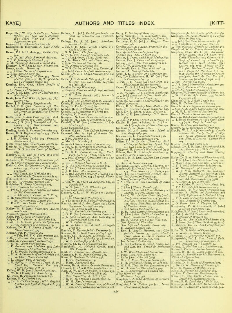 Kaye, Sir J. W. Xty. in fndia 91 ; Indian Ojficers 424 ; Gen. Sir /. Malcobn 425 ; Sepoy War 453; War in Afgha7iistan 426. Kayser, C. G- Biicher-Lex icon 706. Kazimirski de Biberstein, A. Diet. Arahe 805. Keane, Prf. A. H. Asia 343 ; Eastn. Geog: 349- „ D. D. [^d.] Nuis. Reinoz'al Acts ix'z. ,, J, Y. Journey to Medinah 343. M. Towers 0/Ancifut Ireland if6^. Kearney, J. W. [Km.]Amer. Financ. 237. Keary, Annie. Novels 744. „ + Eliza Heroes of Asgard 141. Eliza Annie Keary 724. C. F. Coinages of W. Eur. 475 ; Dawn of Hist. 388 (122) ; Mytk. of Eddas 140 ; Priviitive Belief 122. Keating, Rev. Geof. Three Shafts of Death 1005. G. History of Ireland 433. Dr. J. M. [Am.] Dis, of Children 582 ; Nursing $Z2. Keats, John Poet. Wks. 767(756, 757, 789); Letters 724. Keay, J. S. Spoiling Egyptians 260. Kebbel, T. E. Afric. Labourer 238 ; Bea- consfeld 422 (404) ; Croi^^^ 723 (713); Ld. Derby 422 (404);///^^ of Toryism 259 (421). Keble, Rev. J. Xtn. Year 103 (757, 767) ; Lyr. Innoc. 103 : Stud. Sacra 34. Kedney, J. S. [Am.] Beautiful 178 ; Co7i- scie^tce 113 ; Deterjninism 114 , Hegets Aesth. 165. Keeling, Annie Famous Crusades ^gg. Keene, H. G. Moghul Empire 453 ; Turks in India 453. J. H. Fishing Tackle 694 ; Practical Fisherman 693. Keep, Josiah [Am.] West Coast Shells $^4,. Keeping, W. Neocomian Deposits 508. Keessel, D. G. van der Laws of Holland 185. Keetley, C, B. Ind. of Surg, 573; Med. Profession 559(298). Keferstein, C. Celtische Alterthfimerg26. H. Schleiermacher als PddagogzZ-,. Kelir, C. Chr. Religiojtstmter. 294 ; Lese- stiicke 294; Praxis d. Volksschitle 273 (302). [e6.]Gesch. der Methodik ,, + SchVimha^ch,Sprachunterricht 2gi. Kehrbach, K.[ed.] Monum. Pddagog. 273. Kehreln, J. Fremdiudrterbuch 938. Keightley, T. Fairy Mythology 123. Keil, B. Analecta Isocratea 893. „ Prf. C. F. Biblical Arc/tceoL 39 ; Intro, to Old Testament 16, + Delitzsch, F. Comm. on O. T. 25. H. Quaestiones Grainmaticae gio. ,. {^d.] Gramjnatici Latini g^o, R. + R. Geschichte des jenaischen Studentenlebens 281. Keiley, W. S. [Am.] Voluntary Assign- 7nents 190. Keilinschriftliche Bibliothek 802. Keim, Prf. T, Jesus of Nazara 46. Keiper, Ph. * Perser d. Aeschylos 882. Keith, Dr. A. Evid. of Xtn. Religion 119, ,, T.+ S, Tmu ours of Abdomen ^-jl, Kelaart. Dr. E. F. Fauna Zeylan. 555 ; Flora Calpensis 527. Kelland, Prf. P. Algebra 489. +Tait, Prf. P. G. Quaternions ^g2. Kelle, J. Grajnm. des germ, Spr. 933. Keller, A. Vcnezianer ' Roland' 992. ,, A. [ed.] Zwei Fabliaux gg^. ,, Y. Amazon and Madeira 2>73;Lake Divellings of Switzerland 470. F. E. Preuss. Volksschulweseti 273. „ H. A. Altdeutsche Hafidschriften 936. „ J. W. [Am.] Draw Poker 6gZ. „ L. Zweiter Pun. Kriegg2^, „ O. Efiileg. z. Hor. 912 ; Gesch. d. gr. Fabel 873 : Sattwn. Vers 904 ; Thiere d. class. Alt. 127. Kelley, W. D. [Am.] Speeches, etc. 243. W. K. + Hartig, Ct. Austria 437, Kellgren, H. Finnische Sprache 840. Kellner, H. C. Sdvitri 815. Dr. L. On Caxton 954 ; Hist. English Syntax 947; Synt. d. Eng, Verb. 945 (947)- Kellner, L. [ed.] Erziehgeschichte 2ji (286) ; Sprachunterr. 291; Volkssch. 273- Kellogg, Dr. A. H. [Am.] Abrahajn, Joseph, etc. 26. ,, Prf. S. H. [Am.] Hijtdi Gram. 831 ; Light of Asia 120. ,, S. N. [Am.] The Jezus 391. Kelly, E. Fch. Law of Marriage 206. J. [Am.] Amer. Catal. Books 705. ^CitiW Manx Diet, and Gram. 1003. Rev. W, Second Coming 116. W. Notices of Drama .Y^.Curios. of Trad. 123; Russia 448. [ed.] Proverbs of all Nations 125. Kelsey, Dr. C. B. [Am.] Recttitn &^ Anus 580. Keltic, J. S. Bruce^'Nile zs^isoZ): Rept. to Geog. Soc. 291 ; Scott. Highlds. 329 (328, 484). Kemble Surrey Words 951. Frances Notes on Shksp. 719; Records (two) 63o. J. M. Horce Ferales 466 ; Saxons in England 407. ,, [ed.] Ct?*/. Z);//t'w.4o6 (259, 403, 961). Kemlo, F. [Am.] Watch-Repairer 6^-]. Kemp, D. Yachts (three) 690. Kempe. H. R, Electrical 7'esting 606. Kempis, T, a Imitation of Christ 100. Kemplay, C, Comets 500. Kempner, N. Com. Sense Socialism 247. ICempson, M. Synt. of Hindustani 832. Kendall, G. W. [Am.] War betw. U.S.^ Mexico 458. Kena Upanishad 820. Kennan, G.[Am.] Tent Life in Siberia 352. Kennard, Mrs. A. Life of Rachel 680; Mrs. Siddons 680. Edw. Fishing 695, Mrs. E. Novels 748. KennedyH- Sanders Lazu of Sewers 209. ,, Prf. A. B. Mechanics of Machin^ 601. A. W. Birds of Berkshire 549. „ Dr, B. H. Latin Grain. 899 ; Revis. Vers. N. T. 19 : Stud. Soph. 886. t) M [ed,] Hyjnnol. Christiana 103 ; Sab- rims Corolla 761. ,, Prf. J. Biblical Hebrew 22 (810). jj Ji [tr.l Aloderti Poets of Spain 774. J. [Am.] School and Family 2^%. J. H. [A\\\.] Alormonism 72. ,, P. [tr.] Bardic Stories of Ireland 134 ; Fireside Star. 134 ; Legend, Fictns. 134- Cpt. W. R. Sport in Newfdld. 687, in PacifcS^y. „ W. S. [Am.]/. G. Whittier jio. Kennel Club Stud Book 691. Kenney, C. L. M. W. Balfe 673 ; Balzac 732- C. S. Charitable Property ig2. ,, + Laiu'ence, P.M.Z-ate ofPrImogen.21Z. Kenrick, Archd. J. A7ic. Egypt 392 ; Ro7n. Sepulchre Ittscripdons 463. Kent, Cha. Leigh Hunt 724. „ C. W. Teuto7iic A7itiguities gs7. ,, G. E. [Km.] Fish and Ga7ne Laws 21-j. J. [Am,] Co)}i}7i. on A771. Law 184, 07i Inter7iational Law 231. ,, W. S. Infusoria 537. „ W. W. [Am, ; ed,] Archit. Wrought- Iron 661. Kentish, T. Pyrotechnist's Treasury 631. Kenyon, R. L. Gold Coitts of Engl. 476, Keppel, Cpt. H. Exjed. to Borneo 349. Ker, Prf. J. Hist. ofP>-chg. 95 ; Serms. 97. „ W, P. Philosophy of Art 645. Kcratry, Ct. E. de Maximiliati -y^o. Kerckhoffs, A. VolapUk Gra77t. 1008; Wb. Volapak 1008. Kerl, Prf Assayer (i\2 ; Metall. 642. Kermode, P. RI. I\Ianx Crosses 471, Kern, F. Deutsche Satzlehre 938. Heinr. Biiddhis77uis 14. Herm./'fj:(/^7^^'i?^//& 284. Kerner, Dr. A, Flwrs. their Guests $20. [Kernot, H. (Am.)] Bibl. Diabolica 112. Kerr, A. W. Hist, of Ba7ikg. inScotl. 236. Dr. Norman Inebriety 568 (251). Rol>. Consultijig Architect 670. R. M. N. Student's Blackstone 184. „ W. M. Fa - ' Iftterior W. W. Land of Discov. 227, of Fraud Kinglake, A. W. Eofhe7t 340 (41 200, of Inj U7ict,22J,of Receivers 228.: of Crimea 427 (442). Kerry, C. History of Bray 317. Kerry-Nicholls, J. H Kiiig Cntiy. 380 Ker.shaw, S. W. Protestantsfr. Frnce. 62. Kertbeny, K. M. [ed.] A Magyar Nem- zeti 706. J-CervIIer Bibl. de VAcad> Frangaise 983. Kesasij-i Jataka 850. Kesiraja Sccbdamanidarpana 844. ' Kesnin Bey ' Evil of East 339. Kessler, J. Grain, and Lit. of Madag. 852. Kesson, Rev. J. Cross and Dragoti 91. Ketley, J. [ed.] The Two Liturgies 105. Kett, C. W. Rube7is6s2 {649). Kettlewell, Rev. S. Thos. a Kempis 55. Kettner, A. Book of Table ^ii. Keux, J. L. le Mems. of Cajitbridge -ixj. Key, T. + Elphin.stone, H. W. [ed.] Prec. in Co7iveyancing 194. Prf. T. H. Lang. 793 ; Lat Diet. 903 : Philological Essays 862 (794). Keyes, Dr. E. L. [Am.] UrinaryDis. 579 ; Veiiereal Diseases 580. ,, E. W. [Am.] U.S. Saviitgs Banks 2^g. ,, ,, [ed.] Laws rel. to C0771. Schis. 282. Keynes, J. N. ForinalLogic 173. Keyt, Dr. A.T.[Am.] Sphyginography 565. Khirad Afroz 832. Khory. R. N. Bo7iibay Mat. Medica 586. Kick, Prf. Friedrich Flour Maiiufac. (iyj. Kidd, Dr. J. Adapt, of Ext. Nature 5. Kidder, C H. [Km.\Burleys U.S. Gaztr. 363- ,. Rev.O.P. [Am.] Treat, on Homilet.gs- Kiddle, H. [Am.]+Schera, A. J. [Am. ; eds.] Cyclopcpdia of Education 270. Kielland, A. L. Novels 754. Kiepert, H. Atl. Aiitiq. 307 ; Manl. of Afic. Geography 310. Kiesewetter, L. Fre7ndwdrterbuch 938. Kiess, G. F. Realschulwesen 274. KiUen, Prf. W. D. Anc. Church 47 : EccL History of Ireland 63 ; I gnat. Epp. 52 ; Old Cath. History 83 (47). Killigrew, Yl. Parsoti s lVeddi7tg -jyZ^jy^). Kilvert, Rev. R. V. Herefd. Folklore i^^. Ki7?i Vd7i Kieu Truye7t%A,g. Kimball, R. B. [h.\\\.'\Life in San Domin. 371- Dr. S. A. Gono}'7'hcea 594. Kiinmel,M.G.[Am.]Z,(7?i^/ir/.Shorthd. 797. Kinahan, G. H.Geol, of It-el.S'^o; Ir.Flklre. 134 ; Rock Nai7tes 507 ; Valleys 502. Kind, Th. [ed ] Ncugricch. Anthol. 132. King, Prf Permia7i Fossils 543. ,, Manufacture of Coal Gas 633. „ A. + Watts, B. [eds.] Records of Bath 325- ,, C. [Am.] Sierra Nevada 338. ,, Clarence [Am. ; ^^.\Prec. I^Ietals 512 ; Statist, of Prec. Stones 507. Rev. C. W. Antique Gems 665 (two) ; Early Xtn. Numisjn. 47$ (50, 646J; Engrav. Ge)7is 665 : G7iostics 646 (50, 107, 665) ; Nat. Hist, of Gems 507, of Precious Sio7tcs 507. II M [tT.] Julia7i the E7nperor ^g. ,, D. B. [Am.] LatinP>'Oftu}tciation 902. E. [Am.] Fch. Political Leaders 441 (402); Southern States -^6},. ,, Bp. E. ^Ezra' 27 ; 7 Last Wds. 103. ,, Geo. Species of Ficus 62J. ,, Geo. Life and Amniity Assur. 267. H. Savage Lo7idon 248. ,, Rev. J. A7iglic. Hyt7inol. 102 ; Cleo- patra s Needle 39 (390); Moab's Patr. Stone 11 (811) : Temple at Jerusale77i 42 (39, 342, 390). ]q^. Ifiterest Tables 26g. ,, J. E. + Cookson, C. Comp. Gram. Gk. atid Lat. 862 ; Sound I7iffexie7i 862. J. \V. WarShips afid Navies 611, ,, Peter, Lord Joh7i Locke 167. „ Rvifus [Am.] Ohio 368 (363). Mrs. R. Moss Dia>y in India 348. „ T. H. Mediceval Archit. Art 666. ,, W. F. H. Class. ^ For. Quotations 702, ,, W. H. Elect7-o-Therapeutics 593. ,, W. R. Sportsma7t in Canada 687. Ki7tg Horn 738, 988, ,, Waldere s Lay 956. Ivingdon, J. A. [^^.\ Archives of Grocers CoJttpany 241. Invas. Kingsborough, Ld. A7itiq, of Mexico 469. Kingsford, Dr. Anna Dreatns 79 ; Perfect Way z« Diet 589. [^A.\ Spiritual Her me7ieufics 78. ,, + Maitland, E. /f^/tr/ Way yZ. ,, \Vm. [Canad.] History of Ca7icida 455. Kingsland, W. G. Robert Brotvning ■]2^. Kingsley, Chas. Works 789; AlexanAr. &^ her Schls. 160 ; At Last! 371 ; Daily Thoughts 103 ; Glaucus 518 ; Gosp. of Pentat. 25 ; Hermits 53; Heroes 131; Hist. Lects. 384; Letters 724 (61); Li7iiits of Ex. Sci. 386 ; Maiiat7t Ho70 $06 ; Novels 741 ; Plays &^ Purita7is 678 (74, 384) ; Poe7)is 767 : Ro77ian ^ Teuton 397 (400) ; Sa7iit. Soc. Ess. 588 ; ^QTmon?, gy {Water of Life 114]. ,, Hy. Novels 744 (747). ,, J. [Km.] Naturalist's Assistant $ig. ,, ,, [^d.] Natu?-al History ,, Dr. N. [.\m.] Oral Surgery 576. Kingston,W.Beatty Music&^ Manners 6j2. „ W. H. G. Gt. Afr. Travs. -^sy'^otahle Voyagers 308. Kingzett, C. T. Alkali Trade 630. Kink, R. Universitat zu Wie7t2j$. Kinloch, A. Portuguese Gra77imar 974. ,, Col. A. A. Large Ga7jie Shooti7ig 6S6. ,, M. G. L. History of Scotla7td 65. Kinlock Rzessia7i Gra7n7nar 1008. Kinnear, ^.G.Cruces Shakspcarianae 719. ,, J. Boyd Ba7tkruptcy 190; Civil Govt. 254 (256) ; Prop, in Land 239. Kinns, S. Moses attd Geology 117. Kinsey, A. A. Educatio7i of Deaf 300, Kip,Bp. W, I. [k.m,'\Cataco)nbs ^g\ Double Witness 88; Early Cotifl, of Xty, 49 ; Jeauit AIissio7is (two) 87 (91, 92) ; Hist, of Lent go ; Lenten Fast 104. Kipling. Rudyard Tales 746. Kippax, Dr. J. R. [Am.] Churchyard Lit. 473 ; Fe7>ers 593 ; Skifi Dis. 594. Kipping, R. Masting and Mast Making 61 r. Kirby, Dr. E. A. Value of Phosphorus 586. ,, F. N. [Am.] Vocal&^Action Lang. 290. ,, Mary+ Eliz. The Sea 518 ; Trees 525. ,, T. F. [ed.] Winchester Scholars z-jy. ,, W, History etc. of Ani77ials 563, ,, W. F. Brit, Btitte>:fl.., etc. 540(519); Europ. Butttrfl. etc. (tw i) 541; Syn. Catal. 541 ; Txtbk. of Entom. 540. Kirchhoff, Ad. Runcnalph. 933(958). A. Gesch. d. Gr. Alph. 867. ,, ,, +Kdhler, V. [eds.]^^//c. 869. ,, Prf. Alf. Volapak Grammar 1009. Kirchmann,J. H. v. Aristot^Oj'gaTiott 894, Kirchner, F. Hdbk, of Psychology 176 (286) ,Reformd, Kel. - Unterricht 294. ,, F. J. La%v of Ficgitiz'e Off'e7iders 232. ,, [<t^s.\ Recueil de T>-aites 2-^2. ,, O. Botatt. Schr. d. Theophr. 898. Kirejewsky, P. \V.+Bezsonoflf, P. [eds.] Russiafi Folk-sn7igs 140. Kirk,Rev.E.N.[Am.]i^f'ir/j. onRevivals-j$. Prf. J. British Tragic 266. „ J. Mother of IVesleys 72. ,. J. E. [ed.: Am.] Code of Publnstr. 282. ,, J. Foster[Am.] Chas. the Bold {0,12). Kirkbridge, Dr. T. [Am.] Hospitals for htsa7ie 591. Kirkc, W. S. Hdbk. of Physiology 561. Kirke-White—7', White, Kirke. Kirkland, J. * Harroiving of HelV 957. Kirkpatrick, Prf. J. Scot. Law of Evid, 200 : U7iiversity of Bologna 278. ,, Prf. ''Psabns 24 ; * Safnuel' 24. Kirkup, T. Malthus 2^1 \ Socialistn 2^y. Kirkwall, Vis. [ed.] Ionia7i Islands 333. Kisbey, W. H. [ed.] Land Law Act 202. Kistner, A. Bouddha &r> his Doctrines 13. Kitab al-Alghani 807. al-Fih7'istZo-j. Kitcliin, D. H, Study of Prozfengalc^-j-j. ., Dn. G. W. Histoiy of France 438. Kite, E. Brasses of Wiltshire 473. Kiticl, E. Herder als Padagog 284. .. Kcv. F. Ca?iarese Dictionary Z^.^. Kitlo, Dr. John Cyclo. of Bib. Lit. 39 ; Daily Bib. Illustrations 25. Kitton, F. G. Leech 651 ; * Phiz ' 650. Kittredge, A. O. Archit. Metal Work66j. Kitts, E. J. Castes 6^ Tribes in Ind. 344,