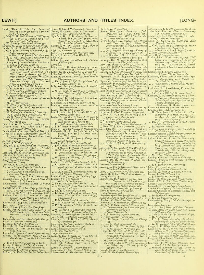 Lewin, Thos. Fasti Sacri 40 , Invas. of Brit, by Cmsar 406 (922) ; Life and Epp. of Paul 48. „ Maj.T. H. Hill Tracts of Chzttagong 347 ; Manual of Tibetan 849 ; Wild Races of S.-E. India 347. „ W. Birds of New South IVales 552. Lewins, W. Hist, of Savings Banks 249. Lewis, Dr. A. H. Sabbath (three) 38 (69). ,, C. T. [Am.] History of Germany 443 ; Latin Dictionary 903. -f Short,Dr.C. [Ams.] ^a^. Z>/c^. 903. E. J. [Am.] American Sportsman 691. YXoxtxiZ^ Chi7ia Painting 4. F. A, [Am.'\ Law relating to Stocks -zij. Geo. Life of Bishop Hall 60. Sir G. C. Admin, of Great Britain 421 (420) Credib. of E. Rom. Hist. 396 {179, 910) ; Govt, of Depend. 256 ; Hist. Surv. of Astron. 499 (875): Irish Disturb. 436 ; Meth. of Obsenj. 254 ; Rem. on Pol. Question 254 ; Romance Langs. 967 ; Use and Abuse of Political Teruis 254. Glyn Cothi Poetical Works 1004. ,, G. '9^. Font at Little Walsingham ^qi. ,, J. Reformation Settlement {ig'^). J, J. Glossary of Thanet IVordsgs^- J. Farley New Bulgaria 340. Prf. J. Hayter Holy Places of Jerzts. 42 (342). „ M. G. Novels 740. R. History of the Life-boat 248. Prf. Tayl. [Km.] Six Days of Great.zi^. T. C. Mechanicians 595. W. Tables for Nujnber of Days 26^. W. B. Brain 561 : Mental Dis. 567. W. D. Law of Perpetziity 204. Lexer, Dr. M, Kdrnt. Wb. 939 ; MHD. Wb. (two) 937. Ley, Rev. W. C. Laws of Wijids 505. Leyden Acad. Cat. Arab. MSS. 806; Cat. Orient. MSS. 816. Leyland [ed.] Contemp. Medical Men 558. Leypoldt, F. [Am.] Bibliograph. Aids tli, „ + Jones + Bovvker [Ams.] American Catalogue (two) 705. Leys d'AjHors 981. Leyser, J. /. H. Campe 283. Lias, Prf. J. J. Atonement iii; *^ Corinth.* 24 ; ' ist Ep, of John' 37 ; ''Josh.* 24 ; ^Judges' '24 ; Miracles 119. Liautard, Dr. A. Animal Castration 619. Libanius Y-rrep to3v opxiJTTCor 893 (897). Libell of English Policye 963, Liber fubilaeorujn 810. Landvensis 1004. Liberty, A. L. De Libertate 480. Library of Anglo-Catholic Theology 2, Anglo-Saxon Poetry g^-i^. „ Philosophy^ Sonnenschein's 156. ,, Congress Catalogue 703. ,, Surg.-Gen. of U.S.A. Catalog. Lichtenberger, F. [ed.] Encyclopedic des Sciences Religieuses i. Lichtenstein, Princess Marie Holland House 323. Liddell, Mrs. E. Other Half of World g^, ,, H. G. Studenfs History of Rome 396. ,. + Scott, R. A. Greek Lexicon{\.wo) 868. Liddon, Can. H. P. Divin. of Xt. iii . Easter in St. Pauls 47 ; Elem. of Relig. 6 ; Pusey 61 ; Serms. 97. Lidforss, E. [ed.] Anc. Textes Frf. 987. Lie, Jonas, Novels 754. Lieb, H. [l^.m.] Protective Tariff'247.. Lieber, Prf. F. [Am.] Civil Liberty 255 ; Polit. Ethics 254 ; Legal andPolit. Hermen. 181 (254); Misc. Writgs. 254. LiebermeisterH- l^^xlz Acute Infec.Dis.^-jo. Liebl, H, Persius-scholien 915. Lieblein, J. Index des Mots 99. Liebrecht, F. Ztir Volkskunde 123. Liebrcich, R. Atl, of Ophthabn. 577 ; Schl.-Life 302. Liebsch,G. Syntax d. wend. Sprache T009. Liefde, Jac. de Beggars, fdrs. of Dutch Repub. 447; Great Dutch Admirals ,, John Charities of Europe 94 (248). Lienig, P. Gram. d. ' Leys d Amors ' 081. Liesegang, P. E. Carbon Process 660. Liesenberg, F. Stiegcr Mundart q\o. Lietard, G. Medecine chezles Indous 828. Lietze, E. [Am.] Heliographic Proc. 659. Lieven, H. Consec. tetnp. d. Cicero 928. Lievre, E. [ed.] Works of Art 661. Lightfoot, Bp. J. B. Apost. Fathers 51 ; ' Coloss. and Philem.' 35 (36, 107) ; ' Galat: 35 : Philipp: 35 {Xtn.Min, 88]; Rez'ision of New Test. 19. Lighthall, W. D. [Canad.; ed.] Songs of the Great Domijiion 761. Lights of Canopus 130, Ligier, H. Politique de Rabelais 1000. Liguori, A. de Ascetical Works 85. Lt K'l 849. Lilford, Ld. Eur. Ornithol. 548 ; Figures of Birds 549. Lilja 942. Liljegren, J. G. Run Lara. 933 ; Run- Urkunder ; Monutn. Run, 933. Lilley, G. H. Therapeutics of Music 675. Lilienthal, Dr. S. Homaop. Therap. 593. Lillie, A. Buddha (two) 14 ; Buddhism in Christendom 14, „ Dr. J. [Am.] 'Epistles of Peter' 36; * Thessalonians' 36. Lilly, Wm. Intro, to Astrology]^ \ Life &^ Times 81 (126). W. S. Cent, of Revol. 440 ; Chaps, in Eur. Hist. 400 (385) [Phil, of Hist. 388, 179]. Lillywhite, J. [ed.] Cricket Scores 695 ; Pub. Schl. Matches 695. Limborch, P. a Hist, of Inquisition 84. Limburg-I3rouwer, P. van Cesar en zijne Tijdgenooten 921. Linclve, E. M. Eloc. Isaei Zg^,. Lincoln, Abr. [Am.] Letters Writs. 460; Speeches (three) 785. Linde, A. van der Erfind. d. Druckerk. 709 ; Haarlejn Legend 711 ; Schach- liter, (two) 699 ; Spinoza 171. R. Apoll. Rhod. ''Argonaut.' 876. ,, S. B. Slownik Jezyka Polsk. 1007. Linden, J. van der Instits. of Holland jS^. Linderfelt, K. A. [Am.] Catal. of Mil- waukee Lib. 703; Volapuk 1009 ; Vol. Diet. 1009. Lindermann, H. R. [Am.] Money and Legal Tender 219. Lindley, Cpt. A. F. Adamantia 358. „ J.+ Hutton,W.///7^.?.^/'(?^^///'//^.522. + Moore, T. Treas. of Botany 521. Sir N. Lazv of Partnership 212. P. Bloodhound 692 ; Walks in Ar- dennes 313, in Epping Forest 320. W. [Am.] + Widney, J. T. [Am.] California 364. Lindner, B. Altind. Nominalbildg. 816. „ F. A Hit. in * Canterb. Tales' 948; Laut- u Flex, d. neufrz. Spr. 983 ; ' Ortnit' 993. ,, G. A. Encycl. d. Erziehungskunde 270. ,, ,, \_ed.\ Pddag. Klassiker 2^6. Lindo, E. H. Jews ofSpn. &^ Portgl. 391. Lindsay Flora of Iceland 531. ,, B. Intro, to Zoology 519. Sir D. Ancient Heraldic MS. 483. J. Coinage of A.-S. Hept. 476, of Irel. 477> ofScotl. 477. ,, Dr. J. A. Consufnption 569. ,, Ld. [now E. o{Cr^\\^OT(X\Etri(sc.Inscr. 906 ; Hist, of Xtn. Art 646 (50) ; Skepticisfn 67. 'R.oh. Chronicles of Scotland 4.-^\. .,, T. M. Occavi 108; Thos. Aquinas loS. Prf. W. Lect. on ' Hebr.' Refonna- Hon 56. W. L. Mind in Lower Animals 536. ,, W. S. Hist, of Merchant Shipping 26^. Lindsey, G. Birmingham Traiies 612. 'I heoph. Unitaiian Doctrine 82. Lindsley, Dr. J. B. [Am.] Milit. Annals of Tennessee 4^8. Lindstiom, G. Silurian Gastropoda 543. Lindt, J. \V. New Gtiinea 37G. Ling; Swedish Gym7iastics zgi. ,, ]\L Curtius HSS. q22. Linga Purana 822. Lingard, Dr. J. Hist, of A.-S. Ch, 58 ; History of England 403. Linguiti, A. De Satirae Rom. rat. 909. Link, Th. ^ Amis-Sage' 991 ; Phil. Mouskes 995. Linke. H. Macrobii Saturnalia c^yz. Linn>trom. H. [ed.] Svcnskt Boklcx. 707. LInsenbarth, O. De Apollon. Rhod. 876. Linskill, W. T. Golft-^e. Linton, Eliza Lynn. Novels 744 ; Josh. Davidson 748 ; Lake Ctry. 326 ; Ourselves 252 ; Witch Stories 126. ,, VV. Greece and IslaJtds 333. ,, W. J. [Am,J Jas. Watson 256; Poems and Trss. 767 (771); Wood En- graving (tvvo)659; Wood Engraving in America 658. ,, [ed.J English Verse 757; Poetry of America 770 ; Rare Poems 757. „ „ + Stoddard, R. H. [Am. ; eds.] Nineteenth Century Lyrics 759. Linwood, Rev. W. Lex. to Aeschylus 882 ; Passages in Thucydides 889. Lioy, Prf. Diodato Philos. of Law 180. Lippe, Ch. 'D.Bibl.Lex.d.jiid.Lit.Zii (10). Lippincott & Co.[Ams.; pubs.] Gazett. 305. Lippitt, F. ].[Am.]Milit.Entrenchms. 609; Phys. Proofs of another Life 81 Lippmann, Dr. F. [ed.] Rare Engravings 658 ; Wood E?igrav. in Italy 658. Lipscomb, G. History of Buckingham 317. Lissagaray, P. Q.Histo7y of Commune 20,']. List, Fred. Nat. Syst. of Polit. Econ, 243. Lister, '1'. H. Earl of Clarendo7i 416. Liszt, Abbe F. Boheiniens et leur Musique 860; Corres. 673; Life of Chop27i6-j2' Litch, Dr. W. F. [ed.] Dentistry 575. Litchfield, F. Pottery and Porcelain 663. Literatu7'blatt f genjt. u. ro7nan. Philol. 934 (763, 967). ,, orientalische Pkilologie 795. Litteratuf es Pop.de toutes les Nations 123. Lith, van dex Meriieilles de tInde 808. Little, A. J. Thro Yang-tse Gorges 346. ,, Rev, H. W. Einin Pasha 353 ; Mada- gascar 359 ' Russia 448. ,, J. B. Law of Burial 209. J. Stanley South Africa 358. ,, Dr. W. J. + M. In-knee Distortion 578 ,, Rev. W. J. Knox Christian Life 100. Littledale, Dr. R. F. Cou7tc. of Trefit 50 ; Fut. Probat7i. 115 ; ReasoTts against joi7ii7ig Church of Ro7ue 86 ; Rel. Co77imuns. of Wo7>ien loi ; Relig. Education of Wot7ie7i loi ; Sistet'- hoods 95 ; * So7ig of Songs' 29. ,, J, [ed.& tr.] Offices fr. E. Serv.-bks. 57 (104), Littleton, A. C. Vocab. of Sea Words 610. Littre, E. Diet. Lang. Fr^. 984 ; Etudes et Glanures(^2 \Co7)i77i. J aifait i7i. ^ Diet' 984, No77ts de Lieu 985, Nor- ma7id 989] ; Hist. La7ig. Frf, 982. Liveing, Dr. R. Diseases of Skin 572 : Elepha7itiasis 572, Liveypool Lectures 82. Liversidge, Prf. A. [Austral.] Minerals of New South Wales 513. Livet, C. L. Precieux et Precieuses 982. Livett, H. B. [ed.] Old Test, in Greek 17. Liznng Paris 313. Livingstone, D, Railway CuTyes 597. Dr. D. Expeds. to Africa (four) 357 (92^ 353): Last Jou7'nals 257 (9^)' Livius Andronicus Falml. Reliq. 918. ,, Rev. T. St. Peter, Hp. of Ro7ne 48. Livre de Justice et de Plet 997. ,, des Alestiers g<^Z. Livy Opera [3L\\d.'VxS'>.]g22[R07/1.Hist. 395]. Llibre d'Orde la Mod. Poesia Catal. 976. Llombart, C. Niu d'Abeilles g-j6. Llorente. J. A. History of Inquisition 84. Lloyd, A. P. [Am.] Law of Divorce 206. E. Co77ipensation for Land 202 (209) ; Successio7i Laws 218. F. Scene Painting 657. F. J. Science of Agriculture 613. ,, Helen Hi7idu Wo7tien 348. Dr. H. Magnetism 496 ; Wave Theoty 494. Rev. J. ^ Book of Joshua' 26. Rev. Jul. Ch. Hist, in Ge^vit. 63 (65). J. Y. W. History of Prino's 480. „ Cpt. L. Fd. Spts. of N. of Eur. 686 ; Gai7ie Birds of .^ 07iu. 692 (686) ; Peasa7it Life in Sweden 337 (141) ; Sca7id. Adve7it. 337, County Courts 222: Leg. Forms 21^. ,, W. Walkiss Age of Perii les -^cy^\Essays 071 Shksp. 719: History of Sicily 446 (310, 394). Lobeck. C. A. Aglaofha/Jius 131. Lobell. R. De Perfect. Homer. S79. Lobley, Prf. J. L. Mt. Vesuvius (two) $03. Lobscheid, Rev. W. Chitiese Dictionary 847 : Chiftese Grai7ti7tar 847. Loch, C. S. [ed.] Charities Register Locher, C. Organ Stops 676. Lock, A. G. + C. G. Sulphuric Acid Ma7iufacture 630. ,, C. G. Coffee tx-] ; Gold {two) 64,-^ \Ho7ne of Eddas 334 ; Tobacco 617. + Newlands, B. +J. 6'«^ar(two)6i7. ,, Jane Iberian Sketches 337. J. B. Trigono7netry 491. Locke, John. Works 167 (176, 179) ; Civil Govt. 254 ; Conseq. of Lozvering Interest 234: Hum. Understg. 167 (175, 284); Letters on Tcliraiion 417(101) ; Thoughts cone. Educ. 284 (286J. Locker, Fred. London Lyrics 761. ,, ,, [ed.'\ Ly7-a Elega}itia7 ii7)t-jQx. Lockhart, Yixihex Ajit. Ros7n. Se^bati ijo. J. G. Buo7iaparte 442 ; Burns 721 ; Th. Hook 61 ; Scott 725. ,, ,, \\.x.\ Ancient Spanish Ball, jy^ (138, 450, 739)- Lockwood, AL S.+ Glaister, E. Art Ei7i- broidery 68 ,, & Co.[pul>s.]Z^/fr^.i?/' Ter7ns in Eng.6oi, Lockycr, J. N. Astroft. (two) 500 ; Che7n. of Sun 500 ; Meteoric Hypoth. 501 ; Solar Physics 500; Spectroscope 498: Sp'cctr. Analysis 498. ,, ,, + Seahroke, G. M. Star-gazi/tg ^01. Locman Fables 807 ; Berber text 800. Lodge, Edm. [ed.] Peerage 478. H. Cabot [Am.] G. Cabot 460; Alex. Ha77iilton 461 ; Hist, of Engl. Cols, iti A 771. 261 (455); Dan. Webster 461 ; G. Washi7tgtott 460. Dr. O. J. Mechafiics 493 ; Mod. Views of Electricity 496. ,, R. Moder7i h.tirope 400. ,, Thos. Def. of Poetry -r^t; Wounds of Civil War 775 (774). Lodiana Mission Dictio7uiry &f Gra7nmar of Punjabi Language 833. Loftie, Rev. W. J. Art i7i House 683: Cent, of Bibles 21 ; Hist, of London 322 ; Illu77iinating 661 ; Ke7isi7igto7t 323 ; Lo7idon 322 (316) ; Me77ior. of Savoy 323 ; Ride /« Egypt 353 ; Scarabs 665: Westtti. Abbey 669; Windsor Castle 317. ,, Mrs. The Di7ii7ig RooJH 6%^. Lofving, Concordia Physical Ed7i. 292. Logan, J. ClaTts of Scot. 328 (484) ; Scottish Gael. 328. ,, J. B. [Am.] Carp Culture 694. Loher, F. v. Cyprus 343. Luhr, J. Pffege der Pha7itasie 287. Loiseau, A. Hist. d. I. La7tg, Fr^. 982. Lomas, J. Alkali 'Trade 630. ,, J. Sketches ?'« Spai/i 337. Lomax, B. Bells and Bell-Ri7tgers 473. Lombard, T. K. [Am.] New Ho7iduras 370. Lomenie Beau7na7-chais 732, Lommel, Dr. E. Natu7-e of Licht4,<^^. Londo7i Catalogue of Biiiish Pla7its 527. London Chamber of Commerce Engl. a7td Colo7iies 256. Institution Catalogue 703. ,, Library Catalogue 703. Londonderry, Marg. Ld. Castlereagh 422 (435). Long Stonehenge 471. „ A. L. (Am.0/Robert Lee ifii. „ Geo. Atlas of Class. Geog. 307 ; Decl. 0/Roman Rep. 396. Com.O.W. de I'oy. 0/ ^ Jeannette ' 3S1. H. A. Xames 483. ,, Prf. J. Dairy Fanning (three) 621 : Fartiting6f^ :Pig6:i2 '.Poultry tii. „ W. H. Diet. o/fsUofiV. Dialed ^^o. LoiiLje, F. D. ll^'age Fund Tlu-ory 239. Longfellow, H. W. IVorks 791 ; Poetical Wks.qjo'Jls.'j'^.Cj-.Focinso/Plaiesiy^. [&d ] Poets 0/Furope T^y {yi'j). ,, Sam. [Am.]Z,//i 0/H.W. Longfw 729. Loiigley, Elias [Am.] Student's .Medical Lexicon 563. Longman, V. \V. Chess Openings 699; Frederick t/ie Great 444 (401). ,, William Edward iii. 412: Hist. 0/ Eng. to d. of Ed~v. ii. 411 ; Three Cathedrals of St. Paul 668.