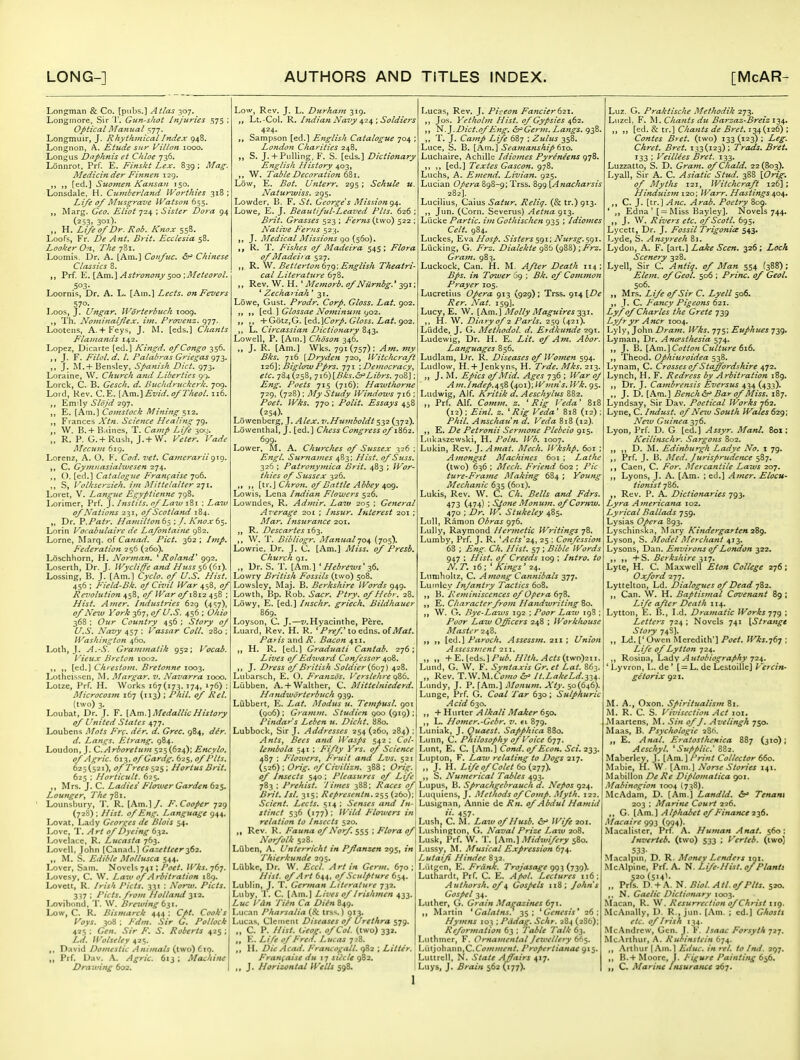 Longcman & Co. [pubs.] Atlas 307. Longmore, Sir '1'. Gun-shot Injuries .'575 ; Optical Alanual 577. Longmuir, J. Rhythmical Index 948. Longnon, A. Etude sur Villon 1000. Lon;^us Daphnis et Chloe 736. Lonnrot. Prf. E. Finskt Lex, 839 ; Mag. Medicinder Fi/mefi 129. ,, [ed.] Suomen Kansan 150. Lonsdale, H, Cumberlarid Worthies 318; Life of Musgratie Watson 655. Marg. Geo. Eliot 724 ; Sister Dora 94 (253- 301)- H. Life of Dr. Rob. Knox 558. Loofs, Fr. De Ant. Brit. Ecclesia 58. Looker On, The 781. Loumis. Dr. A. [Am.] Coufuc. <5r* Chinese Classics 8. Prf. }L.[hm.] Astronony $00; Meteorol. 503- Loornis, Dr. A. L. [Ain.] Lects. on Fevers 570. Loos, J. Ungar. Worterbuch loog. Th. Nominalfex. iin. Frovenz. 977. Lootens, A.+ Feys, J. M. [eds.] Chants Flamands 142. Lopez, Dicarte [ed.] Kingd. of Congo 356. J. F. Filol.d. I. Palabras Griegas g-]2>' J. I\L+ Bensley, Spanish Diet. 973. Loraine, \V. Church and Liberties 99. Lorck, C. B. Gesch. d. Buchdruckerk. jog. Lord, Kev. C.E. [Am.]Evid. of Theol. 116. Emily Slojd 297, E. [Am.] Coinstock Mining 512. Frances Xtn. Science Healing „ W. B.+ B.iincs, T. Camp Life 309. R. P. G. + Rush, J.+ W. Veter, Vade Mecum 619. Lorenz, A. O. F. Cod. vet. Camerarlig\Q. C. Gymnasialivesen -zji,. ,, (). [ed.] Catalogue Franfaise 706. S, Volhserzieh. ijn Miitelalter 2^1, Loi et, V. Langue Egyptienne 798. Lorimer, Prf. J. Instits. of Latv 181 : Latv of Nations 231, of Scotland 184. Dr. V.Patr. Haviiltond^ ; /. Knox 6$. Lorin Vocabulaire de Lafontaine 982. Lorne, Marq. of Canad. Fid. 362 ; Imp. Federation 256 (260). Loschhorn, H. Norman. ^ Roland^ 992. Loserth, Dr. J. Wycliff'e and Huss ^6{6i). Lossing, B. J. [Am.] Cyclo. of U.S. Hist. 456; Field-Bk. of Civil War qf\ Revolution 458, of War of 1812 458 ; Hist. Amer. Industries 629 (4';7), of New York 367, of U.S. 456 ; Ohio 368 ; Our Country 456 ; Story of U.S. Navy 457 ; Vassar Coll, 280 ;' Washington 460. Loth, J. A.-S. Grammatik 952; Vocab. Vieiix Breton 1002. [ed.] Chrestovi. Bretonne 1003. Lotheissen, M. Margar. v. Navarra 1000. Lotze, Prf. H. Works 167(173. 174, 176) : Microcosm 167 (113) ; Phil, of Rel. (two) 3. Loubat, Dr. J. F. [Km.]MedallicHistory of United States 477. Loubeiis Mots Fr(. der. d. Grec. 984, d^r. d. Langs. Etrang. 984. Loudon, J. CArboretujn 525(624); Encylo. of Agric. 613, of Gardg. 625, of Fits. 625(521), o/Trees 525; Hortus Brit. 625 ; Horticult. 625. Mrs. J, C. Ladies F'lozver Garden 62s. Lounger^ The 781. Loimsbury, T. R. [Am.]/. F.Cooper 729 (728) ; Hist, of Eng. Language 944. Lovat, Lady Georges de Blois 54. Love, T. Art of Dyeing 632. Lovelace, R. Lucasta 763. Lovcll, John [Canad.1 Gazetteer-^62. ,, M. S. Edible Mollusca 544. Lover, Sam. Novels 741 ; Poet. Wks. 767. Lovcsy, C. W, Laiv of Arbitration 189. Lovctt, R. Irish Picts. 331 : Noriv. Picts. 3^7 : Picts. from Holland -^i^i. Lovibcmd, T. W. Brewing 6^i. Low, C. R. Bismarck 444 : Cpt, Cook's Voys. 308 ; Fdm. Sir G, Pollock 425 ; Gen. Sir F. S. Roberts 425 ; Ed. Wolseley 425. David Domestic Anima/s {two) 6iq. Prf. Dav. A. Agric. 613 ; Alachinc Drawing 602. Low, Rev. J. L. Durham 319. Lt.-Col. R. Ifidian Navy ^2^; Soldiers 424. Sampson [ed.] English Catalogue 704 ; Londofi Charities 248, „ S. J. + Pulling, F. S. [eds.] Dictionary English History 403, W. Table Decoration 6^1. Low, E. Bot. Unterr. 295; Schule u. Naturwiss. 295. Lowder, B. F. St. George's Mission g/[. Lowe, E. J. Beautiful-Leaved Pits. 626 ; Brit. Grasses 523 ; Ferns {two) 522 : Native Ferns 523. J. Medical Missions go (560). R. T. Fishes of Madeira 545; Flora of Madeira 527. ,, R. ^. Betterton^-jg\Eitglish Theatri- cal Literature 678. ,, Rev. W. H. ' Memorb. of Niirnbg.^ 391; * Zechariah '31. Lowe, Gust. Prodr. Corp. Gloss, Eat. 902. ^^6. \ Glossae No7ninum go2. ■^■Oox.zSj'^^^'Y^orp. Gloss. Lai. go2. L. Circassian Dictio7iary 843. Lowell, P. [Am.] Choson 346. „ J. R. [Am.] Wks. 791(757); Am. my Bks. 716 [Dryden 720, Witchcraft 126]', BiglowPprs. 771 ; Democracy, etc. 784(258, 7i6)[Bks.&^Librs. yoi ' Eng. Poets 715 (716); Hawthorne 729, (728); yi/y Study Windows ji6 ; /'i7^/. 770 ; Polit, Essays 458 (254)- Lowenberg, J.Alex, v,Humboldt 532 (372). Lowenthal, J. [ed.] Chess Congress of 1862. 699. Lower, M. A. Churches of Sussex 326 ; Ejtgl, Sur7iames 483; Hist, of Suss. 326 ; Patronymica Brit. 483 ; Wor- thies of Sussex 326. „ ,, \\.\-.\Chroti. of Battle Abbey ^og. Lowis, Lena Indian Flowers 526. Lowndes, R. Admir, Law 205 ; General Average 201 ; Insur, hiterest 201 ; Mar. Insurajtce 201, ,, R. Descartes ib-^. ,, W. T. Bibliogr, Alanualyo^ (705). Lowrie. Dr. J. C. [Am.] of Presb, Church 91. „ Dr. S. T. [Am.] ' Hebrews' 7,6. Lowry British Fossils (two) 508. Lowsley, Maj. B. Berkshire Words 949. Lowth, Bp. Rob. Sacr. Ptry. of Hebr. 28. Lowy, E. [ed.] Inschr. griech. Bildhauer 869. Loyson, C. J,—j/.Hyac'mthe, Pere. Luard, Rev. H. R. ^ Pref x.o^6.Xi%,olMat. Pa* is and R. Bacon 411. H. R. [ed.] Grcuiuati Cantab. 276; Lives of Edward Confessor ^oZ, J. Dress of British Soldier {607) 428. Lubarsch, E. O. Franzos. Verslehre 986. Liibben. A. + Walther, C. Mittelniederd. Handworterbuch 939. Liibbert, E. Lat. Modus u. Tempusl. 901 (906) ; Gramm. Studien 900 (919) ; Pindar's Leben u. Dicht. 880. Lubbock, Sir J. Addresses 254 (260, 284) ; Ants, Bees and Wasps 542 : Col- lembola 541 ; Fifty Vrs. of Science 487 : Flowers, Fruit and Lvs. 521 (526) ; Orig. of Civilizn. 388 ; Orig. of Insects 540; Pleasures of Life 783 ; Prehist. I imes 388; Races of Brit. Isl. 315; Represcntn. 255 (260);! Scient. Lects. 514 ; Senses and In-\ stinct 536 (177); lyUd J'lowers in\ relation to Insects 520. | Rev. R. Fauna of Norf. 555 ; F'lora of\ Norfolk 528. ^ ^ I Liibcn, A. Unterricht in Pflanzen 295, /«i Thierkunde 295. | Liibkc, Dr. W. Eccl, Art in Germ. 670; Hist, of Art 644, of Sculpture 654. Lublin, J. T. German Literature 732. Luby, T. C. [Am.) Lives of Irishmen 433. Luc I'an Tien Ca Diin 849. Lucan Pharsaiia (& irs^i.) 913. Lucas, Clement Diseases of Urethra 579. ,, C. P. Hist, Geog, of Col. (two) 332. E. Life of Fred. Lucas 728. H. Die Acoii. Francogail. ( Fran^aise du 17 slide c J, Horizontal Wells 598. 52 ; Litter. Lucas, Rev. J. Piaeon Fancier 621. Jos. Yetholvi Hist, of GyPsies 462. ,, J. Diet.of Eng. ^Germ. Langs. 938. T. J. Ca7np Life 687 ; Zk/kj 358. Luce, S. B. [Am.] Seamanship 610. Lucliaire, Achille Idio?nes Pyreneens 978. ,, [ed.] Textes Gascon. 978. Luchs, A. Emend. Livian. 925. Lucian 898-9; Trss. 899 \Anacharsis 282]. Lucilius, Caius Satur. Reliq. (& tr.) 913. n Jun. (Corn. Severus) Aetna 913. Lucke Partic. i>?i Gothischen 935 ; Idiomes Celt. 984. Luckes, Eva Hosp. Sisters 591; Nursg. 591. Lucking, G. J^rs. Dialekte 98b (98S) Gram. 983. Luckock, Can. H. M. After Death 114; /« Tower jg ; i?/ Common Prayer 105. Lucretius Opera 913 (929); Trss. 914 [Z>^ ^^r. A^fz^, 159]. Lucy, E. W. [Am.] Molly Maguires-^-^i. ,, H. W. Diary of 2 Paris. 259 (421). Ludde, J. G. Methodol. d. Etdkunde 291. Ludewig, Dr. H. E. Lit. of Am. Abor. Languages 856. Ludlam, Dr. R. Diseases of Women 594. Ludlow, H.+Jenkyns, H. Trde. Mks. 213. „ J. AL Epics of Mid. Ages 736 ; ^^ar oj Am.Indep.^sS (401); Wmn's. Wk. 95. Ludwig, Alf. Kritik d. Aeschylus 882. Prf. Alf. Cfjw?;/. z. 'Rig Veda' 818 (12) ; Ei?tl. z. 'Rig Veda' 818 (12) ; Phil. Anschaun d. Veda 818 (12). ,, E. De Petronii Sermone Plebeio 915. Lnkaszewbki, H. Poln. Wb. 1007. Lukin, Rev. J. Amat. Mech. Wkshp. 601 ; Amongst Machines 601 ; Lathe (two) 636 ; Mcch. Friend 602 ; Pic ture-Frame Making 684 ; Young Mechanic 635 (6oi). Lukis, Rev. W. C. Ch. Bells and Fdrs, 473 (474) ; Sione Moman. ofCornw. 470 ; Dr. W. Stukeley 485. Lull, Ramon Obras 976. LuUy, Raymond Hermetic Writings yZ. Lumby, Prf. J. R. 'Acts'2^, 25 ; Confession 68 ; Eng. Ch. Hist. 57; Bible Words', 947 ; Hist, of Creeds 109 ; Intro, to NT, 16: 'Kings' 24. Ltimholtz, C. Among Cannibals 377. Lumlcy hijantry Tactics 608. B. Reminiscences of Opera 678. ,, E. Cha7-acterfrom Handwriting ^o, W. O. Bye-Laius 192 ; Poor Law 198 ; Poor Law Officers 248 ; Worklioitse Master 248. {^d.] Paroch. Assessm. 211; Union Assessf/rent 211. „ „ ^^.i^ds.] Pub. Hlth. Acts {two)2iI. \ Lund, G. W. F. Syntaxis Gr. et Lat. 863. „ Rev. T.W.U.Como It.LakeLd.-ii^. Lundy, J. P. [Am.] Monum. Xty. 50(646). Lunge, Prf. G. Coal Tar 630 ; Sulphuric Acid 630. ,, + Hurter Alkali Maker 6so, L. Homer.-Gebr, v. ei 879. Luniak, J. Quaest. Sapphica 880. Lunn, C. Philosophy of Voice 677. Limt, E. C. [Am.] Cond. of Econ. Sci, 233. Lupton, F. Law relating to Dogs 217. „ J. H. LifeofColet 60 {277). S. Numerical Tables 493. Lupus, B. Sprachgebrauck d. Ne^os 924. Luquiens, J. Methods of Comp. Myth. 122. Lusignan, Annie de Rn. of Abdul Hamid n- 457- Lushj C. M. Law of Ilusb. St' Wife 201. Lushington, G. Naval Prize Law 208. Lusk, Prf. W. T, [Am.] Midxuifery 580. Lussy, M. Musical Expression 674. Lutai_^ Hindee 832. Lutgen, E. Frank. Trojasage gg-^{7yg). Luthardt, Prf. C. E. Apol. Lectures 116; Authorsk, of ^ Gospels 118; Johns Gospel 34. Luther, G. Grain Magaziftes 671. Martin * Galatns. 35; * Genesis' 26; Hymns 103 \Pddag, Schr. 284 (286); Reformation 63 ; Table Talk 63. Liithmer, F. Ornamental Jewellery 665. Liitjohann.C.CV///;;/(•«/. Propertianae 915. Luttrcll. N. .S/a/^ Affairs 417. Lays, J. Brain 562 (177). Luz. G. Praktische Methodik 273. Liizcl. F. M. Chants du Barzaz-Breiz 134. ,, [ed. & tr.] C/m«^,y ifiT ^r^/. 134(126) ; Contes Bret, (two) 133(123); Z.?^. Chret. Bret. 133(123) ; Trads. BreL T33 ; Veillees Bret. 133. Luzzatto, S. D. Graf7i. of Chald. 22(803). Lyall, Sir A. C. Asiatic Stud. 388 \Orig. of Myths 121, Witchcraft 126]; Hinduism 120; Warr. Hastings 404. C. J. [tr.] Anc. Arab. Poetry 809. * Edna'[ = Miss l:iayley]. Novels 744, ,, J. W. Rivers etc. ofScotl. 695. Lycett, Dr. J. Fossil Trigonies 543. Lyde, S. Atisyreek 81. Lydon, A. F. [art.] LaMe Seen. 326; Loch Scenery 328. Lyell, Sir C. Antiq, of Man 554 (388); Elem. of Geol. 506 ; Princ. of GeoL 506. ,, Mrs. Life of Sir C. Lyell 506. J. C. Fancy Pigeons 621. Lyf of Charles the Crete 739 Lyfryr Ancr 1004. Lyly, John Dram. Wks. 775; Euphues 739. Lyman, Dr. Ancesthesia 574. J. B. [hm.'lCoitonCulttire 616. ,, Theod. Ophiuroidea 538. Lynam, C. Crosses of Staffordshire ^f2. Lynch, H. F. Redress by Arbitration 189. Dr. J. Cambrensis Eversus 434 (433). ., J. D. [Am.] Bench Bar of Miss. iSj. Lyndsay, Sir Dav. Poetical Works 762. Lyne, C. Indust, of New South Wales 629; New Gttineay^d. Lyon, Prf. D. G [ed.] Assyr. Manl, Sox ; Keilifischr. Sargons 802. D. M. Edinburgh Ladye No, i 79. Prf. J. B. Med. Jurisp>ttdcnce 587. Caen, C. For. Mercantile Laws 207. Lyons, J, A. [Am. ; ed.] Amer. Elocu~ tionist 786. ,, Rev. P. A. Dictionaries 793. Lyra A?nericana 102. Lyrical Ballads 759. Lysias Opera 893. Lyschinska, Mary Kindergarten 2%g. Lyson, S. Model Merchant 473. Lysons, Dan. Environs of London 322. ,, -^S. Berkshire ^17. Lyte, H. C. Maxwell Eton College 276; Oxford 277. Lyttelton, Ld. Dialogues of Dead 782. ,, Can. W. H. Baptismal Covenant 89 ; Life after Death 114. Lytton, E. B., Ld. Dramatic Works 77g ; Letters 724 ; Novels 741 {Strange Story 74S]. „ Ld. [' Owen Meredith'] Poet. Wks.767 ; Life of Lytton 724. ,, Rosina, hady Autobiography 724. ' Lyvron, L. de' [ = L. de LestoilleJ Vercin- getorix 921. M. A., Oxon. Spiritualism 81. ^L R. C. S. Vivisection Act loi. Maartens, M. Sin of J. Avelingh 750. Maas, B. Psychologic 286. E. Anal. Eratosf/wnica 887 (310); Aesckyl. 'Supplic' 882. Maberley, J. [Am.] Print Collector 660. Mabic, H. W. [Am.] Norse Stories 141. Mabillon De Re Diplomatica 901. Mabinogion T004 (738). McAdam, D. [Am.] Landld. <5r* Tenam 203 ; Marine Court 226. ,, G. \km.\ Alphabet of Finance 2-^,^. Macaire 993 (994)- Macalistcr, Prf A. Human Anat. 560: Inverteb. (two) 533 ; Verteb. (two) 533- Macalpin, D. R. Money Lenders igi. McAlpinc, Prf. A. N. Life-Hist. of Plants 520 (SM^- „ Prfs. D. + A. N. Biol. Atl. of Pits. 520. ,, N. Gaelic Dictionary 1003. Macan, R. W. Resurrection of Christ iig, McAnally, D. R , jun. (Am. ; ed.l Gfwsts etc. of Irish 134. McAndrcw, Gen. J, K. Isaac Forsyth 727. McArihur, A. Rubinstein 674. Arthur I Am.] Educ. in rel. to fmi. 297, B. + Moore, J. Figure Painting 656. C. Marine Insurance 267. 1