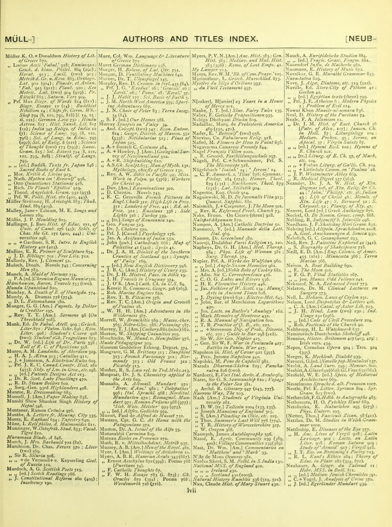 Miiller K. 0. +Donaldson History of Lit. of Greece 872. ,, Lucian Accii 'Falnil.' Q18: Enniusgi i; Gesc/i. d. klass. Pliilol. 864 (292) ; Horai. 913; Lucil. (two) 913; Metrikd. Gr. u.Riiin. 863; Orthogr. Lnt. 902 (904) ; Phaedr. ct Avian. 'Fab.' 915 (git); Plant. 920; Kes Metric. Lat. (two) 904 (919); Fr. Ritsclil 865 ; Saturn. Vers 904. „ Prf. Max Bioir. of Words 814 (B12); Biogr. Essays 12 (14) : Buddhist Nikilisvt 14 ; Chips fr. Germ. Wk.- Shop 794 (8, 122, 795, 818) {i. 14, 15 : ii. 121] ; German Lcn'e 752 ; Hindu Astron. 827 ; Hist. Sansk. Lit. 817 (12) ; India 347 Religs. of India 12 (7); Science <>f Lan'^. 795 (8, 122, 796) : Sci. of Lang, in Educ. 795 (292); Sci. ofRelig. 8 (121) ; Science of Thought (two) 173 (793); Sansc. Gram, 815 ; SeL Essays 794 (8, 121, 122, 795, 818) ; Stratif. of Langs. 795- „ ,, [eil.] Buddh. Texts fr. Japan 846 ; Sacred Books of East 8. Mor. Kriiili d. Livius 923. Nath. My then i)n ' Beo'Mulf 956. Otto Quaestiones Statianae 916. Rich. De Plauti ' Epidico' 919. Theod. Angelsdcli. Gram. 952 (953). „ Prf. W. Polit. Hist. 262 (401, 443). MiiUer-Striibtine, H. Aristoph.SS^ ; Thui. Stud. 889 (403). Mulley, Jane-t-T.ibram, M. E. Songs and Gaines 289. MuUin, J. P. Moulding 60^. MuUinger, J. Bass Hist, of Educ. 271, of Univ. of Camb. 276 (45): Schls. of Chas. the Gt. 271 (400, 444) ; Uni- versities 298. „ ,, + Gardiner, S. R. Intro, to English History 402 (403). MuUins, E. R. Primer of Sculpture 654. ,, J. D. Bibliogr. 702 ; Free Libs. 712. Muliooly,Rev. J. Clejnent 52. Muloch, Dinah. Novels 745 ; Concerning Men 783. Munch, A. Maid of Noi-ivay 754. V.K.S.^dL.'XChronicaReguinMannieeyiT. Munchausen^ Baron., Travels 755 (two). Munda Upanishad 820. Munday, A. Death of E. of Huntgdn. 774 Mundy, A. Dramas 778 (774). ,, D. L. Rotoinahana 380. Munger, G. G. [Am.] Paymts. by Debtor to Creditor 197. ,, Rev. T. T. [Am.] Sermons 98 [On Threshhold 708]. Munk, Ed. De Fabul. Atell. 909 ; Griech. Liter.Z-j2 ; Platon. Schr. 896 ; Rom. Liter. 908 : Student's Cicero 928 (two): Student'sGk. Tragedians 873. „ Dr. W. [ed.] Life of Dr. Paris 558; Roll of R. C. of Physicians 558. Munro, A. M. Landmks. of Aberdeen 329. ,, H. A. J, /Etna 503 ; Catullus 911. ,, J. + Jamieson, k.. Electrical Rules 60^. „ Prf. J. E. C;. Canad. Constr. Hist. 261 (455); Stdy. of Lw. in Grce.,etc.2gZ. ,, [ed.] Patents Designs Act 213. „ Dr. R. Scot. Lake Dwellings 470. R. D. Steam Boilers 602. ,, Surg.-Gen. 93rd Highlanders ,1,2%. Mtinroe, R. Dressmaking bi^- Munsell, J. [Am.] Paper Making 62,^. MunshI Shew Shunker Singh History of Nepal 348. Mtmtaner, Ramon CnSnica 976. Munthe, A. Letters fr. Mourng. City 335. Muntz, E. Raphael 654 ; Tapestry 640. Miinz, I. Rels'philos. d. Maimonides 811. Munzinger, ^.Ostafrik. Stud. 853; Vocab. Tigre 810. Muraynasa Blade, A 846. Miirch, J. Mrs. Barbauld j22 (82). Murchison, Dr. Chas. Fevers 570 ; Liver (two) 569. ,, Sir R. Siluria 308. ,, ,, +de Vernenil+v. Keyserling Geol. of Russia 511. Murdoch, A. G. Scottish Poets 715. „ ,, [ed.] Scotch Readings 786. „ J. Constitutional Reform 260 (405) ; Insolvency 190. Mure, Col. Wm. Language Literature of Greece 872 Muret German Dictionary 038. Murger, H. Bohcm. of Lat. Qtr. 751. Mnr^jue, D. Veniilntim^ Machines (>s,i. Murner, Dr. T. Ulenspiegel i^s- Murphy, Rev. D. Croimv. in Irel. 435 ^64). ,, Prf. J. G. ' E.rodus' 26 ; 'Genesis' 26 ; 'Le^'it.' 26 : ' Psms.' 28: 'Revel.' 37. ,, J. J. Habit 177 ; Sci. Basis of Faith 5. ,, J. M. North-lVest America-i$(); Sport- ing Adve7itures 687. ,, J. N. Chair of Peter Z-^ ; Terra Incog. 54 (84). ,, S. F. [ed.] Our Homes 588. Muri ay Synopsis on ' Paley 34. ,, And. Coleopt. (two) 542 ; Econ. Entont. 614 : Geogr. Distrib. of Mamm. 552 (533) ; Nitidulariae 523 ; Pines of Japan 525. „ A.+ Ijoutell C. Costume 484. „ A. + Howley, J. ih.m^.\GeologicalSur- vey of Neivfoundland 512. „ A.-hR. Ship-building 612. „ A.S.G*. Scul/,t.6ss-. ^Uan.ofMyth. 131; Mythology, chiefly of Greece 131. ,, Rev. A. VV. Bible in Pacific 92; Miss. Work in Polyn. 92 (376); Workers for Christ 92. ,, Dav. [Am.] Examinations 302. ,, D. Christie. Novels 745. ,, E. C. Grenville French Pictures in Engl. Chalk 312; High Life in Free. 312 : Leaders of Free. 441 ; Rd. ab. Free. 312 : Russians 336 ; Side Lights 316 : Turkey 339. ,, [tr.] Songs of Roumania 140. Geo. F^iin^us 523. „ Dr. J. Cholera 570. „ Prf. J. [Canad.] Psychology 176. „ Jas. A. Avifauna of India 550. ,, John [pub.] Cathedrals 66S ; Map of Palestine 41 (342) ; Syi ia 41. ,, Dr. J. A. H. Dialect of the Southern Counties of Scotland 951 ; Synops. of Paley' 169. ,, ,, [ed.] Hew English Dictionary g46. „ J. B. C. [Am.] History of Usury 239. „ Dr. J. H. Mistrsl. Pass, in Bible 19. J. H. Travels in Uruguay 374. „ J. O'K. [Am.] Cath. Ch. in U.S. 84. ,, Kenric B. Cominerc. Geogr. 306 (265). ,, Rob. Marine Engines 612. ,, Rev. T. B. Pitcairn 376. ,, Rev, T. C. [Am.] Origin and Growth of Psalms 28. ,, W. H. H. [Am.] Adventures in the Wilderness 367. Murrell, W. Bronchitis 569 ; Masso.-ther. 565; Nitro-Glyc. 586; Poisoning 587. Murrey, T. J. [Am.] CookeryBks.{x\\ne) 682. Murton, W. Shipping Casualties 205. Miischacke, W. Mund. v. Monipellier 978. Musee Pedagogique 303. Museum Goddefroy Ethnog. Depart. 374. Musgrave, G. M. Brittany -'■,\->, ; Dauphinl 313 : French Parsonage 312 ; Nor- mandy 313 ; Old France 312 ; Picardy 313. Mushet, R. S. Laiu ret. to Trd.Mrks.2\i. Muspratt, Dr. J. S. Chemistry applied to t/ie A rts 629. Mussafia, A. Altmail. Mundart 970; ' Brev. d'Am.' 981; ' Dolopathos' 996; Ital. Sprachl. 968 ; Nordital. Mundarten 970 : Romagnol. Mun- dart 971: Roman-PrdsensgbZ (977) ; 'Sieb. Weis. Meister' 999 (975). „ ,, [e&.\Altfrz.Gedichteq!)i,. Musset, Paul de Alfred de Mussel 732. Musters, Cpt. G. C. At Home with the Patagonians 372. Muston, Dr. A. Israel of the Alps 55. Mutanabliii Carmina 809. Muteau ^coles en Proiience 272. Muth, R. V. Mittelhochdeut. .Metrik 937. Muzzey, A. B. [Am.] .Men of the Revol. 461. Myer, 1. [Am.] ll'ritings of A-.'icebron 10. Myers, A. B. R. Haniran Arabs 343 (687). ,, Ernest .4cjc/;_)'/!M 872(394) ; Poems 7C8 [Puritans 74]. ,, F. Catholic Thoughts 67. „ F. W. H. Essays 783 (i. 873) ; Gk. Oracles 872 (39 0 ; Poems 768; Wordsworth 726 (716). Iv Myers, P. V. N. [AmJ^wt. Hist. 383 ; Gen. Hist. 383 ; Medicev. and Mod. Hist. 383 ^398) ; Rems. 0/Lost Em/>s. 41. My Lawyt'r 213. Myres, \<gw.W.M.*Bk. o/Com.Prayr.*los. Myriantheus, L. Griech. Marschlied. 873. Mystere dii Siege Orleans 997. „ du Vieil Testament 997. N[oakes], H[arriet] 23 Years in a House 0/Mercy loi. Naake, J. T. (ed.l Slav. Fairy Tales 139. Nabcr, F. Gotische Prd/'Ositione^ig^S' Nabit;a Dhobyani Diwan 809. Nadaillac, Marq. de Prehistoric Ajiterica 469 (152, 470). Nader, E. ' Beihvulf (two) 956. Naevius, Cn. Fabitlarmn Rclig. 918. Naftel, M. Flowers 6^ How to Paint 656. Nagavarma Canarese Prosody 844. Nagel Fra?ifois I'illon 1000. K. Gewerb. Forthildun^sschule 2gy. Nageli, Prf. C. + Schwendener, Prf. S. The Microscope 518. Nagelsbach ' Isaiah ' 24 ; * Jerem.^ 24. C. F. Anvierk. z. ^Hias' B78; Gymnas.- Pddag. 284 (274); Homer. Theol. 879 (131) : Nachhomer, Theol, 879 (131) ; Lat. Stilistik 904. Nageotte, Eng. Ovide 9T4. Naguiewslvi, M. D. De Juvenalis Vita 913; Quaest. Sapphic. 880. Nai5;mith, J. + Carpenter, J; The Moon 501. ,, Rev. R. Reformed Prcsb, Church 73. Nake, Bruno. On Cicero (three) 928. NaloPat-khyana}n 822. Nampon, A. [Am.] Catholic Doctrine 50. Nannucci, V. [ed.] Manuale della Lett. Hal. 969. Nansen, Dr. Greenland ■^'z. Naoroji, Dadabhai Parsi Religion 15, 120. Napheys, Dr. G. H. [Am.] Med. Therap. 584 ; Phys. Life of Woman 581 ; Suig, Therap. 574. Napier, Prf. A. Werke des Wulftan 960. „ Anglo-Saxon Hojnilies g6i, Mrs. A. [ed.]A'<:'^/^ BoJce of Cookry 682. „ Adm. Sir C. Correspondence ^-zb. „ C. O. G. Lakes and Rivers 536. H. E. Florentine History 446. Jas. Folklore of W. Scotl. 134 ; Manuf Arts in Ancient Times 628. J. Dyeing (^X.^o) 632 : Electro-Met. 643. John, Bar. of Aterchiston Logarithms 490, ^ Jos, Lects. on Butlers Analogy * 162. Mark Me7)zoirs of Montrose 432. R. A. Manual of Navigation 610. T. B. Practice of Q. B., etc. 222. + Stevenson Dig. of Prob.. Divorce^ etc. 222 ; Guide to Bar 298 (218;. Sir W. Sir Geo. Napier 425. Gen. SIrW. F. IVar in Peninsula 427; Battles in Penin. IVar 427. Napoleon iii. Hist, of C^rsar g-z\ (397). ,, Prce. Jerome Napoleon 442. Napolski, M. Pons de CapdoHl gZ\. Narada Dharma-Slistra 825; Pancha- ratra 826 (two). Narducci, V^.Voci Hal. deriv. d. Arabog Nares, Sir G. S. Sea^ianship 610 ; Voyage to the Polar Sea 381. Archd. R. Glossary 947 (143, 777). Narrow Way, The 103. Nash [Am.] Students of Virginia Uni- versity 281. D, W. [tr.] Taliesin 1004 C133. i35)' Joseph Mansions of England 315. S. [Am.] Pleading in Ohio, etc. 225. Thos. Summer s Last Will yj% (774)' T. R. History of Worcestershire 327. ,. W. Oregon 368. Nasniyth, James Autobiography 596. Nasse, E. Agric. Community 239 (389 400) ; Village Cotnmunities 239(389). Nast, Dr. Wm. [Am.] Commentaries on ' Matthew' and ' Mark' 33. N'At de Mons Oeuvres o3t. Natesa Sastri, S. M. Folkl. in S.India 130. National MSS. of England Afiz. )t I) >» Ireland ^^2. ,, ,, Scotland 430(1005). Natural History Rambles 536(519, 521). Nau, Claude Hist, of Mary Stuart 432, ii Nauck, A. Euripideische Studien 884. [ed.] Tragic. Grace. Fragm. 881. Nanendorf Influ. de Malherbe 982. Naiimann, E. History of Music 672. Navalknr, G. R. Alarathi Gra7nmar %y^. Nava-tatva 829. Nave, J. Alga', Diatoms, etc. 519 (522). Naville, Ed. Store-City of Pithom 42 ; Goshen 42. ,, {^(^.^ Egyptian texts {y\\xc^<-) ^gg. ,, Prf. J. E. Atheism 6 ; Modem Physics 5 ; Problem of Evil 114. Nawa? Khan Maasir-ul-umara 836. Neal, D. History of the PuHtans 74. Neale, F. A. Islamism i:. Dr. J. M. Hist, of East. Church 56 {Pair, of Alex. 107] ; Jansen. Ch. in Holl. 87 ; Liturgiology 104 ; Medicev, Prchrs. 95 ; Serms. on Apocal. 37 : Virgin Saints 87. [ed.] Hyjnni Eccl. 102; Hymns of E, Church io2. [tr.] Liturg. of E. Ch. 57, of Mark, etc. 104. + Forbes Liturg. of Gallic. Ch. 104. + Littledale Comm. on * Psalms ' 28. J. P. Westminster Abbey t^jg. ,. R, Medical Digest 557 (563). Neander, Dr. J. A. W. Hist, of Xtn. Dogmas 106, of Xtn. Relig. Ch. 44 ; ^ John' ' Philipp.' etc. Julian 49 ; Life of Christ 46 ; Memls. of Xtn. Life 47 ; .V. Bernard 52 ; S. Chrysost. 52 : Planfg. of Xty. 47. Neaves, Lord [ed.] Greek Anthology 876. Neckel, O. De Nomin. Grace, comp. 868. Nebling, R. Suhjonctif b. Join^-ille 098. Needham. J. ¥.ShiiimingMiri Gram. 831. Nehring [ed.] Altpoln. Sprachdenkm.iooZ. A. Geol. Anschauungen d. Seneca 930. Nehrlich, G. C. Gesangkunst 293. Neil, Rev. J. Palestine Explored 42 (341). S. Biography of Shakespeare Neill, E. D. [Am.] Eng. Colo?iiz. of Amer. 455 (261) ; Minnesota 366; Terra Mariae 366. Neison, A. Boat Btdlding tgo, E. The Moon 501. „ F. G. P. Vital Statistics 267. ,, jun. Mancs- Odd Fellows 2^1. Nekrasof, N, A. Red-nosed Frost 773. Nelaton, Dr. M. Clinical Lectures on Surgery 573, Nell, L. Moham. Laivs of Ceylon 231. Nelson, Eord Despatches t5r^ Letters 426. „ C. A. [Am.] Catal. ofAstor Lib. 703. J. H. Hind. Law (two) 230 ; Ind. Usage 230 (196). [ed.l Code 0/Civil Procedure 224. Rob. Festivals of the Church 90. Nelthropp, H. L. Watchwork 637. Nemirovitch-Dantchenko Skobeleff ^a,%- Nennins, Histor. Britonnm 407 (403, 429I ; Irish vers. .^34. Nepos, Cornelius Opera 924 ; Trss. 924 (395). Nerger, K. Mecklenb. Dialekt 939. Nerucci, G.{^d.]Novellepop.Montalesii-^j. Nesliit, A. Laiid Surv. 599 ; Mensur. 600. Nesblit,A.G/rt-r^632(662):C;/.r«j.632l662). Nesfitrld, W. E. [ed.] Specs, of Medieeval Architecture 669. Nesselmann Sprached. alt. Preussen X007. Nestle, Prf. E. Litter. Syriaca 804 ; Syr, Grain. 803 (two). Netherclift,F.G./////^/t. to Autoerraplts 485. Nethercote, H. O. Pytchley Hunt 689. Netoliczka, E. Naturlehre 295 (273) ; Phys. Unierr. 295. [Netter, Thos.] Fasciculi Zizan. 58(411). Netllau. Dr, M. Studies in Welsh Gram- mar 1002. Nettleship, E. Diseases of the Eye 577. H. Anc. Lives of Vergil 918; Latin Lexico^i^r. 902 ; Lects. on Latin Liter. 908 ; Roman Satura 909 ; Study of^Aeneid' gzj ; Vergil 918. J. T. Ess. on Brozvning s Poctiy 723. R. L. Kant's Ethics 284 ; Theory of Educ, in Plato 282(394, 872). Neubaiier, A. Geogr. du Talmud iz : Hebr. .MSS. in Bodl. 811. Meditrv. Jciuish Chronicles 2,^1* „ +Vogcl, J. Analysis of Uritu 570. )i J. [ed.l Egerliinder Mundart 939.