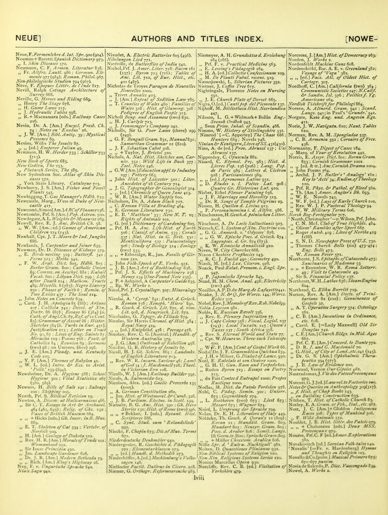 .Formenlehre d. lat. ^/r. 900(904). Neuman+ Baretti Spanish Dictionary gj-}. I. Skin Diseases 572. Neumann, C. F. Armen. Literatur Z-^Z. Fr. Alt/rz. Lautl. 986 ; German. Ele- mente 977 (984): Roman. Pkilol. 967. Neu-plulolo^ische Studien 794 (967). Neve, F. ^poques Litter, de VInde B17. Nevill, Ralph Cottage Architecture of Surrey 668. Neville, G. Horses and Riding 6Zg. ,, Henry The Stage 678. ,, H. Game Laws 'z^'j. ,, J. Hydraulic Tables 598. R. + Macnantara [eds.] 7?«//7WfZ>' Cases 216. Nevin, Dr. A. [Am.] Encycl. Presb. Ch. 74 : Notes on ' Exodus ' 26. „ J. W. [Am.] Bibl. Antiq. 39 ; Mystical Presence 89. Nevins, Willis The Jesuits 87. ,, [ed.] Emperor Julian 49. Nevinson, H. VV. Herder 'j;^'^ ; Schiller •j-^-^ (713)- ^^^74/ /?t7t7Xr sports 685. Neiu Godiva, The 253. ,, Plutarch Series^ The 385. New Sydenham Soc. Atlas 0/ Skin Dis- eases 572. ,, York State Library. Catalogue 703. Newberry, J. S. (Am.] Fishes and Fossil Plants 545. Newbigging.T. Gas Managef^s Hdbk. 633. Newcastle, ISIarg., D'ess oi Duke of Neiv- castle 417. Newcomb,Simon[Am.]/f^C(?//'i«fi«c?236. Newcombe, Prf. S. [.\ni.] Pi?/. Astron. 500. Newdegate,A. L. Weights &r> Aleasw-es 269. Newell Rev. E. J. British Ch. 58. W. W. [.\m.;ed.] Gaines of Ajnerican Children 124 (143). Newhall, Cpt. J. T. Moors hid. Jungles 686. Newlands, J. Carpenter and Joiner 635. Newman, Dr. D. Diseases of Kidneys 579. E, Birds-nesting 519 ; Butterfl. 541 Ferns 523 ; Alotlts 541. „ F. W. Arab. Diet. 805, Hdbk. 80^ Berber Grain. 800 : Catholic Union 89: Comms. on Aeschyl. 882 ; Kabail Vocab. 800 ; Libyan Diet. 799 : Z-Z/i* after Death 114 ; Matlu-m. Tracts ^Zg; Miscells. 6 (783); Negro Slavery 250 : Phases of Faith 6 : Remin. of Two Exiles 437 ; TV/^ 114. ,, John Notes on Concrete 634. „ Card. J. H. ApologiaS$ (86); Arians 107 ; Callista 742 ; Devel. of Xtn. Doctr. 86 (67) ; Essays 86 (384) [ii. Cath.ofAngl.Ch. bn,Ref. ofiiCent. 8^]; Grammar q/Assent Z6 ; Histor. Sketches ^Z^y'u. 'Turks in Eur. 451] Justification 1T3 ; Letter on Tract No. 9 ), 67 : Lives of Eng. Saints Miracles 119 ; Poems 768 ; Posit. 0/ Catholics 84 : Reunion 89 ; .^t'. (two) 98 I on Univers. (five) 29 J. E. [Am.] Pleadg, und. Kentucky Code 225. ,, Y. P. [Am.] Thrones of Babylon 41. ,, W. L. [ed.] Intro, ir Ess. to Arist. 'Polit.- 159 (894). Newsholmc, Dr. A. Hygiene 588; School Hygiene 302 ; Vital Statistics 267 (560, 589). Newsoii, H. Bills of Sale 191 : Salvage 201 : Shipping 205. Ncwth, Prf. S. Bililical Raiision 19. Newton, A. Discov. at Halicarnassus i,6^. Sir C. 'V, Essays in Art &^ Archaeol. 464(465,645); Kelig. of Gks. 132 Vases of British Museum 664. „ ,, + Hiclcs [eds.) Gk. /user. inB. Mus. 869. ,, E. T. Skeleton of Cat 534 ; Vertebr. of Norfolk 509. ,, H. [.\m ] Geology of Dakota 512. ,, Rev. H. V..\KTa.\Morals of Trade lox Womatthood 252. Sir Isaac Principia 492. ,, Jos. I^andscape Gardener 626. „ Dr. j. R. [.\m.) Modern Bethesda 79. ,, „ Rich. [Am.] King's Highway 26. Ncy, V. llngarisclu Spracfu Z^o. Niats Saga 942. Niaudet, A. Electric Batteries 605 (496). Nibelungen Lied 771. Nice'viUe, de Butterflies of India 541. Nichol,Prf. ].Amer. Liter. 728: Bacon 161 (157); Byron 723 (716); Tables of Anc. Lit. 712, of Eur. Hist.., etc. 402 (487)- Nicholas de Troyes Paragon de Nouvelles Nouvelles 1000. Trivet A nnales 403. J. [Am.] Repeal of Sedition Law 785. T. Counties of Wales 480 : Families of Wales 328 ; Hist, of Glamorg. 328 : Pedigree of English People 315. Nicholl Beng. and Assamese (two) 831. ,, H. J. Carlyle 723. ,, J. Ironmonger s Company 241. Nicholls, Sir G. Poor Laws (three) 299 (249). ,, G. F. Bengali Gram. 831, ManualZ^i', Samaritan Grammar 22 (810). ,, J. F. Sebastian Cabot 308. ,, ,, + Taylor, J. Bristol 320. Nichols, A. Nat. Hist. Sketches am. Car- niv. 552 ; Wild Life in Bush -^-j-j ; Zool. Notes 546. ,, (j.^^h.m.\Education appl.to Industry 297 ; Pottery 663. ,, John Hist, of Leicester 322 ; Liter. Anecdotes of 18 Century yi^. ,, J. G. Topographer Genealogist ^j^. ,, ,, [ed.] Chronicle of Queen Jane 413. „ W. R. [Am.] Water Supply 600. iSicholson, Dr. A. Adam Black 727. ,, C. Roman Villa at Brading 464. ,, E. German Literature 732. ,, E. B. ' Matthew ' 33 ; New N. T. 19 ; Rights of Animals loi. ,, G. [ed] Dictionary of Gardening 62^. ,. Prf. H. A. Anc. Life-Hist. of Earth 506; Classif of Anim. 533; Corals 537 ; Nat. Hist, in G. Brit. 532 ; Monticulipora 537 ; Palaeontology 506 ; Study of Biology 514 ; Zoology (two) 533. ,, ,, + Etberidge, R., jun. i^5^^^VJ ^Gi>- van 510. ,, John Folk-Speech of E. 'i'orks. 951. „ J. B. [.\m.'i Art of Bookbinding 638. ,, Prf. J. S. Effects of Alachinery 238 ; Money 234 [One-Pound Note 235]. ,, P.+ Ashpitel, A. Carpenter's Guide 62s- ,, Bp. W. Wfjr/i^ 2. Nicol,Prf. J. Crystallogr. 507; Mineralogy 506. Nicolai, A. ' Cyrop.' 891 \Entst. d. Griech. Roman 736 ; Xenoph. ^ Hiero' 891. ,, R. Gesch. d. Griech. Lit. 872. ri»«. Z//. 908, rf. Neugriech. Lit. 872. Nicolaides, G. Topogr. de I'lliade 879. Nicolas, Sir Harris Chronol. of Hist. 384 : Royal Navy 424. ,, „ [ed.] Knighthd. 478 ; Peerage i-jZ. Nicolay, Rev. C. G. [Austral.] Handbk.of Western Australia 379. ,, J. G. [Am.] Outbreak of Rebellion 458. Nicolini, G. B. History of Jesuits 87. Nicoll, H. J. Gt. Schlrs. 865 : Landmks. of English Literature 713. ,, Rev. W. R. Incarn. Saviour^6; Lamb ofGodn ;/. MacdonnellJ2Z; Theol. in Victorian Era iu8. Nicolls, W. J. [Am.] Railway Builder 597. Nicols, A. Salmanida: 623. Nicolson, Alex, [ed.] Gaelic Proverbs 135 (1005). ,, A. German Constitution 262. ,, Jos. Hist. ofWestmorel. S^Cumh. 326. ,, J. B. Parliam. Electns. in.Scotl. 199. Niebuhr, B. G. Anc. Hist. 390 ; Gk. Hero Stories i-^i; Hist, of Rome (two) 396. „ +Bekker, I. [eds.] Byzant. Hist. Scriptores 886. ,, C. Synt. Stud, zum ' Rolandsliede' 992. Niccks, V. Chopin f>Ti; Dic.of Mus. Terms 671. Niederdeutsche Denkmaler 940. Nicdcrgesiiss, R, Geschichte d. Pddagogik 272 ; Elementarklassen 273, „ „ [ed.)//a«<«. d. Methodik 'i-jy 'ti\i:<ii:r\iii(fer,.\.[i:d.] Mecklenburg s Volks- sagen 146. Nieliindcr P'actit. Dativus in Cicero. 928. Nieincr, G. Orthogr. Reformversuclu gZj. Niemeyer, A. H. Grundsdtze d. Erziehung 284 (286). ,, Prf. F. V. Practical Medicine 563. ,, E. Lessing's Piidagogik 284. ,, H. A. [ed.] Collectio Confessionum 109. ,, M. De Plauti Fabul. recens. 919. Niemojowski, L. Siberian Pictures 352. .N'ietner, J. Coffee Tree 617. Nightingale, Florence Notes on Nursing 591- ,, J. E. Church Plate of Dorset 665. iSfigra,0.[ed.] Cantipop. delPiemonte 137. Nijhoflf, M. Bibliotheca Hist. Neerlandica 447- Nilsson, L. G. + Widmark+BoUin Eng.- Svensk Ordhok 943. ,, Sven Prim. Inhab. of Scandin. 466. Nimmo, W. History of Stirlingshire 331. ' Nimrod ' [ = C. Apperley] The Chase 686 ; Hunters 689 ; Novels 748. Ninian tS^ Kentigern,Lives ofSS.s,-i\{.i\'2o). Nino, A. de [ed.] Prov. Abruzzi 137 ; Usi Abruzzi 137. Nipperdey, C. Opuscula 862. Nisard, C. Etymol. Frf, 983 : Hist. d. Livres Pop. 136 (706) ; Lang. Pop. de Paris 989 : Lettres d. Ciceron 928 ; Parisianismes 989. ,, ,, [ed.] Agronomes Latins 93T. ,, D. £tudes s. I. Poetes Lat. 908 ; Quatre Gr. Historiens Lat. 910. Nisbet, Ethel Flower Painting 656. ,, J. F. Marriage and Heredity 515. ,, Dr. R. Songs of Temple Pilgrims 29. Nissen, H. Quellen d. Livius g2->,. ,, P. Personalnomina i. d. Altfrz. 986. Nitschmann,H.Gcic7;.</.Litter. 1008. Nitschner, A. De Locis Sallustianis 925. Nitzsch.C. I. System of Xtn. Doctrine i\o. ,, G. G. A nmerk. z. ' Odyssee '878. ,, ,, G. W. Epische Poes. d. Griech. 874 ; Sagenpoes. d. Gr. 874 (873). ,, K. W. Romische Annalistik gio. Niven, W. City Churches bdZ. Nixon Cheshire Prophecies 143. ,, R. C. J. Euclid 490 : Geometry 490. Nizoli, M. [ed.] Lex. Ciceron. 928. Noack, Paul Relat. Pronom. i. Engl. Spr. 947- ,, 'P. Japanische Sprache 843. Noad, H. M. Chem. Anal. ^gZ; Electricity (two) 496. Noailles.A.P.D.de j'l/arv.<jV Lafayettemx. Noake, J. N. &'Q.for Worcs. J44; Worcs. Relics 327. ^ ohit\,^tv.].Memoir of Rev.Rob. Nobelgi- Nobia Leyczon 981. Noble, E. Russian Ret'olt 336. ,, Rev. E. Plenary Inspiration 77. ,, J. Cape Colony 2$Z ; Fiscal. Legist. 237 (243) ; Local Taxatn. 245 : Queen's Taxes 237 ; South .-{frica 358. ,, Rev. S. Eternal World and Stale 77. ,, Cpt. '^.Hoursw. Three-inch Telescope 500. ,, W»F. P. [km.'\Cent of Gospel Work 66. Nodal'Dr.J. F. Grammdtica Quichua S59. ,, J.H.+ Milner, C.Dialect of Lanes. 950. Noel, E. Rabelais et son Oeuvre looo. ,, G. H. U. Gun, Ram and Torpedo612. ,, Rodcn Byron 723 ; Essays on Poetry 75- ,, du VMtContes d Eutrapel 1000; Propos Rustiquc 1000. Nodlas, M. Diet, du Patois Forizien 978. Nohl, C. Pddag. Semin. 302; Unterr. 673 ; Gegenstdnde 274. ,, L. Beethoven (two) 673 ; Liszt 673 : Mozart 673 : Wagner 674. Noird, L. Ursprung der Sprache ygs,. Nolan, Dr. E. H. Liberators of Italy 449. Niildcke, Th. Gesch. d. Qoran's 11 (S09); Koran 11 ; Mandiiit. Gram. 803, Mimiart 803 : Neusyr. Gram. 803 ; Poes. d. A rabcr 806 ; Semit. Langs. {Si. Gcrm.tr.18oo; Syrische Graiii.Zoj. ,, ,, -k-Chrestom. Arabica Z06. Nolle Spr. d. ' Euleu. NachtigalT 961. Nolten, D. Quaestioius Plinianat 932. Non-Biblical Systems of Religion 120. Non-Xtn. Religious Systems Series 120. Nonius Marcellus Opera 930. Norcliffe, Rev. C. B. [ed.) Visitation of 1 'orkshire 479. Norcross, J, [Am.] Hist, of Democracy •26-^, Norden, J. Works 2. Nordenfeldt Machine Guns 608. Nordenskiold, Bar. A. E. v. Greenland-^Zi; Voyage of ^Vega ' 382. „ led.] Facs. Atl. of Oldest Hist, of Cartogr. 307. Nordhoflf, C. [Am.] California (two) 364 ; Communistic Societies 247; N.Calif. &^ Sandw. Isl. 376 ; Politics f. Vg. Americans 264. Nordisk Tidskrift for Philologi Z6^. Noreen, A. Altnord. Gram. 941 : Scand, Langs. 941; in Paul's ' Grundr.' g^%, Norgate, Kate Eng. und. Angevin Kgs. 411. Norie, J. W. Navigain. 610; Naut. Tables 610. Norman, Rev. A. M. Spongiadae 537. ,, C. B. Armenia 352 ; Corsairs of Free. 438. Normanby, F. Digest of Cases 184. ,, Marq. of Year of Revolution 441. Norris, E. Assyr. Diet. 801: Bomu Gram. 853 ; Cornish Grammar 1002. ,, ,, [ed. &iir.'\Anc.CornishDramaioo^. ,, John Poems 764. ,, Archd. J. P. Butler's 'Analogy' 162; Key to 'Acts' -ii,; Rudim.of Theology 110. ,, Prf. R. Phys. Pathol, of Blood ^62. ,, Th. [Am ] Amer. Angler's Bk. 693. „ W. E. Novels 745. ,, W. F. [ed.] Lays of Early Church 102, ,, Rev. W. J. P. Pastoral Theology g\. ,, \V. W. Military Terms 606. Norsk Bog-Fortegnelse 707. ' North,Christopher '—7/.Wilson,Prf. John. „ C. N. McI. Club of True Highlds. 484. ',, Oliver' Rambles after Sport 687. ,, Roger Autob. 419 ; Lives of Norths ^xg (188). ,, S. N. D. Newspaper Press of U.S. 730. „ Thomas Church Bells (six) 473-474 ; Eng. Bells 473. ,, W. Roman Fever ^yi. Northcote, J.S. Epitaphs of Catacombs ^yy. Sanctuaries of Madonna 53 ,, ,, +Brownlow, W. R. Roma Sotterr. 49 ; Visit to Catacombs 49. ,, S'\r S. Financial Policy 22y. Northcott,W.H.Z,a///fi 6^6;SteamEngine 604. Northend, C. Elihu Burritt 729. Norton, Rev. A. [Am.] Uocts. of Trini- tariaTis 82 (110); Genuineness of Gospels 32. ,, A. T. Operative Surgery 574; Osteology 561. ,, C. B. [Am.] Inventions in Ordinance, etc. 608. „ Carol. E. [=Lady Ma.twell] Old Sir Douglas 742. „ Q..'^..[\.m.\Church Bldgs. inMid.Ages 667. ,, Prf. C. E.[Am.] Concord, to Dante-jji. „ D R. J. and G. Macdonald 70. „ G.Nist., of City of Lond.,etc.2a,i (245). ,, Dr. G. S. [Am.] Ophthalmic Tliera- peutics 594 (577). ,, J. B. Laiv of Evidence 200. Norwood, Vernon Our Gipsies 4(5?. Nostradamus, J. / '/V <3'«/'i><V«/'/'o;'^«Ca«.r 979- tiolcMt.V,.] .[QA.]Law rel.to Factories 2»o. Notes&r' Queries on A nthropology 309(517). ,, f. Hist, of Chap Books 143. ,, on Building Construction 633. Nothcn, T. Hist, of Catholic Church 83. Notley, E. A. Gram, or Feb., Hal., etc. 967. Nott, J. C. [Am.l+Gliddon Indigenous Races 306 : Types of Mankind 306. ,, F. Wild Animals 552. Noublet, 1. B. Hist, litter, des Patois gyg. ,, „ + Chabnneau [eds.] Deux MSS. Provenfaux 970. Noursc, Prf.C. F [ed.]Amer.Explorations 380. Novakovitch [ed.] Servian Folk-tales 140. ' Novalis ' [ = Fr. v. Hardenbcrg) Hymns and 'Thoughts on Religion 103. Novello &Co.[pubs ] Musical Primers 673; 671-677 passim. Noviade Salccdo.P. Dice. Vascongado 839. Nowel, A. Works 1.