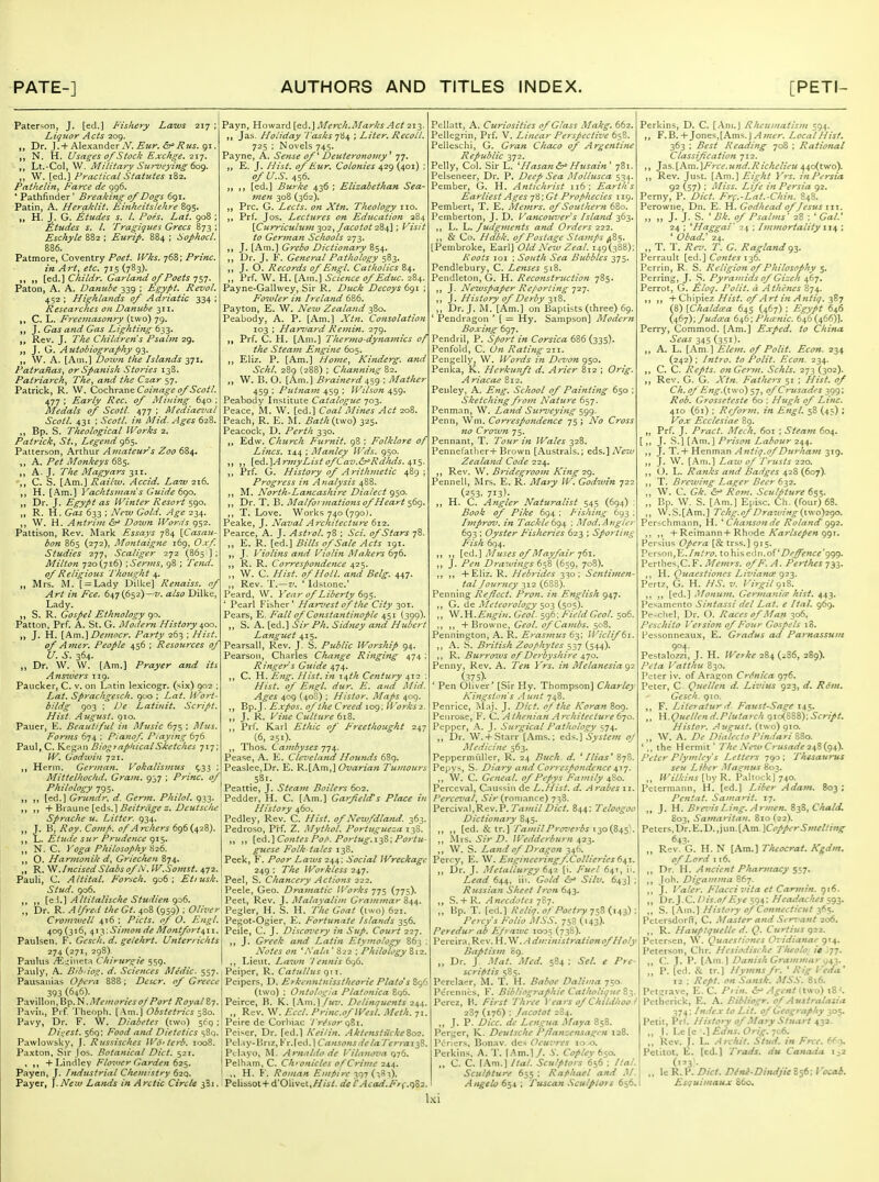 Paterson, J. [ed.] Fishery Laws 217 ; L.iq7ior Acts 209. ,, Dr. J. + Alexander A^. ^wr. ^r'^w^. 91. N. H. Usages of Stock Exchge, iT.'j, Lt.-Col, W. Military Surveying tofj. W. [ed.] Practical Statutes 182. Pat he tin, Farce de 996. * Pathfinder' Breaking of Dogs 691. Patin, A. Heraklit. Einkeitslehre 895. „ H. J. G. Etudes s. I. Poes, Lat. 908 ; Etudes s. I. Tragiques Grecs 873 ; Eschyle 882 ; Eurip, 884 ; SophocL 886. Patmore, Coventry Poet, Wks. 768; Princ. in Art, etc. 715 (783). ,, [ed.] C^M/n Garland of Poets '^^j. Paton, A. A. Danube 339 ; Egypt. Rez'ol. 452 ; Highlands of Adj-iatic 334 ; Researches on Danube 311. C. L. Freemasonry (two) 79. J. Gas and Gas Lighting 633. Rev. J. l^he Children's Psabn 29. J. G. Autobiography 93. W. A. [Am.] Down the Islands 371, Patrailas, or Spanish Stories 138. Patriarchy The, and the Czar 57. Patrick, R. W. Q.oz\\r2a\^ Coinage of Scotl. 477 ; Early Rec, of Mining 640 ; Medals of Scotl. 477 ; Mediaeval Scotl. 431 : ScotL in Mid. Ages 628. ,, Bp. S. Theological Works 2. Patrick^ St., Legend 965. Patterson, Arthur Amateurs Zoo 684. ,, A. Pet Monkeys 685. A.J. The Magyars C. S. [Am.] Railiv. Accid. Law 216. H. [Am.] Vachtsfnans Guide 6go. „ Dr. J. Egypt as Winter Resort 590. „ R. M.Gas 633 : New Gold. Age 234. W. H. Antrim Down IVords 952. Pattison, Rev. Mark Essays 784 \Casau- bon 865 (272), Mo7itaigne i6g, Oxf Studies 277, Scaliger ij2 (865 ]; Milton 720(716) -.Serms, 98 ; Tend, of Religious Thought ^. Mrs. M. [ = Lady Dilke] Renaiss. of Art in Fee. 647(652)—t/. also Dilke, Lady. S. R. Gospel Ethnology 90. Patton, Prf. A. St. G. Moderji History iS^oo. „ J. H. [Am.]Democr. Party 263 ; of Amer. People 456 ; Resources of U. S. 364. „ Dr. W. W. [Am.] Prayer and its Ansiuers 119. Paucker, C. v. on Latin lexicogr. (six) 902 Lat. Sprachgesch. goo ; Lat. Wort- bildg 903 ; De Latinit, Script. Hist. August, gio. Pauer, E. Beautiful in Music 675; Mus. Forms 674 ; Pianof Piaying 676 Paul, C. Kegan BiograpkicalSketches 717: W. Godwin 721. Herm. German. Vokalismus ^33 Mittelhochd. Grain. 937 ; Princ, of Philology 795. ,, [ed.] Grundr, d. Germ. PkiloL 933. ,, + Bi aune [eds.] Beitrage z. Deutsche Sprache u. Litter. 934. J. B. Roy. Com/', of Archers 696(428). ,, L. Etude sur Prudence 915. N. C. Yoga Philosophy'^■zd. ,, O. Harmonik d, Griechen 874. R. .IncisedSlabs of N. W.Somst. 472. Pauli, C. Altital. F'orsch. 906; Et/usk. Stud. 906. „ Altitaiische Studien go6. Dr. R. Alfred the Gt. 408 (959) ; Olix' Payn, Howard [ed.] Merch.Marks Act 213. ,, Jas. Holiday 't asks 784 ; Liter. Recoil. 725 ; Novels 745. Payne, A. Sense ofDeuteronomy^ 77. „ E. J. Hist, of Eur. Colonies 429 (401) ; of U.S. 456. [ed.] Burke 436 : Elizabethan Sea- vien 308 (362). Pre. G. Lects. on Xtn. Theology no. Prf. Jos. Lectzires on Education 284 \Curricuh{,7n ^02y /acotot 12^4]; Visit to Germait Schools 273. J. [Am.] Grebo Dictionary 854. Dr. J, F. General Pathology 583. J. O. Records of Engl. Catholics 84. „ Prf. W. H, [Am.] Science of Educ. 284. Payne-Gallwey, Sir R. Duck Decoys 691 ; Fozvier in Ireland 686. Payton, E. W. New Zealand 380. Peabody, A. P. [Am.] Xtn. Consolation 103 ; Haruard Remin. 279. Prf. C. H. [Am.] Thermo-dynamics of the Steam Engine 605. EUz. P. [Am.] Home, Kinderg. and Schl. 289 (288) ; Channin-:^ 82. \V. B. O. [Am.] Brainerd^'sg ; Mather 459 ; Putnam 459 ; Wilson 459. Peabody Institute Catalogue 703. Peace, M. W. [ed.] Coal Mines Act 208. Peach, R. E. Bath (two) 325. Peacock, D. Perth 330. Edw. Church Furnit. 98 : Folklore of Lines. 144 ; Manley Wds. 950. ,, ,, \^&.\A7^}iyListofCav.^Rdluis.\T.'S- Prf. G. History of Arithmetic 489; Progress in Analysis 488. ,, M. North-Lancashire Dialect 950. Dr. T. B. Mai formations of Heart 569. T. Love. Works 740(790). Peake, J. Naval Architecture 612. Pearce, A. J. Astrol. 78 ; Sci. of Stars 78. „ E. R. [ed.] Bills of Sale Acts 191. J. Violins and Violin Makers (>j6. ,, R. R. Correspondence 425. ,, W. C. Hist, of Hoi I. and Belg. 447. Rev. T.—7'. ' Idstone.' Peard, W. Year of Liberty 6gs- ' Pearl Fisher' Har^'est of the City 301. Pears, E. Fall of Constantinople 451 (390). „ S. A. [ed.] Sir Ph. Sidney and Hubert Languet 415. Pearsall, Rev. J. S. Public Worship 94. Pearson, Charles Change Ringing 474 : Ringer s Guide 474. ,, C. H. Eng. Hist, in 14th Century 412 : Hist, of Engl. dur. B. and Mid. Ages 409 (400) ; Histor. Maps 409. ,, Bp.J. Expos, of the Creed 109; Works 2. ,, J. R. Vine Culture 618. Prf, Karl Ethic of Freethought 247 (6, 251). ,, Thos. Cainbyses 774. Pease, A. E. Cleveland Hounds 68g. Peaslee,Dr. E. R.[Am,] C7s:/«r/<3« Tumours 581. Peattie, J. Steam Boilers 602. Pedder, H. C. [Am.] Garfield's Place in History 460. Pcdley, Rev. C. Hist, of Newfdland. 363. Pedroso, Prf. Z. Mythol. Portugtteza 158. ,, [td.]Contcs Po/>. Portug.i^Z: Portu- guese Folk tales 138. Peek, F. Poor Laivs 244: Social Wreckage 249 ; The Workless 247. Peel, S. Chancery Actions 222. Peele, Geo. Dramatic Works 775 (775). Peel, Rev. J. Malayalim Grammar 844. Pegler, H. S. H. The Goat (two) 621. Cromwell 416; Picts. of 0. ^-! Pegot-Ogier, P'ortttnate Islands -^s^. 409 (316, ^ly. Simon de Montfort^ii Paulsen. F. Gesch. d. gelehrt. Untenichts 274 (271, 298). Paulus /K>iineta Chimrgie 559. Pauly, A. Bibdo^^. d. Sciences Medic. 557. Pausanias Opera 888; Descr. of Greece 393 (646). V^v\ViV)V\,V>^.^.MemoriesojPort RoyalZy. Pavi[., Prf. Theoph. [Am.] Obstetrics ^Zo. Pavy, Dr. F. W. Diabetes (two) st'g ; Dii^est. 569; Food and Dietetics s8q. Pawlowsky, J. Russisches Wd'terb. H5o8. Paxton, Sir Jos. Botanical Did. 521. , 4-Lindley Flower Garden ^2^^^, Payen, J. hidustrial Chemistry 629. Payer, J.New Lands in Arctic Circle 381. Peiie, C. J. Discovery in Suf. Court 227. ,, J. Greek and Latin Etymology 863 ; Notes on W'ala ' 822 ; Philology 812. Lieut. Lawn 7 ennis 6g6. Peiper, R, Catullus OjW. Peipers, D. Erkenntnisstheorie Plato' s%<fi (two) : Ontoli'gia Platonica 8q6. Peirce, B. K. (Am.) fuv. Delinquents 244. ,, Rev. W. Eccl. Princ.ofWesL Mcth. 71. Peine de Corhiac Trtfsor Peiscr, Dr. fed.] A'ri/in. Akte*tstuckeZo2. Pcl.iy-Hnz,Fr.led.] CansonsdelaTerraiT,^. Pelayo, M. Arnaldo de Vilanoz'a 976. Pelham, C. Ch> onicles of Crime 24.4. H. Y. Ro)nan E/nfiire ^qy Pelissot + d'01ivci,///i-/. del'Acad.Ffi:r)Z2 Pellatt, A. Curiosities of Glass Makg. 662. Pellegrin, Prf. V. Linear Perspective 658. Pelleschi, G. Gran Chaco of Argentine Republic 372. Pelly, Col. Sir L. ^ Hasan Husain' 781. Pelseneer, Dr. P. Deep Sea Mollusca 534. Pember, G. H. Antichrist 116; Earth's Earliest Ages ■j'6',Gt Prophecies 119. Pembert, T. E. Memrs. of Southern 680. Pemberton, J. D. Vancouver s Island 363. L. L. Judgments and Orders 222. & Co. Hdbk. of Postage Stamps ^Zs- [Pembroke, Earl] OldNezu Zeal. 149(388); Roots loi ; South Sea Bubbles 375. Pendlebury, C. Lenses 518. Pendleton, G, H. Reconstruction 785. J. Newspaper Re/'oriing jz-j. ,, J. History of Derby 318. Dr. J. i\L [Am.] on Baptists (three) 69. Pendragon ' [ = Hy. Sampson] Modern Boxing 697. Pendril, P. Sport in Corsica 686 (335). Penfold, C. On Rating 211. Pengelly, W. Words in Devon 950. Penka, K. Herkunft d. Arier 812 ; Orig. Ariacae 812. Penley, A. Eng. School of Painting 650 ; Sketching from Nature Penman, W. Land Surveying 599. Penn, Wm. Correspondence 75 ; No Cross no Crown 75. Pennant, T. Tour in Wales 328. Penneratlier+Brown [Australs.; Gds.'\New Zealand Code 224. Rev. W. Bridegroom King 29. Penneli, Mrs. E. R. Mary W. Godwin 722 (253, 713). ,, H. C. Angler Naturalist 545 (694) : Book of Pike 694 ; Fishing 693 ; hnprov. in Tackle ; Mod.Ajigler 693 ; Oyster Fisheries 623 ; Sporting Fish 694, ,, ,, ^QiA.'S Muses of Mayfair i^i. ,, J. Pen Drawings 658 {659, 708). ,, ,, +Eliz. R. Hebrides 330; Sentimen- tal Journey 312 (638). Penning Reflect. Pron. in English 947. ,, G. de Meteorology 503 (505). ,, W.YL.Engiu. Geol. 596: FieldGeol. 506. ,, ,, + Browne, Geol. ofCambs. 508. Pennington, A. R. Erasmus 63; Wiclif 61. ,, A. S. British Zoophytes y^j (544). ,, R. Burrows of Derbyshire 470. Penny, Rev. A. Ten Yrs. in Melanesia 92 (375). ' Pen Oliver' [Sir Hy. Thompson] Charley Kingsion's A uiit 748. Penrice, Maj. J. Diet. 0/the Koran 8og. Penrose, F, Q. Athenian Architecture 6-jo. Pepper, A. J. Surgical Fatliology 574. ,, Dr. W. +Starr [.\nis.; eds.] System oj Medicine 563. Peppermiiller, R. 24 Buck. d. ' /lias' S-jZ. Pej'\'s, S. Diary and Correspondence^ij. ,, W. C. Gcncal. of Fef>ys Family 480. Perceval, Caussiii de L.Hist. d. Arabes 11. Perce7>al^ 6/V(romance) 738. Percival.Rev.P. Tamil Diet. 844: Teloogoc Dictionary 845. ,, ,, [ed. & tr.] TamilFro7'erbs 130(845'. ,, Mrs. SirD. iredderiiirn 42s. ,, W. S. Land of Dragon 346. Percy, E. ^. Engineoingf.Collieries 64-1. ,, Dr. J. Metallurgy 641 [i. Fuel 64T, ii. Lead 644, iii. Gold &^ Silv. 643] ; Rrtssian Sheet Iron 643. ,, .S. + R. Anecdotes 787. ,, Hp. T. [ed.] Kcliq. oTPoetry {us): Percy's Folio MSS. 758 (143). Peredur ah KJraivc 1005 (738). Pereira.Rev. ..-IdministrtitionofHoly liafitism 89. „ Dr. J. Mat. Med. 584: Sel. e Pre- scriptis 585. Pcrclaer, M. T. H. Baboe Daliiua 750. Pc'rennes, F. Bibliogra/>hie Catlialique Z-^. Perez, B. First Three i'ears of Childlioo.l 2S7 (176) ; lacotot 284. ,, J. P. Dice, de Lengiia Maya 858. Pcrj^er, K. Deutsche P/lanzensagen 128. Pericrs, Bonav. des Oeu7'res 10 -o. Perkins, A. T. (Am.]/, i'. Copley b^o. „ C. C. \\m.\ Hal. Sculptors 656 ; Hal. Sculfiture 655 ; Raphael and M. A )igelo 651; Tuscan Scutftots 656. Perkins, D. C. [Am.J Rheumatism 594. ,, F, B.+Jones,[Ams. J^wtv. Localhisf. 363 : Best Reading 708 ; Rational Classification 712. ,, }:i^.[Am.]Free.und.Richelieu 44o(two). ,, Rev. Just. [Am.] Eight Vrs. in Persia 92 (57) : Miss. Life in Persia 92. Perny, P. Diet. Frf.-Lat.-Chin. 848. Perowne, Dn. E. H. Godhecui of Jesus iii. ,, ,, J. J. S. ' Bk. of Psalms' 28 : ' Gal.' 24 ; 'Haggai' 24 ; Ivimoriality 114 ; ' Obad.' 24. „ T. T. Rez'. T. G. Raglandg^. Perrault [ed.] Contes 136. Pcrrin, R. S. Religion of Philosophy 5. Perring, J. .S. Pyramids of Gizeh 467. Perrot, G. Ttloq. Polit. a Athenes 874. ,, ,, + Ch\p[^z //ist. of Art in Antii^. jZj (8) [Chaldeea 645 (467) : Egypt 646 (467): Judcca 646: Pha riie. 646 (466)]. Perry, Commod. [Am.] Exped. to China Seas 345 (351). ,, A. L. [.Am ] Elem. of Polit. Econ. 234 (242) : Intro, to Polit. Econ. 234. ,, C. C. Repts. on Germ. Schls. 273 (302). ,, Rev. G. G. Xtn. Fathers 51 ; Hist, of Ch. of Eng.{two) 57, of Crusades 399: Rob. Grosscteste 60 : Hugh of Line. 410 (61) ; Reform, in Engl. 58 (43) ; Vox Ecclesiae 89. „ Prf. J. Pract. Mech. 601 ; Steam 604. [ »> J- ^^'1 [Am.] Prison Labour 244. ,, J. T. + Henman Antiq.of Durham 319. ,, J. W. [Am.] Lazu of Trusts 220. ,, <). L. Ranks and Badges 428 (607). ,, T. Braving Lager Beer 632. „ W. C. Gk. &^ Rom. Sculpture 655. „ Bp. W. S. [Am.] Episc. Ch. (four) 68. ,, W.S.[Am.] Tchg:ofDra7uing(t\vo)2go. Perschmann, H. ^ Chanson de Roland' gg2. ,, ,, +Ke'imann-i-Rhnde Karlsepen ggr. Persius Opera [Si trss.] 915. Person,E./«.V(>. to his ed 11.of'Z'^;^//^'999. Perthes,C.F. Memrs. of P'. A. Perthes 733. ,, H. Quaestiones Livianee gz-^. Pertz, G. H. HS. v. Virgil gi%. ,, ,, [ed.] Monum. Gertnanice hist. 443. Pesamcnto Sintassi del Lat. e Hal. 969. Pe-cliel, Dr. O. Races of Man 306, Peschito I 'ersion of Four Gospels 18. Pessonneaux, E. Gradus eid Parnassuni 904. Pestalozzi, J. H. IVerke 284 (^86, 289). Peta Vatthu 830. Peter iv. of Aragon CrSniea 976. Peter, C Quellen d. Livius 923, d. Rom. Gesch. 910. ,, F. Literatur d- Faust-Sas:e 14^. ,, H.Quellend.Plutarch gio(SSS): Script. Histor. August, (two) gio. „ W. A. De Dialecto PimlariZZa. '., the Hermit' 'The Ne'M Crusade 2i,%{gi^ Peter Plymley's Inciters 790 ; Thisaurus seu Liber Mas^nus 803. ,, H'ilkins [by R. Pahock] 740. Pctermann, H. [ed.) Liber Adam. 803 ; Pent at. Sainarit. 17. ,, J. H. BrerisLing.Armen. 838, Chald. S03, Samaritan. 810 (22). Peters, Dr. E. D., jun. [Am. \Copper Smelting 64^. ,, Rev. G. H. N [Am.] Theocrat. Kgdm. of Lord 116. ,, Dr. H. Ancient Pharmacy Si7- ,, Joh. Digamma 867. ,, J. Valer. Placci vita et Carmin. 916. ,, Dr. J.C. nis.o/Eye 594: Headaekes 593. ,, S. [.Am.] History of Connecticut 365. Pctersdorll, C. Afaster and Scr^'ant 206. ,, R. Hauptquelle d. Q. Curtius 922. Petersen, W. Quaesliones Ovidianae 914. Peterson, Clir. Hesiodische Tluolo: ie jjT. ,, C. J. P. [.-\m.] Danish Grammar g^-^. „ P. [cd. & tr.) Hymnsfr. 'Rig Veda' 12 ; Rept. on .^ansi. MSS. 816. Pctsravc, E. C. P> in. Agent tlwo) 18'. Petherick, E. A. Bibtiogr. of Australasia 374; Index to Lit. of Geography 305. Petit, Prf. History of Mary Stuart 43a. ,, I. Lc [c .) £,dns. Oris;. 706. ,, Rev. J. L. Archil. Stud, in Free. 6fg. Pelitot. E. (cd.) Trails, du Canada i^J (3'- ,, le R. P. Diet. Dini-Ditidjie 856: Vocab. Esquimaux 860.