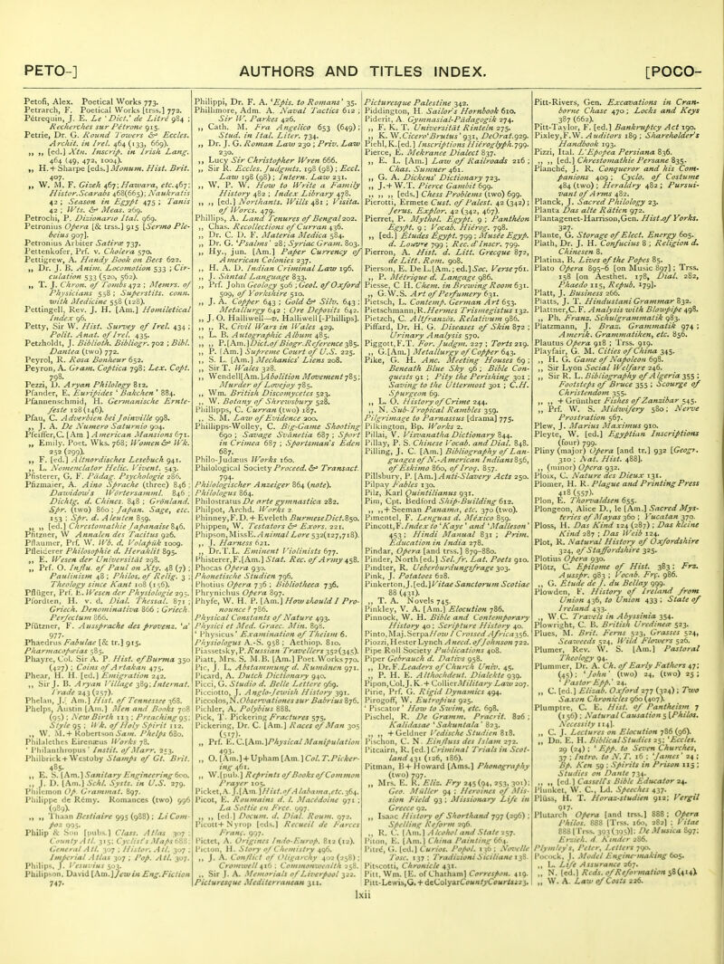 Petofi, Alex. Poetical Works 773. Petrarch, F. Poetical Works [trss.] 772. Ptitrequin, J. E. Le ^ Diet.' de Litre gS^ ; Recheyxhes sur Pitrone 915. Petrie, Dr. G. Round 'J'ozvers <5r^ Eccles. Arc/lit. in Irel. 464 (133, 669). [ed.] Xtn. Ifiscrip. in Irish Lang. 464 (49, 472, 1004). H. + Sharpe [eds.] Monum. Hist, Brit. 407. W. M. F. Gizeh ^6'^; Hawara^ etc^Sy; Histor.Scarabs 468(665); Naukratis 42 ; Season in Egypt 475 ; Tanis 42 ; IVts. (5r» Meas. 269. Petrochi, P. Dizionario Ital. 969. Petronius Opera [& trss.] 913 \Senno Pie- beius 907]. Petronius Arbiter Satires 737. Pettenkofcr, Prf. v. Cholera 57a Pettigrew, A. Handy Book on Bees 622. yy Dr. J. B. Anim. Locomotion 533 ; Cir- culation 533 (520, 562). T. J. Chron. of Tombs 2 ; Memrs. of Physicians 558; Superstits. conn, ivith medicine 558 (128). Pettingell, Rev, J. H, [Am,] Homiletical Index 96. Petty, Sir W. Hist. Surrey of Irel, 434 ; Polit. Anat. of /?-('/. 435. Petzholdt, J. Biblioth. Bibliogr. 702 ; Bibl. £)a?itea (two) 772. Peyrol, R. Rosa BonJieur 652. Peyron, A. Gram, Coptica 798; Lex. Copt. , 798. Pezzi, D. Aryan Philology 812. Pfander, E. Euripides * Bakchen ' 884. Pfannenschmid, H. Germanische Ernte- feste 128(146). Pfau, C. Adverbien bei Joimnlle 998. J. A. De Numero Saturnio 904. Pfeifirer,C. [Am ] American Mansions 671. „ Emily. Poet. Wks. 768; Women&^ IVk. 252 (299). F. [t^d.] Altnordisches Lesehuch 941. L. Nomenclator Helic. Vivent. 543. Pfisterer, G, F. Pddag. Psychologie 280. Plizmaier, A. Aino Sp?-ache (three) 846 ; Daividow s Wdrtersamml. 846 ; Dichtg, d. Chines. 848 ; Gronland. Spr. (two) B60 ; Japan. Sage, etc. J 53 '• Spr. d. A leu ten 859. i« 1) {>id.] Chrestofnaihie /apanaise%^6. Pfitzner, W Annalen des Tacitus gz6. Pflaumer, Prf. W. H^b. d. Volapiik 1009. Pfleiderer Philosophie d. Heraklit 895. E. Wesen der Universitdt 298. „ Prf. O. Influ. of Paul on Xty. 48 (7) : Paulinism 48 ; Philos. of Relig. 3 ; Theology since Kant 108 (156), Pfliigcr, Prf. E. Wesen der Physlologie 295. Pfordten, H. v. d. Dial. Thessal. 871 ; Griech. Denominativa 866 ; Griech. Perfectum 866. Pfiitzner, F. Aussprache des provenz. 977- Phaedrus Fabulae [& tr.] 915. Pharmacopu'ias 585. Pliayre, Col. Sir A. P. Hist. ofBumta 350 (427) : Coifis of Artakan 475. Phear, H. H. [cd.j Emigration 242, Sir J. B. Aryan Village -^Zg; Internal. Trade 243 (2S7)- Phelaii, J.I. Am.] Hist, of Tennessee -pfiZ. Phelps, Austin [Am.] Men and Books 708 (95) ; New Birth T13 ; Preaching g^; Style 95 : // k. of Holy Spirit 112. W. Kobcrtson5(Z/«. Phelps tlo. Phil.ilcthes Eirenaciis Works 78. ' I'liilanlhropus ' Instit. of Marr, 253. Philbrit:k+Wcstoby ^7a;«/j of Gt. Brit. 485. „ E. '6. {^vn.} Sanitary Engineering 600. J. D. [Am.] Schl. Systs. in U.S. 279. Philemon Op. Grammat. 897. Philippe dc Rimy. Romances (two) 996 (989). „ „ Uhaan Bcstiaire 995 (988) ; Li Com- poz 995. Philip & Son [pubs.] Class. Atlas 307 : County A tl. 315: Cyclist's Maps a^'i: General Atl. 307 ; Histor, All. 307 ; Imperial Atlas 307 ; Pop. Atl. 307. Philips, J. Vesuvius 503. Philipson. David {\m.]jewin Eng.Fiction 747- Phillppi, Dr. F. A. ^Epis. to Roma^is' 35. Philhmore, Adm. A. Naval Tactics 612 ; Sir W. Parkes 426. Cath. M. Fra Angellco 653 (649); Stud, in Ital. Liter. 734. Dr. J. G. Roman Law 230 ; Priv. Law 230. Lucy Sir Christopher Wren 666. Sir R. Eccles. Judgmts. 198 (98) ; Eccl. Law 198 (98); intern. Law 231. W. P. W. How to Write a Fajnily History 482 ; Index Library 478. [ed.] Northants. Wills ^Zi ; Visita, of Wares. 479. Phillips, A. Land Tenures of Bengal 20-2. Chas. Recollections of Curran 436. Dr. C. D. F. Materia Medica 584. Dr. G. ^Psalms' 28; Sy7-iac Gram. 803. Hy., jun. [Am.] Paper Currency of American Colonies 237. H. A. D. Indian Cri?ninal Law 196. J. Santal Language 833. Prf. John Geology 506 ; Geol. of Oxford 509, of Yorkshire 510. J. A. Copper 643 ; Gold ^r' Silv. 643 ; Metallurgy 642 ; Ore Deposits 642. „ J.O. Halliweli—z;. Halliwell [-Phillips]. R. Civil Wars in IVales 429, ,, L. B. Autographic Album 485. P.jiAm.]Dict.of Biogr.R(fe?'ence :iBS' P. TAm.] Supreme Court of (J.S. 225. S. L. [Am.] Mechanics Liens 208. „ SirT. Wales 328. Wende]l[Am.]-4(5i7/iV/(3« Moveme^tt j^i; Murder of Lo^oejoy 785. Wm. British Discomycetcs 523. W. Botany of Slirezusbury 528, Piiillipps, C. Curra?t (two) 187. S. M. Law of Evidence aoo. Phillipps-Wolley, C. Big-Ga7ne Shooting 690 ; Savage Svanetia 687 ; Sport in Crimea 6S7 ; Sportsman's Eden 687. Philo-Judccus Works 160. Philological %<:ic\^x.y Proceed. &^ Transact. 794- Philologischer Anzeiger 864 {note\ Philologus 864. Philostratus/)^ arte gymnastica 282. Phllpot, Archd. Works 2. Plunney,F.D. + Eveleth BurmeseDicLZ^o. Phippen, W. Testators &^ Exors. 221. Phipson, \sl'\'ss^. AnimalLore 532(127,718). ,, J. Harness 621, Dr.T.L. Eminent Violinists Phisterer,F.[Am.l ^/a/. Rec. of Army ^s'^. Phocas Opera 930. Phonetische Studien 796. Photius Opera 736 ; Bibliotheca 736. Phrynichus Opera 897. Phyfc, W. H. P. Hows^^uld I Pro- nounce ? 786. Physical Constants of Nature 493. P/iysici et Med. Graec. Min. 89b. ' Physicus' Examination of Theism 6. Physiologus A.-S. 958 ; Aethiop. 810. Piassetsky,P.y?«^i/a« Traz'ellers 352(345). Piatt, Mrs. S. M.B, [Am.] Poet.Works770. Pic, J. L, Abstammung d. Rujndnen g-ji. Picard, A. Dutch Dictionary 940. Picci, G. Studio d. Belle Lettere 969. Picciotto, J. Anglo-Jewish History 391. V\cco\cts,^.Obser7>ationessur Babrius 876. Pichler, A, Polybius 888. Pick, T- VxcV^xxw^ Fractures SIS' Pickering, Dr. C. [Am.] Races of Man 305 (517). „ Prf. v., Q,\_h\\\.\PkysicalManipulation 493- „ O. [Atn.] + Upham [Am.] Ct?/. T.Picker- ing 461. „ W.[pub.] Reprints of Books of Common Prayer 105, V\c^(.^X.^?^.]\K\n\H ist.ofAlabama.etc.-^dif. Picot, E. Roumains d. I. Macedoine g-ji ; La Sottie en Free. 997. ,, [ed.] Docum, d. Dial. Roum, C)T2. Picott+Nyrop [eds.] Recueil de Farces F'ranc. 997. Pictet, A. Origines Indo-Europ. B12 (12). Picton, H. Story of Chemistry 496. ,, J. A. Conflict of Oligarchy 403(258) Picturesque Palestine 342. Piddington, H. Sailor s Hornbook 610. Piderit, A. Gymnasial-Pddagogik 274. F. K. T. Universitdt Rintehi 275. K. Cicero''Brutus' 931, DeOrat.g^g. Piehl,K.[ed.] InscriptionsHieroglyph.^gg. Pierce, E. Mekrattee Dialect 837. E. L. [Am.] Law of Railroads 216; Chas. Sumner ,, G. A. Dickens' Dictionary 723. „ J. + W.T. Pierce Gambit 6gg. ,, l^ds.] Chess Problems {iwo) 6gg. Pierotti, Ermete Gust, of Palest. 42 (342); Jems. Explor. 42 (342, 467). Pierret, P. Mythol. Egypt. 9 ; PanthJon EgyPt. 9 ; Vocab. Hierog. 798, [ed.] Etudes Agypt. 799 ; Musee Egyp. d. Louvre 799 ; Rec. d'Inscr. 799. Pierron, A. Htst. d. Litt. Grecque 872, de Litt. Rom. 908. Pierson, E. De L.[Ani.; ed.]^f7r. Verse-j^x. ,, P. Metrique d, Langage 986. Piesse, C H. Che?n. in Brewing Room 6^1. G. W.S. Art of Pe7fu7nery 631. Pietsch, L. Contemp. German Art 653. PietschmannjR.jV^rwzf^ Trismegistus 132. Pietzch, C. Altfranzds. Relativum 986. Piffard, Dr. H. G. Diseases of Skin 872 ; Urinary Analysis 570. Piggott,F.T. For. Judgm. 227 ; Torts-zig. G.[Am.] Metallurgy of Copper 643. Pike, G. H. Anc. Meeting Houses 69 ; Beneath Blue Sky 96 ; Bible Con- quests gi ; Pity the Perisliitig 301 ; Saving to the Uttermost 301 ; C,H. Spurgeon 69. ,, L. C. H istory of Crime 244. ,, N. Sitb- Tropical Rambles 359. Pilgrimage to Parnassus [drama] 775. Pilkington, Bp. Works 2. Pillai, V. Vis7'anatha Dictionary 844. Pillay, P. S. Chinese Vocab. and Dial. 848. Pilling, J. C. iKm.^ Bibliography of Lan- guages of N.-American I?idians2i$6^ of Eskimo 860, of Iroq, 857. Plllsbury, P. Anti-Slavery Acts 250. Pilpay Fables 130. Pilz, Karl QuintiHanus 931. Pim, Cpt. ^iedioxd Ship-Building 612. ,, ,,+Seeman/^a?ia;«<r, etc. 370 (two). Pimentel, F. Lenguas d. Mexico 859. Pincott,F./«rt'^.r to ^Kaye ' and Malleson' 453; Hindi Manual 831 ; Prim. Education in India 278. Pindar, Opera [and trss.] 879-880. Pinder, North [ed.] Sel. fr. Lat. Poets 910. Pindter, R. Ueberburdungsfrage 303. Pmk, J. Potatoes 628. Pinkerton,J.[ed.]/^//iitf Sanctorum Scotiae 88 (431). T. A. Novels 745. Pinklcy, V, A. [Am.] Elocution 786. Pinnock, W. H. Bible and Contemporary History 40; Scripture History 40. Pinto, Maj.Serpa/ZfTw / Cy-osscdAfrica},'~j6. Piozzi, Hester Lynch Anecd. of Johnson 722. Pipe Roll Society Publications 408. Piper Gebrauch d. Datiz's 958. Dr.V.Leaders of Church Unizt. 45. „ P. H. E. Althochdeut. Dialekte g^g, Pipon,Col.J. K.+ kZoXWcvMilitary Law 207. Pirie, Prf. G. Rigid Dynamics 494. Pirogoff, W. Eutropius 925. ' Piscator' Ho^v to Szvim, etc. 698. Pischel, R. De Gramm. Pracrit. 826 ; Kalidasae * Sakuntala' 823. ,, ,, + Gcldncr /'t'^//^r//(r ^/«<//V« 818. Pischon, C. N. Ein/luss des Islam 272. Pitcairn, R. [ed.] CW;«/«a/ Trials in Scot- land 431 (126, 186). Pitman, B4-Howard [Ams.] Phonography (two) 797. „ Mrs. E. R. Eliz. Fry 245(94, 253, 301): Geo. Mailer 94 : Heroines of Mis- sion Field 93 ; Missionary Life in Greece 92. ,, Isaac History of Shorthand 797 (296) ; Spelling Reform 296. „ R. C. [\nu\ Alcohol and State i^j. Piton, E. [Am.l China Painting 664. Pilrc, G. led.] Curios. Pofol, 136 : No7>elle Tosc. 137; Traiiizioni Siciliane i^B Cromzvell 416 : Commonwealth 258. Pitscotti, Chronicle 431. ,, Sir J. A. Memorials of Liverpool 322. Pitt. Wm. [E. of Chatham] Correspon. 419. Picturesque Mediterranean 311. : Pitt-Lewis,G. + d^Co\yd^xCountyCourUt^i. Ixii Pitt-Rivers, Gen. Excavations in Cran- borne CJuise 470; Locks and Keys 387 (662). Pitt-Taylor, F. [ed.] Bankruptcy Act igo. Y\x\e.y^Y.V^. Auditors 189; Shareliolders Handbook 193. Pizzi, Ital. L'Sfiopea Persiana 836. {&d.\ C/ir^stojJiathie Fersane Z-iS- Planche, J. R. Conqueror and his Com- patiions 409 ; Cyclo. 0/ Costume 484 (two) ; Heraldry 482 ; Pursui- vant 0/A rtns 482. Planck, J. Sacred Philology 23. Planta Das alte Rdtien 972. Plantagenet-Harrisoii.Gen. Hist.of Yorks. 327- Plante, G. Storage of Elect. Energy 605. Plath, Dr. J. H. Confuciiis 8 ; Religion d. Chinesen 8. Platiiia, B. Lives of the Popes 85. Plato Opera 895-6 [on Music 897]; Trss. 158 [on Aesthel. 178, Dial. 2S2, Phaedo 115, Repub. i79]» Piatt, J. Business 266. Platts, J. T. Hindustani Grammar Plattner,C. F. Analysis with Blowpipe 498. ,, Ph. p?-anz. Schulgrammatik 983. Platzmann, J. Braz. Grammatik 974 ; Amerik. Grajumatiken^ etc, 856. Plautus Opera. 918 ; Trss. gig. Playfair, G. M. Cities of China 345. ,, H. G. Game of Napoleon 698. ,, Sir Lyon Social Welfare 246. ,, Sir R. L. Bibliography of A Igeria 355 ; Footsteps of Bruce 355 ; Scourge of Christendom 355. ,, ,, -k-C>r\\\\x\\(:x Fishes of Zanzibar c^s,^. ,, Prf. W. S. Midwifery 580; Nerve Prostration 567. Plew, J. Marius Maximus 910. Pleyte, W. [ed.] Egyptian Inscriptions (four) 799. Pliny (major) Opera [and tr.] 932 [Geogt. 310 : ^at. Hist. 488]. ,, (minor) Opera 932. Ploix, C. Nature des Dieux 131. Plomer, H. R. Plague and Printing Press 418(557)- Plon, E. Thomaldsen 655. Plongeon, Alice D., le [Am.] Sacred Mys- teries of Mayas 360 ; 3 'ucatan 370. Ploss, H. Das Kind 124 (287) ; Das kleine Kind 287 ; Das IVeib 124. Plot, R. Natural History of Oxfordshire 324, of Staffordshire 325. Plotius Opera 930. Plotz, C. Epitome of Hist. 383: Frz. A usspr. 983 ; Vocnb. Fr(. 986. ,, G. Etude de J. du Bellay ggg. Plowden, F. History of Ireland from Union 436, to Union 433 ; State of 1 re I and 433. ,, W.C. Tra-.'els in Abyssinia m. Plowright, C. B. British Uredineai 523. Plues, M. Brit. Ferns 523, Grasses 524, Seaweeiis 524, IVild Flo-Mcrs 526. Plumer, Rev. W. S. [Am.] Pastoral Theology 94. Plummer, Dr. A. Ch. of Early FatJiers ^T. (45): 'John' (two) 24, (two) 25; ' Pastor Ept>. '24. ,, C. [ed.] Elizab. Oxford 2p (324) ; Two Saxon Chronicles 960 (407). Plumptre, C. E. Hist, of Pantheism 7 (i 56) ; Natural Causation 5 {Philos. Necessity 114]. ,, C. J. Lectures on Elocution 7S6 (96). „ Dn. E. H. Biblical Studies 25: 'Eccles. 29 (24); ' /;//• Churches, 37 ; Intro, to N. T. 16 ; 'James' 24 ; Bp. Ken 59 : Spirits in Prison 115 ; Studies on Dante 734. ,, ,, [ed ] Casselfs Bible Educator 24. Plunkct, W. C, Ld. speeches 437. Pluss, H. T. Horaz-studien 912; Vergil 917. Plutarch Opera [.ind trss.] 888; Opera Philos. 888 (Trs.-;. 160, 282) ; Vitae 888 [Trss. 393(395)]; De Musica 897: Erzieh. H Kinder 286. I'lymley's, Peter, Letters 790. I'occitk, J. Model Engine-making bo%. ,, L. Life Assurance 267. ,, N. [ed.] Reds, of Reformation ,, W. A. Law of Costs 226.