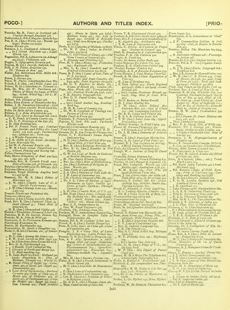 Pococke, Bp. R. Tours in Scotland 328 ; Travels through England 316. Podhorszky.L. Wb.d.Magyar.Sprache 840. Poe, E. A. [Am.] Works 791 ; Novels 790 (749) ; Poems 770 (757). Poema Morale 962. Poestion, J. C. Studiumd. Altnord. 941. I) II [tr.] Island, Mdrchen 141 ; Lappl. March. 150. Pogatscher, Prf. h.LehKworteim Altengl. . 945 (953) ; Volksetyvt. 938. Poggio, V. hpigraphia Etrusca 906. Pognon, H. [ed.J Inscrip. Babylon. 802. Pohl, J. M. Plant. Brasiliae 531. Th. * Roman de Rou' 995. Pohler, Joh. Bibliotheca Hist. Milit. 606 ; Diodoros 887. Poiret, J. Horace 912. Pokel, W. Philol. Schriftsteller-Lex. 865. Polandi J. S. [Am. ; ed.] Milit. Laws 207. Polano, H. \Kx,\ Selections/r. Talmud 11. Pole, Dr. Wm. Sir W. Fairbairn 596 ; Philos. 0/Music 675 (494), o/lVhist 6gg ; Sclent. IVhist 699 ; Sir C. IV. Siemefis 596. Politzer, Prf. Diseases 0/Ear 578. Polko, Eliza Remin. of Mendelssohn 673. Pollen, J. H. Furniture (three) 636 ; Gold and Silver Smiths' Work (two) 665 Pollio De Bello Africo Comm. 924. Pollnitz, C. V. Riim. Rheinbriicke 922. Pollock, Col. Sport in Burinah 686 (two) C. E. Pract. 0/ County Courts 223. I, Dr. C. F. Histology 0/ the Eye 583. „ D. Ship Building ti-z, „ Prf. F. French Poets 731 ; Contract 194 ; Jurispr. and Ethics 181: Land Laivs 239 (258, 404) ; Partnership 212 ; Spinoza 171 ; Torts 219. ,, +V^n'fi,\\t Possession'zii^. J. E. Hdbk. of Life Assur. 560 (267). Lady Macready 680. Sir W. F. Personal Remin. 158. W. H.+ Lady Amat. Theatricals 700. . ,, + Grove Fencing and Boxing 696. Pollux Onotnasticum 897. Polo, Marco Kingdoms of East 309 (343, 344. 345, 346, 998). Polwhele, Kev. R. Cornish Vocab. 1002 ; Hist.ofCornw.yZ, of Devonsh. 319. Polybius Opera 888 (310); Tr. 888(393, 395)- Polycarp Opera 51 (53). Polydore Vergil Historia Anglica [and tr.] 412 (413). Pomeroy, Dr. H. S. [Am.] Ethics of Marriage 253. „ J. N. [Am.] Constit. Lam of U. S. 193 : Specific Performance J94. ,, J. W. [Am.] Intemp. Law 231 ; Alunic. Law 2og. Pompee Ittudes stir Pestalozzi 285, Pompeius Opera 930. Pomtow, J. fed.) Poetae LyriGr.Min. B76. Pond, Rev. E. [Am.] Pastoral Theol. 94 ; Seals Opened 37 ; Theol. Hist, of America 66. „ G. E. [Am.] Shenandoah Valley 458. Ponfick + Thierfelder Disease of Liver 569. Ponickau, R. B. De Isocrat. Demon. 893. Pontalis, M. A. John de Witt 447. Pontbriant, R. de Dictionaru Romano 972. Pontificate Rotnanum 86. Ponlon, M. Earthquakes 503, Pontopiddan, H. Apotli.'s Daughter-j^^. Poole, C. H. [ed. ] Customs, etc., of Somer- set Z44. ,, D. C. (Am.l Among the Sioux 132. ,, E. W. Arab. Society in Mid. Ages 339. ,, ,, [tr.] Selections from A'oran SoS (11). ,, Rev. G. A. Peterborous;h 324. „ ,, +Huffall, York Cathedral dfx). ,, J. Glossary of Forth and Bargy 952, ,, J. U. Hall-marking 637. „ R. Lane Bach (s-jt, (two) ; Holland 312 (305); Huguenots 62 ; Illns. of Mediaev. Thought 107 ; Wyclif 61. ,, R. Stuart Cities of Egypt 354 ; Coins, Anct. ofSyrac. 476 ; Egypt 354: Numismatics 475. ,, S Ij^n^ Art of Sayacens64^Barbary Corsairs 353 : Coins of Italy 475, of Moors 475, of Ptolemies 475. of\ Sicily i,ns,of Turkomans ^-jl; Coins': &> Medals 475 ; Egypt 354 (305) ; Gen. Chesney 424 ; Fasti Arabici, 475 ; Moors in Spain 450 (383); I Potter, T. R. C/;(zrawi70.Y/^o^j/322 Muham. Coins ^js'. ^oc. Life in\PollhB.st,A.Bibl.Hist.Medii Aez'i ^gSU^-}). Egypt 3S4; Stratfd. d. Rcdcliffe 423 ; Stud, in a Mosque 451; Turkey 451 (383)- Poole, S.iir.] Speeches of Muhatn. 12(807). ,, Dr. W. F. [Am.] Index, to Period. Liter. 705 (711). Pooley, C. Old Crosses of Gloucs. 470 ; Old Stone Crosses of Somerset 471. ,, T. Brewing and Distilling til. Poor, H. V. [Am.] Money 234 ; Protection 243 ; Railroads 268. „ Mrs. L. E. [Am.] Sanskrit and its Kindred Literatures 122 (817). Poore, B. P. [Am.] Catal. of Gov. Pubs, of U. S. ■JOS (455)- „ ,, [ed.] Feder. and State Constits. 262 (193, 456) ; Polit. Register 2(11 (456). ,, Dr. G. V. Electric, in Medic. 565 ; Exam, of Mouth 565 : London 588. Pope, Alex. Works 788 ; Correspondence 722 ; Poetical Works 764 (756, 757). ,, F. R. Electric Telegraph 606. ,, Rev. G. U. Tamil Gram. 844, Hand- book 844. ,, ,, [ed.] Tamil Anthol. 844, Reading- Book 844. ,, H. M. R. Law of Lunacy lo^. „ Dr. W. B. Compend. of Theology no; Person of Christ in. Popfiu Poesii si Prosa 972. Poplinski, T. PohUsche Grammatik 1008. Popovic, 0. Serb. Wb. ioo8; Tiirkische Worter 1008. Popu [ed,] Literaturei Romdne 972. ' Purte Crayon'—Strother, Col. H. D. Pornain, Lt E. Sea Tertns&r' Phrases 610. Porter, C. T. Reichard's Steam Engine Ituiicator ^04. „ D. D. [Am.] Battles of Civil War ^^9 : Naval Hist, of Civil War 4^9- ,, Rev. E. [Am.] Religious Revivals 76. „ Rev. E. G. [Am.] Rambles in Old Boston 366. ,, G. W. [ed.] Cat. of Books in Galleries of British Museujn 703. ,, H. Two Angry Women 775 (774). ,, Rev. Jas. [Am.] Hist, of Methodism-ji. „ Jas. [Am.] Revivals of Religion 76. Jane. Novels 741, ,, John Fylde of Lancashire 321, ,, J. A. [Am.] Sketches of Yale Life 281. J. B. Laws of Insurance 201. ,, J.H. + Godwin Surgeo7isPkt.-Bk. 575. Dr. J. L. Cities of Bashan 42 (341) ; Damasctts 42 (341): Galilee 341 : Jerus. 42 (342) ; Syria 41 ; Through Sa7naria 42. „ L. H. [Am.) Constit. Hist, of U.S. 457. „ Prf. Noah {.\m.'\ Amer. Colleges 2 Potts, Rev.F. ].Concord.to Swedenborg-j-j. ,, R. Algebra 489 ; Arithmetic 489. ,, T. R. Lazu of Succession 218. Potvin, C. Bibliog. de Crestien de Troyes 993 : ' Rojnan de Renard' 994. Potzl, K. Aussprache d. Lateinischen 902. Pouchet, F. A. Tlie Universe 502. Pougin, A. Verdi 674. Poulet, Sir Amias Letter Books 431. Poulet-Malassis Ex-Libris Frf. 709, Poulton, E. 1j. Walk from Oxford 509. ' Poultry Farmer' Poultry 622. Poushkin, A. S. A Ritssiati Romance 753. Povey-Harper, J. Coal-Mining Plant 641. Powell, A. M. [Am.] State Regulation of Vice 253. ,, E. Law of Evidence 200. ,, F. York Alfred 403 ; Early England 40S (403) : Edw. i. 411 (404) : Scand. Britain 408. ,, ,, [ed.] Corpus Poeticum Boreale 941 (141): Eng. Hist.fr. Cont. Wrs. 403. ,, Sir G. Baden—v. Baden-Powell. ,, H. J. Glass Alaking 662. ,, J. W. [Am.] Amer. Ethnol. 360; Colorado Riv. 512 ; Geol. of Uinta 512 : Ind. Langitages 856 (830). ,, Dr. R. D. Luniks and PleurcE 569. ,, R. S. S. B. Calvary Instr. 608. ,, T. W. [Am.] Amer. Law 184 ; Appell. Proceedings 226. ,, Wilfrid IVandgs. in Wild Cntry. 375. Power, H. Hujnan Phyvology 561. „ ,, -^-F.Sedzsvk.Lex.ofMed.Trms.sey ,, Dr. J. H. [Am,] Anatomy of Arteries 56t. Powers, S, [Am.] American Merino 620. Powles, L. D. La?id 0/Pink Pearl Poynter, E. J. Ten Lectures on Art 645. +Head Italian Pai7iting 6^,-^. Pozzo, del Glossario Piemontese 970. Praagh, W. v. histmc. 0/Deaf Duvib 300. Prabodha Kavya Dohana 831. ' Practical Man, A ' French Polishingdy^. Prac'.ere, O. [ed.] Boquet de Legendes 136, Praed, Mrs. Campbell. Novels 747 \Af- Jinities 748]; Australian Life 377. W. M. Essays 784: Poet. JVks. 768 (757) [Political Verse 760]. Praet, J. van Livres iutpr, sur velin 708 ; Polit.Hist, of 15,16, &^ 17 Cent, 401, Praetoriiis, F. Amhar. Spr. 8ro ; Gram. Aethiop. 809; Himjar. Inschr, 805 ; Tig7-i7ia Graiiuu. 810. Prantl, C. F.ntwick. d. Arist. Logik 894. K. V. Ludivig-Maxiui.-Uftivers. 275. Prf. K.+Vines Text Bk. of Boty. 520, 79 - Bp. Berkeley 162 ; Bks. and Readg. Prasnavyakara^ia-sittra 828. 708 ; Intell. Science 174 ; Kant's Prasnopanisliad 821 (13), ''Ethics' 166 ; Moral Science 175. Rev. S. T. Independency 69. Gen. W, Royal Engineers 428, Poj'tfoliOj ThCy Etchings from 660, Portman, M. V. Andainanese Manual Portugall, Mme Kindergarien 289. Posnett, Prf. A. M. Compar. Liter. 712. Posselt, E. A. [Am.] Textile Design 640. Poste, B. Celtic Inscr. on Coins 476 ; Coins of Cunobeline 476. Postgate, J. P. + Vince Diet, of Latin Etymology 903 ; Latin Primer 899. Potanin, G. N. [tr.] FolkLiu Mongolia 149. Pott, A. F. Allg. Sprachiviss. u. Abel's Aegyp. Stud. 798 (794) ; Doppelung 794 ; Litter, d. Sprachenknnde 793 ; PersoneJinamen 813 ; Sprachver. schiedenheit 814 ; IVurzelwb. 813 ; Zdhlungs-metlwde 814 ; Zigeuner 860. Pratisdkhya-sfitras 818 ; 820 (13), 821, Pratje, H. '(two) 958. Prato, St. \Q.A.\Quattro-Novelline Livorn. 137. Pratsch, S. Folguet von Marseille 980. de Synoptic Table of Pratt, Anne Ferns 523 : Flo^vg. Plts.y etc. 526 (527) : Wild Flowers 526. C. E. [Am.] American Bicycler ^Z^. F. T. La-w of Contraband 232. ,, Rev. G. Samoan Language 852. ,, J. B. The Druids 133. „ Maj. S. C. FieldArtill. 6og: Military Law 207. W. T. Friendly Socs. 191 ; Highiuays 209. ,, [ed.] Income Tax Acts 219. Preble, G. H. [.\m.] Flags of U.S., etc. 485 (457» 610). „ \V. P. [Am. ; ed.] Digest of Patent Cases 213. Preece, W. H. + Maier The Telephone 606, + Sive\vright Telegraphy 6 6 ,, Mrs. H. [Am.] Bacon s Prom74S 720. Potter, E. R. [Am.] French Settleinent in Prehn, A. Rdthsel d. ' Exeterbuchs' 95a. Rhode Island 368. j Preibi^ch, C. Die comparativi usu Thuc. „ H. C. [Am,] Sister/ids, Deaconesses 95- P. [Am.] La7V 0/Corporations 195. R. Hydrostatics and Dynamics 494. Can. R. fA^l^tral.] Relation of Ethics to Religion 3 (175). Dr. S. O. L. [Am.] Human Anat. 560. Thos. Construction of Silos 616. i Prejevalsky, N. M. Kulja to Lob Nor-^^^ ' (345, 352) ; ''^f^ont^olia 352. Pi el, Dr. C. du Philos, of Mysticisin 79 (.08). Prcllcr, L. Gr. Mythol. in ; Rom. Mylhol. ■33- Prellwitz, W. De Dialcclo Tliessalica 871. Prem Sagar 832. Prendergast, G. L. Concordance to ' Iliad* 879. I, J. P. Crotnwellian Settlem. in Irel, 435 (64) : Irel.fr. Restor. to Revolu- tion 435. Prentice, Ridley The Musician 674(293, 676). ,, S. Itulictable Offences 226 ; Proceedgs. in Action 226. Prentiss,Dr.G.L.[Am.Salvin. 115. Prescott, Prf. A. B .Vm.] Organic Analy. . 629. „ G. J. B. [Am.] Electr. Telegraph 606 ; Telephone 606. ,1 'Rev.Hymns HymnWritrs. 102. ,, W. H. [Am.] C. B. Bro^vn 459 ; Conq. of Mexico 361 (308, 370, 414) ; Conq, of Peru 361 (373) : Ferd. and Isab, 450 (414) ; Pliilip a. 450 (66). Prest. Day Tracts on the Highr. Crit. 15, Presland, Rev. J. Creed of New Ch. 77. Pressense, E. de Anc. WorldXty. 120; Contemp. Portraits 62 (441) ; Early Yrs. of Xty. 47 (49) : Hist, of Ch. ^ State 99 ; Jesus Christ 46 : Last Supper 89 ; Myst. of Suffering 103 ; Rel. &^ Rn. of Terror 62 ; Rome&^ Italy 84 ; Study of Origins 100. Preston, H. W. [Am.] Troubadours 730 (979). ,, ,, Docum. til. Amer, History 26^ (293. 456, 457)- ,, Thos. Cambyses'jj^ {j-j^). „ Rev. T. A. Flowg. Pits, of Wilts $29. Prestwich, Prf. J. Geology 506; Water- bearg. Strata around London 509. ,, ,, -f l'opley+Goodchild (7fi7/. Map of Europe 511. Pretyman, J. R. Dispauperization 0/ Paupers 247. Preuss, E. Immaculate Concepn. 86(111). ,, S. Lex. zu Pseitdo-Caes. Schrifteng2i, Prcvost, Abbe i\Ianon Lescault 750. ,, ¥. Pont constr. p. Cesar q22. Preyer, Prf. W. Seeled. Kitides 287 [Mind of Child 176, 287]. Price, A.-fSteuart, [Ams. ; eds.] Trade I\Iark CaS'-s 213. ,, Prf Uarth. Infin. Calculus 491 [Anal. Mechanic 493]. ,, Prf. Bonamy Chaps, of Polit. Econ. 234 : Prin. of Currency 234 ; Cur. rency and Banking 234 (236). E. D. [ed.] Hazeirs Annual 702. ,, F. G. H. London Bankers 236 ; Old Lombard Street 4S5, ,, J. a. Guildhall ^2^. ,, Lake Photographic .Manipulation 660. ,, L. L. F. K. Industrial Peace 239. ,, Peter C Excision of Knee-joint 578. R. J. L, Pheasant Rearing 6^2. ,, Maj. Sir R. L, The Two Americas 687, Pricliard, L T. Adminis. of htdia 453. ,, J. C. Phys. Hist, of Mankind y^, Priiieaux, C G. Churchwardens g^. „ F. + \Vhitcombe[eds.]C(?«r'f>'a«r/«j^i95. ,, H. Conn, of Sac. ir' Profane Hist, ^i, ,. T. E. P. Pedigree ofPrideaux 480. Pridmore, C. T. Bills of Costs 226. Vn^?'e,O.Sprached, Alfredd. Grossen 959, Priest to the Altar 89. Priestley, Dr. J. Corruptions of Xty. 82 ; Memoirs 83. ,. \V. O. Intra-Uterinc Death 581. Prime, Rev. S. I. [Am.] Bible in Levant 92 ; Prayer (iwo) iiq. ,, W. C. [.\m ] Pottery Porcelain 663. Prime Ministers of the rti. of Queen Victoria 422. Primrose, A. J. Manipuri Gratn.&' Vocab, 830. Prince, C. Eludes s. Aeschyl. 'Perses'SSi, ,, J. J. School .ilanagement 301. ,, J. T. [.\m.] Courses of Studies 279. ,, I,. B. [.Vm.] Laws of Neiu Mexico 22$. Princeton Book 280. Prin-.;Ie, M. A. Mountains of Moon 357. ,, K. (). Liz'c Stock of Farm dig. l'rin.-.cp, H. T. [cd.] Crim. Preced. in India 224. J. Essays on Indian Antiq. 468 (475)- ,, Val. C. Imperial India 348. Prior List of Absentees 435. „ Sir J. Life of Burke 436.