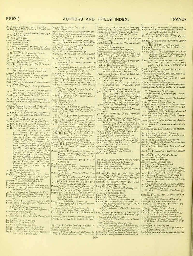 Prior, Mat. Poetical Works 764 (756). „ Dr. K. C. Pop. Names 0/ Plants 945 (128, 519). ,, [tr.] Anc. Danish Ballade 773 (141). „ W. D. Roses 626. Prisciaii Opera 930. Prise lie Damiette 981. i» )) Jerusalem 981. Panipehlnc 993. PritchanJ, A. History of Infusoria, 537. ,, J. C. + Laiham East. Orig. of Celtic Nations 331. „ R. A.+ \V. I. Admiralty Law ■2-2-i. T. S. Quarter Sessions 223. ,, Prf. U. Diseases of Ear W. T. Polynesian Reminiscefices 375. Pritchclt, R. f. Caiiile Norge 337. Pritt, T. E. Grayling d'qi, ; North Country Flies 694. Pritzel, G. A. Thesaurus Liter, Botaii. 519 ; iconum Botatt. Index 519. Private Schoolmaster^ The 270. Probst, A. Lateinische Grammatik 900. ,, J. UniversiUit in Innsbrnek 275. Probus Opera 930. Proby, W. H. B. Annals of Lo'M-Church Party 67. Probyn, J. VV. Italy fr. Fall of Napoleon 446. [ed.] Local Goiit. ^ Taxation (two) 245; Systems of Land Tenure 239. Prockesch, L. Unterr. in tveibl. Handar- beiten 297 (273). Procksch, A. Nebensdtze bei Caesar 921. Proclus Comm.in 'Rempublicam,'Platonis 896. Procter, Adelaide. Poetical Works 768. „ B.W.['Barry Cornwairj Poet. Wks. 768, Autobiogr. 725. „ ^ev.V.Hist. oj Bk. ofCom. Prayer 10$. ,, ,, + ISlaclear Intro, to Bk. of Comvion Prayer 105. ,, H. R. Text Book of Tanning dyj. Proctor, Frank Pocket Bk. of Tables 612. „ Rev. F. B. led.) Gems of Thought ^b. ,, L. B. [Am.] Bench &r' Bar of N. \'. 187. R. A. Chance ^ Luck 490; Ess. on Astron. 500 ; Expanse of Heaven 500: Plowrs. of .Sky 501 ; Gt. Pyramid 467 ; Hf-Hrs. w. Stars 501, TV. lelesc. 500; Moon 501; Alyths &^ Alar^. of Astron. 499 (128); Old &^ New Astron. 500 ; Orbs around Us 500 ; Other Suns than Ours 500 ; Other Worlds 500 ; Our Place am. Infn. 501 ; Poetry of Astron. 500 ; Saturn 501 ; Spec- troscope 498 ; Star Atlas (two) 501 ; Star Lessons 501 ; Star Primer ^01; Stars in .Reasons 501 : Strength 697 ; Sun ^00; I'ime &^ Space 500; Tran- sits of Venus 501 ; lyhist 699; Universe of Stars 501 ; Univ. oj Suns 500 (two); Watched by the Dead 741. R. W. Manchester (two) 322. ,, W. Horse in Stable, etc. 620. Profiatt, J. [Am.] Notaries 204 ; Priv. Cor/>orations J95 ; I'rial by Jury 228 ; Woman before Law 251. Propcrt, J. L. Miniature Art 648. Propertius Opera [& irss.] 915. Proteaux, A. Manufacture of Paper 638. Prothero, G. W. Hy. Bradshaw-jii ; Sim. de Montfort 411. ,, R. E. Pioneers of Farming 264 (613). Protzcn, E. De Excerptis Tibullianis <ji6. Proil, -M. PaUographie Lat. et pre. qoi (933). l'roud,K.[Ain.] Hist, of Pennsylvania 368. Prout, Ebcn. Harmony 675 ; Instrumen. tation 675. J. Projitable Clay Farming 613. ,, Dr. \V. Chem., Meteor. £r' Digestion 5. Piwerbs of Hendyng 963. ,, of King Alfred 961 (959). I'nidan Padric [.V. Patrick's Purgatory\ 1004. Priidcmius Opera [& tr.] 915. I'rudlioii, I'. J. Works 247. Pruniers Rejieuris. Les 850. I'rycc, J. Ancient British Church 58. Prydc, J. Mathematical Tables 261). Prym, E. + Sociii (irs. ] Syrische Sagen 148 Kuiaisdu Sammt. 148. Prynne, Abrah. de la Diary 485. ,, Wni. Papers 417. Pryor, A. R. Flora of Hertfordshire 528. Pryse, Rev. W. Khasia Language 833. Psalter A.-S. Tr. 959: Lothr. Tr. 996(988). Psajttier de IMetz 996. Pbeudo-Caliisthenes Selections from 994. Psichari, J. Graniinaire Nco-Grecque 871. Psyche et Cupido 737—7'. a/s» Apiileius. Plolemy Geographia 888 (310). Public Schools Year Book 276. Puckle, G. H. Conic Sections 491. Pughe, W. Owen Z'/ci'. cJ/ Lang. lor^'Z. Pugin, A. + A. W. [ed.s.] Exx. of Goth. Archil. 667. ,, „ +Britton [eds.] Specs, of Ai-ch. of Norm. 669. ,, A. W. Eccles. Ornaments 661 (98,667) Floriated Ornam. 670 \ Organs (j-jh Princ. of Pointed Archit. 667. Puitspchi, N. du Patois Lyon7iais 978. Hullirook, A. [ed ] Comfanies .Acts 192. PiiliEja, Ctess. de Madame deSevigne Pullan, K. P. Ch. Archit. 667 -.Decora. 98. Pnllen, W. R. British Flag 610 (485). Pulling, A. Attorneys 203 ; Order of Coif 204. ,, F. S. Sir Joshua Reynolds 651 (649) Marg. of Salisbury ^i^. ,, ,, [ed.) Diet, of Engl. History 403. Pulman, G. P. R. Bk. of Axe 695 ; Names of Places 946. Pulpit Cotnmentary 24. ,, Cycloptedia 96. ,, Memorials yo {qd). Pulsford, Rev. J. Christ His Seed ss- Pnlsifer, W. H. [Am.] Hist, of Lead 6^^. Pulsky, Prf. A. Iheory of Law and Civil Society 181. ,, F.+ T. [trs.] Tradtns. of Hungary 149. Pumnul, A. Rumiinische Grammatiki)-j\. PuiTipclly,C. i\m.\.Ming. hid. of U.S. 640. ,, R. [Am.] Geological Researches 511. Punchard, Rev. G. {.Km.^ History of Con- gregationalism 7u; / 'ic:oofCong.6c). Piinjer, B, Philosophy of Religion 3. Piirchas, S. [ed.] Puichas, his I'il-^s. 307. „ W. H.+ Ley Flora of Hereftsh. ^jS. Pi.rdy, Dr. C. W. Bright's Disease 570. Puritz, Gymnastic Exercises 292. Purnell, T. Dust and Diamonds 784. Pursuit afterDiarmuidGrainne 1005. Piirves, D. L. [ed.] Engl. Circumnav. 308. Puschmann, '1'. Gesch. d. medic. Unter- richts 298. Pusey, Dr. E. B. Councils of Church 50 ; Daniel 30 : Eirenicon 67 ; Ezierl. Punishm. 115: ^ M in. Prophets' -^i; Real Presence 89. ,, ,, + Kcble+Newman [eds.] Lib. of Fathers 51. Pushkin, A. Poems 773. Puterbaugh, S. D. [Am.) Common Laru Pleading 192 ; p'orms of Chancery Suits 225. Putnam, A. [.\.m.] Witc/icrafi of New England 126. ,, G. H. [Am.] Authors and Publishers 592 : International Copyright 212. ,, ,, [Am. : ed.) Prose Masterpieces 781 ; Representative Essays 781. Putnam's Sons [Anjs. ; pubs.) Gazetteer of World 305 ; World's Progress 702. Puttenham, G. Arte of Engl. Poesie 756. Puymaigre, C'te.dc [ed.] Chants de Messin 136 ; Chants Portug. 138 ; Roman Quain, Dr. J. [ed.] Diet, of Medicine 563. Qualtrough, E. F. [.\m.] Boat-Sailor 6go Quaritch, B. [bkslr. ] Cat. of Books 709. ,, ,, Facss. of Book-Binding ty^. Quarles, F. Emblems 104. Quarry, Dr. J. Genesis ii8 ; Religious Belief Quatrefages, Prf. A. de Human Species 306 (554)- Quatre Fits d'Aymon 992. Queene Elizahethes Achademy 966. Queiros, Eca de D7-agon's Teeth 754. Quekett, G. F. Milit. Technolog. Diet. 606. 'Quekett Club-Man' Hdbk. of Microsc. Si'i; My Microsc^ii. Quelch, J. J. Report on Reef Corals 537. Qnellen und Forschungen 934. (juellien, N. Chajisons Bretons 134. Querard, J. M. [ed.] Frf. Litteraire 706 ; Litter. Frf. Contemp. 706 ; Super. chh'ies Litt. Dcvoilees 703. Queux de St. Hiiaire, Marq. de [ed.] Ce7it Ballades 997. Quicherat, J. Ale'sia de Cifsar (two) 922 Noms de Lieuxg^s- ,, L. Melanges de Philol. 900 ; Nonius Marcellus 930; Thesaurus Poet. Lat. 904. ,, L. M. Versification Franfaise gt6. Quick, Rev. R. H. Essays on Educ. Refs. 272 [Ascham 282, Basedow 282, Comenius 283, Jacotot 284, Milton 284, Moral Educ. 293, Pestalozzi 285, Ratich 285, Rousseau 28 Spencer 285, Tchg. Children 290]. 'Quid' [ = R. A. Fitzgerald] Cricket 695 ; Jerks from Short Leg 695. Quigstad, J. + Sandberg Lappiske Eventyr Quilter, H. Giotto 653 (649); Senteniiae Artis 645. ,, ,, [ed.] Is Marriage a Failure ? 253. Quincey, T. De Works 789 (782) ; Uncoil. Writgs. 789 ; {Autobiography 723, Bentley 720, Caesars 396, Joan of Arc 439, Lakes and Lake Poets 715 (726), Wordsworth's Poetry 726]. Quincy, Edm. {\m.'\Josiah Quincy ^61. ,, Josiah [Am.] Militia Bill 785. ,, J., jtm. [Am.] Josiah Quincy 461. ,, J. P. [Am.] Protectn. of Major. 255. Quinet, E. Relig. Revol. ofig Cent. 56. Quinlilian Opera [and tr.) 931 : Instit. of Orat. 928 [Trs. 282 (286)]. Quintus Curcius 994. Quinze Joyes du Mariage 1000. ' Quirinus ' Letters from Rome 84, Quran—v. Koran. ceiro Port. 138(123); I'ieux Autcu Castillans 735. Pye, H. J. Conflicting Claims 197. W. Bandaging 576 : Surgical Handi- craft 570 (574). Pyne, C. + .Mcrcier Switzerland -i-fi. ,, J. \\..[-^'cUii] Lake Scenery of Eng. yzd. Pypin+Spasovic Slav. Lit. (& Germ, tr.) io:.6. Pyramus, Denis Parthenopexde Blois 996. I'j rard, K. Voyage to E. Indies, etc. 349. Raabe, A. Gemeinschaft. Grammatik jq^. Raaz Alap of Palestine (41) 342. Rabanus Maurus Sieben Kiinste 286. Rabbe, Feli.\- Shelley 725. Kabbinowicz, I. M. [e'l.]L/gisl.d. Talmud II. Rabelais, Fr. Oeuvres 1000 ; Trss. 750 Gedanken iib. Erzieliung 285 (286). Riibiger, Prf. J. F. Encyclo. of Theology 2. Racine, J. Dramatic Works 780. Racinet, A. Costume Hist. 4S4 ; Poly- chroin. Ornament 661. Radclifle, Ann. Novels 740. ,, A. G. [.Xm.) Schools of Painting 648. ,, Col. E. D. Falconry 693. ,, F. P. Fo.r-hunting 6Sg. Raden, W. Switzerland 338, Radcstock, Dr. P. Habit iiy. Radford, G. Rivers of Yorkshire 327 Radlofl, W. Phonetik d. Tiirkspr. 842 : Spr. d. turk. Stdmme 842 ; Wb. d. Tiirk.-Dial. 842. )i >> (■■] Voik si iter. Sild-Siberiens 149 (842). Rae, E. Ctry. of Moons 355 ; Land of N. Wind 337 : White Sea Renins. 337. „ G. Country Banker 236. „ J. Contemp. Socialism 247 ; Martin Luther 63. ,, W. Westward by Rail 36g(.Tt). 'Q.'[ = .'\.T.QuillcrCrouclil. Novels 747.! ,, W. F. Austrian Health Resorts 589: ijolyoobi Book of Anecdotes 807. Canaila 362 ; Columbia antlCanada Quadratus f/cra 51. [ -fri . Newfoundld. to Manitoba -fii. Quain, J. + Wilson Anatomical Plates 560. Raffles, Sir Stamford Hist, of Java 350. „ Dr. R. Anatomy '^bo ; Clin. Lects. 564. Rafn, C. C. Antiquitates AmencoMa 361. Ixiv Ragon, A. E. Comvtercial Corresp. 266. Ragozin, Z. A. Assyria 392(383): Chaldea 393 (3S3) . I^Iedia 392 (383). ,, Mrs. I edic India 4Si (3^3)- Raikes, Cpt. G. A. Hon. Artill. Co. 241 <4=8). Railton,' Commissioner' Salvation Army (two) 76. ,, E. H. + Gill Mayor's Court 223. Ralmbault, R. P. Diet. Franf.-Soso 855. Raimon, F'eraut 981. Raine, Can. J. [ed ] Historians of Ch. nf York 60 ; Hist, of N. Durham 319 : Testam. Eborac. 481; Wills of Richmond 481. Rainy, Pre. R. Bible Crit. 118 ; Deliv. Devel. of Xin. Doctr. 118; Lects. on Church of Scotland 73 ; ' Phi lip p.' 24. Raithel, G. Altfr. Prdpositionen 987. Rajah's Heir, The 748. Raja-Sekhara Prabodliachandrodaya 824. Kajendralala Mitra—z'. Mitra. Rajna, P. Dialects of Italy 970; Origini d. Epopea F'rf. 991. Rajon, P. [artist) Etchings 650. Raju, Ramaswami [\.x.] Indian Fables 130. Raleigh, Dr. A. Bk. of Esther 27 ; Jonah 3'- ,, T. Elementary Politics ■2c,\. ,, Sir \V, Discov. of Guiana 373 ; Poems 762 (756). Ralfe, Dr. C. H. Clin. Chem. 564 ; Dis. of Kidneys 570. Ralfs, J. British Desmidieee %i-2. Ralph of Diceto Opera Historica 407(408). Ralston, W. R. S. Early Russ. Hist. 448 (140): KriloJf-jjT, (140)- ,, ,, [tr.) Russ. Folk-Tales 140 ; Songs of Russian People 140 (336, 773). Ramabai, Pundita High-Caste Hindu Woman 347. Ramage, C. T. Bible Echoes in Ancient Classics 120. RamaUamala Vidyalankara PrakritibAda 816. Rdmdyana 822 : In Hindi 832; in Marathi 833. Ramann, Mme. L. Franz Liszt tj-^. Rambaud, Alfred Hist, of Russia 448 ; Russie Epique 140. Rambaut de Vaqueiras. Oeuvres 981. Rambertino Buvalelli Rime Provenz. 981. Rambler, The 782 (781). Rameau,A. Assonanzen d. 'Rolandsliedes' 992. Ranihorst, Fr.Gedichte v.Iieiligen A ndreas 957- Ramohun Roy English Works 14. Ramon Lull Obras 976. Muntaner Crdnica 976. Ramsay, Ale.\. Climate 503. Alex., jun. Mineralogy 506. Allan Poems 765 (757).. Sir A. C. Geol. Map (two) 508 : Phys. Gcol. 6^ Geog. of Gt. Brit. 508 (314). ,, D. [Am.) Hist, of S. Carolina 564. Dn. E. B. B. Genius of Hiindel 675 Scot. Life and Character 328. „ Dr. E. P. [Austral.]/lKJ/^a//Vi» (two) 552. ,, J. C. Scotland and Scotsmen 432(328). ,, Prf. W. Latin Prosody^iviu) go4. Rom. Antiquities (two) 397. ,, W. AL+C. D. Gothic Handbook 934 (39S). Ramsey, J. G. M. [Am.) Annals of Ten- nessee 368. ,, Chartulary of Ancient Abbey of 54. Ramscycr+ Kuhnc Ashantee 355. Ranee, C. E. dc Geol. of Lanes. 509 Water Supply 600. ,, 1. G. Tables of Interest 269. Kand, E. A. Fighting the Sea 248. Randall, 1). A. (Am.) Ham-mislikan 39. ,, H. S. [.\m.] Life ofjejierson 460. ,, J. Nehemiah, the I'irshatha 3-;. ,, P. M. [.'\m.] Tract. Hydraulics 500. „ S. S. [Am.] Com.Schl. Syst. of N.Y. 279- Randegger, A. Singing 677. Handles, M First Principles of Faith 6 ; Substitution iii. Randolph, Adam Proil. in Naval Tactics 6l3,