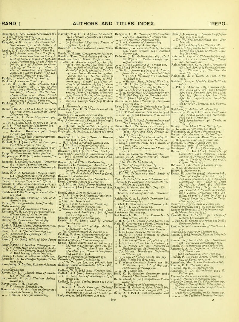 Randolph, J.[Am.] Deatho/Hamilton-j?,^. „ Thos. IVorks 778 (764). Rev. W. ' Obadiah ' ^ 'Habakktik ' 31. Rangal^e, A. R. Ausspr. des Griech. 868 ; Grec actuel 871 ; Hist. Litter, d. Gr. Mod. 872, Lit. Neo-hell. 872. Ranke, C F. De Aristophanis Vita 883. E. [ed.] Fra^m. vers. Sacr. Script. 17. L. V. Civ. Wars andMon. in Fee. 438 ; Hist, of Engl. 416(414), of Lat. a,nd Teut. Nations 398, of the Popes 53 (56, 83, 401), of Reform in Gei 63 (443), of Servia 4^2 ; Mem. of Ho. of Brandenb, 443 ; Ottoman Emp. 451 ; Seven Years' War 44^ Universal Hist. 383(390, 394). Rankin, J. Hdbk. of Ch. of Scot. 73. Rankine, J. Land in Scotl. 215. Prf. W. J. M. Appl. Mechan. 601 ; Civil Engin. 596 ; Cyclo.^ of Ma- chines 601 ; Machinery &^ Millivk. 601 (603); Mechnn. Textbk. 601; Mensuration 600; Misc. Scient Papers 601 ; Ship Bldg. 612 ; Steajit^ Engine 604 ; Useful Rules 602. Ranking, G. S. A, Talim-i-Zaban-i-Urdu 832. Ranney, Dr. A. L. [Am ] Anat. of Nerv. Syst. 561; Ner^. Diseases 567'; Surg. Diagnosis 574. Ransome. Dr, A. Chest Movements 565 Stethometry 565. Prf. C. Const. Goz>t. ^in Eng. 259 (405), ',, J. S. Wood-working Machinery 60-^. Raoul de Cambrai. Romances 993. „ Houdenc. Romances 996; Songe^ dEnfer <^QS (989)- 'Raphael'[=R.C.Smith]^f/r(?/(7^Xtwo)78, Raphael Bible Illustrations 43. Raphall, M. J. [Am.] HisL af Jews 391 ; Post'Bibl. Hisf. of Je^v^ 391. ^2.'p\trNarro2v-Gauge Railways 597 Railways in New Countries 268. Rapp, JNI. Griechisches Schauspiel Rappenegger,P. VV. [ed.] Kom. hischriften in Baden 905. Rappold, J. Gymnasialpddag. Wegweiser 285; Unser Gymnasium 274. Rare TriumpJis of Love and Fortune 781 (774)- Rask, E. A.-S. Gram, 952: DamshGrant, 943 ; Icel.Gram. 941: Old Norse Rasmussen,C. Gronlandsk Sproglaere b6o. Raspe, F. iVortstellung d. tat. Spr. goi. ■Rassam, H. Mission lo Abyssinia 426(355). Rassow, H. De Plauti Substant. 919 ; ^ Nikofttach. JLt/iik' 894. Rathbone-I-Pell+Montague Local Govt. 245 (260). Rathburt, R. [Am.] Fishing Grds. ((f N. A tnerica 623. ^ Ratich, W. A usgewahUe Schriften 285. Hatis Raving 963. Rattan, V. [Am.] California Flora 530. Rattigan.W. H. Di Jure Pi'rsonarum 230; Hindu Law 0/ Adoption 230. Ratton, J. J. L. Common Salt 644. Rattray, A. ■ Vancouver s Island 363. „ J. + Mill, H. R. Forestry 623. RaubjA. N.[Ain.] School Management 302, Rauber, A. Homo sapiens ferus 300. Raue, D. C. G. Special Pathology 593. G. Elements 6/Psychology 176. Rau/ Coilyear-^y^. Raum, J. O. [Am.] Hist, of New Jersey 367. ' Raumer,Prf. C. v. Gesch. d. Pddagogik 271. „ F; -J.' Polit. Hist, of England „ T^.v.Z>eutsche Univers. 274; Erziehung d. Mddchen 299 ; Pestalozzi 2i$. Rausch, F. Liter, d. rdto-rom. Volkesg-j^. Rausclifer, F. Y,. Handfertigkeits-Unter- richt 297. Rauschnlng,0. Latinit. L.AnnaeiSenecae ■ 950. ' ' Ravanavdha 828. Raven, Dr. J. J. Church Bells ofCambs. Ml,ofSuff.i,-js,: Ravenscrbft, E. [ed.] Pinetum Britan- mcum 525. Ravenshaw, J. H.Gn«r466. ,, T. ¥. Antient Epitafilis Ravenstein, E. G. Russians on Amur ^$2 ; Vasco da Gama 308 (two). ,, ,, + Hulley The Gymnasium 697. Raverty, Maj. H. G. Afghan. &' Baluch. 344 ; Muham. Dynasty ; Pukhto (three) 837. „ ,, (tr.) Gulshan-i-Roe 837 ; Poetry of Afghans 837 (148). Ravier,M. H. Diet. Latino-Annamiticum 849 Ra\vle,\V.H.[Am.]C<w?xa«!'j/cir Titleix^. Rawlins, The.';. The Rebellion 778 (774). Rawlinson, Sir C. Munic. Corpora. 210. ,, Can. G. Ancient Egypt 392 (9, 383, 390); Anc. History y^o(-fi-^; Anc Hist, to Fall of ly.Emp. 390: ^-gypt &^ Babyi.^i (n8, 390, 392) ; 'Exodus' 24 ; Five Great Monarchies 390 (9) ; ' Ezra,' etc. 24 : Hisior. Evid. of Script. Rec: 118; Hist, of Pho! nicia 393 ; ' Isaiah * 24 ; Moses 26 OHgin of Nations 387 (390); Phoe- nicia 393 (383) ; Religs. of Anc. World 120 : Relig. of Assyr. 120 {note): Sixth Gt. Orient. Monarchy 390 ; Seventh Gt. Or. Mon. 390 (393). ,, Sir H. C. [ed.] Inscrip. of Assyria S02. „ „ etc.[Gds.] Cuneif. Inscrip. oj W.Asia 801. ,, J. AIortm,2in Acts 215. Rawnsley, Rev. H. D. Sonnets round t/ie Coast 760. ' Rawsori, H. G, Law Lexicon 185. ,, SirRaw.soEi I'ariffs Trade(iv/o)2(>s Ray, J. Corresp. 532 ; English Words g^S Proverbs 125 (s.nom. Kohn). ,, P.H. [\m.]Rept. on Polar Exped. 517. K^ye,y\.Ambul Hdbk.f. Volunteers 576. Rayleigh, Ld. Optics 494 \ Theory of Sound 494. Raymond, G. L. [Am.] Orator's Manual 786 (96) : Poetry 756. ,, H, J. [Am.] Abraham Lincoln 460. ,, J. H. [Am.] Vassar College 280. „ Ur. y{m^x{Km.\ Systematic fheol.iio. R[aynard], [El] L [e] N. Missg. Linkg^. Raynaud, G. Bibliog. d. Chansonniers 994. ,, ,, [ed.] Rccueil de Motets 996 ; Ron- deaux 994. Rayner, 1. {itAXChess Problems 699. Raynpr, R £. Printing for Amateurs d^Z. Raynou'ard, F. J. M. Lexique Roman 977 (two): ' Roman de Rou' 995. ,, ,, \.Qd..\Choixd.Poes.d.Troub.g-j^g-j'f). Rayson, C. Rabbits 622. ' Raz, Ram Architecture of Hindus d'jo. Read, Carveth Theory of Logic 173. ■„ J. M., jun. [Am.] Henry Hudson 308. ,, Buchanan [Am.] Female Poets of Am. 728. Reade, Amos Life in the Cut 248. ,, A. A. Study <5r> Stimulants 589 (251). „ Carveth Theory of Logic 173. ,, Charles. Novels 746. „ C. L +Rev. C. Charles Reade J2S. T. M. Mountain Ranges 502. ,, Winwood Afric. Sketch bk. 356 ; Cam- paign in Ashanti 427 ; S,av. Africa- 356 ; Veil of I sis 133. ■ ( ■ Reaume Agrippe dAubigne 999. Reavis, L. V. [Am.] L{fe of Horace Greeley 729. ^eber. Dr. Fr. v. Hist, ef A?fC. Art 645, of Mediaev. Art '• ,, Jos. Geschichtswtrk d. Florus 923. R.eblingf, O. Rom. Ums^angsspraclie 907. Rebman, Rev. J. Kiniassa Diet. 854. Rebold History of Freemasonry 79. Reclus, Elise'e Earth and its Inhab. 305 {Africa 353, Asia 343, Brit. Isl. 314, Eur. 311]; The Earth 502: Hist, of a M tn. 502 ; Ocean, A tmospliere, and Life 502 (503). Record of Zoological Literature 532. Rikdrds of English Catholics 84. ,, of tlie Past 390(39, 392, 466, 798, 802). Redding, Cyrus Remarkable Misers 486 ; Wines 618. Redfarn, W. B. [ed.] Anc. Woodwk. 636. Redfield, A.A. [Am.] Surrogate's Cts. 225. , I. F. [Am.) Law of Railways 216, 0/ Wills 221. Redford, G. Anc. Sculpt, (two) 654 ; Art Sales 644. „ Rev. R. A. Xtn's. Plea agst. Unbelief 6 (116) : Four Cents, of Silence 30 ; Prophecy 119 : Stud, in 'Jonah' 31. Redgrave, A. [ed.J Factory Act 200. Redgrave, G. R. History of Water-colour Ptg. 650; Manual of Design 65i. ,, ,, [tr. J Historic Ornament 661. ,, R.H-S. Century of Painters d^i^ ,, S. Dictionary 0/Artists 649. Redhouse, J. W. Turkish Diet. 841, Gram. 841, Vade Mecum 841 ; Turkish Poetry 841. Redman, J. H. Arbitrations 189 ; Husb, £^ Wife 201 ; Railw. Comps. 191 ; References 189. ,, ,, + Lyon Landlord &^ Tenant 203. Reed [Am.] Ohio in the War ^bZ '. „ Sir E. J. Japan 453 (153, 351) : Lettrs. froin-Ritss. 337: Our Ironclad Ships 611 ; Ship Building 612 ; Stability df Ships 612. ,, ,j + Simpson Mod. Ships of War dii. „ Lt. H. A. [Am.] Photogr. &> Survey. 6og : Topog. Drawing 609 (600). ,, Sir T. Shipowner's Handbook 610. ,, T. A. Early Hist, of Phonography 797, ,, T. B. Old Eng. Letter Foundries 638. ., W. B. [Am.] Life of Jos. Reed ^62. ' Reemelin, C, [Am.] Review of A^nerican Politics 263. ' Rees, J. R. Vemet Delaroche 652(649). ,, Rev. R. Essay on Welsh Saints 88. ,, Dr. T.Prot.Noncon. in H'ales 69 (429), ,, Rev. W. J. [ed.] Cambro-Brit. Saints 430 (88), Ree.ie, Dr. J. J. [Am.] Jurisprudence and Toxicology 587 ; Toxicology 587. Reeve, Dr. H. Residence in Vienna 311. Henry Louis xiv. 'J Petrarch 734 (712) : Roy. and Rep, France 441 [439 (two), 440], „ Mrs. H. Cookery &' Housekeeping 68: ,, Rev. J. W. Lects, on 'xi'x. Psalm 29. ,, Lovell Conehol, Icon. 543 ; Elem, of Conch. 543. ,, T. [Am.] Law of Baron and Feme 197 (201). ■ ' ,, Rev. W. Canarese Dictionary Z^^. Reeves, H. A. Deformities S7SHum. Morphol. 560. ,, John The Rothschilds 265. ,, J. Hist, of English Law 185. ,, Sims My Jubilee 677 ; Recoil. 677. ,, T. Fruit Cultivation 627. ,, Dr. W. Culdees 58 ; Eccl, Antiq. of Do7vn 64. Refer. Catal, of Current Literature 704. Regnaud, P. Linguist. Evolutioniste 794 Philos. de I'Inde 825. Regnier, A. Form, des Mots Gref, 868. ,, Matburin Oeuvres 1000. Rehdantz, C. Anhangzu Xen, 'Anabasis. Rein, J. J. Japan 351 ; Industries of Japan 629 (351, 613, 624). Dr. W. Freihandzeichnen 290 : Her- Reichardt, C. A. L. Fulde Grammar 854, Vocabulary 854. Reiche!, E. Shakespeare-Litteratur 718. Dr. O. J. See of Rome 83. W. C. [Am.] Moravian Church •j'Z. Reichenau Glossary 991. Reichenbach, Bar. C. v. Researches in Magnetism, etc. 80. ' H. G. L. + G. Icones Florid Germ. 527. Reid, H. Concrete 634 ; Portl. Cemenp 634. ,, J. Bibliotheca Scoto-Celtica 1005. ,, J. A. Decisions rel. to Poor Law 211. ,, J. B, Concordance to Bums 766. ,, Dr. 'J. M. [.Am.] Missions of Jlfeth. Episcopal Church 91. ,, J. S. Gram, of Tacit. 926, of Verg. 918. ,, J. S. + Killen Presb, Ch, in Ireland 74. ,, J. T. Orkney Isl, 330 ; Rambles in Highlands 329, in Shctlanti 330. ,, Cpt. Mayne. Novels 742 ; Naturalist in Siluria 536. ,, S. J. Life of Sydney Sitiith 726 (61). ,, Thos. Works 169 (174, 722). ,, T. Wemys Charlotte Bronte 722 : W. E. Forster 422 : Ld. of Bey 355 - Politicians of To-day ^21. ,, W. M. Indigo 618. ReifT, C. P. Russian Grammar 1008 ; Parallel Dictionaries ioo8. Reitferscheid, A. [ed.] VVestfdlische Volks- lieder 147. ReiUy, J. History of Manchester 322. Reimann, H. Griech. u. Rom, Metrik 863. ., P. Declination in d. Langue dOc 977. Rein, A. + Pickel Volksschuluntenicht 273- Ixv bart 283. ,, ,, [ei,] Padagogische Studien 2Zb. Reinach, S.Epigraphie Grec. S6'^;Gramm, Latine 899 ; Man. de Philol. Class. 864 (861 note}. Reinbrecht Leg. v, d.Siebenschldfern 996. Reinhardt, G. Isocr. Aemul. 893 ; Praep. ap. Ammian. 921. Reinhartstottner, C. v. Ital- Grammatik 968: Ital. Spr. 968: Portug.Gramm. 974 : Plautus 919 ; Studiujn der mod. Spr. 293. Reinholdt, A. v. Gesch. d. russ. Liter. 1008. Reinisch 'Jesu u, Maria's KindJuit' 980 (964). „ Prf. L. 'Afar Spr. 853 ; Barea Spr. 853 ; Bilin Spr. (two) 800 ; Chamir Spr. 800; Kunama Spr. 800 : Nub, Spr, 855 : Quarnr Spr, 800 : Saho Spr. 800 ; Sprachen v, Nord-Ost Afrika 853. ,, [cd.'\Aegypt,Chrestom.'jgZ, Denkm, 799- Reinkens, J. Aristot. iib. Kunst 894. Reinsberg-DuringsO.-ld, Bar. v. Festl.Jakr 146 : Fest-Katend. 139 ; Hochzeits- buch 146 ; Wetter 128. ,, ,, [ed.] Sprichwdrter 146 : Trads. de Belg. 136. Reisig, F. W. [Am.] Piece Dyeing 6^2. ,, K. Lat, Spraclnuiss. 900 (two). Reissmann, A. Robert Schumann 674. Reissert, O. 'Alexius' u. 'Roland' (^•^2, Reiter, A. Ammianus Marccllinus 921. ,, H. Quaest, Varron, gramm, 916. Remade,L. Diet, li'allon-Fr(, 990. Rembrandt [artist] Etchings 660. Remington, J. P. [Am.] Pharmacy 585. Remsen, Prf. Ira [Am.] Elements of Chemistry 497 : Inorgan. Chem. ii^-j (295) : Intro, to Carb. Compds, 497, to Study of Chem. 497 (295) ; Organ, Chem, 295. Remnsat, C. de Herb, of Cherbury\(i$, ,, Mme. de J\Iemoirs 442. Remy, J. Morjnons 73. Renan, E. Apostles (34) ; Averroes 808 : Hist, of People of Israel 10 (40) : Influence of Rome ^-j i^^; Langttes Semitiques 801 : Life of Jesus 46, of St, Paul 48; Mission de Phenicie 805 ; Orig. du Lang. 7^4 : Pftri d. I, Famille d, VEduc, 288 ; Philos, Dialogues 157 ; Re- eollns, 62 (732) : Rome &' Xty. 7 ; 'Song of Songs ' 29 ; Stud, in Relig, Hist. 45 (29, 108). Renard, P. Agric. dans I. Ecoles 290. Renard Prcrvenc, 981 :—v, also Reynard, Renans de Beaujeau Le Bel Inconnu 996. ,, de Montauban 993 (73^). Rendall, Rev. F. ' Hebr,' 36 ; Theol. of Hebrew Christians 38. Pre. G. H. Cradle of Aryans 812 (306) : Emperor Julian 49. Rendle, W. + Norman Inns of Southwark 323- Rendu,Can. Theory of Glaciers %oi,. Renier, L. [e(i,\Inscript:Rom, deTAlgirie 906. Rennie, Sir John Autob, 596 ; Harbours 598 ; Plymouth Breakivater 59S. Renoir, H. Monograms and Ciphers 662. Renouard, A. A. Imprim. d. Aides 711, d. Estiennes 710. „ ,, [ed.] Fabliaux d. Moy. Age 094. _ Renouf. P. Le Page Egypt, Gram, 798 ; Rel. of Egypt, 9 (7, 39=) RensseL-ier, Mrs. S. van Richardson 666. Renton, E. H. Heraldry .^Zi. Rentoul, Dr. R. R. Abortion 580. Renwick, J. D. Rittenhouse 459 ; R, Fulton 459. Repertoire des travaux ht'ston'ques 437^ Replat,J. Passage cCHannibal 924. Report of Comm, on Sc, Tchg, of Am, 2^$. , of Direct,-Gen, ofMilii,Educ,2^Z(ioi'). , of International Polar Expedition to Point Barro^M 364. , of the Roy. Commiss. on Sc. fnsir, 295. I >i 11 » <• Technical Instruction 297.