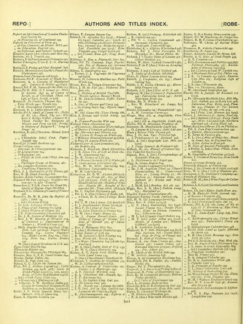 Report Oft Spiritualistn of London Dialec- tical Society 8i. ,, on IVeaviftg etc. of Continent 297. Reports on Discovery of Peru 373. of Roy. Commiss.on Histor. MSS.ifOi. on Education, English 275. „ on Refortnat. and Itidustr. Schools 301. Repplier,Agnes I Am. J Books and Men 784. Reresby, Sir J. Travels 417. Resbecq, F. d^Enseisnement Primaire 272. Rethel d'Arragon, C'ess E. €• G. Murray 725. Rettig,G. Y.Proleg.adPlat. 'Rempub.' 896, Retzsch, Moritz [artist) Goethe's Faust -jZo: Shakespeare 776, Return from Parttassus 778 (774)« Renleaux.Prf. F. Kineiitat. of Mach. 601. Reuinont, A. v. Carafas of Afaddaloni 446 ; Loren'jo de Medici 447 (647)- Reusch.Prf. F. H. Naturflp'the Bible iin. Reuss.Prf.E. Bibl. N.T. Qraeci 21 : Hist, of Apostol. Age 34, of Canon of Script. 20. of Christian Theol. 106 (38), ofSacr. Script. 21 (16). Reuter.E. De Dialecto Thessal. 871. Fritz IVerke 940 ; Novels 752. ,, O.M. Heteroptera Pal<earct. 543. Reiitzsch, ii. J. Tables (three) 268. Reville.Pif.A./4/(3//. (f 'Tyana 16:) ; Deity of Xt. Ill ; Devil, The 112 ; His- ioire d. Religs. 8 \,Rel. Chinoise Theod. Parker 82; Religions oj Mexico and Peru 152(7); Proleg. to History of Religion 8 ; ' Song of Songs' 29. Revillout, E. [ed.] Chrestom. Demot. (two) 798. ,, + Eisenlolir [eds.] Corp. Papyr. Aegypt. 799. Revoil,[tr J Contes Berbires I5f. Revue Ccltiguc 1002. ,j Internet, de f Enseignejnent 27q. J, de l^inguisti<]ue 794, ,, Pedagogique 270. ,, Philol. de Litt. et de lHist. Ancytji, (864), ,, Pliilologie Franf. et Prmenf. 981. des Langues Romanes 987. Traditions Populaires'i'2'2, Re'vy, J, J, Hydraulics of Ct. Rivers 598, Raw, R. H. Stack Ensilage 616. Reymer, fimile Voltaic .4cciftnulator60},. Reynard t/teFoJf 127 (145); Goethe's ver sion 77t—7/. also *Renard.' Renardson,C.T.S,B. Down the Road 6Qj ; Sports of Bygoifc Days 686 (687). Reynaud.F. L. Hlumin.of Coasts of Prance 598. Reynolds. Dr. H. R. Johff iffe Baptist 48 (38): ^ John' 24. „ ,, [ed.] Ecclcsia 88(69). Sir Josh. Literary IVorks 6$i. J. Flags of all Nation^ 610 (4B5). J. [Am.] History of Illinois 365. J.E. Experiinentary Cli*-'listry a^qZ. ,, Dr. J. R. System of Medicine 563. ,, Rev. J. VV. Mystery of Miracles 11^, 0/ Universe 5 ; Supernatural in Nature 5 ; IVorld to Con^e 1^5. ,, Mich. Engine-Drivingstjjifioa^) ; Eng. Driv. Life 596 (604) : Engine .Man's Compan. 604 ; Locoin. Engineer 604 : Model I^ocom. Eng. 604 ; 67(1/. Driv. 604 ; Kailw, Brakes 597- ,, \V. [Am.] P^awof Evidence in U.S. aoo, Rgya-Tcher-Rol-Pa 849. Rlreinischc Blatter 271. Rkeinisciies .Museum fur Philologie 864. Rheniiis, Rev. C. T. E. Tamil Gram. 844. Rhodes Dollar Tables 269. Rhoidis, E. Pope Joan 123. R(hys], C. C. /o*- .^r/Mow 761. flhys, Prf. J. Arthur. Legend ; Celtic Britain 429 (408, 476) : Lecls. in H^elsh Philol. 1002(135, 1001,1003): Rclig. of Celtic Heathendom 133(7). „ [ed.] /' elsh Fairy Tales 135. + Evans [eds.) Mabino^i^'n 738. „ + David-, T. W. Buddhist India ^S2< Origin (St* Growth of Religion ill. by Buddhin.on Btiddhm. i2o(«c'/('). Riaiio, J. F. Early Spanish Music 672 Industr. A rts oJ Spain 629. Eunt, A. Hygihie Scolair< 302. Ribary, F. Langue Basque 839. Ribbecl<, O. Agroikos 873 (909) ; Alazon 873 (909): Catullus 911 : Gescli. d. rdm.Dichtunggo'6\Ho!ner.E'ormenl. 879 : Juvenal 913 ; Kolaz 873 (909) ; Lat. Partikeln 900 (919) ; Rom. Tragodie 909 ; Vergil (two) gi8. [ed.) Comic, Rom. 918 ; Trag. Rom. 918. Ribbini^s, S. Xen. u, Platon iib. Socr. 891. Ribot, Prf. Th. Contemp. Engl. Psychol. 176; Dis. of Memory 177 ; German Psychol. 176 : Heredity 177 (515). Ribton, T, Bankruptcy 190. ,, Tnrner, C. J. Vagrants Vagrancy 248 (462). Ricardo, D. Letters to Malthus 241; Palit. Works 234, Riccaz, Rev. A. Telugu Grammar 845. Ricci, J, H. de Fiji 375 ; Fisheries Dis- pute 260. Rice, J. History of British Turf mi. ,, Novels 746 (5.7J. Besant+Rice). ,, J. M. [Am.)+Johnson Differ. Calcu- lus 491. ,, L. Gaz. of Mysore t^nd Coorg 347. ,, ,, \\.T.\CaorgInscr. S44 : Mysore Itfscr. 469. „ W. Ind. Game 686 ; Tiger Shootg. 686. Rich, A. Roman and Greek Antiq. 395 (3W)- ,, E. I' ranco-Prussian W^cjr 444, Richard Flora Abyssinica 530. ,, of Circncestr. Speculutn Historiale dp}. ,, of Dcvi/os Chronicon 408 (403). ,, Ap. Ma^-ria'.:e and Divorce 253. ,, H. Inciters (J.-' Essays on Wales 429. ,, +Willi.tnis Disestablishment g() {260). ,, le Poor I?l Aneren Riiule 962. Richard Ca-ur de Lion [romancej 963. ,, the Redeles 963. Richards, J. Wood-wk, Mach. (three) 603. ,, J. B. Seven Yrs. of Life at Eton 280, ,, J. W. Aluminium 642, „ Dr. R. Nature of Life 564. „ T. + Bourne {.Ka^u^Xf..} N.S.Wales yjl. ,, V. Snake-poison Literature 587. ,, Maj. W. H. l\Iilit. Surveying 609; Military Topography 609, „ W, M. Coal Gas 6r^^, Richardson, Dr. B. W. AIcohol(,2':,i) ; Dial, an Drink 588 ; Dis. of Mod. Life 588 (251) ; Jueld of Dis. 564 ; Health (three) 588 ; Health of Ntns. 5^57 : Hygeia 588 , Results of Re- searches s&S ; TotalAbsti. 588(251), ,, Dr. C. English Dictionary 946. ,, Prf. G. [Am.] Choice of Books 708. ,, ,, + Clark, H. A. [Am.] College Books 279. ,, Prf. C. H. [Am.].4«fr. Lit. (two) 728. ,, C. J. Englishman's Hotise 6-]o(6i'i). „ Miss V. [tr.] llia i of Fiast 8^2. ,, G. Cf. Corn Districts oJp'rance 61^. „ H. \V. [Am.] Paper Money 2y:,. ,, Sir J. P'auna Boreali-Amer. 556 FisJies of Voyage of ' Erebus '517; Z(7(?/. of ^ P^erald' 517, of ^ Sania- rang' 517. Rev. J. Malagasy Diet. 852. ,, J. [Am.] Mechanical Dentistry ,, Ralph Nature of Life 564. ,j R. \i. Solicitor s Book-Reeping 20^. ,, Sam. ;K<;>-/(i 788 : Novels 740. T.+Watts Chemistry 629 630, 641). „ W. A. [Am.] Public Debt of U.S. 237. ,, Dr. W. C. [Am.] Obstetrics 594. Richcy, A. G. Early Irish History 434 ; Irish Land I^aiqs 239. T. [Am.) Churchman's Handbook 68. Richmond, 1'. Stockton &^ Neighblui. 319. „ W. D. Lithography (t,vo) 6j8. Richter, .K. Concent, d. Unterrichts 287 ; Unterr. i. d. Mutterspr. 291. ,, \. F. Illyrisch Wdtterh. 1007. „ E. .v. ' Philoktet: 886 ; Xenoph. 891. ,, E. F. Harmony 6t^. ., E. L. ZJf Supinis Ling. Lat. 901. ,, G. /?er Seneca tra^. 920. „ J. P. Novels 752 ; Levana 285 (286). ,, J. P. Ital. Art in .Vat. Gallery 647 ; Leonardo da Vinci 653 (647). ,, K. Anschauungsunt. 294 ; Reform d. Lchrerseminare 302. Richter, K. (ed.) Pddagog. Bibliothek 2S6. R. Catulliitna 911. ,, Prf. V. V. Carbon Compounds 497 ; Inorganic Chemistry 497. ,, W. Geograph. Unterricht 291. Richthofen, K. v Altfries.lVorterbuchgj^- Rickaby, Pr/. J. First Principles 86 ; Metaphys. 86 ; Moral Philos. 86. Rickard, J. + Taylor A'tf/^j of Lessons 301 ; School Methods 301. Ricken, W.Metr. 'I'echnik Corneille s f^2, Kicketts,P. de P. [Am.] Notes on Assaying 642. Rickman, J. [ed.l Life of Telford 596. ,, T. Styles (^f Architect, 666(667). Ricks, G, Object Lessons (two) 294. Riddell, J. Carpenter, etc. 635 ; ffand- railing 635, Riddle, J. E. Eccles. Chronol. 45 ; {Louse- hold Prayers 106. Ridpath, J. C. [Am.] Hist, of U. S. 456. Ridgway, R. [Am.] Colours f. Naturalists 547 ; Fcflconidae (two) 547 ; North Atnerican Birds 55^. Ridley, Bp- N. Works 2, Rev, W. Kdmilardi etc. Langs, 852 ('49)- , . , Riecke Nebens^tze iit^ ■ Rolandsliede 992. ,, A, M, 'Terentius Varro 93T. Rieger, Max Alt, if. Angetsdchs. Vers- kunst 952. „ ,, [ed.) Alt- u. Angelsdchs. Leseb. 953. Riehni, Prf. E. Messianic Prophecy 38. Riemann, H. Musikalischc Logik 293. ,, Q. Langue dc Live 923 : Synt.Lat. 900. Riera y Bcriati Viila I*tt:,'esa 976. Ries, J. Dc A en. Ti}Ct. 'I'oliorcet 898. ,, J. Prddicatsvcib. in ' Heliand 958. Riese, A. [ed.] Gcographi Lat. Min. 920 (310)- ,, J. Usage Syntact. de Froissart 998. kififault, M., etc. Manuf. of Colours 657. Kif Veda 818-819 ('^-'S)- Rigaud, Rev, J, [ed.] Correspondence of Scientific Men 487. ,, L. Dictionnaire del'Argotqgo. Rigg, A, Steam Engine 604. Jon. ,Sunda Language {iwo) Z^i. „ Dr. J. H. Anglican Theol. 59 : Church Organizations 88 : Contu.tional Econ. 71 ; Living Wesley 72 ; Me- thodism 71 : National Educ. 275 ; Sabbath 38 ; Wesley and Wcsl.- Meth. 72. ,, J, McM, [ed.] Bankry. Act, etc. T90. Riggs, Rev, S. R, [Am.] Dakota Lang. 857 : Maryland 92. Rigollot Essai d'Onomastique 985. Rigutini+Fanfani Vacab. italiano g6g. Riis, H. N. Oji Language (two) 853, Rilev, Rev. A. Athos 54 (333). ,, C. V. [.^m.) Entomology 61$ (540); Locust Plague 615 : Potato Pests 615 : Refits, on Entom. Commiss. 615 : Silkworm 639. ,, H. L. [ed.) County Court Orders 224. „ H. T. [ed.] Liber Albus 323 (322) ; Mentis, of I^ondon 322 ; Munint. Gildhall. 323(411), ,, J. R. Yorkshire Lodges 79. Rimbavdt, E. F. Bibl. Madrigal.-jsgidyy); Mus. Instrum. 676 ; Organ Bldrs. 676 : Orig. (St* Prog, of Pianof. 676. Rimmell, E. Book of Perfumes 631. Rimmer, A. .-inc. Stone Crosses 470 : Anc. Streets 316 : County To7vn^ 316 ; Etonand Harrow ^'7 (.3221; Oxford 324 ; Pre. Albert 422, ,, R. Slulls of the British Isles 544. ,, W. Artistic Anatomy 658. Rincon, \. del Gramatica Mcxicano 859. Rindfleisch, Prf. E. Pathol. 583 ; Pathol, Histol. 583. Ringer, Pff. S. Therapeutics 584. Kingwalt, J. L.£ncyclo.ofPrintg.6}S(7io). Kingwood, R. I'rinc. 0/Bankruptcy 190. Rink, t)r. H. Greenhnd 38^ (150;; Eskimo Tribes 382 (S60). ,. , (tr.) Pales of Esquimaux Ri.1.1, L. Origines Berberes 800. Rinuccini, Abp. G. B. Embassy in Iret. 435. Riola, I^. Russian looS : Russ. Rdr. ioo8. Ripley, G. Chemical IVritings 78. ,, H. History of Hampton j22. ,, R. S. (Am.) War with Mexico 458. Ripley, S. O.+ Denby Monaxonida 537. Ripper, Pi f. .MachiningDesign 602, Rippon, R. H. F. Genus Ornithoptera 541. Rishanger, W. Chron. of Barons' Wars 410, Rissmann, R. Arbeits-Unterricht 297. Ristelhuber, P. Faust 145. Ristori, Adelaide Studies Mems. 678. Ritchie, A. G. Hist, of Irish People 433. „ A. T. Creation 117. 'D.G.Dfirwinism and Politics 254(389): Political Philosophy 156 ; Ration- ality of History 179 (385). ,, „ Letters of Jane W.Carlyle 123. „ ,, ■¥'S\\m'^z2.A Hist.of Pol. Philos,■I'jg, ,, J. E. la Canada 242 (362); Famous City Men 265 ; Religious Life of London 59. ,. J. S. [Am.) Wisconsin 369. ,, Mrs. —V. 'lhacker.ay, Anne. ,, W. Shorthand Simplified 797. RitschI, Prf. K. Justific. &* Reconcil. iii (lis). „ Fr. Opuscula 867 (Z(>2')\Alex. Bibl. 864, Lat. Alphab. 902, on Early Lat. 906, Saturniae Poes. Reliq. 904], Plau- tus 919, Plautus (3= Ter. (seven) 919 : Proleg. de rat. crit. 919. ,, [ed.] Prise. Lat. Monum. 905 (904). Ritson, J, Abstinence fr, Anim. Food$^Q, „ ,, \fiA.] Ballads-j-^Z (,142) ; Fairy Tales 142 ; Metr. Koiiiancesj-^; Northern Garland 758 ; Robin Hood 758. Ritter,Abr.[Am. | .Mo'av. Ch. in Philad.y2. Prf. A. lyCH Roof'Construction 599. C. Quiniii. Declaii'ationen 931. i, E. AVmr de Famine 9S5, „ F. L. (.\ir,.| Hiil. of Music 672 ; Music in Ame^. 672, in Ens^land 672. ,, G. Liter. Lebcn in Rom goH. H. Hist, of Ancient Philosophy 156. ,, +Preller, L. [eds.] Hist. Philos, Rom. 156(893). ,, K. Geography of Palestine 42 (341). Rivers, T. Orchard House ti2-j; Rose Guide 626. Rivers of Great Britain 315. Riverside Encyclo. of Poetry 757. Rivere, J. [tr. I Contes de Kubylie 151(123). Rives, W. C. [Am.) Life of Madisoti 460. kivington, C. R. .Stationers' Company 2if\, R ivista di Filologia 864. Rixford,E. H.fAm.] Wine Press &'Cellar 618. Robbins,L.G.G.[ed.]3'e«/<ra'ia«rf5'/(i^K<« 215. Robert, Ch. [ed.] Epii^r. Gallo-Rom. 905. ,, H. iM. Rules for Delib. Assenfb, 197. of Brimnc Chronicles 963. of Gloucester Metricalf/<rOT{.410(963). ,, U. [ed.) Fentateuchi vers. lat. 17. Robert^, Pi f. A. Gk.' the Lang, of Xt. 22 (33) ; O. T. Revision 19 ; Rfv. Vers. oJ .Xeio Testament 19. ,, Rev. C. Zulu-Kafir Lang. 856, Diet. 85^- „ C. Anihropoinftry 554 : Colour Blind- ness 577 : Naturalist's Diary 519 (505)- ,, C. Qenealogtcum Calendanum 478. ,, David Holy Land 42 (342) ; Sketched in .^p'lin 337. „ E. H. (Am.) Girjt. Revenue 243 ; New York 367 (36^). „ Prf, V:X::iMedicine 563 : Mat. Med. 584. ,, Rev. H. Anglo-Khassi Dictionary i-^i, „ J. S. Intro, to Greek Epigraphy 860. ,, ,, (cd.) Legendary Ballads 758 ('•f3)- ,, L. Practical Midwifery 580. Miss M. France 3\2. ,, R. A. Integral Calculus 4g\, ,, Dr. R. E. Ambulance IVark $76. ,, S. Popular La-f 21;^. „ 1. A. Principle of Equity 199. ,, T. I,. (Am.) .Adiiiiralty Law ao8. ,, W. Hislo'y of Bookselling 727. „ Sir W'm.ClinicalPocket Bk 164: Diete- tics 5S9 : Urin. Diseases 570. „ W. H.-< Wallace Employers (lsv^>) igg. ,, Rev. W. P. Ltiw God 98 ; Reason- able Sen ice 98. Robertson, Ll.C..(j.Campaigfis in Afglian 426. Prf E. S. Eng. Poetesses 717 (252); Longfellow 729.