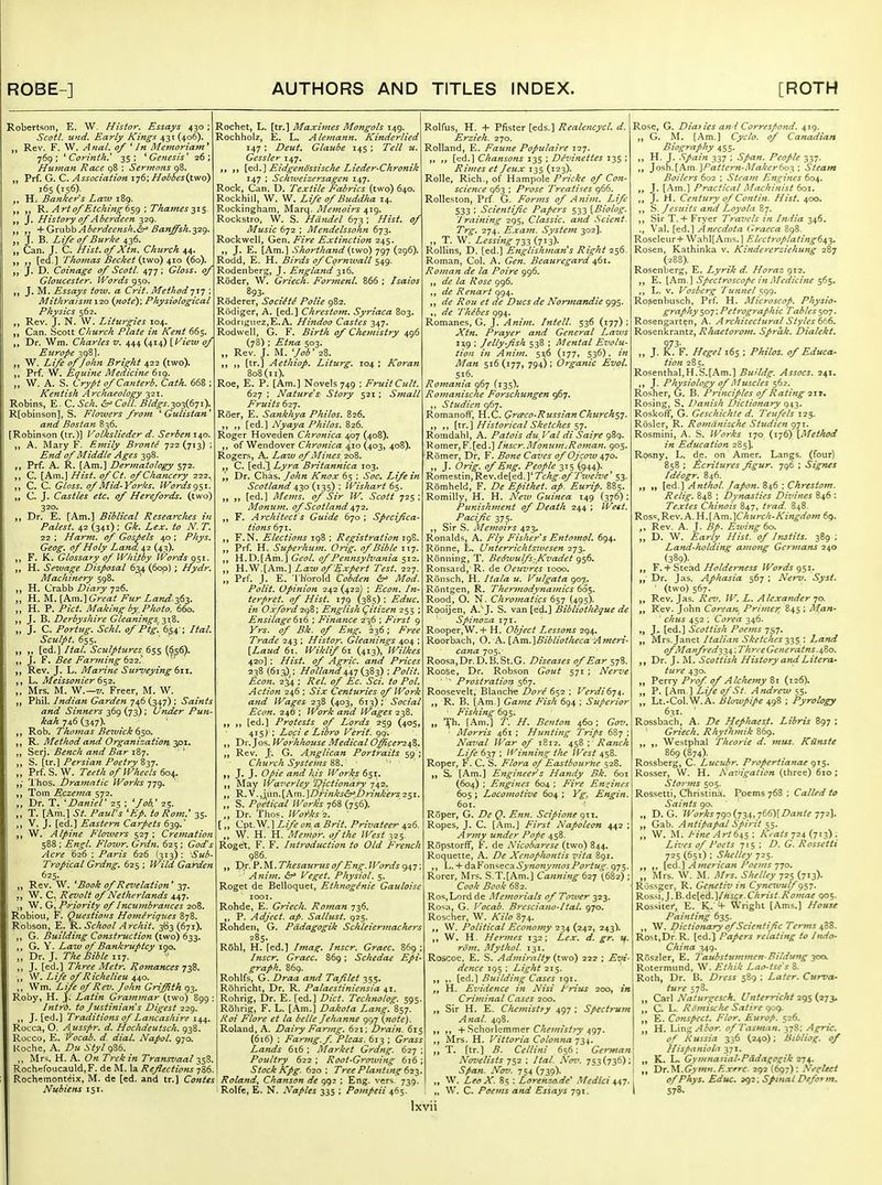 Robertson, E. W, Histor. Essays 430 ; Scot/, und. Early Kings 431 (406). Rev. F. W. Anal, of ^ In Metnoriam' 769; ^Corinth.' 35; ^Genesis' 26; Hu7Han Race 98 ; Sermons 98. „ Prf. G. C. Association i-jS; Hobbes{two) 165(156)- H. Banker's Law 189. 'R. Art0/Etching6sg \ Thames-^1$. „ J. History of Aberdeen 329. ,, ■\'Oxw\ihAberdeensh.&= Banffsh.y2<^. J. B. Life of Burke 436, „ Can. J. C. Hist, of Xtn. Church 44. „ [ed.] Thomas Becket (t-wo) ^10 {66). J. D. Coinage of Scotl. 477 ; Gloss, of Gloucester. Words 950. J. M. Essays tow. a Crit. Method-^iq ; Mithraism 120 {note); Physiological Physics 562. Rev. J. N. W. Liturgies 104. Can. Scott Church Plate in Kent 665. Dr. Wm. Charles v. 444 (414) {Wietv of Europe 398]. W. Life of John Bright 422 (two). Prf. W. Equine Medicine 619. „ W. A. S. Crypt ofCanterb. Cath. 668 ; Kentish Archaeology 321. Robins, E. C. Sch.&'Coll. Bidgs.^o-i{6yi).^ R[obinson], S. Flowers from Gulistan^ and Bostan 836. [Robinson (tr.)] Vofkslieder d. Serbem^o. A. Mary F. Emily Bronte 722(713) ; End of Middle Ages 398. Prf. A. R. [Am.] Dermatology 572. C. [Am.J Hist, of Ct. of Chancery 222. C. C. Gloss, of Mid-Yorks. Words „ C. J. Castles etc. of Herefords. (two) 320. Dr. E. [Am.] Biblical Researches in Palest. 42 (341); Gk. Lex. to N. T 22 ; Harm, of Gospels 40 ; Phys. Geog. of Holy Land, 42 (43). F. K. Glossary of Whitby Words 951. H. Sewage Disposal 634 (6op) ; Hydr. Machinery 598. ^ H. Crabb Diary 726. H. M. [Am.] Great Fur Land'^^^. „ H. P. Pict. Making by. Photo. 660. J. B. Derbyshire Gleanings, ^t-^- „ J. C. Portug. Schl. of Ptg. 654-; Ital. Sculpt. 655. [ed.] Ital. Sculptures 655 (656^. J, F. Bee Fanning 622.^ ' Rev. J. L. Marine Surveying tw. L. Meissonier 6$2. „ IMrs. M. W.—z/. Freer, M. W. „ Phil. Indian Garden 7.16 (347) : Saints and Sinners 369 (73) ; Under Pun kah 746 (347). Rob. Thomas Bewick ^So. R. Method and Organization ^P^' Serj. Bench and Bar 1B7. ' S. [tr.] Persian Poetry Zyj. „ Prf. S. W. Teeth of Wheels 604. Thos. t)ramatic Works 779, Tom Eczema 572. Dr. T. 'Daniel' 25 ; ''Job.' 25. „ T. [Am.] St. Paul's 'Ep. to Rom. 35. >i V. J. [eel.] Eastern Carpets 639.' W. Alpine Flowers 527; Cremation 588 ; Eftgl. Flowr. Grdn. 625; Gods Acre '626 ; Paris 626 (313): Sub- Tropical Grdng. 625 ; Wild Garden 625. „ Rev. W, ' Book of Revelation' 37. J, W. C. Revolt of Netherlands 447. J, W. Q.f^>riority of Incumbrances 208. Robiou, F. Questions Homeriques 878. Robson, E. K. School Archit, 363 (671). G. Building Cofistniction (two) 633. G. Y. Law of Bankruptcy igo. „ Dr. J. The Bible 117. J. [ed.] Three Metr. Romances j^^. W. Life of Richelieu 440. Wm. Life of Rev. John Griffith 93. Roby, H. J. Latin Grajninar (two) 899 Intr'd. to Justiniafts Digest 229. J. [ed.] Traditions of Lancashire 144. Rocca, O. Ausspr. d. Hochdeutsch. 938. Rocco, E, ^'ocab. d. dial. Napol. 970. Roche, A. Du Styl 986. ,, Mrs. H. A. On Trek in Transvaal ^S^. Rochefoucauld, F. de M. la Reflections 786. Rocheraonteix, M. de [ed. and tr.] Contes Nubiens 151. Rochet, L. [tr.] Maximes Mongols 149. Rochholz, E. L. Alemann. Kinderlied 147 ; Deut. Glaube 145 ; Tell u. Gessler 147. [ed.] Eidgendssische Lieder-Chronik 147 ; Schiueizersagen 147. Rock, Can. D. Textile Fabrics (two) 640. Rockhill, W. W. Life 0/Buddha 14. Rockingham, Marq. Memoirs 419. Rockstro, W. S. Handel 673; Hist, of Music 672 ; Mendelssohn 673. Rockwell, Gen. Fire Extinction 245. J. E. [Am.] Shorthand (two) 797 (296). Rodd, E. H. Birds of Cqrnwall 549. Rodenberg, J. England 316. Roder, W. Griech. Formenl. 866 ; Isaios 893- Roderer, Sociite Polie 982. Rddiger, A. [ed.] Chrestom. Syriaca 803. Rodriguez,E.A. Hindoo Castes 347. Rodwell, G. F. Birth of Chemistry 496 (78) ; Etna 503. Rev. J. M. 'Job' 28. ,, [tr.] Aethiop. Liturg. 104 ; Koran 808(11). Roe, E. P. [Am.] Novels 749 ; Fruit Cult. 627 ; Nature s Story 521; Small Fruits 627. Roer, E. Sankhya Philos. 826. Nyaya Philos.Zid. Roger Hoveden Chronica 407 (408). of Wendover Chronica 410 (403, 408). Rogers, A. Law of Mines 208. C. [edl\Lyra Britannica 103. Dr. Chas. John Knox 65 ; Soc^ Life in Scotland 430 (135) ; Wishart 65. „ [ed.] Mems. of Sir W. Scott 725; Monum. of Scotland 472. F. Architect's Guide 670 ; Specifica- tions 671. F.N. Elections 198 ; Registration igS. Prf. H. Superhum. Orig. of Bible 117. H.D.[Am.] Geol. of Pennsylvania 512. H.W.[Am.] Law of Expert Test. 227. Prf. J. E. Th'orold Cobden Mod. Polit. opinion 242 (422) ; Econ. In- terpret, of Hist. 1^9 (385) : Educ. in Oxford2gQ; English Qitizen 255 ; Ensilage 616 ; Finance 236 ; First 9 Yrs. of Bk. of Eng. 236; Free Trade 243 ; Histor. Gleanings 404 ; {Latid 61. Wiklif6i (413), Wilkes 420] : Hist, of Agric. and Prices 238 {61^^; Holland4,s,T{z^i) ; Polit. Econ. 2^4 ; Rel. of Ec. Sci. to Pol. Action 246 ; Six Centuries of Work and Wages 238 (403, 613); Social Econ. 246 ; Work and Wages 238. ,, [ed.] Protests of Lords 259 (405, 415) ; Loci e Libro Verit. 99. Dr.Jos. Workhouse Medical O^cerz^Z. Rev. J'. G. Anglican Portraits 59 ; Church Systems 88. J. J. Opie and his Works 651. May Waveriey 'L^ictionary ■js^'z. R. V. ,um. [Am. ]Drinks^D rink'ers 251. S. Poetical Worlds 768 (756). Dr. Thos. WoT'ks -z. [,, Cpt. W.] Life on a Brit. Privateer 426. W- H. H. Memor. of the West 325, Rogel:, F. F, hitrodiiction to Old French 986. Dr. Thesaurus of Eng. Words 947 ' Anitn. 6^ Veget. Physiol. 5. Roget de Belloquet, Ethnoginie Gauloisc lOOI. Rohde, E. Griech. Roman 736. P. Adject, ap. Salljist. 925. Rohden, G. Pddagogik Schieiermachers 285. Rohl, H. [ed.] Imag. Inscr. Graec. Inscr. Graec. 869; Schedae Epi- graph. 869. Rohlfs, G. Draa and Tafilet 355. Rohricht, Dr. R. Palaestiniensia 41. Rohrig, Dr. E. [ed.] Diet. Technolog. 595. Rohrig, F. L. [Am.] Dakota Lang. 857. Roi Flore et la belle Jehanne 997 {note). Roland, A. Dairy Farmg. 621; Drain. 615 (616) ; Faring, f Picas. 613 ; Grass Lands 616 ; Market Grdng. 627 ; Poultry 622 ; Root-GroT-ving 616 ; Stock Kpg. 620; Tree Planting (ill. Roland, Chanson de 992 ; Eng. vers. 739. Rolfe, E. N. Naples 335 ; Pompeii 465. Rolfus, H. + Pfister [eds.] Realencycl. d. Erzieh. 270. Rolland, E. Faune Populaire 127. ,, [ed.] Chansons 135 ; Devinettes 135 ; Riines et Jeux 135 (123). Rolle, Rich., of Hampole Pricke of Con- science 963 ; Prose Treatises 966. Rolleston, Prf G. Forms of Ajiim. Life 533 ; Scientific Papers 533 [Biolog, J raining 295, Classic, and Scient. Trg. 274. Exam. System 302]. ,, T. W. Lessing (7^3)* Rollins, D. [ed.] Englishman s Right 256. Roman, Col. A. Gen. Beauregard 4,(^1. Roman de la Poire 996. ,, de la Rose 996. ,, de Renart 994. de Rou et de Dues de Normandie 995. ,, de Thebes 994. Romanes, G. J. Anim. Intell. 536 (177) ; Xtn. Prayer and General Laws ng ; Jelly-fish 538 ; Mental Evolu- tion in Anim. 51,6 (177, 536). in Man 516(177, 794); Organic Evol. 516. Romania 967 (135). Romanische Forschungen 967. ,, Studien 967. Romanofi', H.C. Qri^co-RussianChurch$j. »> n [tr.^ Historical Sketches ^y. Romdahl, A. Patois du_ I ^al di Saire 989. Romer,F.[ed.] Inscr.Momim.-Roman. 905. Romer, Dr, F. Bone Caves of Ojcow 470. n J* Orig. of Eng. People 315 (944). Romestin,Rev.de[ed.]*Tchg.of Twelve' 53. Romheld, F. De Epithet, ap. Euyip. 885. Romilly, H. H. New Guinea 149 (376) ; Punishment of Death 244 ; West. _ Pacific 375. Sir S. Mefnoirs 423, Ronalds, A. Fly Fisher s Entomol. 694. Ronne, L. Unterrichtsivcsen 273. Ronning, T. Bedwulfs-Kvadet 956. Ronsard,'R. de Oeuvres 1000, Roiisch, H. Itala u. Vulgata 907. Rontgen, R. Thermodynamics 605. Rood, O. N. Chromatics 657 {495). Rooijen, A.^J. S. vz.xi\^^.\ Bibliotheque de Spinoza 171. Rooper, W. + H. Object Lessons 294. Roorbach, O. Pi..[Pi.m.]Bibliotheca Aineri cana 705. Roosa,Dr.D. B.St.G. Diseases of Ear 578, RooSe, Dr. Robson Gout 571 ; Nerve Prostration 567. Roosevelt, Blanche Dore 652 ; Verdi6y^. ,, R. B. [Am ] Game Fish 694 ; Superior Fishing 695. „ '^h. [Am.] T. H. Benton 460; Gov. ■ Morris 461 ; Hunting Trips 687 ; Naval War of 1812. 458 ; Ranch Life 637 : Winning the West 458. Roper, F. C. S. Flora ojEastbourhe 528. Si. [Am.] Engineer's Handy Bk. 601 (604) ; Engines 604 ; Fire Engines 605 ; Locomotive 604 ; Yg. Engin. 601. Roper, G. De Q. E?tn. Scipione 911, Ropes, J. C. [Am.] First Napoleon 442 ; Army under Pope 458. Ropstorff, F. de Nicobarese (two) 844. Roquette, A. De Xenofhontis vita 891. ,, L. + ^z.'^ox\-^Q^z-ASynonymosPortug. 975, Rorer, Mrs. S.T.[Am.] Canning t^j (682); Cook Book 682. Ros,Lord de Memorials of To7uer 323. Ro^H, G. Vocab. Bresciano-ltal. 970. Roscher, W. Kilo 874. \V. Political Economy 234 (242, 243). W. H. Hermes 132; Lex, d. gr. if. rom. Mythoi. 131. Roscoc. E. S. Admiralty {two) 222 ; Evi- dence 195 ; Light 215. ,. [ed.] Building Cases 191. H. Evidence in Nisi Prius 200, in Criiuinal Cases 200. Sir H. E. Chemistty 497 ; Spectrujn Anal. 4g8. ,, + Schorlemmer C/:f/«:V/rj'497. ,, Mrs. H. Vittoria Colonna']i\. T. [tr.] B. Cellini 656; German Nozfelists -j^-z ; Ital. S'o^'. 753(736); Span. Nov. 754 (739). W. Leo X. 85 : Lorenzo-de Medici ^i,^. „ W. C. Poems and Essays 791. Rose, G. Dia) ies and Correspond. 419. ,, G. M. [Am.] Cyclo. of Canadian Biography 455. H. J. Spain 337 ; Span, People 337. ]o?,h.{P^m.]Pattern-Makcrbo-^: Steam Boilers 602 ; Steam Engines 604. J. [Am.] Practical Machinist 601. ,, J. H. Century of Contln. Hist. 400. ,, S. Jesuits and Loyola 87. Sir T. + Fryer T?-az'els in India 346, ., Val. [ed.] Anecdota Graeca 898. Roseleur+ \Vahl[Ams.] FJectroplatingd^i. Rosen, Kathinka v. Kindererziehung 287 (288). Rosenberg, E. Lyrik d. Horaz 912. ,, E. [Am.] Spectroscope in Medicine s^s* ,, L. V. Vosberg Tunnel Rosenbusch, Prf. H. Microscop. Physio- graphy 507; Petrographic Tables 507. Rosengarten, A. Architectural Styles Rosenkrantz, Rhaetorotn. Sprak, Dialekt. 973- „ J. K. F. Hegel 165 ; Philos, of Educa- tion 285. Rosenthal,H.S.[Am.] Assocs. 241. ,, J. Physiology of Muscles 562. Rosher, G. B. Principles of Rating T-xr, Rosing, S. Danish Dictionary 943. Roskoff, G. Geschichte d. Teufels 125. Rosier, R. Romanische Studien 971. Rosmini, A. S. Works 170 (176) [Method in Education 285]. Rosny, L. de. on Amer. Langs, (four) 858 ; ^critures figur, 796 ; Signes Ideogr, 846. i» i> [ed.] Anthol. Japo7t, 846 ; Chrestom. Relig. 848 ; Dynasties Divines 846 : Textes Chinois 847, trad. 848. Ros<=,Rev,A. W.\km.'\Church'Kingdom 69. Rev. A. J. .5/. Ezvi7ig 60. „ D. W. ^rtr/y //7V/. i?/ Instils. 389 ; Land'fiolding amoTtg Germans 240 (389)- „ Y. + Sieni Hoidemess IVords gs'^- „ Dr. J.is. Aphasia 567 ; Neru. Sysl. ■ (two) 567. ,, Rev. Jas, ]V. L. Alexander io. „ Rev. John Corean Primer, 845 ; Man- elms 452 . Corea 346. J- [ed.] Scottish Poems JS7- „ Mrs. Janet Italinn Sketches 'i'iS '■ Land o/Manfred'^'i.i,: Thr,eGeneratns.^Zo. ,f Dr. J. M. Scottish History and Litera- ttcre 430. ,, Perry Prof, of Alchemy 81 (126). „ P. [Am] Life of St. Andrew 55. „ Lt.-Col.W.A. Blowpipe 498 ; Pyrology 6.31. ' Rossbach, A. De Hephaesf. Libris 897 ; Griech. Rhythmik 869. ,, ,, Wesiphal Theorie d. mus. KUnste 869 (874). Rossberg, C. Lucuir. Propertianae qis- Rosser, W. H. Aavigation (three) 610 ; Storms 505. Rossetti, Christina. Poems 768 ; Called to Saints 90. „ D. G. Works ^<)o{■J■n,^66)[Danie „ Gab. Antif>apal Spirit ss- „ W. M. Pine .-Irt 64s ■ AVa/j 724 (713) . Liz'cs of Pods 715 ; D. G. Rossetii 725 (651) I Shelley 725. {^d.] American Poems -jjo. „ Mrs. W. M. Mrs. Shelley 725 (713)- Rossger, R. Gcnetiv in Cyne^vulf Rossi,J.B.de[ed.]/«ijr.C7/r«/.A'«w/<M 905. Rossitei-, E. K. 4- Wright [Ams.) House Painting 635. ,, W. Dictionary of Scientific Terms ifiZ. Rest,Dr. R. [ed.] Papers relating to Itido- China 349. Roszler, E. l aiibsiummen-Bildung yoo. Rotermund, W. Ethik Lao-tse's 8. Roth, Dr. B. Dress 589 ; Later. Curva- ture 578. [ „ Carl Naturgcsch. Unierricht 295 {273. C L. Romisclu Satire 909. E. Consfect. Flor. Europ. 526. H. Ling^^or. ofTasman. 37S: Agric. of Russia 336 (240): Bibliog. of Hispanioii 371. K. L. Gyntna^ial-Pddagogik 274. 'DT.t.l.Gymn.F-.verc. 292 (697): Nesrteei op Phys. Educ. 592; Spinal Deform. 578.