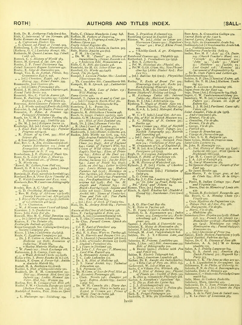 Roth, Dr. R. Artkarva-Veda (two) 821. Roth, Q, Inie>-Zfocal. ijh No7fnan. 988. Rothe Romans du Renart 994. A. Cypriorum Dialect. B70. C. Quaest. ad PLatit. et Terent. 919. Rotheiiberg, I. De Sitjffix. liluiatione <^%'^, [Rothery, G. C] Laundry Mangt. 681. Rothstein, M. Quaest.Lucian. 899; Tibull. Codd. 916. Rotteck, C. V. History of World 383, Rotter, H. Geru7id. a. lat. Spr. 901, Rottler, J. P. Tamil Dictionary 844. Rotuli Scaccarii Regum Scotorum 431. Rouby, E. Siege de Marseilles 922. Roug^, Vise. E. de Aiphab. Fhenic. 805 ; Gravimaire hgy.t't. 798. „ [ed.] Chrestont. ^gypt. 798 ; Inscr. Hierog. 799 ; Rituel Fimer. 799. Roumanille, Jos6 Oeuvres 981, {^A.^ Contes Provenfaux ^%\. Round, J, H. [ed.] Ancient Charters^o^. Round Table Series 717. Roundell, Mrs, C. Visit to Azores ^^S, Rouse, R. Building Societies igi; Copy/id. Knfrauch. 214 ; Tract. Alanzo-T,- Rousseau, Abl)6 Glossaire Poitevin 990. J. J. Works 170(179) \,&mile 285(286)]. Rou->sclet, L. Ind. Native Princes 348. Rousselot, P. ^duc. d. Feinmes 299 ; Pedagogie Feminine 299. Routh, L>r, C. H. F. Infant Feeding 583. ,, E. J. Dynamics 494 ; Stability 494. Dr. M. J. [ed.] Reliquice Sacrce 51. Routledge, Ed. [ed.] Every Boy's Tk^6^Z. J. En^l. Rule in India 453 ; Popular Progress 256 (402). R. Discoz'. of 19 Cent, 595 ; Hist, of Science 487. ^ Sons [pubs.] Diet. Appendix jo-2. Row, Rev. C. A. Xtrt. /evidences{two) 116 P'uture Retribution 115 ; Jesus of Evaytgelists 46; Re7>elation 117 ; Supemat. in N. T. 119. Rowbotham, J. F. History of Music 672. Rowe, G. S. Life of Rev. /. Hunt 93. J. P». Mammals etc., of Devon 549. N. li'or/cs 779. * Rowel, M.' Lettersfro7n Hell 115. Rowell, G. P. & Co. [Ams.: Newsp. Directory 730 (26c). Rowinski,D. Russ. ttaroduia knrtinki\^o, Rowland, Rev.A.Ep.to Timothy -^6. „ T. Welsh Gt ammar and EXX. 1002. Rowlands, VI.Cambrian Bibliography 1003. Rowley, Rev. A. C. ^JoeV 31. ,^ G. D. Ornitholog. Miscellany 547. Rev. H. Relig. of Africans 150(126); Tiventy Yeais inCent. Afr.g2(^^y). J. Risen/ the People 411 {40:^) .Sett/em. of Coustitution 418 (403). „ T.—v. Chatterton. W. ^ IVovtan never I'exed •jfZij'j^), Kowntree. J. S. Quakerism 75. Rows, John Ron.vs Rol 482. Rowsell, Miss M. C, Filial Devotion 252. ,, \\x. \ Spirit of Giant Mountains 146. Ro.wton, F. y//^ Debater 785. Roxburghe Ballads 417 (758). RoyaJ Geogr;\ph. Soc. Crt^rt/i?^«r (two) 305, ,, Society Catalogue 487. Roycc, J. [Am.] California 364 (363). Royle, C. Egyptian Campaigns 427. Dr. J. F. Cotton lu India 616; Hindu Medicine 557 (828); Resources of India 614 ; Woods 684. „ + Harley Materia Medica 584. W. Funds 217 : Stock Exchange 268. Rubinstein, J. S. Convey. Costs 195. ,, ,, + Ward v4r//c/^f/C/i-r-tf 203 (218). Rtihio y Ors, J. Breve Resefla [& tr.] 976. Riickertj F. Gram. d. Perser ; Antike u. deutsche Metrik 863. RudaJI, H, A, Beetho^wn 673 (two). Rudder, S. Hist, of Gloucestershire 320. Ruddock, Dr. £. H. Consumption 593 ; Diet 593 ; Homifop. Med. (two] 592 Infants 594 ; Ladies Manual 594 ; yeter. Med. 619 ; Women 594. Ruding, Rev. R. Coinage of Gt. Brtt. 476 Rudlcr. F. W. + Chisholm Europe 311 (30^^) {Balkan Renin. 339, /^r/V. /a/. 314]. .Rudolph of Austria, Prcc. Notes on Sport 686. I, L. Mutierspr. 291 ; Stiliibung. 394. Rudy, C. Chinese Mandarin Lang. 848. Ruffner, H. Fathers of Desert 54. Rufinatscha, P. Ursprujigd.rom.Spr.f^TT.. Rufinus Opera 930. Rugby School Register 281. Ruhnken, D. [ed.] Scholia in Sueton. 925. Rule, Martin Ansebn 410(60). „ P. M. TheCateZs, „ Dr. W. H. ^ DanieT 30; History of Inquisition 84 ; Orient. Records 118. ,, + Anderson Monuments/^o. Riille, C. E. i/^j CJaw/^j 438. Rumbold, Sir H. Gt. Silver River yT2, Rumford, Ct. Works 493 (496). Rump^ 77i£'760 (418). Rumpel, J Lexicon Pindar. 880 : Lexicon Theocriteum 880. ,, Th. CasHslehre 866 ; Casustheorie 866. Rumpelt, H. B. Sprach. 796 ; Zahlivorter 814. Rumsey, A, Zrt7w ^t/ Inker. 231 ; 7// Making 221. Runa Gerim 958. Rundall, T. Japan itp r6 17 C^m^. 350. ,, ,, [ed.] I'oyagc to North-West-^Zo. Rundschau^ Neue Philologische 864, Runeberg, J. L. Poems 773, Rupp, T. Eddische Studien 141. Rup^echt, R. Bibliothcca Chemica 496. Rusch, G, Geogr. U?tterr.'Z()\(j2y^, 2g2). Rusden, G. W. [Austral.] Hist, of Austral. 377 ; Hist, of New Zealand 379. Rush, Dr. J. [Am.] Human Voice 677. R. [Am.] Court of London 420, Riishbrooke, Rev. W, G. Synopticon 32. Rushworth, J. j_ed.] Histor. Collectns. 41s- Ruskin, John Works 790 (178, 334, 651, yS4):Aratra Pentelici6$4; Ariadne Florentina 65H ; A^'roivs of the Chace 725 (645); Art of England 649 ; Catal. of Turners Wks. 651; Crown of Wild Olives 246 (238); Eagle's Nest 645 ; Eleni. of Draw- ing 657 ; Ethics of the Dust 507 ; P'ors Clavigera 238 ; Giotto 653 ; Horius Inciusus 725 ; Joy for Ever 645 ; Laws of Fesole 653 (657) ; Lects. on Art 645 ; Letter to Girls 252 ; Love's Meinie 549 ; Modern Painters 648 (132) ; Mornin^^s in Flor. 647 (two, 50): Notes on Turner 651 •,Picts. inl'enice 6\y, Praeteriia 725 ; Pre-Raphaelitism 649 : Pro serpina 656 (526) ; Rel. 'tw. M. Angelo and Tintoret 653 ; St. Mark's Rest 647 (335) ; Sesatne and Lilies 708 (252) ; Sez>en Lamps of Archil. 666 ; Stones of Venice 670 ; Time and Tide 238 ; Two Pat/ts 661 : l^al D'Arno 653. [ed.] Exx. of Arch, of Venice 670. Russ, Dr. K. Aviaiy Birds 684 ; Parrots 685. Russia at theClose of 16 Centuiy 336. Riiss, F. Tachygraphie d. Rom. 901. Russell, A. [ed.] Gesammikatalog ^06. ,, A. T. [Am.] Common Schools 279. ,, Sir Chas. Pamell Comtn. Speech 261 (.86). Col. F. Earl of Peterboro a,\^ „ F. + H. Arbitrator \%<). (Vlaj. F. S. Russ. Warsiv. Turkey ^j^Z. „ Ct. H. Biarritz ami Bnsque Cits. 31 H. S. [Aiislr.ll.] Queensland 378 (two). ,, ]..Sihls. of Greater Britain 277 (278); Stiitienfs Pesta/oszi ■iSs. J. 3 i'ectrs in Shetland 330. ,, Ld. John C.J. Fo-X ; T. Moore i^s Lord IVfn. Russell 419. ,, J. A. Mercantile A/rency 188. J. C. Lafie Lakontan si2. „ Dr. J. R. Hist, of Medicine 558. J. S. SaTal Archit. 61? ; Technical Education 297. J. S. Parousia 116. ,, Bp. M.Ci;«n. 0/Siicr.&' Prof. Hist. 41 ,, , Eccentric Personages ^Z6. ,, „ Clark. Novels 746; Dampier 308 (404) ; Repres. Actors 679 ; Sailors' Lang. 610. ,, Dr. W. H. Canada 362 ; Diary dur. last War 444 ; Diary in India 453 : E.vped. to Crimea 427 : Prince of Wales Tour in India 348. ,, Sir W. O. On Crimes 196. Rust, J. Druidism Exhumed 133. Rusteljerg Gerund in English 947. Riistow, W, [ed.] Atlas zu Ceesar 922 ; Hecjnvesen Ccesars 922 : Napoleon s ' Cessar' 921 ; Warf. Rhine Front. 444- „ „ + Ivochly Gesch. d. gr. Knegswcs. 874. Ruteboeuf Oeuvres 995 : Thiophile 997. Rutherford, J. Troubadours 730 (979). Rev. S. Letters 65. ,, Prf. W. Histology 562 ; Physiol. 561. „ Prf.W. G.G-t. Crawi. 865: NewPhryni- chus 897 [^///c Dialect 870] ; ^f^.! Zrj: 813. ,, [ed.] Babrius 87S (two) ; Phrynichus 897. Rutley, F. Rocks of Brent Tor 509; Mineralogy (two) 506 : Rocks 507 ; Rock forming Minerals 507. Ruttenber, E.M. [Am.J/W/aM Tribes^So. Rutter Shepherds Holiday 778 (774). „ H. Exchange Tables 268; Interest Tables 269 ; Metrical System 269. Ryan, D. J. [Am.] Arbitration 239. Rydberg, V. Magic of Middle Ages 125 ; Roman Days6^^; Teut. Alythol.1^0. Ryde, E. + A. L. [eds.] Metropol. Rating 211. , W. C. + T. [eds.] Local Gov. Act 210. Rye Bks. of Hef. in British Museum 703. ,, p. C, Bibliogr. of N. Guinea 375; Beetles 542. ,, Walter C^cwer 324 ; Hist, of Norfolk 324 : Index to Norf. Topogr. 323 ; Norfolk Tocography 323 ; Records afjd Searching 478. ,, ,, [ed.] Inscr. of Happing \ Norf. Antig. Misc. 323 ; Norwich Free- men 324 : Visitations of Norf. 479. ,, W. Ornapients of Ch. of England W. H. [ed. & tr.] England as seen by F'oreigners 316 (719). Rygh, O. Nrr:vegiati Antiquities 466. Ryland, F. Hdbk. qf Psychology 17G. [ed.] Quest, on Psychol. 176. ,, R. H. History of iVaterford 332. Rylands, J. P. [ed.] Visita. of Cheshire 478, of Dorset ^j^. , ,, +Grazebrook [eds.] Visitation of Salop 479. J L. G. Crime 244. Ryle, Bp. J. C.Xtn. Leaders 59; ' Gospels ' 32;' St. John' ^4:Pract. Relig. 100. ,, Prf. ' Ezra ' and ' Nehem.' 24. Rymer, Thos. [ed.] Fccdera 403. Rzach, K.Apdll. Rhodius 876 ; Dialekt d. Hesiod 877 ; Nachhomer, Vers (two) S., A. O. Blue-Coat Boy 280. S.', Fi. Notes to Tacitus 926! S., H. Young Soldier in India koi. Saalfeld, G. A. Eigennamen 903 ; Index Grace. 903: Lautgesetze 903: Recht- schreibung 938 ; Tensaurus Italo- graec. 903. S^atzer, J. Methodik. d. Unterricht. 273. Sabatier, E. Moine de Montauelon 981. Sabatini, F. [ed.] /ffci/a/c/- Grecia 132. Sabbagh, M. Arab. Vulgc'irdialecte Z06. Sabben, Dr. J. T.+Browne Lavj^and Lunacy 205. Sabersky, H. Provenz. Lautlehre qy;. Sabin, J. [Am. ; ed.] Bibl. Americana Bib I. of Bibliography 702. ,, & Dexter [pubs.] Dickens with Pen ami Pencil 723. Sabine, R. Electric Telegraph 606. ,, L. [Am,] American Loyalists 458. Sachaii, Dr. E. Ausspr.des In<iisctun%\-,. „ „ + Ethe Cat. of Pers. etc. MSS. 835. Sachcvercll, W. Isle of Man 321. Sachs, C.+ Villatte F)-z. Wgrterb. 984. ,, Prf. J. Hist, of Botany 519 : Physiol. oj Plants 530 ; I'extbk of Boty. 520. ,, K. Diez u. romanische Philologie 968. Saclise, A. Xenophon's ' Agesilaus ' 891. ,, G. Die 30. Rede des Lysias 893. ,, J. J. Erziehungsstrafe 301. „ M. Willielm i.e., Graf. v. Poilou 980. ,, R. ' ^ ' im ' Orrmulum ' 962. Sack, E. Priigel-P^dagogen 301. SackviUe, T. IVks. 762 [Gorboduc 775). Saco Arce, A. Gramatica Gallega 974. Sacred Books of the hast 8. Sacred Lyrics, English 759. Sacy, Sylv. de Gramvtaire Arabe 805. Sadananda [ed. ] Chrestomathie A rabe 806. Veddnta-sara &2$. Saddharma Pundarika (826) 13. badler. Rev. M. F. 'Acts' 34; C/t. Doctr. 109 ; Church Teachers Manl. 102 ; ' Corinth.' 35 ; Emmanuel 111; 'John' 34; 'Luke' 33: 'Mark' 33 ; ' Mattheiv ' 33 ; Justific. 73 ; jCf?^/ Gospel 118; 'Romans' 35; Sacrament of Responsibility 89. , Sir R. State Papers and Letters 431. Sadoodamathaya 850. Sadtler, S. P. [Am.] C/i^w/Vrtt/ Expm. 498. Safford, Dr. T. H. [Am.] .'I/a//«?>«. T^acA- /n^ 293. Sagar, B. Lexicon to Browning 766. Sagas from the far East 149. Sage, Dean [.Xm.] Ristigouche 694 (695). Sagert, C. W. Taubstummenbildung 300. Sainsbury, W. N. [ed.] Calendar of State Papers 332 ; Docum. ill. Life 0/ Rubens 652. Saint, J. J. H. [ed.] Parliamt. Cases igS ; Voters 198. Saint Amador, Vida de gZt {976). ,, Andre [myi^ltvy] 981. ,, Benezet, Vie de 9S1. Douzeline, Vie de 981. ,, Enimie, Vie de 981. George, Vie de gSi. ,, Patrick 965. ,, Voyage de Brandan goo. ,, Voyirge de Jkerusalem ^gj. St. Clair, S. G. B. Bulgaria 340. Saint Cielais, Melliu de Oetpvres 1000. Saint Giles Lectures 73. St. John. B. Montaigne 731. ,, C. A'a/. History of Moray 555 (330) ; Sutherld. 686 (331) ; /rarf .S>''''f Highlands 686 (329). Cpt. H. C. Coasts of Niphon 351. ,, J. A. Life of Raleigh 415. Sea of Mountains 362. Sir Spencer371 ; Forests of Far East 349. Sir James Brooke 349. Saint-Martin, V. de Geogr. grec. et lat. de llnde 874 ; Hist, de la G^ogr, 874. Pierre, B. Indian Cottage 750; Paul and Virginia 750. „ Simon, Due de Memoirs of Louis xiv. 439- ,, Venant, B. Ecclesiastl. Researchs. 492. Ste. Beuve, C. A. Monday Cluits 731; Virgile 917. ,, Croi.\ Mysteres du Paganisme 131, ,, -Palaye Diet, de I'Anc. Frf. 986. Ste. Marguerite, ViedegSi. ,, Marie, Vie tie g&j., ,, ,, Madeleine 981. Saintsbury,Geo. Dryden 720 (716): Elizab. Lit. 713; French Lit. (three) 730 ; Manchester 322(639); Marlborough 425 (404): Montaigne 731 {169): Montesquieu 169 ; Pascal ibgij-^i); Rousseau 170, ,, ,, [ed.] Specimens qf Prose 714. Saisset, Simile .^lodcf^ Pantheism 7 (156). Sajjid Battluil, Fahrten des 842. Sajous, Dr. C E. Diseases of Nose 568. Sakellarios, A. A. [ed.] *H <V KvTrpa> yKiiitra-a 132.' Sakcr, A. J. Diialla Language 854. Sala, G. A. AutoS. 725; America 364; Dutch Pictures 312; Hogarth 651 : Paris 313. Salaman, C. X. The Jeiu^ as they arey)\. ,, J. S. Liquidittton by Arrangentt. 197. Salamanca, F. de Philos. of Hthvritg. 80. Salcedo, P. N. de Dice. d. BascongadogT^. Saldanha, Duke of Memoirs 450 Salcmann,C. + Shukovski Persischf Grftm* matik 835. Salis, Mme. de Cookery Books 6S1. Salisbury, Marq. Speeches 423. Salkowski, Dr. C. Rom. Private Law 130. Sallabcrry, J. D. J. [ir.J Chants du Pays Basque 153. Salle, A. de la Petit Jean de Sajnti 1000. ,, R. La Descr. of Louisiana 365.