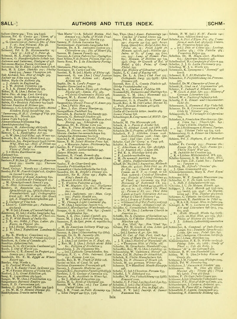 Sallust Opera 924 ; IVss. 924 (395). Salmon, Prf. G. Conies 491 ; Geom. of Dim. 491 ; Higher Algebra 489. J, G. Gnosticism 98; Intro.to Bks. of Neiv T. 16 ; Non-MiracuL Xty, 98. „ J. D. Flora of Surrey S'^'^' Salmond, Prf. S. D. Hermeneutics 23; *Jude' 37 ; Life of S. Peter 48. Snlmone, H. A. Arabic Dictionary 805. Salomon, O. Handfertigkeits-Schule 297. Salomon and Saturnus, Dialogue of 958. Salomone-Marino Foesia Siciliana 138. Salomons, Sir D. Elect, Light Install. 606. Salt, H. S. Liter. Sketches 717 ; Shelley (two) 725 : James Thompson 726. Salt Archaeol. Soc. Hist of Staffs. 325. Salt air na Rinn 1005 (134). Salter, Hyde On Asthma 569. „ J. Asiatic in England <^\. „ J. W. British Trilobites 539. S. J. A. Dental Pathology 575. Saltus, E. E. [Am.] Balzac 732. Salva Dice, de leng. Cast, (two) 973. Salvator, Archd. L. Levkosia Salverte, Y^ws,^^)^ Philosophy of Magic 80. Salvia, 0.+ Brodrick Falconry 693 (547). Salvioni Fonetica di Milano 970. Salzmann, CG.SchrifUn 285(286) ; Mittel Kindern Relig. beizubring. 295. ' Sainarangy H.M.S.' Zoology of Voy. 517. Samarow, G. N'ovels 752. Sama Veda 819 (13). Samavidhdna-brdhmana 819, Samhitopanishad 819. Sampson, H. Advertising 166 {■j2j). H. [' Pendragon '] Mod. Boxing 697. Samson, C. L. Ba7ikruptcy Act 190. G. W. [Am.]'iV^^^Ktr. 296; Wines ^'^i. Samuels, E. A. [Am.] Birds (two) 551. Samuelson, Jas. Bulgaria 451 (340); Gerin. IVkg. Ma7i 240 ; Hist, of Drink 250 (632); India 347; Roumania 340; Views of Deity no. J.+ Hicks Earthworm 539, Satnyutt 830. Sanas Chormaic 1003. Sanborn, F. B. [Am. 1/. Brown 250; Emerson (two) 729 ; Goethe 733 ; Thoreau 729 (728) *Sand, George.' Novels 751 ; Letters^yz. Sanday,Prr.\V. Fourth GospelGospels in Second Century 32, Sandby History of Royal Accuiemy 650. Sander, K. Lexikon der Pddagogik 270. M. Sprachgebrauch Seneca's 929. ,^ N. Hist. Schismatis Anglicani 58. Sanders, D. Baustelne 939 i Deutsche Sprachbriefe 939, Sprachschatz 939: Fremdworterb, 938 ; Orthographie (two) 938 ; rt'. i/^w/. ^/r. (four) 938, i/. Hauptschwierigkeiien 938. „ J. Culture of Vine dxZ, „ Lloyd C. Celebrities 421 ; Palmerston 423 (404)- ^„ W. B. [ed.] Exam. ofCarvedOak 636. Sanderson, D. [ed.] Katha Sangraha 844. Rev. E. Creed io(^ \ Hdb. of Theol.110. „ G. P. i^-V/t/ j5f^^j of India 687. „ J. B., etc. Hdbk.f. Phys. Labor. 562 ; &xerc. in Physiol. 562. „ [ed.] Biolog. Memoirs 534. J. P. [Am.] Republican Landmarks 242. Bp. R. Works Q.', Conscience 112- Sandtord, Mrs. Poole ^r' Friends-jz^i^-j^^). Sandham, A. Coins of Canada 476. Sandilya Aphorisms 826. Saiidras, S. G. De Carmin. Caedmonig^S. Sands, J. Cm^ ^Fk>/ /fi' 330. Sandstriim, C. E. Ememi. in Propert.gi$ ; Seneca 920 ; Statius 916. Sandwith, Dr. F. M. Egypt as Winter Resort 590. Sandys, Abp. Works 2. „ G. Poetical Works 764. „ Dr. J. E. Easter Vocat. in Greece 333. W. + Forster History of Violin 676. Sanford, J. L. Great Rebellion 416. Sang, E. Logarithvis 269(490). iSanger, W. W. [Am.] Prostitution 253. Sangermano Burmese Empire 350. Sanio, F. D. Varroniana ^26. Sankey, C. Sparta and Thebes 394 (390). ,, Dr. W. H. O. Mental Disease 567. Sankhyayana Srauta-sutra 826. SanMarte' [ = A. Schulz] Breton. Hel- ^T\\o%,\k.Vii.\ A^ner. Entomology s^^'* densage 133 ; Influ. of Welsh Trad. 135 (737) ; Sage V. Merlin 737. Sanney, P. Schola Isocratea 893. Sannyasimati Ayurveda-Sangraha 828. Sansom, Dr. A. E. Antiseptic System ^y-^ ; ChloroforjH 574 ; Dls. of Heart 569. Sanson, H. Sanson Fainily 245. Sansone,A.C<?^/^« Fabrics^yi; Dyeing^yz. Sant'Albino,V.di Dizion Piemon.Ital. 971. Santa Rosa, Fr. J. de Elucidario Portug. 975- Santanava Pkit-sutras 827. Santiagoe, D. Curie-Cook 681. Santine, X. B. [ed.] Myths of Rhine 146. Santvoord, G. van [Am.] Chief Justices 187 : Civil Actions 226; Equity Actions 226. Saphir, Dr. A. Lord's Prayer 33. Sappho Opera [and tr.] 880. Sardou, A. L, Idiome Nifois 978; Orthogr. Islifoise 978 : Synon. Frg. 985. -VQTiXv'wiO Grammaire Nii^oise gi'^. Sargant, W. L. Recent Polit. Econ, 233 ; Taxation 237. Sargent[Am.]7^!7?-^5/ Trees of N.Amer.$2$. X\m.] Public Men 459. Rev, J. Rer. Henry Martyn 93. Sarngadhara Paddhati 824. Sarradin, A. Eustache Deschamps 997, Sarrazin, G. BedwulfStudien 956. Sars, G. O, Cu^nacea 539 ; Mollusca Arct. Norveg^ 544 ; Schizopoda 539. Sartorius, Dr. E. Divine Love 100. Mrs. E. Three Montlis in Soudan 354. Sarzec, E. Decouv. en Chaldee 801. Sasrata Anekartha-samuchchaya 827. Satapatha-Brdhmana 820 (13). S[atow],E. yi. Japan. Chronol. Tables 4^$^- Satow, E. M. Jesuit Mission Press 846. ,, ,, + MasarataZ>iV/;'(7«ary 845. Sattler, E. V Gomeryd 1002, W. Adverb. Zeitverlidltniss 947. Satyre Menipie looi. Saubinet, E. Vocab. Remois Sauer, C. M. Ital.Gram. g6Q;Span. Gra?n. 973- Saulcy, F. de Cesar {two) 922. Saunaka Prdtisakhya 818. Saunakiyd Chaturddhydyika 821 (13). Saundby, Dr. R. Bright's Disease 570. Saunders, Sir E. Notes 192 ; Repts. in King's Bench 185. Howard Biitish Birds 549. T. Western Palestine 42 {24'^)' „ T. W. Magistr, Cts. 223 ; Nes^ligence 212 ; Orders ofAffil. 188; Warfan- ties 220. [ed,] Indictmts. 227 ; Mun. Corp. 210 ; Public Health 211. T. W. Atlas of India (two) 347. ,, W. Through Light Continent 364. ,, W. [Am.] Injurious Insects 615. Saunier,C.A^tf?'(7/(?^637: WatchtnakerS^y. Sauppe, G. A. Lexil. Xen. 891 ; Quaest, Antiphontece 892. Saura, J. A. Dice. Catal.-Castell. 975. Sause, M. J. [Am.] Art of Dancing 700. Saussure, F. dsSyst. prim, d, voyelles 813 (814). H. de American Solitary Wasp 543. Saiive Hautes Vosges 123. Sauzay, A. [Am ] Glassinaking byi (662). Savage, Dr. G. H. Insanity 568. ,, Dr. H. J. Pelvic Organs 581. „ J. [Am.] \st Settlers in N. Engl. 367. ^ Rev. M. J. [Am.] Feliefs about Bible 82 ; Religion 0/Ej'olittion 5. Savelsberg, J. De Digammo 867. ,, \^^,\ Lykische Sprachdcnkm. 870. Savigny, F. C. v. Priv, Intej-nat. Law ■zyz : Roman Laiv 230. Savile, Rev. B. W. Truth 0/Bible 118. Savine on hist, of Catal. lit. 976. Saviiiian Grammaire Proi<en<;ale 978. Savory, J. Domestic Medicine 592. SawardjH.C. Decorative Paintingt(i\{fj-^^ Sawkins, J. G. Geology of Jamaica 513. Sawyer, A. R. Accidents in Mines 641. Sir J. Medical Education Saxby, H. L. Birds o/Shetland $^0. Saxton, W. W. [.\m. ; ed.] Tax Laws 0/ United States 218. Say, J. B. Treat, on Polit. Economy 234 ,, Lion Turgoi 440 (731, 732). Conchol. 0/ United States 544 Sayce, Prf. A. H. Anc. Empires 0/ East 390; Assyria 392 (39, 390): Assyr. Lang, (three) 8ci; Bnhyl.Liter. 802 ; ' Ezra' etc. 27 ; Fresh Light Jr. Monum. 39(118, 390) ; Hittites 391 ; Intro, to Sc. of Lang. 795 (121, 122, 793) ; Lang, of Homer. Pms. 870 : Monum. of Hittites 391 (39, 390) ; Orig. <V Groxvth of Rel. of Babyl. 9 (7); Princ. of Comp. Philol. 795. Sayer, Cpt. History of Gibraltar 338 (450). Sayles, L. C. Law of Racing 688. Sayre, Dr. L. A. [Am.) Club Foot 575: Orthopaedic Surg. 575 (578) ; Spin. Diseases 578. Saywell, Rev. J. L. County Dialects 948. Sbirky Fjostondredni 139. Scala, R. v. Studien d. 'Polybius 888. Scammell,[G. Breweries and Mailings 631. Scammon. C. M. [Am.] Mammals 553; Marine Mammals 623. Scartazzini, G. A. Handbk. to Dante 734. Scarth.Rev. A. M. OldCatlwl. Movmt. 87. ,, Preb. fioman Britain 406 (408). Scarus Opera 930. Scelta di CuriositcL letter, inedite 969. Scenici Poetae 876. Schachinger,K.Congruenzi.d.MHD. Spr. 937- Schacht, H. The Microscope 518. Schack, A. v. Poesie d.Araber 806. Schade, O. Altdeut. Leseb. 936 {IVb. 936]. ?,ch3.dovi,T)r.G.Proptns. of Hu.Forms 658. Scliafarik, P. J. Altbohm. Gram. 1006 : Serb-Schrifthum 1008 ; Slav. Spr. 1006 : Slid Slav. Liter. 1006. Schafer, Carl De ' Georg.' a. Verg. 918. Schafer, A. Demosthettes 892. ,, C. Alterthum. d.frz. Spr. 982(987). „ C. O. Flattich 283 ; Liigen 288. ,, Prf. E. A. Histology (two) 562. ,, F. Leselehrmethoden 294. ,, H. De nonnull. particul. 892. ,, W. Altfrz. Doppelrelativsiitze (jZj. Schaflf, Dr. Pp.[Am.] Augustine, Melanch- tlwn, etc. 45(52): Bible Diet 39: Xt. &' Xty. Ill ; Church State 99 ; Comm. on N. T. 25 ; Comp. to Gk. Test. 19 (two) : Creeds of Xtendom. 109 ; Encyclo. of Living Divines 45, of Theol. 45 ; Germany 274 (63) ; Harmony of Reformed Ch. 109 : Hist. ofXtn. Church 44 (43,47) (i.-ii. 47, 107, iv. 53] ; Oldest Ch. Manl. 53 : Person 0/Xt. Ill : Thro' Bible Lands 42 (341); Toleration Act 101; What is Church History ? 44. ,, ,, Library of F.ithers s^. ,, ,, +G\\mdLnLib.of Rel.Poetry io-2(js'))- ,, ,, + Prime Hvang. Alliance Conf. s6. Schaffer, C. Vermiitelnde MethoHe 291. ,, Dr. C. W. [.\n].] Lutlieran Church in America 70. Schiiffle, Dr. A. Quintess. of Socialism 247. Schambach, G.+ M Ciller Niedersdchsische Mdrchen 146. „ O. Xen. 'Hell.' 891 ; Xen. 'Stud.' 891. Schanz, Prf. M. Gcsch. d. rdm. Liter. 908 (861) ; Plato (two) 896. ,, ,, [ed.] Syntax d. gr. Spr. 866. Scharf, G. Cat. of Nat. Port. Gall. 647 ; Ports, of Mary Qn. of Scots 432. J. T. [Am.] History of Maryland 366. ,, ,, +Thompson Hist, of Phila. 368. Schasler, Sprachwiss. Humboldt's yg^. Scliauffler, Rev. W. G. [Am.] A utobiog. 92 Schaiimberg, W. 'Salomon u. Morolf 958. Schaw, Col. H. Defence (s' Attack bo%. Schebek, E. Violin Manufacture 676. Schech, Dr. P. Diseases of .Mouth 576. Scheck, M. 500 gerfnan. IFlrrter (^B^. Sclieerer. T.+ Blandford Mouth-Blowpipe 498. Schefer, C. [ed.] Chrestom. Persane 835. Scheffel, J. V. Ekkehard T:,i. Scheffler, W. Frz. Volksdichtungi^^ (988); Ronsard 1000. Scheibe, C. V.Vimi.Lys.igy.Lect.Lys.Zg-i. Scheible, J. [ed.] Das Kloster Scheibner Herrsch. d. Frz. in Engl. 982. Scheil, P. V. [ed.] Inscrip. d. Samsi- Ramman 802. Schein, P. W. [ed.] N.-W. Russia 140; Kuss. folklore (two) 140. Scheler, A.Diet, d'litym. Fr(. 984; Trans- form.d. mots Lat. 983(907); Unter:. lib. Trouveres beiges 979. ,, „ [ed.] Dits et Contes ggs ', Lexicog. Latine 984 ; Olla Patella 984 ; Trouveres Beiges 994. Schellen, Dr. H. Magn.-elect. Machines 605 ; Spectrum Analysis 498. Scheliendorf, Campaign of iZ-j<y-i 444. Scheller, J. j. G. Latin Dictionary 903. Schelling, W. J. v. Works 170. Schemann, K. Synonyma i. ' Beoivulf 956 (two). Schemed, E. I. ElMubtakeriog. Schencker, ?.Perfektbitdung im.Provenz. 977- Schenkel, Dr.W. Character of Jesus 46. Schenkl,K. Stud, zii d. ',-! rgonautica' 916. Scherer, F. Zukunft d. Blinden 299. ,, W. Gesch. d. deut. Spr. 933 ; Hiitory^f German Literature 732. Scherff, W. v. Tactics of Injantry 608. Scherfig, F. E. Einzel- und Classenunter- richt 287. Schermann, L. Hymnend. Rig- Veda 818. Scherzer, Dr. K. Circumnavigation of the Globe by ' Noz'ara ' 309. Schiaparelli, G. V. Verlaufer d.Copernicus S75. ScKiefner,h.FmnischenMarcheni^o; Spr. d. Uden 84; ; Thusch-.Spr. 841 ; Uslar's Kurin. Studien 843. [u.} Heldensagen d.Minuss. Tartar, 149 : Tibetan Tales 149 (14, 130). Schierenberg. G. A. Romer im Cherusker- lande 926. Schiern, Prf. /. Hepburn, E. of Bothwell 432. Schiller, Fr. Corresp. 733 ; Dramas 780: Essays 784 (178, 645) ; Poems 772 ; Thirty Years' War 44;}. ,, H. Injinitiv bei Crestien 993. ,, K. + Lubhen Mittelniederd. Wb. 939. Schiller-Szinessy, S. M. [ed.] Hebr. .USS. in Univ. Lib., Camb. 811 ; Talmud II ; Targum 11. Schilling, H. Aljred's ' Orosius' 960. ,, J. Span. Grammatik 973. Schimmelpenninck, Mary A. Port Royal (two) 87. Schimper, W. F. Synapsis Muscorum 524. Schindler, C. F. De Soph. verb. 886. ,, L. Hdb.f. Schulunterricht 290. Schiiidte, J. C. De Metam. Eleuth. 542. Schipper, J. Enal. Metrik 948 (756-two, 933 [note), 952, 954) ; De Marlov. versug^Z'. Wm. Dunbar 06^ {iwo). Schirmer, C. Optativ. im Gotischen 935. Schlagintweit, E. Buddhism in Tibet 14. ,, ,, H..\..+^. Sclent. .Miss, to India so^. Schlegel, A. W. v. Lectures on Dramatic Art and Literature 678 (715, 719, 87.'?, 909)- „ Fr. ^sth. Miscell. Works 645 (178): Lccts. on Mod. Hist. 401 (179, 385) ; Philos. of History 385 (179) ,, J. J. Schweiz.Lehrerbildgsanstalten 302. Schleicher, A. Compend. of Indo-Eutop. Langs. 812 ; Deutsche Sprache 933 : Litau. Spr. 1007: Polab.Spr. 841. ,, ,, \fiA.'\ Imiogerm. Chrestom.'iibi^if). „ „ [tr.] Litau. Miirchen 139. Schleiermacher, F. E. D. IVorks 170(733)- Pddag. Sehr. 285 (286) ; Study of Theol. 2 ; Ueb. die Relig. 3. Schlenner 'de' u. ihr Gebrauch 987. .Schlesier, B. W. von Humboldt 552. Schley, W. S. [Am.]+Soley Rescut of Greely 381. ?>MeyeT,].'S\.Volapuk xoog-.Weltspr.ioog. Schlich, Prf. W. Forestry 624. Schlickuni, J. '.4 ucassin et .Mcolete' 999. Schliemann. Dr. H. Ilios 467 (879) ; Myceno' 465 : Tiryns 465 ; Troja 879 (467); ^'■'y 4*^7 (879)- Schlitte, F. De Gaio Julio Cesare 921. Schlossar,A.[ed.)£>f«/ic//^ Volkslieder 142. Schlosscr, F.C. Hist.of i8<5r> igCents. 401. Schlumberger, J. Citsat u. An'ovist. 921. SchliUter, H. Passe def. u. Imparf. 987. Schmalfeld, F. Latein. Synonymik 903. Schmeding, F. Klassische Bildung 39a,