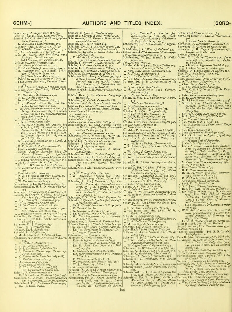 Schmeller, J. A. Bayerisches fVi. 939. Schmel2+ Krause Afus. Goddefroy 374. Schmid, Prf. C. F. Biblical Iheology 0/the New Testament 38. „ G. Russlatids Unterrichtsw. 278. „ Heinr. Iheol. 0/Ev. Luth. Ch. 70. ,, Yi..+ ?>t\e\tr Bavarian Highlands 311. J. C. V. Schivdb. Wbrterbuch 940. „ K. A. Gesch. der Erzieliutig 271 ; Pddagog. Handbuch 270. ,, „ [ei.} Encyclo. der Erziehung 2^o. Schmidt Relative Pronouns 947. Ad. Atlas 0/Diatomacece 522. „ Dr. Alex. Shakesp. Lexicon 777(947)- B. Demeter 131 : De Emend. Senec. 920 : Observ. in Senec. 920. „ „ [tr.] Griechisc/ie Mdrchen 132, „ Prf. C. G. A. Soc. Results of Xnty. 47. ,, Fritz Miles Glor. 919 ; Pronom. Plant. „ F.'^^Stud. z. Aesck. u. Soph. 882 (886). „ Uerm.Plat. •Dial.' 896, ' PAaed.'&g6, ' riieaet: 896. „ H. For. Bkg. Arbitration 236. ,, H. D. Yellow Fever ill. ,, I mm. Englische Grammaiik 945. ,, I. J. Mongol. Gram. 842, IVb. 842 ; Tibet. Gram. 849, Wb. 849. „ Joh. Frz. Nominalzusajiiinensetz. 983; Indog. Vocalismus 813 : Plural- bildungen 814 ; Verwandsch/tsverh. B12 : Zaklsystem 814. J, Xet:ophon'Studien 891. J. A, E. Diet. Polon. 1007. „ J. H. H. Rhythmic and Metric 863 (886, 815, 886) ; Kunst/ormen d.gr. PoesieHf)g(S.73) [AntikeCompos. 886 (883), Eurhythmie 880 (882)] ; Lat. u. Griech. Synon. 863 ; Syndn. d. griech. Spr. 868. ,, K. Biich. d. Erziehung 285 ; Gesch. d. Pddagogik 271. ,, K. E. A. Gesch. d. Grammatik 864. ,, Leop. Pindar's Leben 880. Moritz Pindar. StropJien B80 ; De Rebus Etruscis 906 ; Lykische Studien 870 : Sophocl. Charges. 886. ,1 [^&.\Kypr.Inscr.Z']o;Lyc./nscr.Z-]o. ,, M. De Pronom. Gr. et Lat. 862. M. C. P. iVb. zuCurtiUs Ru/us 922. ,, O. Doctr. of Descent 516 ; Maninalia 516. ,, Paul Non. Mai-cellus 930. ,, P. W. 4- Holtzendorff Prot. Comm. 25, „ P. V. Anschaujingsitnterricht \^. Rechenunterricht 2<^-^. Schmiedeberg, Dr. 0. Pharmacology ^Z^. Schmiedekuecht, H. L. O. Apidae Europ. 543- Sclimirgel. C. 'Sir Bevis of Hamtoun' 738. Schmitz, B. Encyklo. d. philol. Stud. 944 ; Frz. Syn. 985 ; Phraseologie 986. F. J. Portuges. Grammatik 974. ,, Dr. L. History of Rome ■i<)(>. M. Quellenk. d. rom. Gesch. gto. Dr. W. Lai. Spr. u. Liter. 900; Schriftstellerim Athen 872. ,, {d.'\l\Iofiumenta tachygraphicaaoi. Schmoller, Dr. 'Galatians' 24: Hosea 24. Sclimucker, Rev. S. S. \.Km-\Amer. Luth. Church 70. Schnauss, Dr. J. Collotype 659. Sclmee, Dr. E. Diabetes 569. Schiieer, Dr. J. A litssio sgo. Sdme\d, A. l^olapiik \oog. „ M. Aristot. in derScholastik 894. Schneider, A. Par tit. Ausdruck inAltfrz. 987. ,, De Dial. Megarico 871. ,, ,, [ed.] Dial. Italic. 906. „ G. J. De Diodori fontibus 887. J. Proverb. Plaut. 919; Temp. ap. Prise. Lat. 906. ,, K. Rousseau Pestalozzi 285 (288). ,, L. Niedcrl. Litteratur g^i. ,, O. Indices in Flin. 932. „ P. /)f Eloc. Hesiodea 877. ,, R. Flex. d. Substant. 991 (986). „ ,, [c<i.] Grammatici Graeci Sgy. Schncll, F. Concentration 287. ,, H. ' Miracles de N.-Ddme ' (two) 996. Schncller, C. Roman, Volksmundarten 973; I 'olksmundl,Liter.in Tirolgi^. Sch'iitzler.J. P. J. DeSatira Romanagog. ,, Dr.~v. Eiiiiii Pacha. Schnoor, H. Quaest. Plautinae 919. Schnorr v. Carolsfeld Bible Pictures 43. Schnurmann, I. N. Russian ManuallooZ^ Composition ioo3. Schobel, Ch. Juif Errant 124. Schofield, Dr. A. T. Another World 491. Scholl Commercial Correspondence 266. SchoU, A. Aufsdtze z. klass. Liter. 862 ; Sophokles 886. „ F. ^rf Aesch. vitam 882. ,, + Goetz+hocweAnal.Plautina gig. SchoUe, F. Begrijf ' Tochtersprache ' 967. Scholte, A. Observ. in Juvenal. 913. Scholte, U.K. Taubstumtnen-Bildungyx). Scholten, v. Marstons Trauerspiele 948, Scholz, A. Gotzendienst d. Hebr. 10. Sch6mann,G. F. Antiq. of Greece yg% (257): Athen. Constit. Hist. 395 ; Cotnm. Macrob. 932 ; De Hesiod. ^Theag.' 877 ; Lehre v. d. Redetheilen 814 (874) ; Opuscula Acad. 862. '!>z)\omh\],\^,'i\x'&.H.HistoryofBarbadoes o , 37'- Schon, Rev. J. F. Haussa Language (three) 854. Schbnberg, G. Griech. Composita 868. Schonborn Reisebeschr.d.Maundeville 966. Schune, R. Platans 'Protagoras' 896. Schonhof, J.[Am.] Indust. Situation 238. School Board Chronicle 270. ,, Guardian 270. ScJiooUnaster 270. Schoohnistress 270. School Life at IVinchesier College 281. Schoolcraft, H. R. [Am.] Explor. Ex/>ed. to Mississ. 366 : Thirty Years with Indian Tribes 360 (152). ,, ,, Myth, of Hiawatha 1^1. Schopenhauer, A. Works 170, 784 (7, 174, 733) \Books and Reading 708]. Schopf,J.B. Tirolisches Idiotikon 940. Schoppe, J. 'Amis et Amiles' 991. Schopper, J. Synonyma 939. Schoppner, A. [ed.] Sagenb. d. Bayer. Landes 146. Schorlemmer, Prf. C. Carbon Compds. 497. Schorn,A.+ Reinecke Gesch. d. Pddag.2-]i. Schotensack, H. A. Etym. Unters. in frz. Spr. 983 ; F'rz. Etymol. Wdrterb. Schott, Arth. +Alb. [trs.}Walach.Mdrchen 140. G. E. Pddag. Literatur Qjo. „ W. Altajische Studien 839 ; Altai- sche Spr. 839: Chines. Liter. 848. Schouler, J. [Am.] Bailments 189 ; Do- mestic Reins. 157 ; Executors 221 ; Hist, of U. S. Constit. 263 (456, 457) : Husb. and Wife 201 ; Mas- sach. in Rebell. 366 ; Pe-rs. Property 214 ; H'ills 221. Schouppe, F. X. Elem. Theol. Dogmat. 86. Schradcr,v4 ify>-(Vic//. Syntax gba; Altengl. Relativpron. 945. ,, Dr. E. Cuneiflnscr. andO. T. 41(118). ,, ZahlwHrter ,, K. Genetiv in d. got. Spr. 935. „ Dr. O. Prehistoric Antlq. 812(388). „ W. Erziehungslehre 274 ; Verfassg. d. hdh. Sch. 274. Schraminen, J. Formen d. Verbums 863. Schreck,Emmy[tr.]/'y«M;><r/(fV)/rt><r/(f« 150. Schreiber, Lady Charl. English Fans 484. ,, Dr. Jos. Treatment by Massage 565. ,, J. Langue Tigrai Schreider, J. I. Verskunst gyj. Schroder, C. Volksschulwesen 281. ,, Edw. Schdpper V. Dortmund 939. „ I. F. Wiederdufbl. d. klass. Stud. 865. „ Dr. K. Fern. Sex. Orgs. 581 ; Mid- wifery 580. ,, L. Unterschcid d. Rcdetheile 16-2. L.v. Hochzeitsgcbrduche 150 ; Indiens Liter. 817. ,, P. Phoniz. Sprache 804(919). ,1 W. Primord, Art. Ilistor. 871^(910). ,, W. J. ' Deut.' 24 : ' Ezek.' 24. SchriSn Logarithms 490. Schrumpf, G. A. [ed.) Aryan Reader Zi^- Schubert, Prf. v. Natural History ^-j^. ,, H. De Anglo-Sa.v. re metrica 052. Schuchardt, Prf. H. Kreol. Studien 855 (two) (i.-iii. 974, iv. 974) ; Laut- gesetze 813 ; Lautwandel im Chur- wdlsch. 972 ; Orthogr. du Roum. Ixx 972 ; Ritornell u. Terzine 969 Romanisches w. Kelt. 968 (looi) Slawo-Deutsches 1006 ; Vokalismus d. Vulgdrlateins 902 (907). Schuchardt, C. Schliemann's Ausgrab. Schiiddekopf, A. * Wm. of Palerne^ 739. ^chuermans,L.W. Vlaamsch Idioticong^o. Schulblatt, Evangelisches 271. Schulenburg, W. [tr.] Wendische Volks- sagen 140. Schulgarten, Der 303. Schultz, C. H. W.[Am.] Dollar Tables 269 ; Gertnan Exchange Tahles 268. Ferd. Lateinische Synonymik 903. tt F. Hnusl. hizielumgiZZ. „ Jul. De.Prosodia Satiric. 909. ., J. S, [Am.] Leather Manufacture (^y]. Schultze, Dr. B. S. Displacement of the Uterus 582. „ F^ Sprache d. Kiudes 287. M. Altheidnisches 956; German. Elemente 984. ,, P. De Lysiae Oral. 893. Schulz, A. Bibl. d. I. Guerre Frco.-Allem. 444. ,, B. Deutsche Grammatik 938, ,', Fr. Hildebrand-Lied. 956. ,, F. W. * Esther' 24 ; ' Ezra * 24, Schulze, A Altfrz. Fragesatz gZj, ,, E. Gotisches Worterbuch 935. Prf. F. E. Hexactinellida 537. ,, O. Demonstrativpronomen g%^. Schulze-Veltrup'Z/ Chevs. as 2 Espees'gg6. Schulzeitung, Deutsche 271, ,, Neue Deutsche 271. Schulzke, P. Betontes e-i-i und o-¥ i 988, Schumacher,G.^c?v5^ the Jordan 42 (341). Schumann, F. Fortnulas and Tables 603. „ J. C. Kehr 284 ; Lehrb. d. Pddag. 285 ; Ratke 285. [ed. & tr. ] Pddag. Chrestom. 286. R. Letters 674 ; Music and Musicians 672. ,, W. Vocal, d. Camb. Psalt. 990. Schure, E. Drame Musicale 873 (909). Schiirer, Prf. E. Hist, of Jewish People 47 (391)- Schnricht,H. Schulbestrebungen m Amer. 279. Schiirman. Prf. J. G.[Am.] Ethical Import of Danvinism 175(5, 174): Kant- ian Ethics 166(5, 174. 17s)- Schurmann, J. Syntax in'Elene' 957 (two). Schurz, Carl [Am ] Henry Clay 460; Democratic War Policy -^Z^. Schiissler, O. Q. Curiius 922. Schutz, A. V. Hist Alphah. 867. H. Sophokl. Studien 886. Schiitze, F. W. Evangel. Schulkunde 285. ,, H.[ed. Sia.]Auslese a. beriihm. Lehrer Schiitzenberger,, Prf. P. Fermentation 514. Schuyler, E. \,P>.m.^ Peter the Great 448; Turkestan 345. „ G. W. [Am] Philip Schuyler 482. van Rensselaer, Mrs. [Ahi.] H. H. 'Richardson 666. Schwab, E. Schulgarten 303. „ Gusiav[ed.l Deutsche Volksbilcher ,, J. Altindisches Thieropfer ,, M. Bibliog. de la Perse 454. Schwahn, Got. Adject.-Adverb. 935. .Scliwalbach Vcrbreitung d. Sai^e 996. Schwan, E. Altfrz. Gramm. 986 ; Ph. de R^mi 906. Schwartz. E. fed.] Scholia in Eurip 885. ,, F.W.L. hidog. I'olksglaube 122 ; Poet. NaturanschaUUngen 131 (w8). ,, W. Organismus d. Gymnasien 274. Schwartze, R. W'blicher d.frz. Spr. 983. Schwarz, A. H De Praep.Gr. it Lat. 862. ,, K. H. C. Erziehungslehre (two) 285. Schwcgler, A. Hist, of Philosophy 155. Schweigger, C. Ophthalm. 577; Squint ^11- Schwciger-Lerchenfeld, A. v. Woman 251. Schweighauser, J. Lex. Herod.iZZ, Polyb. 888. Schwcinfurth, Dr. O. Artes Africanae 662 (356, 629) ; Heart of Africa 356. Scliwcinilz, Bp. E. dc [Am.] Fathers of Moravian Ch. 72 ; Morav. Mant. 72 ; Mor. Episc. t2 ; Unitas Fra- trum 72 ; Zeisberger 93 (72). Sehweisthal Element Franf. 984. Schwcizer-Sidler, H. 'Iacitus' 'Gertnania' 926. ,, ,, ■¥ Swrher Latein. Gram. goo. Schwenke, F. Decorative Furniture 636. Schweppe, K. Girartz de Rossilho 980. Schwicker, J. H. Ungar. Gymnasien 278 ; Ungar. Literatur 840. Scienza Niiova 172. Sclater, P. L. Fringilliformes 547 ; Jaca- mars ; Oligomyodas 547 ; Repts. on Birds 552. + Hudson Argentine Omithol. 552. ,, ,, -i-SAlv'm Exotic Orn/thol. 552. Scoones, W. B. [ed.] English Letters 785. Scot, Reg. Witchcraft 126 (125). Scotland in 1298. 478. Scott, Austin [Am.] Ne7v Jersey 367 (363). ,, A.W. Austral. Lepidopt. 542. ,, Chas. Sheep Farming 620. ,, ,, +J. Black-faced Sheep 620. „ Rev. C. A. l/lflas 53 , Ulf. (in Ency Brit.] 935. Edw. Dancers and Dancing 700. E. E. Logarithms 269. ,, E. G. \_km.\ Const.Liberty 261(255,455). Sir Gilb. Eng. Church Archit. 667 ; Medicev. Archit. 666; Recoil. 666; Secular Archit. 670 ; Westminster Abbey 669. ,, Dr. Hew. Fasti Eccl. Scot. Bsiy^). „ H. L. [Am.) Diet, of Militia 606. Jas. Corean Manual S^^. ,, Jas. Princ. of N. T. Quot. 23. ,, Jas. G. Burma 350 ; France and Tong- king 441. Jas. Hope Memoirs 1S8. ,, John Bei^ick-on-Tweed 329 (324). ,, Prf. G. Hooks on Agric. (eight) 615 [Irrig. 601]. ,, ,, + Morton .$(7:7 (7//>ir;« 615. j. Costs in High Court 226. Leader'[ = Lucy Barnes (now Baxter)] Rev. II'. Barnes 72 : Bartholommeo 653 (649) ; Delia Robbia 656 (649) ; Ghiberti 656 (649) : Nook in Apen- nines 335 : Renaiss. of Art 647 ; Sculpture 654 : Tuscan Studies 335. M. Papers on Civil Engineering 596. Mich. N ovels 742. Rob. Cotton Spinner 639. R. F. Determinants 490. R. H. Meteoi ol. 503 ; Met. Instrum. 504 : Weather Charts 505. „ R. P. [Am.] Cycling Art 688. ,, Sir Sibbald British Army 424. ,, Sir S. D. To Jamaica 371. ,', S. P. [.\m.] Through Spain 337. ,, Rev. T. J. [.\m.) .'iliss. Life in India 91. ,, Sir Walter Works 790 : Novels 742 (747) ; Poet. Wks. 768 (757) : Border Antiq. 669 ; Demonol. 126 : Ess. on Chiv. 714 (399) : Lives of Novelists and Dramatists 715. ■„ ,, [ed.) Minstrelsy of Scottish Border 758 (134)- „ W. B. lirit. Landsc. Ptrs. 650: British Schl. of Sculpture 655 ; Diirer 653 ; Little Masters of Germany 653 (649) ; Murillo 654. „ Dr.W. R. Deaf&'Dumb 300: Idiots 200. Scott-Holland, Can. H.—v. Holland. Scott-Stevensou, Mrs. Summer Seas 333, Scottish Divines 65. 'Scotus Novanticus' (Prf. S. S. Laurie] Metnphysica 174. Scoville {Km.\Merchants oj N. York 265. Scraichley, A. Law 0/ Life Assur. 201 ; Prncl. Treat, on Bldg. Soc. (two) H\, on Life Assur. ni.oh Savings Banks 249. ■,, ,, -t-Hr.ihrnok Building Societies igi. „ Sir P. Australian Defences 376. Scribner'sSons (.'Xms. ; pubs.) Stkl. Atlas of United States 363. Scriven, J. Treatise on Copyhold m. Scrivener, Dr. , F. H. Intro, to Cambridge fiarag. 'Bible 21 : Inlro. to Ctit. of N. T. 19 863) ; Six Lectures 19. ,, ,, [ed.) Nov. Test, (two) 18. Scrivcnor, H. History of Iron Trade 6^3. Scrivcr, Chr. Gottholds Emblems 104. Scrope, G. V. Geology of Cent. France %03 „ Wm. Deer-Stalking(ivio)6g\ : Salmon 694 (695); Salmon Fishing 694.