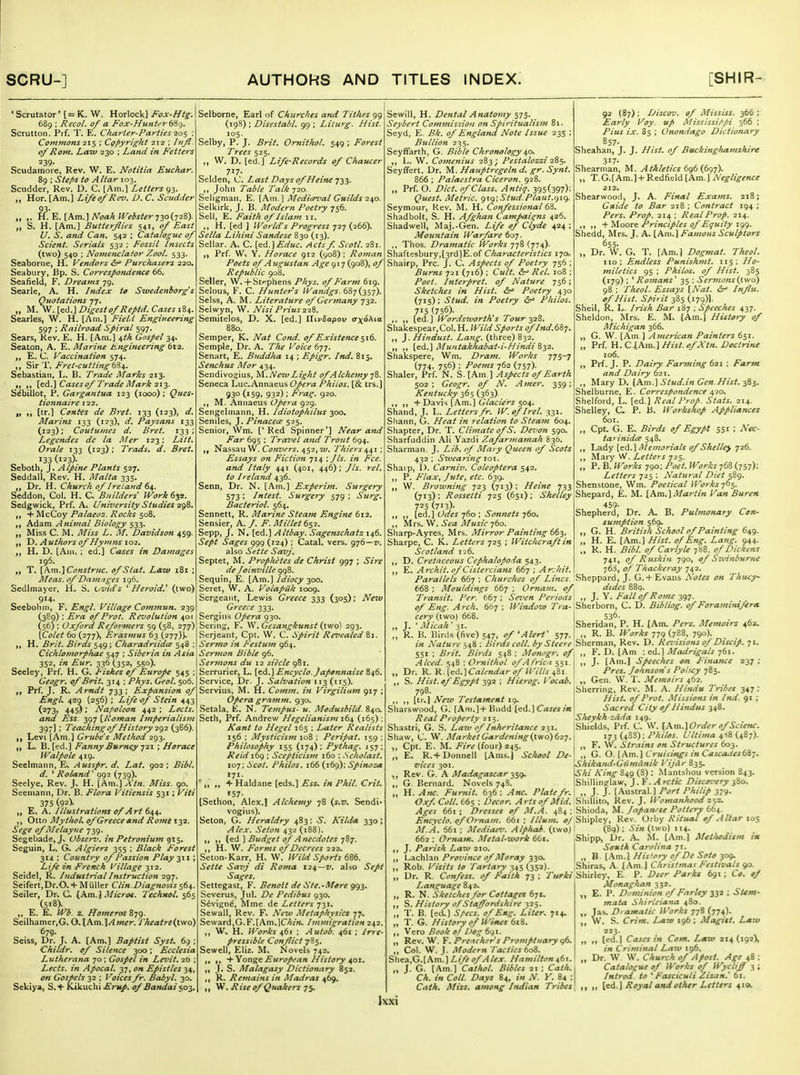 ' Scrutator' (= W. Horlock] Fox-Htg. 689 ; Recol. of a Fox-Hunti'rdit). Scrutton. Pi f. T. E. Charier-Parties -io^ : Commons 215 ; Cof>yrtgkt 212 ; Injl. 0/Rom, Law 230 ; Land in Fetters 239' Scudamore, Rev. W. E. Notitia Euchar. 89 ; Stefis to Altar 103. Scudder, Rev. D. C. [Am.] Letters 93. „ Hor. [Am.] Lifeof Rezi. D. C. Sc7idder „ ,, ?i.E. [Am.] UoaA IVeister-J20(.72S). „ S. H. [Am.] Butterflies 541, of East U. S. and Can. 542 ; Catalogue of Scient. Serials 532 ; Fossil Insects (two) 540 : Novienclator Zool. 533. Seaborne, H. Vendo7-s ^ Purchasers 220. Seabury, Bp. S. Correspondence 66. Seafield, F. Dreams 79. Searle, A. H. Index to Swedenhorg's Quotations 77. „ M. W. [ed.] Digest of Reptd. Cases iZt,. Searles, W. H. [Am.] Field Engineering 597 : Railroad Spiral 597. Sears, Rev. E. H. [Am.] ^th Gospel 34. Seaton, A. E. Marine Engineering 6t2. E. C. Vaccination 574. ,, Sir T. Fret-cutting ti^. Sebastian, L. B. Trade Maries 213. fi II [^d.] Cases of Trade Mark 212- Sibillot, P. Gargantua 123 (1000) ; Ques- tionnaire 122. „ [tr.] Contes de Bret. 133 (123), d. Marins 133 (123), d. Paysans 133 (123); Coutumes d. Bret. 133 ; Legendes dc la Mer 123: Litt. Orale 133 {123) ; Trads. d. Bret, 133 (123)- Seboth, J. Alpine Plants 527. Seddall, Rev. H. Malta 335. Dr. H. Church of Ireland t\. Seddon, Col. H. CX Builders' IVori 6^2. Sedgwick, Prf. A* l/niTersity Studies 2gS, „ + McCoy Palaeoz. Rocks 508. Adam Animal Biology 533. „ Miss C. M. Miss L, M, Davidson 459. Y). Authors of Hymns \o2, „ H. D. [Am. ; ed.] Ceases in Damages 196. T. [Am.]Constrrtc. of Stat, Laiv 181 ; Meas. of Damages 196. Sedlmayer, H, S. Ovids ' Heroid,' (two) 914. Seebobm, F. Engl. Village Commun. 239 (389) : Era of Prot. Revolution 401 (56) ; Oxford Reformers 59 (58, 277) [Colet 60 (277), Erasmus 63 (277)]^ H. Brit. Birds 549; Charadriidce 548 ; Cicklomorphae 547 ; Siberia in Asia 352, in Eur, 336 (352, 550). Seeley, Prf. H. G. Fishes of Europe 545 ; Geogr, of Brit, 314 ; Phys. Geol, 506. I, Prf. J. R. Arndt 733: Expansion of EngL 429 (256) : Life of Stein 443 (273, 445); Naf^oleon 442 ; Lects. and Ess. 397 [K^oman Imperialism 397] : Teaching of History 292 (386). Levi [Am.] Grube's Method 293. „ L. B. [ed.] Fanny Bvrney 721 ; Horace Walpole 419. Seelmann, E. Ausspr. d. Lai, 902 ; Bibl, d. ^Roland' 992 (739). Seelye, Rev. J> H. {hm.]Xtn. Miss. go. Seeniann, Dr. B. Flora Vitiensis 531; Viti 375 (.9^y „ E. A. Illustrations ofArt 644, ,, Otto MytlioU of Greece and Rome 132. Sege of Melayjie 739. Segebade,J* Vbserv, in Petroniufn gt$, Seguin, L. Algiers 355 ; Black Forest 314 : Country of Passion Play 311 ; Life in French Village 312. Scidel, Rv Industrial Instruction 297. Seifert,Dr.O. + Miiller Clin.Diagnosis 564 Seiler, Dr^ C (Am. \ Micros. Technol. 565 (518). „ E. E. Wb. 2. Homeras 879. Seilhamer,G. Q-\Am.\Amer. Theatre('L\yo) 679. Seiss, Dr. J. A. [Am.] Baptist Syst. 69 Childr. of Silence 300: Ecclesia Lutherana 70; Gospel in Le^dt. 20 ; Lects. in Apocal, 37, on Epistles 34, on Gospels 32 ; Voices fr. Babyl, 30. Sekiya, S. + Kikuchi Ervp. of Bandai 503, Selborne, Earl of Churches and Tithes 99 (198) ; Disestabl. 99 ; Liturg. Hist. 105. Selby, P. J. Brit. Omithol, 549 ; Forest Trees 525. W. D. [ed.] Life-Records of Chaucer 717. Selden, C. Last Days of Heine '^13. John Table Talk-j2o Seiigman, E. [.\m.] Media^'al Guilds 240. Selkirk, J. B. Modern Poetry 756. Sell, E. Faith of Islam 11. H. [ed ] IVorlii's Progress 727 (266). Sella Lihini Sandese 830 (13). Sellar. A. C. [ed.J£rf«<:. Actsf. Scotl. 281. ,) Prf. Wv Y. Horace 912 (908) ; Roman Poets of A ugustan Age 917 (908), of Republic 908. Seller, W.+ St»!phens Phys. of Farm 619. Selous, F. C. Hunter s Wa>uigs. 687(357). SeIss, A. M. Literature of Germany 732. Selwyn, W. Nisi Prius22%. Semitelos, D. X. [ed.] ntrSapov ax6\\.a. 880. Semper, K. Nat Cond. of Existence ^16. Semple, Dr. A. T/te Voice 677. Senart, E. Buddha 14 ; Epigr. Ind, 815. Senchus Mor 434. Sendivo^ius, ^\.,Neiv Light of Alchemy j^. Seneca Luc.Annaeus Opera Phiios. [& trs.] 930 (159. 932); Frai;. 920. M. Annaeus Opera 929. Sengelmann, H. Idiotophilus 300. Seniles, J. y/wacir^z'525. Senior, Wm. ['Red Spinner'] Near attd Far 695 : Travel and Trout 694. Nassau W. Convers, 452,7*/. Thiers 44\ ; Essays on Fiction 714 ; J Is. in Fee. and Italy 441 (401, 446): J Is. rel. to Ireland 436. Senn, Dr. N. [Am.] Experim. Surgery 573: Infest. Surgery 579 ; Surg, Bacteriol. 564. Sennett, R. Marine Steafn Engine 612. Sensier, A. /. F. Millet 652. Sepp, J. N. [ed.] Altbay. Sagenschatz 146. Sept Sages 999 (124) : Catal. vers. 976—7/. also Sette Savj, Septet, M. Prophi'tes de Christ 997 ; Sire de foimnlle 998. Sequin, E. [Am.] Idiocy 300. Seret, W. A. Volapiik 1009. Sergeant, Lewis Greece 333 (305); Ne%v Greece 333. Sergius Opera 930. Sering, F. W. Gesangkunst (two) 293. Serjeant, Cpt. W. C. Spirit Revealed 81. Sermo in Festujn 964. Sermon Bible 96. Sermons dii 12 siecle 981. Serrurier, L. [ed.] Encyclo. Japennaise 846. Service, Dr. J. Salvation 113(115). Servius, M. H. Comm. in Virgilium 917 ; Opera gramm. 930. Setala, E. N. Tempus- u. Modusbild. 840. Seth, Prf. Andrew Hegelianism 164 (165) : Kant to Hegel 165 ; Later Realists 156 : Mysticism 108 ; Peripat. 159 : Philosophy 155 (174): Pythag. 157; Reid 169 : Scepticistn 160 : .Scholast. 107: Scot. Phiios. 166 (169): Spinoza ' ,, + Haldane [eds.] Ess-, in Phil. Crit. [Sethon, Alex.] Alchemy 78 (j,z/. Sendi- vogius). Seton, G. Heraldry 483: >S'. A'ild^ 330; ^/fj-. .SV/'ow 432 (188). „ ,, (ed ] Budget of Anecdotes 787. ,, H. W. Forms of Decrees 222- Seton-Karr. H, W. Wild Sporis (Af>. Sette Savj di Roma 1:24—z/. alio Sept Sages. Settegast, F. Benoit de Ste.-lHere gg^. Severus, Jul. De Pedibvs 930. Stivign^, Mme. de Letters 731, Sewall, Rev. F, New Metaphysics 77, Seward,G. F.[Am.]CA/?i^ Immigration 242. ,, W, H. IVorks 461 : Autob. 461 ; Irre- pressible Conflict 7S5. Sewell, Eliz. M. Novels 742. ,, ,, 'i-Yon^G European History 401. ,, J. S. Malagasy Dictionary 852. ,, R. Remains in Madras 469, ,, W. Rise of Quakers 75. Sewill, H. Dental Anatomy 575. Seybert Commission on Spiritualism 81. Seyd, E. Bk. of England Note Issue 235 ; Bullion 235. Seyffarth, G. Bible Chronology 40, L. W. Comenius 283; Pestalozzi 285. Seyffert. Dr. M. Hauptregeln d. gr. Synt. 866 ; Palaestra Ciceron. 928. Prf. O. Diet, of Class. Antiq. 395(397); Quest, Metric, g\g\Stud.Ptaut,gig. Seymour, Kev. M. H. Confessionaldi, Shadbolt, S. H. Afghan Campaigns 426. Shadwell, Maj.-Gen. Life ef Clyde 424 : Mountain Warfare 607. Thos. Dramatic Works 778 (774). Shaftesbury,[3rd]E.of Charcuteristics 170. Shairp, Pre. J. C. Aspects of Poetry 756 : Bums 721 (716) ; Cult, ir' Rel, 108 ; Poet. Interpret, of Nature 756; Sketches in Hist, dr' Poetry 430 (715); Stud, in Poetry Phiios. 715 (756)- ,, [ed.] Wordsworth's Tour 328. Shakespear, Col. H. Wild Sports of hul,(,i-i. J. Hindust. Lang, (three) 832. ,, [ed.] Muntakhabat-i-Hindi ii2. Shakspere, Wm. Dram. Works TJS'l (774. 756) ; Poems 762 (757). Shaler, Prf. N. S. [Am] Aspects of Earth 502: Geogr. of N, Amer, 339; Kentucky 365 (363), ,, + Davis [Am.] CP;'<z<r;»-^ 504. Shand, J. L. Letters fr, W.oflrel. 331. Siiann, G. Heat in relation to Steam 604. Shapter, Dr. T. Climate ofS, Devon 590. Sharfuddin Ali Yazdi Zafarmamah 636. Sharman. J. Lib, of Maiy Queen of Scots 432 : Swearing loi. Shaip, I). Carniv. Coleoptera 542. P. Flax, Jute, etc. 639. W. Browning 723 (713); Heine 733 (713): Rossetti 725 (651) ; Shelley 723 (713)- ,, [ed.] Odes 760 ; Sonnets 760. Mrs. W. 6Va il/Kj/f 760. Sharp-Ayres, Mrs. Mirror Painting 663. Sharpe, C. K. Letters 725 ; Witchcraft in Scotland 126. ,, D. Cretaceous Cephalopoda 543. ,, E. Archil, of Cistercians 667 ; Arjhit. 92 (87); IJiscov. of Mississ, 366 ; Early Voy. up Mississippi 366 ; Pius ix. 85 ; Onondago Dictionary 857- Sheahan, J. J. Htst. of Buckmg/utmshire 317- Shearman, M. Athletics 6g(3 (figj), T. G.[Am.] + Redfield [Am. ] Negligence 212, Shearwood, J. A. Final Exams. 218; Guide to Bar 218 ; Contract 194 ; Pers, Prop, 214 ; Real Prop. 214. + Moore Principles of Equity 199. Shedd, Mrs. J. A. [Am,\ Famous Sculptors 655. Dr. W. G. T. [Am.) Dogmat, Theol, no; Endless Punishmt, 115; Ho- miletics 95 ; Phiios. of Hist. 385 (179) : ^Romans' 35 : Sermons{iwo) 98 ; Theol. Essays [Nat. Influ. of Hist. SH'it 385 (179)]. Shell, R. L. Irish Bar 187 ; Speeches 437. Sheldon, Mrs. E. M. (Am.) HUtory of Michigan 366. „ G. W. [Am 1 American Painters 651. „ Prf. H. C.[Am.] Hist.ofXtn. Doctrine 106. ,, Prf. J. P. Dairy Farming 621 : Farm and Dairy 621. ,, Mary D. [Am.] Stud.in Gen.Hist. 383. Shelburne, E. Correspondence 420. Shelford, L. [ed.) Real Prop. Stats. 214. Shelley, C P. B. Worltshop Appliances 601. „ Cpt. G. E. Birds of Egypt 551 : Nec- tarinidee 548. ,, Lady [ed.) Memorials of Shelle) 726. ,, Mary W. 725. „ P. B. Works 790; Poet. Works 768 (757): Letters 725 ; Natural Diet ^Zg. Shenstone, Wm. Poetical Works 765. Shepard, E. M. \,Km,\Martin Van Buren 459' Shepherd, Dr. A. B. Pulmonary Con- sumption 569. G. H. British School of Painting 649. H. E. (Am.) Hist, of Eng. Lang, 944. R. H. Bibl. of Carlyle 788. of Dickens 741, of Ruskin 790, of Swinburne -63, of Thackeray 742. Parallels 667 ; Churches of Lines. 'Sheppard, J. G. + Evans Notes on Thucy- 668 ; Mouldings 667 ; Ornam. of. dides 889. Transit. Per'bbf. Seven Periods', ,, },\, Fall of R ome ig-j. of Eng. Arch, 667 ; Window T/ a- Sherborn, C. D. Bibliog. of Foraminifera eery (two) 668. „ J. ' Micah ' ji. „ R. B. Birds (live) 547, of 'Alert' 577, 536- Sheridan, P. H. (Am. Pers, Memoirs 462- R. B. Works 779 (788, 790). Nature 548 : Bird's coll. by Sie'e 're%'i\t'cma.n, Rev. D. Re-^nsions of Discip. 71. 551; Brit. Birds 518; Monogr, of, ,, F. D. (Am : nA,] Madrigals qbi, Alced. S4Z : Ornithol of A Irica J- (Am-J Speeches on Finance Dr. R. R. {eii.\Calendar of Wills 481. Pres. Johnsons Policy 785. S. Hist.of Egypt 1,92 ; Hierog. Vocai. „ Gen. W. T, Memoirs 462. 237; 798. ,, ,, [tr.] New Testament 19, Sharswood, G. [Ani.]+ Bndd [ed.] Cases in Real Property 215. Shastri, G. S. Law of Inheritance 23 Sherring, Rev. M. A. Hindu Tribes 347: Hist, of Prot. Missions in Ind. gi ; Sacred City of Hindus 348. Sheykh-zdda 149. Shields, Prf. C. W. [Xm.lOrder of Scienc. 73 (4?,3): Phiios. Ultima 4<8 (487). F. W. Strains on Structures 603. G. O. [.Am.] Cruisings in Casca^iesbST. Shikand-Gi'imdnik Vijar 835, Shi King 849 (3): Mantshou version 843. Shillinglaw, J. V, Arctic Disco-.'ery ^io. J. J. [Austral.] Port Philip 379. Shaw, C. W. Market Gardening t^fio)(}2q, Cpt. E. M. Fire (ionx) 141, E. R.+ Donnell [Ams.j School De- vices 301. Rev. G. A Madagascar -i^g. G. Bernard. Novels 748. H. Am. Furnit, 636; Anc, Plate fr. . _ Oxf Coll, 665 ; Decor, Arts of Mid, Shillito, Rev. J. Womanhood 252, Ages 661 ; Dresses of M.A. 484 : Shioda, M. Japan.se Pottery 664. Encyclo. of Ornam. 661 ; Ilium. 0/Sliipley, Rev. Orby Ritual of Altar los M.A. 661 ; Mediaev. Alphai. (two) 1 (89): Sin (two) 114. 662: Ornam. Metal-work iShipp, Dr. A. M. (Am.) Metltodism m South Carolina yi. „ B [.\m.] His'ory of De Soto 309. Shiras, A. (.\m.] Christmas Festivals go. r/<»-/t/Shirley, E P. Deer Parks 691; C». of Monaghan 332. ,, J. Parish Law 210. ,, Lachlan Province of Moray 330. ,, Rob. Visits to Tartary 345 (352 ,, Dr, R. Confess, of Faith 73 ; Language 842. „ R. N. Sketches for Cottages 671, ,, S. History of Staffordshire 325. „ T. B. (ed-l Specs, of Eng. LiUr. 714, „ T. G. History of Wines 618. ,, Vero Book oj Uog 691. „ Rev. W. V. Preacher s Promptiiary gft, ,, Col. W. J. Modern Tactics boZ. 5heSi,G.[hm.] Life of Alex. Hamilton 461. „ J. G. [Am ] Catlwl, Bibles 21 ; Cath,\ Ch, in Colt. Days 84, in N. K 84 ; Cath. Miss, among Indian Tribes', E. P. Di'minion of Farley 332 ; Stem- mata. Shirleiana 480. las. Dramatic Works 778 (774). W. S. Crim. Lmw 196 ; Magitt. Law 223. „ (ed.) Cases in Com, L«w 214 (192), in Criminal Law 196. Dr. W W. Church of Apost, Age 48 : Catalogue of Works of Wycliff 3 ; Introd. to ' Fasciculi Zizan,' 61. ,, [ed.) Royal and other Letters 410.