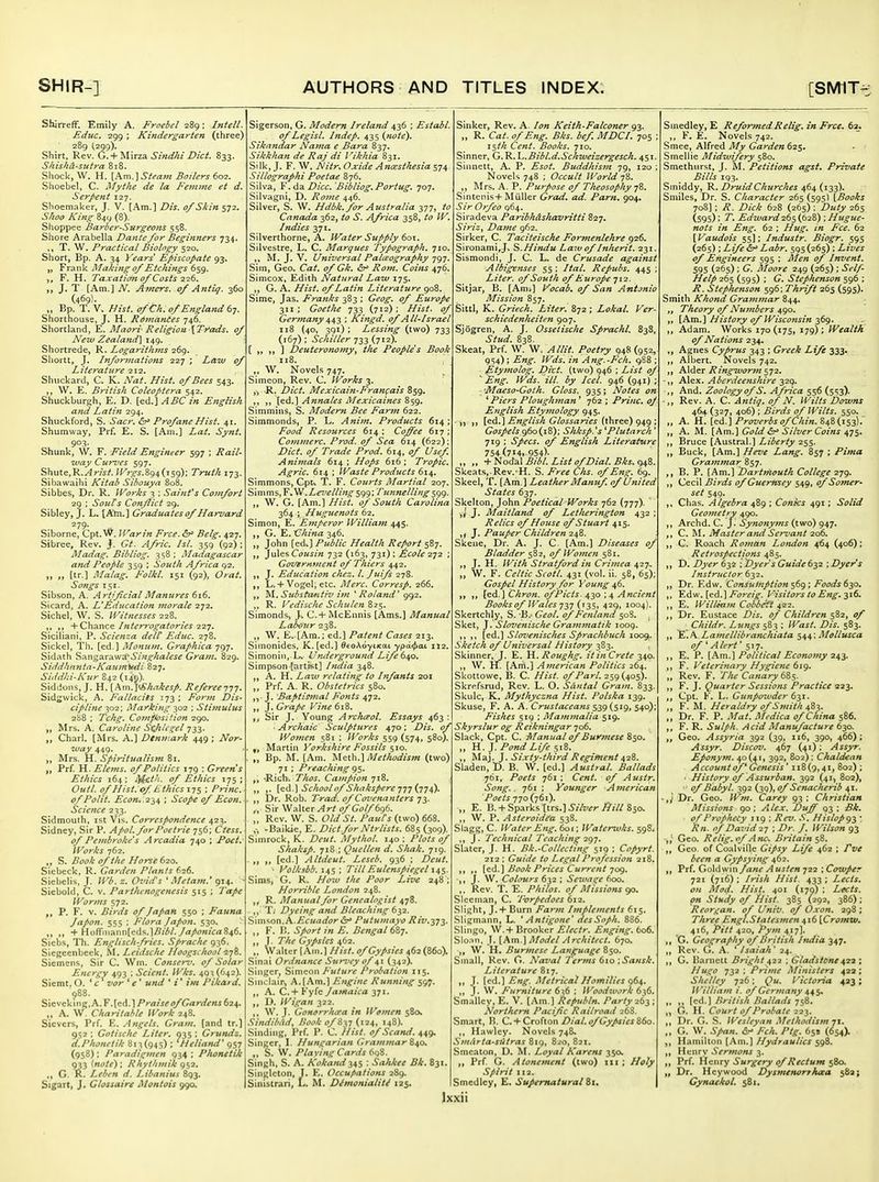 Shirreff. Emily A. Froebel 289: hitell. Educ. 299 ; Kindergarten (three) 289 (299). Shirt, Rev. C.^-yi\xz^ Sindhi Diet. 833. Shishd-stitra 818. Shock, W. H. [A.m.]Stea7n Boilers 602. Shoebel, C. Afyt/ie de la Fenime et d. Serpent 127. Shoemaker, J. V. [Am.] Dis. of Skin 572. Shoo King 849 (8). Shoppee Barber-Surgeons 5 58. Shore Arabella Dante for Beginners 734. ,, T. W. Practical Biology 520. Short, Bp. A. 34 Years Episcopate 93. „ Frank Making of Etchings 659. F. H. Taxaiioji of Costs 226. J. T [Am.] N. Amers. of Antiq. 360 (469)- „ Bp. T. V. Hist, ofCh, ofE?tgland6y. Shorthouse, J. H. Rdmantes 746. Shortland, E. Maori Religion\Trads, of New Zealand\ 149. Shortrede, R. Logarithms 269. Shortt, J. Informations 227 ; Law of Literature 212. Shuckard, C. K. Nat. Hist, of Bees 543. W. E, British Coleoptera 542. Shuckburgh, E. D. [ed.] ABC in English and Latin 294. Shuckford, S. Scur. &^ Profane Hist. 41. Shumway, Prf. E. S. [Am.] Lat. Synt. 903. Shunk, W. F. Field Engineer 597 ; Rail- •way Curz'es 597. ShwiQM-Arist. /K?:^^.894(159); Truth 173. Sibawaihi Kitab Sibouya 808. Sibbes, Dr. R. Works 3 ; Sainfs Co)nfort 29 ; Souls Conflict 29. Sibley, J. L. [A^.] Graduates of Harvard 279. Siborne, Cpt.'N^. Warin Free. &^ Belg. 427. Sibree, Rev. J. Gt. Afrie. /si. 359 (92); Madag. Bibliog. 358; Madagascar and People 359 ; South Africa 92. „ „ [tr.] J\Ialag. Folkl. 151 (92), Oral. Songs 151. Sibson, A. Artificial Manures 616. Sicard, A. L*Education morale 272. Sichel, W. S. Witnesses 228. ,, ,, -^OMviViZ^ Interrogatories ^2^. Sicilian], P. Scienza delV Edue. 278. Sickel, Th. [ed.] Monum. Graphiea 797. Sidath %?KW%,z.X2.'^A\Singhalese Gram. 829. Siddhnnta-Kaum^i-di 827, Sidd/ii'Kur 842 (149). Siddons, J. H. [km.l'Shakesp. Referee^fj. Sidgwick, A. Fallacies 173 ; Form Dis- cipline 302; Marking ^02 ; Stimulus 2S8 ; Tchg. Covzfiosifion 290. „ Mrs. A. Caroline StJtUgel 733. Charl. [Mrs. A.] Dtmr.ark 449 ; Nor- way 449. ,, Mrs. H. Spiritualism 81. Prf. H. Elems, of Politics 179 ; Green s Ethics 164; i^et'i. of Ethics 175; Out I. of Hist, of Ethics x-js '• Princ. of Polit. £'c(3K..234 ; Scope of Econ, Science 233. Sidmouth, ist Vis. Correspondence 423. Sidney, Sir P. Apol. for Poetrie 756; Ctess. of Pembrolie's Arcadia 740 ; Poet. Works 762. ,, S. Book of t/ic Horse 620. Sicbeck, R. Garden Plants 626. Siebelis, J. Wb. z. 07>i(fs ' Me tarn.' 914. ^ Siebold, C. v. Partlunogenesis 515 ; Tape Worms 572. „ P. F. V. Birds of Japan 550 ; Fauna Japon. 555 ; Flora Japon. 530. + Hofrniann[eds.]^/^/./rt/fj«;Vrt846. Sicb.s, Th. Englischfries. Sprache 936. Sicgeenbeek, M. LeidscJte Hoogschool278. Siemens, Sir C. Wm. Conserv. of Solar Energy 493 : Sclent, Wks. 49^(642). Siemt, O. ' c vor ' e' und * i* ifft Pikard. 988. Sicveking,A.F.[ed.l/'rfl!/j^ (5/'(7<zr^/^«j 624. „ A. W. Charitable Work 248. Sievers, Prf. K. Angels. Gram, [and tr.] 952 : Gotische Liter, 035 ; Grundz. d.Phonetik 81^(945) : 'Heliaful' 957 (958); Paradigmen 934 ; Phonetik 933 (note) ; Rhythmik 952, G. A. Lebf-n d. Libanius 893. Sigartj J. Glossaire Montois 990. Sigerson. G. Modern Ireland 436 ; Establ. of Legist. Indep. 435 {note). Siknndar Nama e Bara 837. Sikkhan de Raj di Vikhia 831. Silk, J. F. W. Nitr, Oxide Ancesthesia 574 Sillographi Poetae 876. Silva, Y .da. Dice. Bibliog. Portug. 707. Silvagni, D. Rojue 446. Silver, S. W. Hdbk, for Australia 377, to Canada 362, to S. Africa 358, to W, Indies 371, Silverthorne, A. Water Supply 601. Silvestre, L. C. Marques Typograph. 710, M. J, V. Universal Palieography 797. Sim, Geo. Cat. of Gk. &^ Rom. Coins 476. Simcox, Edith Natural Law 175. G. A. Hist, of Latin Literature Sime, Jas. Franks 383 ; Geog. of Europe 311; Goethe 733 (712); Hist, of Germany 4,-^^ ; Kingd. of All-Israel 118 (40, 391) ; Lessing (two) 733 (167) ; Schiller 733 (712). [,,,,] Deuteronomy^ the Peoples Book 118. „ W. Novels 747. Simeon, Rev. C. Works 3. ,, 'R. Diet. Mexicain-Fran(:ais B59, [ed.] Annates Mexicaines 859. Simmins, S. Modern Bee Farm 622. Simmonds, P. L. Anim. Products 614; Food Resources 614 ; Coffee 617 ; Commerc. Prod, of Sea 614 (622); Diet, of Trade Prod. 614, of Usef Animals 614; Hops 616; Tropic. Agric, 614 ; Waste Products 6\\. Simmons, Cpt^ T. F. Courts Martial 207. Simms,F,W.Z,fz/^///7i^599; Tunnelling^gt^. W. G. [Am.] Hist, of South Carolina 364 ; Huguenots 62. Simon, E. Emperor William 445. G. E. C/i/«£Z 346. „ John [ed.] Public Health Report 587. ]u\e?,Cousin 732 (163, 731): Ecole 2-j2 ; GoVBrmnent of Thiers 442. ,, J. Education chez. I. Juifs 278. L. +Vogel; etc. Merc. Corresp. 266. Substa/ntiv ijn Roland* 992. ,, R. Vedische Schulen 825. Simonds^ j% C.+ McEnnis [Ams.] Manual Labour 238. ,, W. E..[Am.; ed.] Patent Cases 213. Siinonides, K. [ed.] ^toAoytKat ypd<f)aL 112, Simonin.-L. Underground Life b^o. Simpson [artifit] India 348. A. H. Lazv relating to Infants 201 „ Prf. A. R. Obstetrics 580. J, Baptismal Fonts 472. ,, }. Grape Vinet\%. Sir J. Young Archceol. Essays 463 ■ Archaic Sculptures 470: Dis. of Women 581 ; Works 559 (574, 580). , Martin Yorkshire Fossils 510. „ Bp. M. [Am. '^\q.\}c\.\Methodism (two) 71 ; preaching g$. 'Rich, Thos. Campion 718. ,. [q6..] School of Shakspere jTj {t^^). . Dr. Rob. Trad, of Cozienanters ,, Sir Walter ^r^0/696. ,. Rev. W. S. Old St. PaxtCs (two) 668. ,-, -Baikie, E. Diet for Ntrlists. 685 (309). Simrock, K. Deut. Mythol. 140 ; Plots of Shaksp. 718 ; Quellen d. Shak. 719. . „ [ed.] Altdeut. Leseb. 936 ; Deut. > Volksbb. i^S ; 7'illEulenspiegel Sims, G. R. //(^^f the Poor Live 248 ; Horrible London 248. R. Manual for Genealo^^ist 478. . ,, T; Dyeing and Bleaching 632. S\m'^on. A..Ecuador &^ Putumayo Riv.272- ,, F. B. Sport in E. Bengal 6^j. J. The Gypsies 462. „ Walter [Am.] Hist, of Gypsies 462 (B60). Sinai Ordnance Snr^tey of 41 (342). Singer, Simeon Future Probation 115. Sinclair^ A, [Am.] Engine Running 597. A. C.+ Fyfe Jamaica 371. D. Wigan 322. W. J. GoHorrho'a in Women 580, Sindibad, Hook of S^j (124, 148). Sinding, Prf, P. C. /i^/j^ of Scand, 449, Singer, I. Hunt^arian Grammar 840. S. W. Plaving Cards 6qS. Singh, S. A. A'tfX'rt«rf345 ; Saiikee Bk. 831. Singleton, I. K. Occupations 289. Sinistrari, L, M. Dhnonialiti 125, Sinker, Rev, A. Keith-Falconer 93 „ R. Ca^. of Eng. Bks. bef MDCI. 705 : 15//; Cf^«/. Books. 710. Sinner, G. R. \-..Bibl.d.Schweizergesch. 451. Siiinett, A. P. £'^^7/. Buddhis7n 79, 120 Novels 748 ; Occult World 78. ,, Mrs. A. P. Purpose of Theosophy 78. Sintenis+MiiUer Grad, ad. Parn, 904. Sir Orfeo 964. Siradeva Paribhdshavritti 827, Siriz^ Dame 962. Sirker, C. Taciteische Formenlehre 926. Slronami^J. ^.Hindu Law of Inherit. 231 Sismondi, J. C. L. de Crusade against Albigenses 55 ; Ital. Repubs. 445 ; Liter, of South of Europe 712. Sitjar, B. [Am.] Vocab, of San Antjnio Mission 857. Sittl, K. Griech. Liter. 872 ; Lokal. Ver- schiedenheiten 907. Sjogren, A. J. Osseiisclie Sprachl. 838 Stud. 838. Skeat, Prf. W. W. Allit. Poetry 948(952, 9S4); Eng. Wds. in Ang.-Fch. g Etymolog. Ditt. (two) 946 ; List of ^ Eng. Wds, ill. by Icel. 946 (941) ; 'Maeso-Goth. Gloss. 935; Notes on ''Piers Ploughman ' 762 ; Princ. of English Etymology 945. ^td.,^ English Glossaries (three) 949 ; Gospels qto{\%y, Shksp.^s ''Plutarch' 719 ; Specs, of English Literature 754(714, 954)- ,, ,, •{■nods.X Bibl. List of Dial. Bks, ci48. Skeats,-Rev.'H. S. Free Chs. of Eng. 69, Skeel, T. [Am.] Leather Alanuf. of United States 637. Skelton, John Poetical Works 762 (777). J J. Maitland of Letherington 432 ; Relics of Hotise of Stuart 415. J. Pauper Children 2^^. Skene, Dr. A. J. C- [Am.] Diseases of Bladder 582, of WoiJien 581. J. H. With Stratford in Crijnea 427.. W. F. Celtic Scotl. 431 (vol, ii. 58, 65); Gospel History for Voung 46. [ed.] Chron. ofPicts. 430 ; 4 Ancient Books of Wales O'iSi 429, 1004). Skertchly, S. B.' Geol. of Fenland 50S, Sket, J. Slovenische Grammatik 1009. [ed.] Sloveniscites Sprachbuch 1009. Sketch of Universal History 383. Skinner, J. E, Roughg. it i?i Crete 340. W. H. [Am.] American Politics 264. Skottowe, B. C. Hist, of Pari. 259(405), Skrefsrud, Rev. L. O. SAutal Gram. 833. Skulc, K. Mythyczna Hist. Polska 139. Skuse, F. A. A. Crustaceans S39 {5^9, 540); Fishes 519 ; Mammalia 519. Skyrslur og Reikningar 706. Slack, Cpt. C. Manualc}f Burmese 850. H. J. Pond Life 518. Maj. J. Sixty-tltird Regiment 428. Sladen, D. B. W. [ed.] Austral. Ballads 761, Poets 761 ; Cent, of Austr. Song.. 761 ; Younger American Poets 770(761). ,, E. B. +Sparks [trs.]6'/7z/^r .^17/850. „ W. P. Astcroidea 538. Slagg, C. Water Eng. 601; Watenuks. 598. ,, J. Technical 'Teaching 2g-j. Slater, J. H. Bk.-Collecting 519 ; Copyrt. 212 : Guide to Legal Profession 218. [ed.] Book Prices Current 709. J. W, Colours 632 ; Seiva^e 600. Rev. T, E. Philos. of Missions 90. Sleeman, C. 'Ivrpedoes 612. Slight, J.+ Burn Farm Implements 615. Sllgmann, L. 'Antigone' desSoph. 886. Siingo, W.+ Brooker Electr. Enging, 606. Slonn. J. [Am.] Model Architect. 670. W. H, Burme.^e Language Z$o. Small, Rev. G. Naval Terms dio \Sansk, Literature 817. J. [ed.] Eng. Metricai Homilies 96^. J. W. Furniture 636 ; Woodwork 636. Smallcy, E. V. [Am.] Republn. Party 2^1'. Northern Pacific Railrootl 268. Smart, 15. C.+ Crofion Dial, of Gypsies Hawlcy. Novels 748* SmArta-siUras 8^(0,821. Smeaton, D. M. Loyal Karens 350. Prf G. Atonement (two) iii ; Holy Spirit 112. Smedley, £. Supernatural Zi, Ixxii Smedley, E Refor^nedRelig. in Free. 62^ ,, F. E. Novels 742. Smee, Alfred My Garden62$, Smellie Midwifery 580, Smethurst, J. M. Petitions agst. Private Bills 193. Siniddy, R. Dru.idChurches 464 (133). Smiles, Dr. S. Character 265 (595) [Books 708]; R. Dick 628 (265) : Dtity 265 (595); T, Edward2t$(jb2Z)', Httgue- nots in Eng. 62 ; Hug. in Fee. 62 [Vaudois 55]; Industr. Biogr. 595 (265) ; Life &^ Labr. 595 (265) ; Lives of Engineers 595 ; Men of Invent. 595 (265) ; G. Moore 249 (265) ; Self- Help 265 (595) ; G, Stephenson 596 ; R. Stephenson 596; Thrift 265 (595). Smith Khond Grammar 844. Theory of Nujnbers 490, [Am.] History of Wisconsin-369. Adam. Works 170(175, 179); Wealth of Nations 234. Agnes Cyprus 343 ; Greek Life 333. ,, Albert. Novels 742. AXd^r Ringworm ^-j2. A]ex. Aberdeenshire 2^q. ,, And. Zoology of S. Africa 556 (5!;3). Rev. A. C. Antiq. of N. Wilts Downs 46^. (327, 406) ; Birds of Wilts. 550. „ A. Hi [Qd..] Proverbs of Chin.%6,%{\ii\: ,, A. M. [Am.] Gold &^ Silver Coins 475. ,, Bruce [Austral.] Liberty 255. ,, Buck, [Am.] Heve Lang. 857 ; Pima Grammar 857. B. P. [Am.] Dartmouth College 279. Cecil Birds of Guernsey 549, of Somer- set 549, ,. Chas. Algebra 489 ; Conies 491; Solid Geometry 490. ,, Archd. C. J. Synonyms (two) 947. ,, C. M, Master aful Seri'ant 206. ,, C. Roach Roman Lomion 464 (406); Retrospections 485. ,, D, Dyer 632 ; Dyers Guide 632 ; Dyers Instructor 632. ,, Dr. Edw. ConsuUiption^^9\Foodsty:i. ,, Edw. [ed.]/t7rf7V. Visitors to Eng.-^16. „ E. William Cobbett 422. ,, Dr. Eustace Dis. of Children 582, of _ Childr. Lungs 5B3, ; Wast. Dis. 583. K'.A. Lamellibranchiata $44 : Mollusca of ' A lert '517. ,, E. P. [Am.] Political Economy 243. F. Veterinary Hygiene 619. Rev. F. Tiie Canary 685. M J- Quarter Sessions Practice Q.2'^. Cpt. K. L. Gxiyipowder ^yi. ,, F. M. Heraldry of Smith 4%-^. „ Dr. F. P. Yl/a^ .lA fl'/Va ofCliina 586. F. R. Sulph. Acid Manufacture 630. Geo, Assyria 392 (39, 116, 390, 466); Assyr. Discov. 467 (41); Assyr. Eponym. ^0(41, 392, 802): Chaldean Account of ^ Genesis ' 118(9, 4i> 802) ; ■ History of Assurban. 392 (41, 802),  of Babyl. 392 (39), of Senacherib 41. Dr. Geo. Wm. Carey 93 ; Christian Missions go; Alex. Duff 93 ; Bk, ■ of Prophetry 119 ; Rev. S. HisloPg^ ' Rn. of David 27 ; Dr. J. Wilson 93 Geo, Relig.rf Ancs Britain s^. Geo. of Coalville Gipsy Life 462 ; fve been a Gypsying 462. Prf. Goldwin fane A usten 722 ; Cowper 721 (716) ; Irish Hist. 433 ; Lects. on Mod. Hist. 401 (179) ; Lects. on Study of Hist. 385 (293, 386) ; Rcorgan. of UniV. of Oxon. 298 ; Three Engl.Stalesmen 416 [Cromw. 416, y*itt 420, Pym 417]. G. Geography of Britisli Ituiia 347. Rev. G. A. ' Isaiah' 24. G. Harnett Bright 422 ; Gladstone 42-^ ; Hugo 732; Prime Ministers 422; Shelley 726; Qu. Victoria 423; William i. of Germany 44^- ,, [cd.J British Ballads 758. G, H. Court of Probate 223. Dr. G. S. Weslcyan Methodism 71. G. W. Spart. Fch. Ptg. 65* (654). Hamilton [Am.] Hydraulics 598. Henry Sermons 3. Prf. Henry Surgery of Rectum 580. Dr. Hcywood Dysmenortkaa 582; Gynaekol, 581.