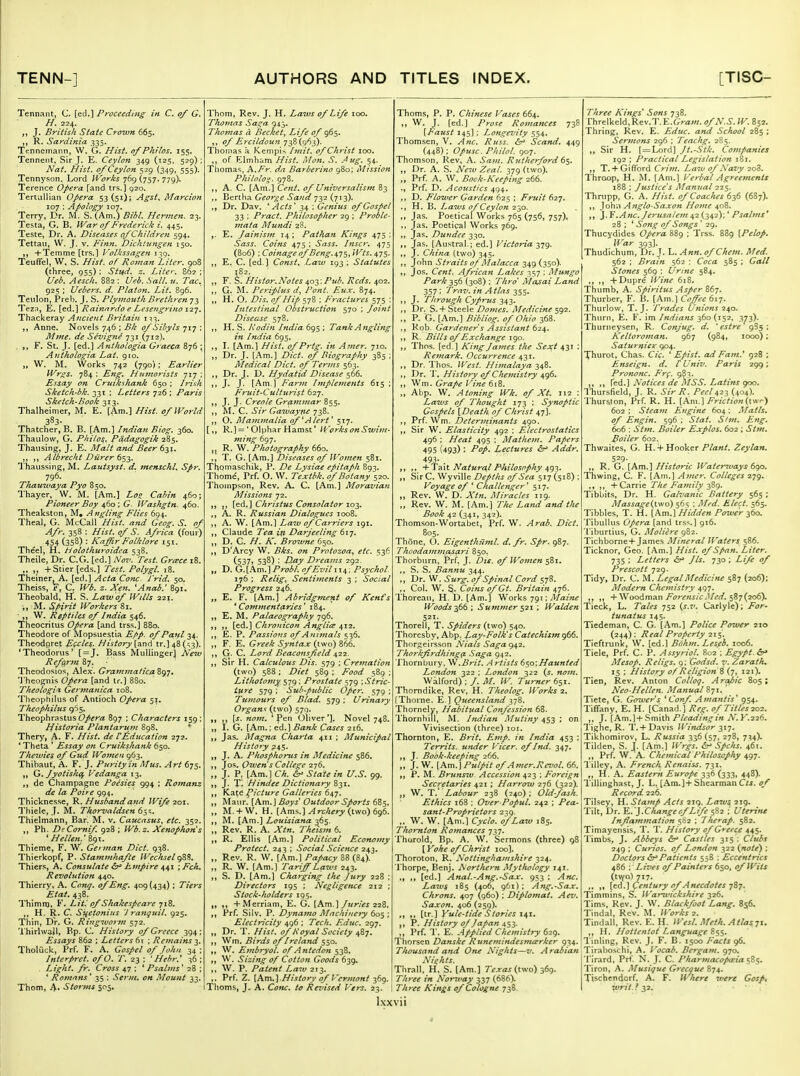 Tennant, C. [ed.] Proceeding in C. of G. H. 224. J. British State Crown 665. R. Sardinia 335. Tcnnemann, W. G. Hist, of Philos. 155. Tenneiit, Sir J. E. Ceylon 349 (125, 529); Nat. Hist, of Ceylon 529 (349, 555). Tennyson, Lord Works 769 (757, 779). Terence Opera fand trs.] 920. TertuUian Opera 53(51); Agst^ Marcion 107 ; Apology 107. Terry. Dr. M. S. (Am.) BibL Hcrmen. 23. Testa, G. B. War of Frederick i. 445. Teste, Dr. A. Diseases (f Children 594. Tettaii, W. J. V. Fimi. Dichlungen 150. +Teinme [trs.] P'olkssagen 139. TeufFel, W. S. Hist, of Roman Liter, 908 (three, 955) ; Stud. z. Lite': 862 ; Ueb. Aesch. 882 : Ueb. Sail, u. Tac. 925 ; Uebers. d. Platon. Lit. 896. Teiilon, Preb. J, S. Plymouth Brethren 73 Tezn, E. [ed.] Rainnrdo e Lcseugrino 12]. Thackeray Ancietit Britain 1:^3. Anne. Novels 746 ; Bk of Sibyls 717 : Mnie. de Sevigne 731 (712). , „ F. St. J. [ed.] Anthologia Graeca 876 ; Anthologia Lat. 910. „ W. M, Works 742 (790); Earlier Wrgs. 784 : Eng, Humorists 717 : Essay on Cruikshank 650 ; Irish Sketch-bk. 331 ; Letters 726 ; Paris Sketch-Book 313. Thalheimer, M. E. [Am.] Hist, of World 383. Thatcher, B. B. [Am.] Indian Btog. 360. Thaulow, G. Philos. Pddagogik 285. Thausing, J. E. Malt and Beer 6-^i, Albrecht Dtirer 6^j. Thaussing, M. Lautsyst. d, menschl. Spr. 796. Thauwaya Pyo 850, Thayer, W. M. [Am,] Lo^ Cabin 460; Pioneer Boy 460; G. Washgtn. 460. Theakston, M, Angling Flies 694. Theal, G. McCall Hist, and Geog. S. of Afr. 358 : Hist.qfS. Africa (four) 454 (358) : Kaffir Folklore 151. Theel, H. Holothuroidea 538. Theile, Dr, C.G. [ed.] Nov. Test. Greece 18. +Stier[eds.] Test. Polygl. 18. Theiner^^A. [ed.] ActaConc- J'rid. 50, Theiss, x*, C. Wb. z, Xen. 'Anab.' 891. Theobald, H. S. Laivof Wills 221. ■„ M. Spirit Workers 81. 'W. Reptiles of India 546. Theocritus Opera [and trss.] 880. Theodore of Mopsuestia Epp. of Paul 34. Theodgret E(xles.. History [and tr.] 48 (^3). 'Theodonis' [ = J. Bass Miillingerj New Reform 87. Theodosios, Alex. GrammaficaZ<^'j* 'J'heognis Opera [and tr.] 880. Theologix Gerjnanica 108. Tlieophilus of Antioch Opera 51. Theophilus 965. Theophrastus 897 ; Characters 159; Historia Plantarum 898. * Thery, A. F. Hist, de V^.ditcation 272. * Theta ' Essay on Cruikshank 650. Thewies of Gud Women 963. Thibaut, A. F. J. Pia-ityin Mus. Art 675. „ Q. Jyotishc^ Vedanga 13. de Champagne Poesies 994 ; Rotnanz de la Poir e 994. Thicknesse, R. Husband and Wife 201. Thiele, J. M. Thorvaldsen 65;. Thielmann, Ban M. v. Caucasus, etc, 352. „ Ph. DiComif. 928 ; Wb.z. Xenophons * Hellen.' 89T. Thieme, F. W. Ge>man Diet. 938. Thierkopf, V. Stammhafte Wechsel Thiers, A. Consulate 67^ Empire ^^1 •,Fch, Revolution 440. Thierry, A. Conq. of Eng. 409 {434) ; Tiers Etat. 438. Thimn), F. Litl pf Shakespeare 718, H. R. C. Suetonius 'J ranquil, 925. Thin, Dr. G. Ringivor^n 572. I hirlwail, Bp. C. History of Greece 394; Essays 862 ; Letters 61 ; Remains Tholiick, Prf. F. A. Gospel of John 34; Interpret, of O. T. 23 :  Hebr.^ 36 ; Light, fr. Cross 47 ; ' Psalms^ 28 ; * Romans' 35 ; Serni. on Mount 33. Thom, A' Storms 505, Thorn, Rev. J. H. Laws of Life 100. Thomas Saga 943. Thomas a Becket, Life of 965. of Ercildoun 738(963). Thomas a. Kenipis Imit. of Christ 100. ,, of Elmham Hist. Mon. S. Aug. 54. Thomas, X.Fr. da Barberino 980; Mission Philolo^. 978. ,, A. C. [Am.] Cent, of Universalism 83 ,, Bertha George Sand 732 (713). Dr. Dav. ^ Acts' 34 ; Genius of Gospel 33 ; Pract. Philosopher 29 ; Proble- mata Mundi 28. E. Jainism 14 ; Pathan Kings 475 ; Sass. Coins 475 : Sass. Inscr, 475 (806) ; Coinage of Beng.s,^^^ Wts. 475. ,, E. C. [ed ] Const, Law 193 ; Statutes ,, F. S. Histor.Notes ^oy.Pub. Reds. 402. ,, G. M. Pcriplus d, Pont. Eux. 874. ,, H. O. Dis, of Hip 578 ; Fractures 575 : Intestinal Obstruction 570 ; Joint Disease 578. H. ?). Rodin India 6gs\ Tank Angling in India 695. I. [Am.] Hist, of Prig, in Amer. 710. Dr. J. [Am.] Diet, of Biography 385 ; Medical Did. of Terms 563. ,, Dr. J. D. Hydatid Disease 566. M J- J- [Am.] Farm Implements 615 ; Fruit-Culturist 627. >) J- J- Creole Gramjnar 855. ,, M. C. Sir Gawayne 738. ,, O. Mammalia of ^Alert' 517, [R.] = * Oiphar Hamst' WorksonSwim- ming 697. R. W. Plwtography 660. T. G. [Am.] i?iseases of U'omen 581. Thomaschik, P. De Lysiae epitaph 893. Thome, Prf. O. \V. Textbk. of Botany 520. Thompson, Rev. A. C. [Am.] Moravian Missions 72. [ed,] Christus Consolator loj. A. R. Russian Dialogues 1008. A. W. [Am.] Law of Carriers 191. Claude Tea in Darjeeling 61^. D. C. H. K, Browne 650. ,, D'Arcy W. Bks. on Protozoa^ etc. 536 (537) 538) : D-ay Dreams 292. „ D. G.[Am.] Probl, of Evil 114; Psychol. 176 ; Relig^ Sentiments 3 ; Social Progress 246. „ E. F. [Am.] Abridgment of Kent's ''Commentaries' 184. E. M. Palaeography 796. [ed.] Chrouicon Anglian 412. E. P. Passions of Animals 536. ,, F. E. Greek Syntax {s\\o)mt. G. C. Lord Beaconsfield 6,11. Sir H, Calculous Dis. 579 ; Cremation (two) 588 ; Diet 589 ; Food 389 ; Lithotomy, 579 ; Prostate 579 ■,Stric- t'iire 579 ; Sub-public Oper. 579 ; Tumours of Blad. 579 ; Urinary Organs (two) 579. [s. nom. 'pen Oliver']. Novel 748. I. G. [Am.; cd.] Bank Cases-216. Jas. Magna Charta 411 ; Municipal History 245, J. A. Phosphorus in Medicine 586. Jos. Owen's College 276. J. P, [Am.] Ck. &^ State in U.S. 99. J. X. Hindee Dictionary 831. Kat^ picture Galleries 647. Maur. [Am.] Outdoor Sports 685. M. + W. H. [Ams.] ^rc/iirrj/(two) 696. M. [Am.] Louisiana ^65. Rev. R, A. A7«. Thei-svi 6. R. Ellis [Am,] Political Economy Protect. 243 ; Social Science 243. Rev. R. W. [Am.] Papacy 88 (84). R. W. [Am.] Tariff Laws 243. S. D. [Am.] Charging the Jury 228 ; Directors 195 ; Negligence 212 ; Stock-holders 195. +Merriam, E. G. [Am.] Juries 228. Prf. Silv. P. Dynamo Machinery 605 ; Electricity 496 ; 7Vc/r. Educ. 297, Dr. T. Hist, of Royal Society 487. Wm. Birds of Ireland 550. W. Embryol. of Antedon 538. W. Sizing of Cotton Goods 639. W. P. Patent Law 213. Prf. Z. [Am.]77/.v/£7rj' ^Z Vermont 369. Thorns, J. A. C^^k:. Revised Vers. 23. Ixxvi Thorns, P. P. Chinese Vases 664. t) W. J. [ed.] Prose Romances 738 [Faust 145]; Longevity 554. Thomsen, V. Russ. ^ Scand. 449 (448); Opusc. Philol. 907. Thomson, Rev, A. .S'^;;/. Rutherford d'^. „ Dr. A. S. AVtw Zi'fl/. 379 (two). „ Prf. A. W. Bock'Keeping 266. ., Prf. D. Acoustics 494, ,, D. Flower Garden 625 ; Fruit 627. H. B. La7vs of Ceylon 230. Jas. Poetical Works 765 (756, 757), Jas. Poetical Works 769. „ Jas. Dundee 330, Jas. [Austral.; ed.] Victoria 379. J. China (two) 345. ,, John Straits of Malacca 349 (350). Jos. Cent. African Lakes 357 ; Altt-ngo Park 356 {308) ; Thro Ma^ai Land 357 '' Trnv, in Atlas 355. ,, J. Through Cyprus 343. ,, Dr, S.+Steele/>(7wf5. Medicine ^^2.. „ P. G. [Am.] Bibliog. of Ohio 368. Rob. Gardener s Assistant 624. ,, R. Bills of Exchange 190. Thos. [ed.] King James the Sex;t 431 : Remark. Occurrence 431. Dr. Tho'^. West. Himalaya 348. Dr. 'J'. History of Chemistry 496. V^m. Grape Vine 6iB>. „ Abp. W. Atoning Wk, of Xt. 112 : Laws of Thought 173 ; Synoptic Gospels [Death of Christ 47]. Prf. Wm. Determinants 490. Sir W. Elasticity 492 ; Electrostatics 496 ; Heat 495 ; Mathem. Papers 495 (493) : /f/. Lectures 6^ Addr. 493- . -VT^Xx. Natural Philosophy i,<)-^. Sir C. Wyville Z><;4/'/;j ^'/'.SVrt 517(518); Koyage of ' Challenger '517. Rev. W. D. A'tn. Miracles 119. „ Rev. W. M. [Am.] T/u- Land and the Book 42 (341, 342). Thomson-Wortabet, f>rf, W. Arab. Diet. 805. Thone, C). Eigenthiiml. d. fr. Spr. 987. Thoodammasari 850. Thorburn, Prf. J. Dis. of Wofnen $Zi* S, S. Bannu 344. Dr. W, Surg, of Spinal Cord 578, Col. W. §. Coins of Gt. Britain 476. Thoreau, H. D. [Am.] Works 791; Maine Woods-^66 ; Summer $21 ; Walden 521- Thorell, T. Spiders (two) 540. Thorcsby, Abp. L^y-Folk's Catechism 966. Thorgeirsson Nials Saga (^^2. Thorkfirdhing^ Saga 942. Thornbury. \^.Brit. Artists 6^0'.Haunted London 322 ; London 322 {s. nom, Wklford) ; /. M. W. Turner 651. Thomdike, Rev, H. Theolog. Works 2. [Thorne, E ] Queensland 378. Thornely, Habitual Confession 68. Thornhill, M. Indian Mutiny 453 ; on Vivisection (three) loi. Thornton, E. Brit. Emp. in India 453 ; Territs. ujtder Vicer. of Ind. 347. „ J. Book-keeping 266. „ J. W, [Ku\,\ Pulpit of Amer.Revol. 66. P. M. Bruns^v Accession 423 ; Foreign Secretaries 421 ; Harrow 276 (322). „ W. T. Labour 238 (240); Old-fash. Ethics 168 ; Over-Popul. 242 ; Pea- sant-Proprietors 239. „ W, W. [Am.] Cyclo. of Law 185. Thornton Romances 737, Thorold. Bp. A. W. Sermons (three) 98 [Yoke of Christ 100]. Thoroton, R. Nottinghamshire 324. 'I'horpe, Benj. Northern Mythology T41. [ed.] Anal.-Ang.-Sax. 953 ; Anc. Laivs 185 (406, 961); Ang.-Sax. Chrons. 407 (960) ; Diplomat, Aev. Saxon, 406 (259). [tr.] Yule-tide Stories 141. P, History of Japan 453. Prf. 1'. E. Applied Chemistry 629. Thorsen Danske Runemindesma^rker 934. Thousand and One Nighis~v. Arabian Nights. Thrall. H. S. [Am.] 7V.r<z^ (two) 369. Three in Nor^vay 337 (686). Three Kings of Cologne 738. Three Kings' Sons 738. rhrelkeld,Rev.1\E.6>a/«. ofN.S. W. 852. Thring, Rev. E. Educ, and School 285 ; Sermons 296 ; Teachg. 2S5. ,, Sir H. [ = Lord] Jt.-Stk, Companies 192 ; Practical Legislation 181. ,, T. + Gifford Crim. Law of Navy 208. Thraop, H. M. [Am.] Verbal Agreetnents 188 ; Justice's Manual 225. Thrupp, G. A. Hist, of Coaches 636 (687). ,, Joh;i Anglo-Saxon Home 408. J. Y.Anc. Jerusalem 42 (342);' Psalms* 28 ; ' Song of Songs ' 29. Thucydides Opera 889 ; Trss. 889 [Pelop. l^ar 393]. Thudichum, Dr. J. L. .^««. (?/Chem. Med, 562 ; Brain 562 ; C^^^ra 585 ; (7a// Stones 569 ; Urine 584. +Dupre IVine 618. Thumb, A. Spiritus Asper 867. Thurber, F. H. [Am.] O^^^f 617. Thurlow, T. J. Trades Unions 240. Thiirn, E. F. im Indians 360 (152, 373). Thuriieysen, R. Conjug. d. ' estre 985; Keltoroman. 967 (984, 1000); Saturniex 904. Xhurot, Chas. O'c. * Epist. ad Fatn.* 92B ; Enseign. d. t Univ. Paris 299; Prononc. Frg. 983. fed.] Notices de MSS. Latins 900. Thursfield, J. R. ^'/r 7?. Peel423 (404). Thurston, Prf. R. H. [Am.] Friction (twr) 602 ; Steafn Engine 604; Matls, of Engin. 596 ; ^i^a/*. 606 : Stm. Boiler Explos. 602 ; Stm. Boiler 602. Thwaites, G. K. -k-Hooktr Plant. Zeylan. 529- R. G. [Am.] Historic Water7uays 6(^0. Thwing, C. F. [Am.] Amer. Colleges 279. + Carrie The Family -^Z^^, Tibbits, Dr. H. Galvanic Battery 565; Massage{\.\\o) 56s ; Med. Elect. 565. Tibbies, T. H. [Am.] Hidden Power 360. TibuUus Opera [and trss.] 916. Tiburtius, G. MoUere 982. Tichborne+James Mineral Waters 586. Ticknor, Geo. [Am.] Hist, of Span. Liter. 735 ; Letters <5^ Jls. 730 ; Life of Prescott 729. Tidy, Dr. C. M. Legal Medicine 587 (206); Modern Chemistry 497. + Woodman y^(3rf«5/6-JA'(/. 587(206). Tieck, L. Tales 752 i^s.v. Carlyle); For- tunatus 145. Tiedeman, C. G. [Am.] Police Power 210 (244) ; Real Property 215. Tieftrunk, W. [ed.] Bohm, Les^b. 1006. Tiele, Prf. C P. Assyriol. 802 ; Egypt. 6:^ Mcsop. Religs. 9: Godsd. y. Zaratk, 15 ; History of Rcligio7t Z (7, 121), Tien, Rev, Anton Collog. Arabic 805; Neo-Hellen. Manual 871. ' Tiete, G. Gcnver's ^ Conf. Amantis' 954, Tiffany, E. H. [Canad.] Reg. ofTitles202. ,, J. [Am.]+Sm'ah Pleading in N.V.226, Tighe, R. T. + Davis Windsor 217. Tikhomirov, L. Russia 336 (57, 278, 7^4). Tilden, S. J. [Am.] JVrgs. 6^ Spchs. 461. ,, Prf. W. A. Chemical Philosophy 497. Tilley, A. French Renaiss. 731. ,, H. A. Eastertt Europe 336 (333, 44S). Tillinghast, J. L. [Am.]+Shearman O*. of Record 226. Tilsey, H, Stamp Acts 219. La7vs 219. Tilt, Dr. E.'].ChangeofLffe 582 :' Uterine Inflammation 582 ; Therap. 582. Timayensis, T. T. History of Greece 445. Timbs, J. Abbeys Castles 315 : Clubs 249 ; Curios, of London 322 {note) ; Doctors 6?^Patients 558 : Eccentrics 486 ; Lives of Painters 650, ^ Wx/J (t\ya) 717. [ed.] C^^i/wry Anecdotes 787. Timmins, S. IVar^vickshire 326. Tims. Rev. J. W. Blackfoot Lang. 856. Tindal, Rev. M. ?i^'*7r-^-j 2. Tindall. Rev. E. H. West. Metk. Atlas7i. H. Hottentot Language Tinling, Rev. J. F. B. 1500 Facts Tiral)oschi, A. Vocah. Bergam. 970. rirurd. Prf. N. J. C. Pharmacopoeia Tiron, A. Musique Grecqtu 874. Tischendorf. A. F, Where were Gosp, writ. ? 32.