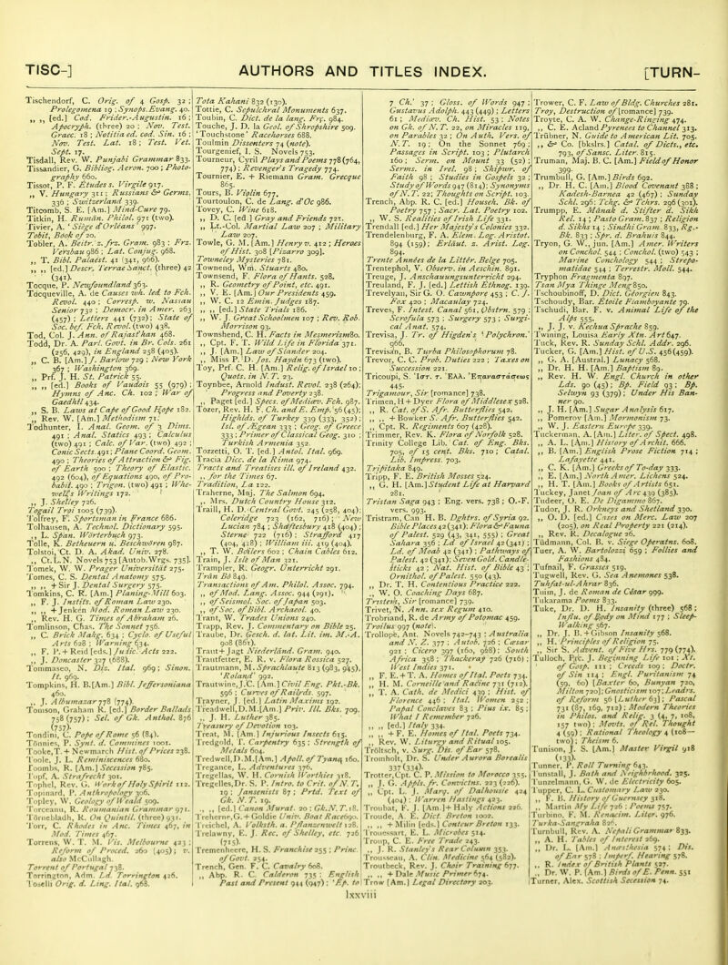 Tischendorf, C. Oyig. of 4 Gosp. 32 ; Prolegomena 19 -.Synops.Evans;. 40. ,, [ed.] Cod. Frider.-Augustin. i6; Apocryph. (three) 20 : Nov. Test. Graec. 18 ; Notitia ed. cod. Sin. 16 ; Nov. Test. Lat. 18; Test. Vet. Sept. 17. Tisdall, Rev. W. Punjabi Grammar 833. Tissandier, G. Bibliog. Aeron. -jaa; Photo- graphy 660. Tissot, P. F. £.tudess. Virgile gij. „ V. Hungary 311; Russians <5r» Germs. 336 : Switzerland 339. Titcomb, S. E. [Am.] Mind-Cure 79. Titkin, H. Rutttdn. Philol. 971 (two). Tivier, A. ' -S'/V.j-^ dOrleans ' 997. Toi//, .SrioX: 0/ 20. Tobler, A. Beitr. z.frz. Gram. 983 : Versbau 986 ; i^ai. Conjug. 968. ,, T. Palaest. 41 (341, 966). „ ,, [ed.]/'wc'-. I'errae iianct. (three) 42 (341). Tocque, P. Newfoundland ■i(>-i,. Tdcqueville, A. de Causes wh. led to Fch. Revol. 440 ; Corresp. w. Nassau Senior-jii ; Democr. in Anier. 263 (457) ; Letters 441 (732); State of Soc. bef. Fch. Revol. (two) 43S. Tod, Col. J. Ann. of Rajast'han 468. Todd, Dr. A. Pari. Govt, in Br. Cols. 261 (256, 429), in England 258 (405). „ C. B. [Am.] /. Barlow 729 ; New York 367 ; Washington 369. „ Prf. J. H. St. Patrick 55. ,, ,, [ed.] Books of Vaudois 55 (979) ; Hymns of Anc. Ch. 102 ; War of Gaedhil 434. ,, S. B. Laws at Cape of Good H,ope 182. „ Rev. W. [Am.] Metltodism 71; lodhunter, I. Anal. Geom. of 3 Dims. 491 ; Anal. Statics 493 ; Calculus (two) 4^1 : Calc. ofVar. (two) 492 : Conic Sects. 491; Plane Coord. Geotn. 490 ; Theories of A ttraction Fig. of Earth 500 : Theory of Elastic. 492 (604), of Equa tions 490, of Pro- babil. 490 : Trigon. (two) 491 ; Whe- wel(s Writings 172. ,, J. Shelley 726, Togail Troi 1005 (739). 'J'oTfrey, Fl Sportsman in France 686. Tolhausen, A. Technol. Dictionary 595. ,, L. Span. Worterbuch 973. Telle, K. Betheuern u. Beschwdren 987. Tolstoi, Ct. D. A. Akad. Univ. 27S. ,, Ct.L.N. Novels >53(.Autob.Wrgs. 735]. Tomek, W. W. Prager Universitdt 275. Tomes, C. S. D,ental Anatomy 575. ,, ,, ]. Dental Surgery ^■j'i. lomkins, C. R. [Am.] Planing-.Vill 60^. F. J. Instils, of Roman Law 230, »» t, +Jenk{'n Mod. Roman Law -2-^0. ,, Rev. H. G. Times of Abraham 26. Tomlinson, Cfias. T'he .Sonnet 756. „ C. Brick Makg. 634 ; Cyclo. of Useful Arts 628 ; Warning 634. „ F. P. + Reid [eds.l/« //<:. 222. ,, J. Doncaster 327 ^688). Tonimaseo, N. Diz. Hal. 969; Sinon. It. 969. Tompkins, H. B.[Am.] Bibl. Jeffersoniana 460. ,, J. AlhumazarnZ (774). Tomson, Graham R. [ed.] Border Ballatis 758(757): Sel. of Gk. Anthol.t^6 (757)- Tondini, C. Pope of Rome 56 (84). Tfinnics, P. Synt. d. Commines 1001. Tooke,T. + Newmarch Hist, of Prices iji. 'I'oole. J. L. Reminiscences 680. foombs, R. (Am.) Secession 785. Tcipf, A. Strafrecht 301. Tophel, Rev. G. Hork of Holy Spirit 112. Topiiiard, P. Anthropology 306. Toplcy, VV. Geology of H 'eald 509. Torccami, R. Roumanian Grammar g-ji. Toriiebladh, R. On Quinlil. (three) 931. 'I'orr, C. Rhodes in Anc. Times 467, in Mod. Times 467. Torrens, W. T. M. Vis. Melbourne 423 ; Reform of Proced. 260 [405); V. also McCiillagh. Torrent of Portugal 738. Torrington, Adm. La. Torrington 426. '1 Oielli d. Ling. Ital. 968. Tola Kahani 832 (130). Tottie, C. Sepulchral Monuments 637. Toubin, C. Diet, de la lang. Fr(. 984. Touche, J. D. la Geol. of Shropshire 509. 'Touchstone' Racelwrses 688. Tonlmin Dissenters 74 {note). Tourgenief, I. S. Novels 753. Tourneur, Cyril Plays and Poems t!%{j6^ 774) : Revengers Tragedy 774. Tournier, E, + Rieinann Gram. Grecque 865. Tours, B. Violin (>-j-j, Tourtoulon, C. de Lang. d'Oc 986. I'ovey, C. Wine 618. I>. C. [ed ] Gray and Friends 72T Lt.-Col. Martial Law 207 ; Military Law 207. Towle, G. M. [Am.] Henry v. 412 ; Heroes of Hist. 308 [Pizarro 309]. Towneley Mysteries 781. Townend, Wrri. Stuarts 480. Townsend, F. Flora of Hants. 528. , R. Geometry of Point, etc. 491. , V. E. [Am. J Oitr Presidents 459. , W. C. 12 Emin. fudges 187. , ,, \zi.\State Trials 186. , W. J. Great Schoolmen 107 : Rev. Rob. Morrison 03. Townshend, C. H. Facts in MesmerismZo. ,, Cpt. F. T. Wild Life in Flbrida ^Ti. ,, J. [Avn.^ Law of Slander 20^. ,, Miss P. D. Jos. Haydn 673 (two). Toy, Prf. C. H. [Am.] Relig. of Israel 10 : Quots. in N. 7. 23. Toynbee, Arnold Indust. Revol. 238 (264); ' Progress and Pcnierty 238. ,, Paget [ed.] Specs, of Median'. Fch. 987. Tozer, Rev. H. F. Ch. andE. E>7ip.'(^i); Highlds. of Turkey 339 (333, 352); Isl. of ^Egean 333 ; Gcog. of Greece 333 ; Primer of Classical Geog. 310 Turkish Armenia 352. Tozzetti, O. T. [ed.] Antol. Ital. 969. Tracia Dice, de la Rima 974. Tracts and Treatises ill. of Ireland 432. for the Times 67. Tradition, La 122. 'I'raherne, Maj. The Salmon 694. ,, Mrs. Dutch Country House -^ii. Traill, H. D. Central Govt. 245 (258, 404); Coleridge 723 (162, 716): ■ New Lttcian 784 ; Shdftesbury 418 (404) Sterne' 722 (716) ; Strajford 417 (404, 418) : William Hi. 419 (404). ,, T. \V. Boilers 602 ; Chain Cables 612. Train, J. Isle of Man 321. 'I'ranipler, R. Geogr. Unterricht 291. Tran Bd 849. Transactions of Am, Philol, Assoc. 794. ,, of Mod. Lang. Assoc. 944(291), ,, of Seis)nol. Soc. of Japan 503. ,, of Soc. of Bibl. Archaeol. 40. Trant, W. Trades Unions 240. Trapp, Rev. J. Commentary on Bible 1^. Traube, Dr. Gesch. d. lat. Lit. im. M.-A. 908 (861). Traut + Jagt Niederldnd. Gram. 940. IVautfeiter, E. R. v. Flora Rossica 527. Trautmann, M.Sprachlaute 813 (983, 945), ^Roland' 992. Trautwine. J.'C. [.\m.} Civil Eng. Pkt.-Bk. 596 : Cun'es of Railrds. 597. Trayner, J. [ed.] Latin Ma.vims 192. 'lrcadwcll,D.M.[Am.] Priv. III. Bis. 709. ,, J. H. Luther 385. Treasury of Devotion T03. Treat, M. [Am.] Injurious Insects 615. Trcdgnld, 1'. Carpentry 635 ; Strength of .Metals 604. Trcdwcll.n.M.lAm.] Apoll.ofTyana, 160. Trcgance, L. Adi^entures 376. Tregcllas, \V. H. Cornish Worthies 3t8. Trcgclles,nr. S. P. Intro, to Crit. of N. T. 19 : Jansenists 87 : Prtd. Text of Gk. N. T. 19. ., ., [ed.] Canon Murat. 20 : Gk.N. 7. 18. TrchernPjG. + Goldic Uni7<. Boat Race(i<^o. 'I'rcichel, A. Volksth. a. Pflanzenwelt 128. Trclawny, F.. J. Rec. of Shelley, etc. 726 (7>5)- Trcmenhcerc, H. S. Franchise 1$$ ; Princ of Govt. 254. Trench. Gen. F. C. Cavalry 608. ,, Abp. R. C Calderon 735 ; English Past and Present 944 (947) ; 'F.p. to 7 Ch.' 37 ; Gloss, of Words 947 ; Gusta7'us Adolph. 443 (449): Letters 61 ; Median'. Ch. Hist. 53 : Notes on Gk. of N, T. 22, on Miracles 119, on Parables 32 ; On Auth, Vers, of A'. T. 19; On the Sonnet 769 : Passages in Script. 103 ; Plutarch 160; Serin, on Mount 33 (52) Serms. in Irel. 98; Shipivr. of Faith 98 ; Studies in Gospels 32 ; Study of Words (814): Synonyms of N. T. 22: Thoughts on Script. 103. Trench, Abp. R. C. [ed.] Househ. Bk. of Poetry 757 ; Sacr. Lat. Poetry 102. ,, W. S. Realities of Irish Life 331. Trendall [ed.] Her Majesty s Colonies 332. Trendelenburg, F. A. Elem. Log. Aristot. 894 (159); Erldut. z. Arist. Log. Trejtte Annies de la Littir. Beige 705. Trentephol, V. Observ. in Aeschin. 891. Treuge, J. Anschauungsunterricht 294. Treuland, F. J. [ed.] Lettish Ethnog. 139. Trevelyan, Sir G. O. Caivnpore 453 : C. J. Fox 420 ; Macaulay 724. Treves, F. Intest. Canal 561, Qbstrn. 579 Scrofula 573 ; Surgery 573 ; Surgi cal Anat. 574. Trevisa, J. Tr. of Higdens ^ Polychron. 966. Trevisa'n, B. Turba Philosophorum 78. Trevor, C. C. Prob. Duties 222 : Tajces on Succession 221 Tricoupi, S. 'Iot. t. 'EAA.. 'Ejrafao'Tacrfujs 445- Trigamour, Sir [roinance] 738. 'I'rinien, H + Dvei- Flora of Middlesex 528. ,, R. Cat. of 'S. Afr. Butterflies 542. ,, ,, + BowkGr S. Afr. Butter/lies 54-2. ,, Cpt. R. Regiments 607 (428). Trimmer, Rev. K. Flora of Norfolk 528. Trinity College Lib.' Cat. of Eng. Bks. 705, of 15 cent. Bks. 710; Catal. Lib. Impress. 703. Tripitaka 849. Tripp, F. E. British Mosses 524. ,, G. H. [Am.] Student Life at Harvard 281. ' Tristan Saga 943 ; Eng. vers. 738 ; O.-F. vers. 993. Tristram, Can H. B. Dghtrs. of .Syria 92. Bible Places 42(,i4j): Flora&^Fauna of Palest. 529 (43, 341, 555) ; Great Sahara 356 ; Ld of Israel 42 (341J ; Ld. of Moab 42 (341) : Pathways of Palest. 42 (341): SevenGold. Candle- iticks 42 ; Nat. Hist, of Bible 43 ; Ornithol. of Palest. 550 (43). ,, Dr. T. H. Contentious Practice 222. ,, W. O. Coaching Days 687. Tristerh, Sir [romance] 739. Trivet, N. Ann. se.v Regum 410. Trohriand, R. de Army of Potomac 459. Troilus 997 (note). Trollope, Ant. Novels 742-743 ; Australia and N. Z. yrj : Autob. -jzd : Ctpsar 921 : Cicero 397 (160, 968): Soitth Africa 358; Thackeray 726 (716): \i 'est Indies 371. ,, F. E. + T. A. Homes of Ital. Poets 734. ,, H. M. Comeille and Radine 731 (712). „ 'I'. A. Cath. de Medici 430 : Hist, of Florence 446 : Ital. Women 252 : Papal Conclaves 83 : Pius ix. 85 ; What I Remember 726. ,, „ (ed.l Italy 334. „ ,, + F. E. Homes of Ital. Poets 734. ,, Rev. W. Liturgy and Ritual 105. TrSltsch, v. Surg. Dis. of Ear 578. Tromholt, Dr. S. Untler Aurora Borealis 337(334)- Trotter,Cpt. C. P. Mission to Morocco 355. J. G. .Appls.fr. Convictns. 223 (226). Cpt. L. J. Afarq. of Dalhousie 424 (404) ; Warren Hastings 423. Tronbat, K. J. (Am,]+ Haly Actions 226. Tronde, .A. E. Diet. Breton 1002. ,, ,, +Miliii [cds.] Conteur Breton 133. I roiicssart, E. L. Microbes 514. Tronp, C. E. Free Trade 243. J. R. Stanley's Rear Column 353. Troinseaii, A. Clin. Medicine 564 (582). Troutbeck, Rev. J. Choir Training 6^^. + Dale Music Primerdn. Trow [Am.] Legal Directory 203, Trower, C. F. Law of Bldg. Churches 281. Troy, i)estruction ^[romance] 739. Troyte, C. A. W. Change-Ringing 474. ,, C. E. hc^^.wd. Pyrenees to Channel-^i^' Triibner, N. Guide to American Lit. 705. ,, Co. [bkslrs.] Catal. of Diets., etc. 793, of Sansc. Liter. 815. Truman, Maj. B. C. [Am.] Fieldof Honor 399- Trumbull, G. XAm.^Birds 692. ,, Dr. H. C. [Ami.] Blood Covenant 388 : Kadesh-Barnea 42 (467) ; Sunday Schl. 296; Tchg. Tchrs. 296(301). Trumpp, E. Manak d. Stifter d. Sikh Rel. 14 ; Pasto Gram. 837 ; Religion d. Sik/is 14 : SindhiGram 833, Rg.- Bk. 833 : Spr. d. Brahuis 844. Tryon, G. \V., jun. [.Am.] Amer. Writers on Conchol. 544 : Conchol. (two) ^43 ; Alarine Conchology 544 ; Strepo- 7natidae 544 : Terrestr. Moll. 544. Tryphon Fragmenta 897. Tsan Mya 'Thinge MengS^o. Tschoubinoff, D. Diet. Georgien 843. Tschoudy, Bar. Etoile Flamboyante 79. Tschudi, i3ar. F. v. Animal Life cif the Alps 555. ,, J. J. V. Kechua Sprache S59. Twining, Louisa Early Xtn. Art 647. Tuck, kev. R. .Sunday Schl. Addr. 296. Tucker, G. [Am.] Hist, of U.S. 456(459). ,, G. A. [Austral.] Lunacy 568. ,, Dr. H. H. [Am.) Baptism 89. „ Rev. H. W. Engl. Church in other Lds. 90 (45): Bp. Field 93 : Bp. Selwyn 93 (379) : Under His Ban- ner 90. ,, J. H. [Am.] Sugar Analysis 617. ,, Pomeroy [.Am.] Mormonism 73. ,, W. J. Eastern Eurcpe 339. Tuckermnn, A. [Am.] Liter, of Sped. 498. ,, .A. L. [Am.] H isl ory of .Archil. 666. ,, B. [.Am.] English Prose Fiction 714 ; Lafayette 441. ,, C. K. [Am.] Greeks of To-day-iyi. ,, E. [.Am,] North -Amer. Lichens 524. ,, H. T. [Am.] Books of Artists 651. Tuckey, Janet/frtK of .Arc (385). Tudeer, O. E. De Digammo 867. 'I'udor, J. R. Orkneys and Shetland 330. ,, O. l3. [ed.] Cases on Merc. Law 207 (205), on Real Property 221 (214). ,, Rev. R. Decalogue 26. Tiidmann, Col. B. v. Siege Operatns. 608. Tuer, A. W. Bartolozzi 659 ; Follies and Fashions 484. Tufnail, F. Grasses 519. Tugwell, Rev. G. Sea Anemones 538. Tuhfat-ul-Ahrar 836. Tuiin, J. de Roman de CJsar 999. I'ukarama Poems 833. Tuke, Dr. D. H. Insanity (fhree) 568; Injlu. of ^pdy on Mind 177 ; Sleep- walking 567. Dr. J. B. +Gibson Insanity $6%. H. Principles of Religion 75. Sir S. .Advent, of Five Hrs. lT){n4). Tulloch. P.rt. J. Beginning Life loi : Xt. of Gosp. 111 ; Creeds 109 ; Doctr. of Sin 114 ; Engl. Puritanism 74 (59, 60) {Baxter 60, Bunyan 720, Milton •;2o];Gnosticism lo-j \Leadi-s. of R.eform ^f, [Luther 61]; Pascal 731 (87, 169, 712): Modem Theories in Philos. and Rellg. 3 (4, 7, 108, 157 two): Movts. of Rel. Thought 4 (59) : Rational Theology 4 (108— two); Theism 6. Tunison, J. S. [Am.] Master Virgil yi8 (■33)- Tunner, P. Roll Turning 643. I'linsiall, J. Bnth and A eighbrhood. 325. l unzclmann. G. W. de Electricity 605. Tiippcr, C. L. Customary Law 230. „ F. K. History of Guernsey 318. ,, Martin My Life 726 ; Poems 757. Turbino. F. M. Rcnacim. Liter. 976. Turka-Sangralta 82^. Turnbull, Rev. A. NefialiGrammar „ A. H. Tables of Interest 2(0). ,, Dr. L. [.Ami.] Ana-sthesia 574: Dis. of Ear 578 ; Imperf. Hearing 578. ,, R. Index of British Plants 527. .. Dr. W. P. (Am.) Birds ofE. Penn. 551 (Turner, Alex. Scottish Secession 74.