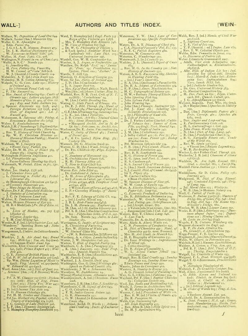 WALL-] [WEIN- Wallace, W. Deposition of Lead Ore 644. Wallack, Lester [Am.] Memories 679. Waller, C. B. Apocalypse 37. Edm. Poems 764. „ J. G. + L. A. B. Momt)n. Brasses 473. Dr. J. R. Medical Dictionary 563. W. Jt.xciirsus in Statii ''Silv.' yi6. Wallies, Font. 'J'opic. dc. 928. Wailington,N./fr'i'«^'.s- 0/Chas.i.^i^. 'Wallis, A. S. C Novels 750. G. Jewellery 66$, ,, H. Pcrs. Pottery 664, P'ases 664. H. W. Ci7jwt7/. of Veda' 818 (12). J, [Austral.] County Courts 224. Walmisley, A. T. [ed.] Roofs 599. Walmsley, H. E. Cotton Spinning 639. Walpole, C. G. Com. Lazu 192 ; History of Irela?id 433. [tr.] Ottoman Penal Code 196. F. The Ansayrii 12. Hor. Anecd. of Painting 650 ; Castle of Otranto 740 : Letters 419 (420, 785); Memoirs of Geo. ii. 410, of Geo. Hi. 419 ; Roy. and Noble Authors 705. Spencer Electorate 255 (258, 404); F'oreign Relations 257 (25B, 404); Hist, of England 421 ; Ld. J. Russell 423. Walsemann, A. Intcresse 288 ; Padag. d. Rousseau ic. Basedow 282 (285). Walser, E. Kealschulwesen 274. Walsh,J.H. [' vStoiiehenge'] /^f^(two) 691; Domestic Economy 681 ; Horse 620. Rev. T. History of Irish Church 64. „ Bp. W. P. Christian Missions 90; Heroes of Mission Field g-^ ; Moabitc Stone II (811). Walsham, W. J. Surgery 573. ,, -^Vqw^x Surg. Pathol, 574. Walshe, Dr. W. H. Dis. of Heart 569, of Lungs 569 : Singing 677. Walsingham Historia Anglicana 412. ,j Ld. Pterophoridce 542. ,, Payne-Galhvey .Sy<!i^£7//Vi^ 690 (691). Waicemath, W. Frank. Elem. in fr'^. Spr. 984. Walter, Jas. Shaksp. Life 718. J. Volunteer Force ^-2%. L. Diester^veg u. Frobcl 283 ; Frobel- Litcraiur 289. de Hemingburgh Chronicon 411 (403). ,, of Coventry yi/t:;/;c7?'/rt/t* 411. ,, Meiz Iviage du Monde Walters,Dr. K.R. Household AJedicifW 592. J. Statutes of Liinitation 204. J. C. /« Tennyso}i Land 726. Walther, E. Taubstufiimen-Bildg. 300. Walton, Hnyncs Diseases of Eye-^-jj. „ H. B.-f I\ledd[eds.]/^r.Z?/t^/^rt'w. 77. 105. Ls. Lives of Hooker, etc. 717 (59) [Hooker 2]. ,, + Cotton 693, T. H. Coal Mining 6^1. Wander,K.F. [ed.] Sprichivdrter-Le.x. 146. 'Wanderer.* Sporting Notes 748 ; Notes on Caucasus 352. WangemanHjL. Unterr. in Gotteserkenntn. 295- Wanklyn, J. A. Air Anal. 629 ; Bread 630 ; Milk 630 ; Tea, etc. 61^ (two). „ + Chapman Water Anal. 630. Warbiirton, Eliot Crescent and Cross ^4,1 (41. 747) i Prince Rupert 417 ; /Ka/- Pole 420. G. E. A'ames of British Plants $1^. „ Col. P. /K Int. of Australia -3,17 {^79)- Bp. Wm. Divine Legation of Moses 11 (917) ; yirg. ^Aeneid.' vi. 917 {note). W. Edward Hi. 412 (401). Ward, Anna [Am. ; ed.] Diet. ofQuot. 702. ' Artenius'[Am. ; = C. F. Browne]. Works 755. ,, Prf. A. W. Chaucer 717 (716) ; Dickens 723 (716); of Eng. Dram. Liter. 715 ; Thirty Yrs' War 443 ; The Counter-Rcforinafion 45, „ D. [ed.] fncome Tax Acts 219. F. O. Human Osteology 561. „ Prf. H. jNL yVW't-r rtW624. ,, Prf.Jas. Hcrbart y6<^\Psychol. 176(287): Theory of Kno7vlcdge 174 (156). J. C. Geology of Lake District 500. L. F. [Am.] Dynamic Sociology 2\6. T. Humphry Humphry Sandwitk 725, Ward, T. Humphry [ed.] /'t?^'/^ 757 ; Rei^nofQu. Victoria (387). ]\Irs. T. Humphry Rob. Elsmerc 748. W. View of Hindoos %X7 (14). Dr. W, G. Philosophy of Theism 3. ,, & Lock [pubs.] Amateur Work 601 ; Cathedrals 668; 273; Universal Instructor 296. Wardell, Oen. W. H. Gunpowder (-^i^x. Warden, A. J. .ingus, or lotfarshlrc 330. Wardlaw, Dr. Ralph Eccl.^ 29 ; ^ James' 36; ^ Prov.' 29; Prostitution 253; System. Theol. 110; ' Zechar.' 31. Wardle, T. iz7/^ 639. Wardrop, O. Kingdom of Georgia 352. Ware, Sir Jas. Antig. of Ireland ^-^Af. J. D. [Am.] Coachjnaker 6^6. ,j L. S. Sugar Beet 617, „ Mrs. Kg.ofBath^%6{s.v. Nash, Beau). Wni.[Am.; ed.]Amer. Unitar. Biosr. 82. Warfield, Rev. B. B. 7V.r^. Crit. ofN. T. ig (868) ; ' Corinthians' 24. ., W. [Am.] Cattle Bre eding 620. Waring, C State Purch. ofRlways. 261. „ Dr. E, J. Bibl. Therap. 584; Maul, of Therap.^%.^; Pharmacop.of Ind. 585. ,, G.E.\hm.\Drainage 634; Sevje^-age 600. ,, G. E., jun. [Am.] Tyrol-^ii. J. B. Ceram, Art 66^ : Stained Glass 663 ; Stone Momanents 470. -f INIacquoid Archit. Art in It. <5h Sp. 670 ; Arts conn, w. Archit. 670. Warlomont,Dr. E. Anim. Vaccination -^q^. Warne, C. Antiq. of Dorset 463 ; Tumuli of Doi'set 470. F., & Co. rpubs.] Bijou Biog. 385 ; Cookery 681. Warneck, Dr. G. Missions (two) 90. Warner, C. D, [Am.] Wash. Irving 7■2<^. Dr. Frc. Children 287 ; Pkys. Ejxpress. ^ 516. ,, r. Anatonry of Mo^'ement 533. R. Orchidaceous Plants 626. R. H. Thorney Abbey ^\Z. „ T. //c7W to Keep Clock 637. Warnkross, /^f ParoemiograpJiis 875. Warren j'i^t'Z'. /(^//w Eliot 93. ,, Dr. Godsdienst d. Jainas 14. A. W. Arms of Episcopates ^Z'^. ,, Sir C.Excav.in t'alest. 341; Undergrd. Jerus. 42 (342, 467); Temple or Tomh 42 (342, 467). ,. + Wilson Recor.ofJerus.^li^^^^,0^67). E. P.+ Cleverley Wandgs. of ' Beetle' ,, Rev. F. E. Liturgy of Celtic Ch. 104. ,, [ed.] Zi'(y>vV jl/Z^.Trt/105. ,, J. B. L. Bcok-Plates 709 (483). Dr. J. H. Hernia 579 ; Rupture S79' ,, 1\L [Am. cd.] St. Gallen Glossary 902. Prf. S. E. [Am.] 3Iachine Construction 601 ; Polytechnic Schls. of D.S. 297. ,, Dr. Sam. Novels 743 ; Intro, to Law Studies 18 r. Warrington, G. Insjir. of Scripture 117. ,, Chemistry of F'arin 61^. Rev. W. History of Wales 429. W. Stained Glass 663. =[W. S. Robinson(Am.)](9#f^rj 197. Warsberg, A. v. Odyss. LandschaftenZjg. Warter, j. W. Shropshire (^ak 325. Warton, T. Hist, of English Poetry 714. Washburn, C. A. [Am.] Paragu<\y 373. E. [Am.] Easemts. 215 ; Real Prop. 215; Spanis/i Masters 654. Washburne, E. B. [Am.] Recollections 441. H. Fatuity Crests 483. Washietl, J. A. Similit, Ovid. 914. Washington. Gen. G. [Am.] Writings 460 ; i Speech ou Federal Constit. 7S5. Wasielcwski, J. W. v. Schumann 674. 'Wassiljew, W. Buddhismus 14. |W[assa] P[asha] Cram. Albanaise 1006. Wassilijewitsch, A. [ed.] Chrestom. Russe 1008. Waterbury, J. E.\Am.]Rez'.J. Scuddergi,. Waterhouse, C. H. Signif. of Art 645, „ C. O. Coleoptcra 517.   F. H. Index Genera Avium 547. ,, G. R. iMammalia s5-. G. W. [Austral.]+Edmondson Reptd. Cases 184. Waterland, Archd. D. Works \ Athana- siati Creed log ; Doctr. of Eucharist 89. Waterman, T. W. [Am.] Laxv of Cor- porations ig$;Specific Performance 194. Waters, Dr. A. T. Diseases of Chest 569. „ C.A. Digest ofFawceit's ' Pol. Ec' 233. R. E. C. Parish Registers ^So. Waterston, W, Commerce 266. Waterton, C. Wanderings ^72^ Waterworth, J. [tr.] Councils 50. Watkins, J. L. [Austral.] Digest of Cases 183, ,, Rev. M. G. Ill the Country 521 ; Aat. History of Ancients 532. Watson, A. E. T. Racecourse 689; Sl;ctches in Hunting Field 68g. ,, ,, [ed.] Year s Sfort hZ'i. ,, \>. A. [.\m.]S/>orts/nan's Paradise 68y. ,, Dr. B. A. AiHpiit. 0/Extremities 574. E. P. [Am.] Ainer, J/achinists 601. H. C. TopograpiiicalBotajiy 527. ,, H. W. + Biirbury Tlicory 0/Electr. .(96. Joliu Sporting Fislt 694. John Sylvan Folic 536. John lyeainng dj^o. ,, John [Am.) Pitonogr. Instructor ■jgj. ,, Prf. j. Kant 166 ; Sclielling 170; Scientijic Evolutionists 156. ,, [tr.] Pliilosopliy of Kant ifco. J. Life of Person 722. „ Dr. J. Forbes Cotton Gins6i6 ; Cultiv. of Tobacco 617 ; Names of Econ. Pits. 519 (614) ; Text. Manuf 640. + Y..-:i^ft People of India „ J. M. [Am.] Calisthenics ic)^. „ J. Selby Cobbett 422 ; G. Fox 75 : I\ir- son 722 ; Reas. Poiver 536 ; Bisliop Warburton 61. Prf. Morrison Splicniscidce 534. ,, P. B. [Am.] Pre-Colnmb. Discov. 361 : Swedish Rez'olution 449. „ Rev. K. B. Scapiiopoda 544. R. G. History of Persia 454. ,, R. G. Span, and Port. S. Amer. 372. R. S. Caedmoni)^6. ,, R. S. Sacred City ofil'azan 355. S. \.\m.] Nortii .-Imerican Botany ^\^o. „ a. J. Constit. Hist. ofCanad. 261 (455). Sir T. Physic 563. ,, W. Cactus Culture 625. + Bean 626. W. S-p^wQ&v Diseases of Nose si^. ,, W. W. Comp. of Equity 199. Watt, A. Elcctro-Metalb^i; Leatlterbi-j ; Paper 62S ; Soap 631. ,, G. Economic Products of India 614. ,, Dr. R. Bibliotlicca Britannica 704. Wattenbach, W. Griecli. Paldog. 867 ; Paldog. goi ; Schriftwescn 796. ,, ,, [ed.] .Jcr/)*/. Grace. 867. ,, ,, + Velsen [eds.] Cfxr'.Crafc. .S/fC 867. ,, Zangemeister [eds.] Cfi/. Zrt/. 901. Walters, Rev. T. Chinese Lang. 846. ,, T. Lao-Tzu 8. Watteville, Dr. A. AejMed. Electricity 565. Watts. Alaric A. Alaric Watts 726. ,, C. N. Promoters of Companies 192. H. Diet, of Citemistry ; Manl. of Cliemistry 497 (j. nom. P'ow nes). ,, Mrs. H. Art Studt. in Munich 652. ,, H. E. BiOfiraphy of Cervantes 735. ,, Dr. Isaac JFritings 61 ; Iniprorcmcnt of Mind 296. ,, J. Co^/tf//(two) 639. ,, Dr. R. Reign of Causality 5. ,, W. L. .4cross I'atner Jiikull 334; Sniolami 334. Waugli, Rev. B. Gaol Cradle 244 ; Sunday E-'enings 105, Sunday Hour 105. ,, Edwin Poems and Songs 950. Wauriii, Jehan de Croniqucs 412. Wantcrs, .\. Stanley to Rescue 353. ,, A. G. Flemish School of Painting 6^2. Wav, G. L. + Ellis [trs.] Fabliau.x 904. Wayland, Prf. F. [Am ] Baptist Churclus 6g ; Collegiate System 279. Weal, Jas. Books and Boolibinding ('■fi. Weale, J. Terms in Architecture 666. ,, W. H. Biblio^raphia Liturgica 104. Weaver, C. \<id..-\ Precedents nf Wilis 221. ,, Rev. K. \i .\f:&.\Visita. of Hants. ^-jQ. .. Dr. R. Puseyism 68. \\'ebb, Cpt. .Sivimming 6gS. ,, Alf. Biogra/ihy 433. „ Rev. Allen B. (Am ] Holy Spirit 112. ,, Dr. H. J. Agriculture 613. Ixxxi Webb, Rev. J. [ed.] .Vemls. of Civil War 415 (320). ,, L. Supreme Court 221, T. E. I'eil of/sis 174. ,, T. P. [.\vistral. : ed.] Intper. Law 182. ,, Rev. '1'. W. Celestial Objects 500. Webbe, Edw. Trauailes in Jerus. 124. ., G. Discourse of Poetrie 756. Weber Litauischc Graimnatik 1007. Adalb. I'ier erstc Schuljahre 290; VolkssclLulpiid. u. Klcinlcindercrz. 289 (273). „ Albr. Hist, of Indian Lit. S17 ; Ina. Strei/en 817 [Kril.-bibl. Streifen 815] ; Metri/c d. Index 816 ; Ramd- yana 822 ; Saptafatakam 824: rerz. Sans/j. HSS. 816. ,, ,, [ed.] Indische Studien Sij. „ Dr. Geo. Universal History 3S3. G. .Musical Composition 6j^. ,, H. Z^on Par/, xi 871 : L'nter- sucli. 868 , Quaest. Catutl. 911. ,, J. C. Alpenpflanzen $21 {two). Webster, Augusta. Poet. Wks. 769 (779). ,, D. + Hayne [Ams.] Speedics on Slavery 250. „ Dan. [.'\m.] Diplomatic Papers 461 ; Priv. Corresp. 461 ; Speeches 461 (785, two). ,, Dav. .Angler atui Loop-rod 6^\. ,, E. Parliamentary Costs 226. ,, H. L. Gutleralfrage i. Got. 935. ,, John Dram. Worlcs 779 (774). ,, N. [.\m.] Diet, of Eng. Lang. 946. ,, R. [.\m.] Presbyterian Churcli 74. ,, R. G. Xavigable Rivers 216 ; Trade oftlie World 265. ,, Rev. W. Spain 337 (305). ,, ,, -W\\\iO'n\x.rs,.\Basque Legends x^-^. ., W. B. Bee-/cceping 622. Wecl<cr,L. de+ Forbes Ocul. Therap. 577. Weckerhn,'J. B. [ed.] Chansons d'.Alsacc 136 (123). Wecklein, N. Ars Soph. Emend. 886; Stud. z. Aeschyl. 882, z. Eurip.%%^. Weddell Flora Andina 531 ; Chloris Afui. 531- Wedderburn, Sir D. Colon. Policy 256; Journals 423. Wedgwood, H. Diet, of Eng. Etyinol. 946 ; Contested EtymoU. 946 : Orig, of Lang. 794. Jul. .Moral idea 175 ; li^'esley •/2. ,, W. B. [.^m.]+Homans Ao^ao'204. Wedl, C. Pathol, of Teeth 575. Wedniore, F. Balzac 732(713) ; .Masters of Etchg. 660, of Genre Ptg. 648 ; ^Vki/. /h Art. 649 ; y'/(f Keans 679 ; irhistler's Elcligs. 660. Weeden, W. B. [Am.] Liquor Laws 251. Weeks, E. P. [Am.] Attorneys 203 ; 'Dam- num absqiie Injur.' 219 ; Deposi- tions 227 : Mining Claims 208. ,, H. icc/i-. i;« Art 645 (654). Wegele, F. X. Univers. Wiirzburg 275. Wegener /ictKM/'/f im Engl. 947. „ k. P. De Aula Attalica 864. ,, Ph. Grundfy. d. Spracltlebens 795. Wegg-Prosser, F. R. Galueo 499. Wegmann,E.,jun.[Am.l.I/ni('«r>'/?aHM634. Wehle, W. Obse>-: in Petroniunt 915. Weichelt,H.[ed.] Hannov. Geschichteni^o. Weidner, A. Comm. s. I'irg. Aen. 917. „ Prf. R. F. [.\m.] Bibl. T/teol. of O. T. 37 ; TIteolog. Encyclopifdia 2. Weigall, Lv. Charlotte cf Wales 253. Weigand, K. L. Deut. Wmerb. 934 (9.'S)- Weigel,T. O. + Zestermann, Druclicrkunst 709. ,, V. Astrologie Theologized jZ. Wcihrich, F. De Cradibus Compar. 814. Weil, Klass. Xumismatik S61 (note). ,, G. Bible, Koran ami 'Talmud 120 (10); Einlcit. in Koran 809 (11): Gesclt. d. Challf. 11, d. Islam. VSlker 11 : Muhammed 12. „ ,, [tr.] Biblical Legends 147. „ H. Order of Words S15 ; Trag. d. Sen. 920. ., ., -t-l'ien\ocv: Accent. La(. goi. Weiiihold, Dr. A. Somnambulism So. ,, K. Deut. Frauen i. .M..4. 146 : Gram, deut. .'ilundartcnqy) ; Heidn. Tod- tenbcstatt. 124 ; Mittelhochd.Gram. (two) 937. /