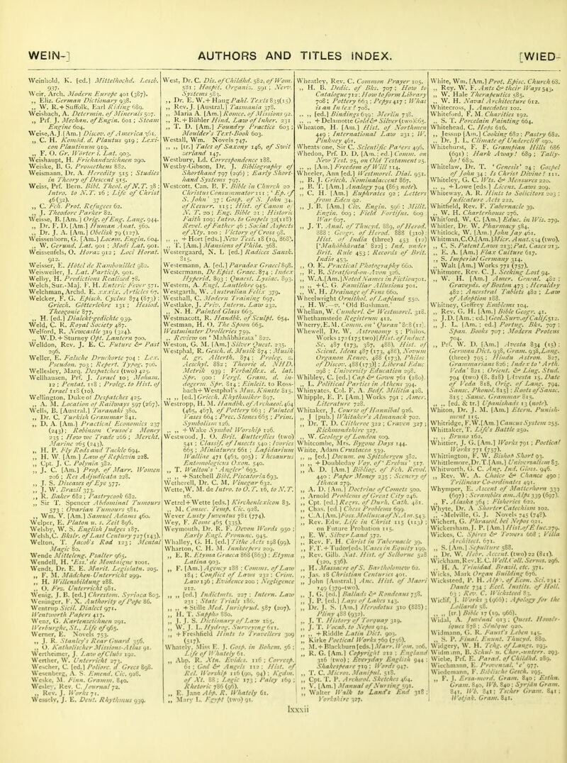 Wcinliold, K. [ed.] Mitielhochd. Lcsck 937- Weir. Arch. Modem Europe 401 (387). Ejiz. German Dictionary q-^Z. ;, W. R.+Suffolk, Earl Kiding hZa. Weisbach, A. Dctcrinin. of Minerals ^^j. Prf. J. Mech/jn. of Engin. 601; Steam Engine 604. Weise,A.J.[Am.] Discov. of America :?6i. C. H. Komod. d. Platitus 919: Lexi- con Plaittimcm 919. „ F. O. Gr. U'lirier i. Lai. 903. Weishaupt, H. FricJiandzeiciinen 290, Weir.ke, B. G. Prohicthcus 8S2. Weismann. Dr. A. Heredity 515 ; Studies in Theory of Descent 515. Weiss, Prf. Bern. Bihl. Tlieol. ofN.T. 38 ; Intro, to N.T. 16 ; Life of C/irist 46(32). „ C. Ick. Prot. Refugees 62. ,, J. T/ieodore Parier S2. Weisse, B. [Am. J Orig. of Eng. Lang. 944. Dr. F. D. [.\m.] Hitman Anat. 560. „ Dr. J. .-v. (Am.) Obelisk 79 (i27)._ VVeissenborn, G. [Am.] Locon[. Engin. C04. „ W. Gerund. Lat. 901 ; Modi Lat. 901. Weissenfels, O. Horaz 912 ; Loci Horat. 912. Weisser, E. Hotel de Rambouillet 982. Weisweiler, J. Lat. Particip. 901. Welhy, H. Predictions Realiu-d jS. Welch,Sur.-Maj. F. H. E/ttcric E.versyi. Welchman, Archd. E. .VAwi.v. .Irticles 67, Welcker, F. G. Episc/i. Cycliis 874 (873) : Griech. Gotterieiire 131 ; Hesiod. Tlieogonie Ztj. ,. H. [ed.) Elialekt-gediciite gz<). Weld, C. K. Royal Society 487. Welford, R. Newcastle -^ic) (324). ,, W.D. + Sturney Opt. Lantern 700. Welldon, Rev. J. E. C. Future &' Past 296. Weller, E. Falscltc Druclcorte 704 ; Lex. Pseudon. 703 ; Repert. 'J'ypog. 700. Wellesley, Marq. Despatc/ies (two) 425. Wellhauscn, Prl. J. Israel 10; Mo/iam. 12 ; Pentat. 118 ; Proleg. to Hist, of Israel iiS (10). Wellington, Dakeo\ Despatcltes 423. ,, A. Al. Location of Railways 597(267). Wells, B. [Austral.) Varana/ci 3S0. ,, ]^r. C. Turlcish Grammar 841. D. A. l.\m.) Practical Economics lyj (243); Robinson Crusoe's Money 235 : How we Trade 266 ; Merclit, Marine 265 (243). „ H. P. Ely Rods and Tactile 694. ,, H. W. (Am) Law of Replevin 228. ,, CJpt. J. C. Polynia 382. ,, J. C. (Am.) Prop, of .Marr. IVomen 206 ; Res Adjudicata 228. T. S. Diseases of Eye 577. „ j. W. Drazil 373. ,, R. Bal:er 682 ; Pastrycook 682. ,, Sir T. .Spencer Abdominal Tumours 573 ; Ovarian I'umours sSi. Wm. V. Samuel Adams ji,(>o. Welptr, E. Platon u. s. /.eit 896. Welsby, W. S. Eu'^lish Judges 187. Welsh,C. Bkslr. of Last Century j2t(h3). Welton, T. Jacob's Rod 123; Mental Magic 80. Wende Mitteleng. Psalter 965. Wendell, H. *Ess.' de Montaigne looi. Wcndt, Dr. E. E. Marit. Legislatn. 205. ,, F. .Miidchcn-Unterriclit i<)q. „ H. ll'-illensbildungnZS. ,, O. /■>--. b'ntcrriclit 9S1. Wenig, J. I!, (ed.) Clirestom. .Syrinca 803. Weninger, F. X. .lut/sority of Pope Wcntrnp Sicil. Dialect 971. l^ent'uort/i Papers 417, Wen?, G. Kartenzcichnen 291, IVerburghe. St., Life ofe^^. Werner, E. Novels 753. J. R. Stanley's Rear Guard 356. ,, O. Katlwlischer .'^lissions-Atlas Wcrthcimcr, J. Law of Clubs 192. Werthcr, W. Unterricht 271. Wcsclicr, C. (ed.) Poliorc. d GrecsZc^. Wcscnbcrg, .\. S. Emend. Cic. 928. Wcskc, M. /•.'««. Gramm. 840. Wesley, Rev. C. Journal 72. ,, Rev. J. Works 71. Wcssclv, J. E. Rhythmus 939. West, Dr. C. Z)m. ofCIiildhd. 582, ofWom. 5S1 ; Hospit. Organiz. 591 ; Ncn'. Systems 58?. ,, Dr. E. W. + Haiig/W//. 7'?a-i'j 835(15) ,, Rev. J. [Austral.] Tasmania 37S. ,, Maria A. [Am.] ixomce. of Missions rj2. R. + Biihler/j^/^rif. Z.a2w (y^/?;/;i'r. 231 ,, T. D. [Am.) Foundry I'racticc 603 ; Moulder's Text-Book 603. Westall, Wm. Novels 747. ,, ,, (tr.) Tales of Saxony 146, of Swit zerland 147. Westbury, Ld. Correspondence 188. Westby-Gibson, Dr. J. Bibliograplty of Slwrthand 797 (296} ; Early Sliort- /land Syste/ns 797. Wcstcott, Can. B. F. Bible in Church 20 Christus Const!mmator 111 ; ' Ep.'f S. Jolin ' 37 ; Gosp. of S. Jo/tn 34. of Rcsurr. 115: Hist, of Canon o. A. 'T. 20 : Eng. Bible 21 : Historii Faith 109; Intro, to Gospels 32(118) Reziel. of Father 46 ; Social Aspects of Xiy. 100 : Victory of Cross oS. ,. ,, +Hort [eds.)^'!.™ Test. i8(i9,'863). .. T. (Am.) Mansions of Phila. 368. Wcstergaard, N. L (ed.) Radices Sansk. Westemann, A. [ed.] Paradox GraeciStfi. Westermann, De Episi. Grace. 874 ; Index Hyperid. 893 : Quaest. Lysiac. 893. Western, A. Engl. Laittle/ire 945. Westgarth, W. .1 ustralian Feli-V 379. Westhall, C. .Modern 'Training 697. Westlake, J. Pri-j. Intern. Laiv 232. „ N. H. Painted Glass 663. Westniacott, R. Handbk. of Sculpt. 654. Westman, H. O. TIic Spoon 665. Westminster Drolleries 750. ,. Review on * Mahabharala' 822. Weston, G. M. (Am.) Silver <^uest. 235. Westphal, R. Gesclt. ti. Mvsik 874 ; Musik d. gr. Alterth. 874: Proles;, z. Aescliyl. 882; TIteorie li. NHD. Metrik 939 : Verbal/lex. d. lat. Spr. 900: Vergl. Gram, d. in- liogerm. Spr. 814 ; Einleit. to Ross bach+Westphal's Mtis. Kiinste 015 ,, Griech. Rhythmiker Zq-j. Wcstropp, H. M. Handbk.of.lrchaeoi.ifii^ (465, 467), of Pottery 663 ; Painted Vases 664 ; Prec, Stones 665 ; Prim. Symbolism 126. ,. „ + Wake Symbol Worship 126. Westwood.J. O. Brit. Butterjlies (tHo) 541 : Classif. of Insects 540 : Ivories 665 : Miniatures 661 ; Lapidarium IValliae 471 (463, 905): Thesaurus Entotitologici'.s O.von. 540. T. IValton's ^ .4ngler' 6(}2. ,, ,, + Satchell /'MC3/(Jr/(i693. Wctlicrcll, Dr. C. M. Vinegar 632. Wette,W. M. de Intro, to 6. T. 16, to N. T. 16. Wetzel+ Wette (eds.) Kirchenlexicon 83. M. Co/isec. 'Temp. Cic. 928. Wever Lusty Juventits 781 (.774). Wey, F. Rome 465 (335). Weymouth. Dr. R. V, Devon Words 950 : Early Fm^l. Pronunc. 945. Whalley, G. H.(ed.) Tithe Acts 198(99). Wharton, C. H. Innkeepers zoq. ,, E. R. Ely ma Graeca 868 (863) ; Etyma Latina 903. F. (Am.) Agency 188 ; Comms. of Law 184 : Conjlict of Laws 232 : Crim. /.aw: 96 ; Evidence 200 ; A'egligence 212. [ed.] Indictmts. 227 : Intern. Law 231 : .State I'riais 186. ,, ,, -t-'HuWc Med. Jurisprud. sRy (207). ,, ir. T. Sappho 8S0. ,, I. J. S. Dictionary of Law ii>$, ,, \V. J. I.. Hydrog. .Surveying f>ij. „ + Freshlicld Hints to Traz'ellcrs 309 (5>7)- I Whaicly, .Miss E. J. (7f.t/. z« Boheni. 56 :l Life of Wliately 61. ,, Abp. R. AV«. Eviilcs. 116; Cor;-«/. I 61 ; iS- Angels 112: A'f/. Worship 116(90, 94): l\gdm.\ of Xt. 8S : I.o^ic 173 ; I'aley 169 ; Rhetoric 786 (96). ' I ., E. Jane Abp. R. Whatety 61. 1 „ Mary I,. Fgypt (two) 91. ! Ixxxii Wheatley, Rev. C. Common Prayer 105. „ H. B. Dedic. of Bks. 707 ; How to Catalogue-]i2: Hoiv tofortnLibrary 708; Pottery 663 ; Pepys^ij \ IVhai is an Iti lex i 70S. ,. ., [t^.] Bindings t'i,^: Merlin 733. ,. ., + Delainotte G'fl/if'd.-'.!>V/7't'r(tW(i 11:65. VVheaton, H. (Am.) Hist, of Xortlimen 449 ; International Law 231 ; W. Pink'ley 461. Wheats'one, Sir C. Scientific Paf'Crs ^Ci6. vVhedon, Prf. D. D. [Am.: ed.) Comm. on Xew Test, 25, on Old Testament 25. ., ,, [.Km.] Freedom of Will 11^. Wheeler, Ann (ed.) IVestmorel. Dial. 951. ,, B. J. Griech. Xominalaccent 867. ,, B. 'J'. [.'\m.] Analogy 794 (863 note\ ,, C. H. (.\m.) Euphrates 92 ; Letters from Eden 92. ,, J. B. [.\m.) Civ. Engin. 596 : .Mitit. Engin. 609 ; F'ield Eortifns. 609 }Var 607. ,, J. T. Anal, of Thucvd. 889, of Herod. 888: Gcogr, of Herod. 888 (310): Hist, of Itidia (three) 453 (12) VMahc'd'harata' 822] : Ind, ini'iei Brit. Rule 453 : Records of Brit. India 453. ,, O. E. Practical Photography 660. ,, R. B. Stratford-on-.lvon 326. ,, W.A.[Am.) A'o/iv/.\'(r/;/cj /// Fietioitjoi. ,, ,, +C. G. Familiar .Illusions Toi. ,, W. H. Drainage of Fens 660. Wheelwright Ornithol. of Laplaiul 550. ., H. W.—'Old Bushman.' Whellan, W, Cumberl. IVestmorel. 318. Whethamstedc Registrun: 412. Wherry,E. M. Comm. on ' Quran^ ScQ(ii). Whewell, Dr. W. .Istronomy 5 : Pliilos. Works 172 (175 two) [Hist, of Induct. Sc. 4S7 (173, 3S7, 488). Hist, of .Scient. Ideas 487 (173, 488), Xovum Organon Renov. 488 (173), Philos of'Discin: 488(173)) : Liberal Edue 298 : University Education 298. Whibley, C. (ed.) Cap Gown 761 (280). ., L. Political Parties in .Athens 394. Whinyatcs. Col. F. A. Bedf. Militia 42S. Whipple, E. P. [Am.] Works 791 ; Amcr. Literature 728. Whitaker, J. Course of Hannibal 926. ,, J (pub.) WhitaJcers Almanack 702. ,, Dr. T. D. Cliiheroe 322 ; Cra-ven 327 ; Ric/tmondsliire 327. ., W. Geology of London 509. Whitcombe, Mrs. Bygone Days 144. Wiiite, Adam Crustacea 539. [ed.] Docitm. on Spitzbergen 3S2. ,, ,, + Doubled.-iy \'oy. of' Erebus' 517. ,, A. D. [Am.] Bibliog. of Fch. Revol. 440 : Paper .Money 235 ; Scenery of Ithaca 279. ,, A. D. |.Am. ] Doctrine of Comets 500. ,, Arnold Problems of Great City 246. ,, Cpt. (ed.)/f<\'r.v. of Durh. Cath. 481, ,, Ch.is. (ed.) Chess Problems 699. ,, il.A.[.\n\.\J'oss..Mollusca of A', .-i/n.s^y ,, Rev. F.dw. Life in Christ 115 (113) on Future Probation 115. „ E. W. Silver Land 372. ,, Rev. F. H. C/irist in Tabernacle 30. F.T.+ 'rudor(eds.lCrt^t'5/« Et;uity 199, „ Rev. Gilb. Xat. Hist, of Selbonie S2£ (320, 536). ,, H. Massacre o/S. Bartholome^v 62. ,, Jas. 18 Christian Centuries 401 White, Wm. [Am.] Prot. Episc. Cliurch(&. ., Rey. W. F. .{nts their Ways ,, W. Hale Tlierapeutics 585. ,, W. H. Naval Architecture 612. Whitecross, J. .Anecdotes 102. Whiteford, F. M. Charities 192. .. S. T. Porcelain Painting 66^. Whitehead. C. Hops 616. ,, Jessup [Ain.) Cooking 682 : Pastry 6S2. Dr. J. L. Climate of Underclili^ -go. Whitehursi, F. F. Grampian Hills 686 (691) : Hark Away.' 689 ; Tally- ho.' 68 D. Whiteiaw, Dr. T. * Genesis* 24: Gospel of John 34 : Is Christ Divine ! in. Whiteley, G. C. Wis. Me-isures 220. ,, ,, + Lowe [eds,] Licens. Laws 20^. Whiteway, A. R. Hints to Solicitors 203 : Judicature .lets 222. Whitfield, Rev. F. Tabernacle 39. ,, W. H. Charterhouse 276. Whitrord, W. C. (Am.) Educ. in Wis. 279. Whitler. Dr. W. Pharmacy 584. Wl-.itlock, W. (Am.l/o/wi/ay 461. Whitman.C.O.[.Am.).l//i;r. ^«fz<.5-,4 (two). ,, C. Patent Ln7os 213; pat. Cases 213. ,, E. A. [Am.] Fla.e Culture 617. ., S. Imperial Germany 314. ,. Walt [.'\m.) Works 771 (757). Whitmorc, Rev. C. J. Seeking Lost 94. ,, W. H. [.Am.] Amer. Cental. 4S2 ; Graveyds. of Boston 473 ; Herctldry 482 : Ancestral 'Tablets 482 ; Law of. ldopiion 188. Whitney, Geffrey Emblems 104. ,, Rev. G. H. [Am.) Bible Geogr. 41. ,, I.D. [Am.: cd.) Geol.Surv.of Calif.si2. „ J. L. [Am. : ed.) Portug. Bki. 707 : Span. Books 707 ; Modern Proteus 704. „ Prf. W. D. [.\m.) Avcsia 834 (15) ; German Diet. 938, Gram. g-fi,Lang. (ttuee) 705 ; Hindu Astron. 827, Grammarians 826: Index to *' Arth. Veda' 821 ; Orient. ^ Ling. Stud. 794 (two) (8.818) [.A7'esta i^. Date of Veda 818, Orig. of Lang. 794, .Sa/tsc. Phonol.81^] : Roots ofSansc. S15 : .Sansc. Grammar Si^. ,, fed. & tr.) Upanisltaiis 13 (note). Whiton, Dr. J. M. [Am.) Etern. Punislt- metit 115. Whitridge, F.W.[.\m. ] Caucus .System 255. Whittaker. T. Life's Battle 250. ,. ,, Bruno 162. Whittier, J. G. [Am.) Wor/is ; Poetical IVorks 771 (757). Whittingtou, K. W. BisboA Sliort 9^. Whittlemore,Dr.T.( Am.) L'niversalism S3. Whitv,'orth. G. C. Ang. Ind. Gloss. 946. ,, Rev. W. A. Clioice is' Chance 490 ; Trilinear Co-ordinates 491. Whymper, E. Ascent of .'\Iatterhorn 339 (697) : Scrambles am..Alps(697)' ,, F. Alaska 364 : Fisheries 622. Whyte, Dr. A. Shorter Catechism 102, .: -Melville, G. J. Novels 743 (748)- Wichert, G. Phraseol. bei .Vepos 021. Wickersham.J. P. l\m.] Hisl.of E luc.27g. Wickcs, C. .Spires <5r» Towers 668 ; Villa Architect. 671. „ S. [.\m.] .Sepulture 588. ,, Dr. W. Hebr. .Accent, (two) 22 (811). \Vickham,Rev.lvC. IVell.( oil. Serms. 296. ,, H. A. Trinidad Brazil, etc. 371. I Wicks, Mark Organ Building 676. Wickslced, P. H. -Alp ■. of Eeon. Sci.i-n ; Dante 734 : Eccl. Instils, of Holl. 63 ; Rr,>. C. II 'ieksteed 83. Wiclif, J. IVorks 3 (g6&) ; Apology for the Lollards '^8. ,, „ (tr.) Bible'ir (19, 966). Widal, A. Juvenal 013 : Quest. Iloimir- iijues 878 ; Si'nl'qiic 020. Widmann, G. R. P'aust's Lebcn 145. ,, S. P. Final. Enunt. Tliucyd. 889. Widgcry, W. H. Tclig. of Langs, 293. John (.Austral.) Ane. Hist, of Maori '49 (379-'wo). J. (;. (cd.) Ballads e.^ Rondeaus 758. J. P. (ed.) Lays of Lakes 143. Dr. J. S. (Am.) Herodotus 310 (88S): Pliny 488 (932). J. T. History of Torquny 319. J. T. Vocal', to .Vepos 924. ,, +R'\M\c Latin Ih'ct. 903. Kirke Poetical Works 760 (756). AI. + Bl.ickburn[eds.).l/iT»v.)/'fW. 206. ,. .. . R. G. (Am.) Cofiyrifitt 712 ; ^in^land^\\n\m m\, V,, Schul- u. Chor.-unterr. 293 316 'two); Everyday Englisli 944 : .Shakespeare ; Words g^T, T, C. Micros, .Manipul, 518. Cpt. T. P. Archtrol. Sketches 464. V. (Am.) Manual of Nursing 591. Walter W^ilk to Land's End 318; i'orishirc 327. Wiebc, Prf. E. Parad, ofChildhd, 280. Wiechmann, E. Prmenzal, 'c' 977. Wiedemann, F. Btblische Geseh, 295. „ F. J. Ersa-mord. Grain. S40 ; Eslhn. Grain. 840, IVi. 840 : SyrjUn Gram. 841, Wb. 841; Tscher Gram. 841; IVotjak, Grain, 841.